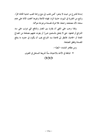 -١٢٨-
‫ﺣﻴ‬ ‫ﻣﻦ‬ ‫ﻟﻠﺸﺮﻉ‬ ‫ﺇﺳﺎﺀﺓ‬،‫ﺍ‬‫ﺮ‬‫ﲬ‬ ‫ﺍﲣﺎﺫﻩ‬ ‫ﺧﺸﻴﺔ‬ ‫ﺍﻟﻌﻨﺐ‬ ‫ﺯﺭﺍﻋﺔ‬ ‫ﻣﻨﻊ‬ ‫ﺇﱃ‬ ‫ﺫﻫﺐ‬ ‫ﻛﻤﻦ‬ ‫ﻳﺸﻌﺮ؛‬ ‫ﻻ‬ ‫ﺚ‬
‫ﻋﺪﻡ‬ ‫ﻋﻠﻰ‬ ‫ﺍﻷﻣﺔ‬ ‫ﺃﲨﻌﺖ‬ ‫ﻭﻏﲑﻫﺎ‬ ‫ﺍﻷﻣﺜﻠﺔ‬ ‫ﻓﻬﺬﻩ‬ ،‫ﺍﻟﺰﻧﺎ‬ ‫ﺧﺸﻴﺔ‬ ‫ﺍﻟﺒﻴﻮﺕ‬ ‫ﰲ‬ ‫ﺎﻭﺭﺓ‬‫ﺍ‬ ‫ﻣﻦ‬ ‫ﻭﺍﳌﻨﻊ‬
‫ﻣﺘﻮﳘﺔ‬ ‫ﻣﺮﺟﻮﺣﺔ‬ ‫ﳌﻔﺴﺪﺓ‬ ‫ﺗﺘﺮﻙ‬ ‫ﻓﻼ‬ ،‫ﺭﺍﺟﺤﺔ‬ ‫ﻣﺼﻠﺤﺘﻪ‬ ‫ﻷﻥ‬ ‫ﺳﺪﻫﺎ؛‬.
‫ﻋ‬ ‫ﺗﺘﺮﺗﺐ‬ ‫ﺍﻟﱵ‬ ‫ﻭﺍﳌﻨﺎﻓﻊ‬ ‫ﺍﳌﻀﺎﺭ‬ ‫ﺑﲔ‬ ‫ﻳﻘﺎﺭﻥ‬ ‫ﺃﻥ‬ ‫ﺍﳌﻔﱵ‬ ‫ﻋﻠﻰ‬ ‫ﻭﺟﺐ‬ ‫ﻭﳍﺬﺍ‬‫ﺳﺪ‬ ‫ﻠﻰ‬
‫ﺍﳌﺼﺎﱀ‬ ‫ﻣﻦ‬ ‫ﻣﺼﻠﺤﺔ‬ ‫ﻋﻠﻴﻬﻢ‬ ‫ﻳﻔﻮﺕ‬ ‫ﺃﻭ‬ ‫ﺍ‬‫ﺭ‬‫ﺿﺮ‬ ‫ﺑﺎﳌﺴﻠﻤﲔ‬ ‫ﻳﻠﺤﻖ‬ ‫ﻻ‬ ‫ﺣﱴ‬ ،‫ﻓﺘﺤﻬﺎ‬ ‫ﺃﻭ‬ ‫ﺍﻟﺬﺭﺍﺋﻊ‬
‫ﻳﺪﻓﻊ‬ ‫ﻣﺎ‬ ‫ﺣﺪﻭﺩ‬ ‫ﰲ‬ ‫ﻳﻜﻮﻥ‬ ‫ﺃﻥ‬ ‫ﳚﺐ‬ ‫ﺍﻟﺬﺭﺍﺋﻊ‬ ‫ﺳﺪ‬ ‫ﻗﺎﻋﺪﺓ‬ ‫ﺇﱃ‬ ‫ﻓﺎﻟﻨﻈﺮ‬ ،‫ﺍﳋﺎﺻﺔ‬ ‫ﺃﻭ‬ ‫ﺍﻟﻌﺎﻣﺔ‬
‫ﺍﳌﺼﻠﺤﺔ‬ ‫ﻭﳛﻘﻖ‬ ‫ﺍﳌﻔﺴﺪﺓ‬.
‫ﺍﻟﺘﺸﺪﺩ‬ ‫ﻣﻈﺎﻫﺮ‬ ‫ﻭﻣﻦ‬-‫ﺎ‬‫ﻀ‬‫ﺃﻳ‬-:
‫ﰲ‬ ‫ﺍﻟﺘﺴﺎﻫﻞ‬ ‫ﻟﺬﺭﻳﻌﺔ‬ ‫ﺍ‬‫ﺪ‬‫ﺳ‬ ‫ﺑﺎﻻﺣﺘﻴﺎﻁ‬ ‫ﺍﻷﺧﺬ‬ ‫ﰲ‬ ‫ﺍﳌﺒﺎﻟﻐﺔ‬‫ﺍﻟﻔﺘﻮﻯ‬.

 