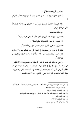 -١٣-
‫ﻓ‬ ‫ﺍﻟﻔﺘﻮﻯ‬‫ـ‬‫ﺍﻻﺻﻄﻼﺡ‬ ‫ﻲ‬:
‫ﺍﻟﺸﺮﻋﻲ‬ ‫ﺍﳊﻜﻢ‬ ‫ﻭﺑﻴﺎﻥ‬ ،‫ﺍﻟﺴﺎﺋﻞ‬ ‫ﺇﺟﺎﺑﺔ‬ ‫ﻳﺘﻀﻤﻦ‬ ‫ﺍﻟﺬﻱ‬ ‫ﻧﻔﺴﻪ‬ ‫ﺍﻟﻠﻐﻮﻱ‬ ‫ﺑﺎﳌﻌﲎ‬ ‫ﺗﺴﺘﻌﻤﻞ‬
‫ﻟﻪ‬.
‫ﻫﻲ‬ ‫ﺍﻟﻔﺘﻮﻯ‬ ‫ﺃﻥ‬ ‫ﻋﻠﻰ‬ ‫ﺗﻨﺺ‬ ‫ﺍﻟﺴﺎﺑﻘﲔ‬ ‫ﺍﻟﻔﻘﻬﺎﺀ‬ ‫ﺗﻌﺮﻳﻔﺎﺕ‬ ‫ﻭﲨﻠﺔ‬:‫ﺍﻹ‬‫ﺍﷲ‬ ‫ﲝﻜﻢ‬ ‫ﺧﺒﺎﺭ‬
‫ﺷﺮﻋﻲ‬ ‫ﺩﻟﻴﻞ‬ ‫ﻋﻦ‬ ‫ﺗﻌﺎﱃ‬.
‫ﺍﻟﺘﻌﺮﻳﻔﺎﺕ‬ ‫ﻫﺬﻩ‬ ‫ﻭﻣﻦ‬:
١-‫ﲪﺪﺍﻥ‬ ‫ﺍﺑﻦ‬ ‫ﺗﻌﺮﻳﻒ‬:‫ﺑﺪﻟﻴﻠﻪ‬ ‫ﳌﻌﺮﻓﺘﻪ‬ ‫ﺗﻌﺎﱃ‬ ‫ﺍﷲ‬ ‫ﲝﻜﻢ‬ ‫ﺍﳌﺨﱪ‬ ‫ﻫﻮ‬ ‫ﺍﳌﻔﱵ‬)١(
.
٢-‫ﺍﳉﺮﺟﺎﱐ‬ ‫ﺗﻌﺮﻳﻒ‬:‫ﺍﳌﺴﺄﻟﺔ‬ ‫ﺣﻜﻢ‬ ‫ﺑﻴﺎﻥ‬ ‫ﺍﻹﻓﺘﺎﺀ‬)٢(
.
٣-‫ﺍﻟﻘﺎﲰﻲ‬ ‫ﺗﻌﺮﻳﻒ‬:‫ﺍﻷﺣﻜﺎﻡ‬ ‫ﻣﻦ‬ ‫ﻳﺸﻜﻞ‬ ‫ﻋﻤﺎ‬ ‫ﺍﳉﻮﺍﺏ‬ ‫ﺍﻟﻔﺘﻮﻯ‬)٣(
.
‫ﺗﻌﺎﱃ‬ ‫ﻗﻮﻟﻪ‬ ‫ﺩﻟﻴﻠﻪ‬)) :‫ﺍ‬ ‫ﰲ‬ ‫ﻭﻳﺴﺘﻔﺘﻮﻧﻚ‬‫ﻓﻴﻬﻦ‬ ‫ﻳﻔﺘﻴﻜﻢ‬ ‫ﺍﷲ‬ ‫ﻗﻞ‬ ‫ﻟﻨﺴﺎﺀ‬(()٤(
‫ﻭﻗﻮﻟﻪ‬ ،
‫ﺎ‬‫ﻀ‬‫ﺃﻳ‬ ‫ﺗﻌﺎﱃ‬)) :‫ﹰﺎ‬‫ﻘ‬‫ﺧﻠ‬ ‫ﺃﺷﺪ‬ ‫ﺃﻫﻢ‬ ‫ﻓﺎﺳﺘﻔﺘﻬﻢ‬(()٥(
‫ﺗﻌﺎﱃ‬ ‫ﻭﻗﻮﻟﻪ‬ ،)) :‫ﰲ‬ ‫ﺃﻓﺘﻮﱐ‬
‫ﺭﺅﻳﺎﻱ‬(()٦(
.
‫ﻫﻮ‬ ‫ﻋﻨﺪﻫﻢ‬ ‫ﺍﻻﺻﻄﻼﺣﻲ‬ ‫ﺍﳌﻌﲎ‬ ‫ﺃﻥ‬ ‫ﺍﻟﺘﻌﺮﻳﻔﺎﺕ‬ ‫ﻫﺬﻩ‬ ‫ﻣﻦ‬ ‫ﻭﻭﺍﺿﺢ‬:‫ﰲ‬ ‫ﺍﻟﻔﻘﻴﻪ‬ ‫ﺇﺟﺎﺑﺔ‬
‫ﺍﳌﺴﺘﺠﺪﺓ؛‬ ‫ﻭﻏﲑ‬ ‫ﺍﳌﺴﺘﺠﺪﺓ‬ ‫ﺍﳌﺴﺎﺋﻞ‬ ‫ﺑﲔ‬ ‫ﺫﻟﻚ‬ ‫ﰲ‬ ‫ﻓﺮﻕ‬ ‫ﻻ‬ ،‫ﻋﻨﻬﺎ‬ ‫ﺳﺌﻞ‬ ‫ﻣﺴﺄﻟﺔ‬ ‫ﺃﻱ‬‫ﺃﻱ‬:‫ﺎ‬‫ﺃ‬
،‫ﺍﻹﻟﺰﺍﻡ‬ ‫ﻭﺟﻪ‬ ‫ﻋﻠﻰ‬ ‫ﻻ‬ ‫ﻋﻨﻪ‬ ‫ﺳﺄﻝ‬ ‫ﳌﻦ‬ ‫ﻟﻺﻓﺘﺎﺀ‬ ‫ﺍﳌﺘﺼﺪﻱ‬ ‫ﺍﻟﻔﻘﻴﻪ‬ ‫ﻨﻪ‬‫ﻴ‬‫ﺒ‬‫ﻳ‬ ‫ﺍﻟﺬﻱ‬ ‫ﺍﻟﺸﺮﻋﻲ‬ ‫ﺍﳊﻜﻢ‬
‫ﻭﺍﻟﻘﻀﺎﺀ‬ ‫ﺍﻹﻓﺘﺎﺀ‬ ‫ﻭﺑﲔ‬ ،‫ﻭﺍﻟﻘﺎﺿﻲ‬ ‫ﺍﳌﻔﱵ‬ ‫ﺑﲔ‬ ‫ﺍﻟﻔﺎﺭﻕ‬ ‫ﻭﺟﻪ‬ ‫ﻟﺒﻴﺎﻥ‬ ‫ﺍﻟﻘﻴﺪ‬ ‫ﻭﻫﺬﺍ‬.
)١(‫ﻳﻨﻈﺮ‬:‫ﺗﺄﻟﻴﻒ‬ ،‫ﻭﺍﳌﺴﺘﻔﱵ‬ ‫ﻭﺍﳌﻔﱵ‬ ‫ﺍﻟﻔﺘﻮﻯ‬ ‫ﺻﻔﺔ‬:،‫ﺍﷲ‬ ‫ﻋﺒﺪ‬ ‫ﺃﺑﻮ‬ ‫ﺍﳊﺮﺍﱐ‬ ‫ﺍﻟﻨﻤﺮﻱ‬ ‫ﲪﺪﺍﻥ‬ ‫ﺑﻦ‬ ‫ﺃﲪﺪ‬١/٤‫ﺍﳌﻜﺘﺐ‬ ‫ﻁ‬ ،
،‫ﺛﺎﻟﺜﺔ‬ ‫ﻁ‬ ،‫ﺑﲑﻭﺕ‬ ،‫ﺍﻹﺳﻼﻣﻲ‬١٣٩٧‫ﻫـ‬.
)٢(‫ﻳﻨﻈﺮ‬:‫ﺹ‬ ،‫ﻟﻠﺠﺮﺟﺎﱐ‬ ،‫ﺍﻟﺘﻌﺮﻳﻔﺎﺕ‬٣٢.
)٣(‫ﻳﻨﻈﺮ‬:‫ﺍ‬ ‫ﰲ‬ ‫ﺍﻟﻔﺘﻮﻯ‬‫ﺹ‬ ،‫ﺍﻟﻘﺎﲰﻲ‬ ‫ﺍﻟﺪﻳﻦ‬ ‫ﲨﺎﻝ‬ ‫ﶈﻤﺪ‬ ،‫ﻹﺳﻼﻡ‬٤٦‫ﺗﺢ‬ ،/‫ﺍﻟﻘﺎﺿﻲ‬ ‫ﺍﳊﻜﻴﻢ‬ ‫ﻋﺒﺪ‬ ‫ﳏﻤﺪ‬.
)٤(‫ﺍﻵﻳﺔ‬ ،‫ﺍﻟﻨﺴﺎﺀ‬ ‫ﺳﻮﺭﺓ‬١٢٧.
)٥(‫ﺍﻵﻳﺔ‬ ،‫ﺍﻟﺼﺎﻓﺎﺕ‬ ‫ﺳﻮﺭﺓ‬١١.
)٦(‫ﺍﻵﻳﺔ‬ ‫ﻣﻦ‬ ‫ﺟﺰﺀ‬٤٣‫ﻳﻮﺳﻒ‬ ‫ﺳﻮﺭﺓ‬ ‫ﻣﻦ‬ ،.
 