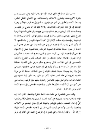 -١٣١-
‫ﻳﺘﺴﻢ‬ ،‫ﻋﺼﻴﺐ‬ ‫ﻭﺍﻗﻊ‬ ‫ﺍﻟﻴﻮﻡ‬ ‫ﺍﻹﺳﻼﻣﻴﺔ‬ ‫ﺍﻷﻣﺔ‬ ‫ﺗﻌﻴﺸﻪ‬ ‫ﺍﻟﺬﻱ‬ ‫ﺍﻟﻮﺍﻗﻊ‬ ‫ﺃﻥ‬ ‫ﺷﻚ‬ ‫ﻣﻦ‬ ‫ﻣﺎ‬
،‫ﺍﻟﻜﺒﲑ‬ ‫ﺍﻟﻌﺎﳌﻲ‬ ‫ﺍﻻﻧﻔﺘﺎﺡ‬ ‫ﻣﻊ‬ ،‫ﻭﺍﳌﺴﺘﺠﺪﺍﺕ‬ ‫ﺍﻷﺣﺪﺍﺙ‬ ‫ﻭﺗﺴﺎﺭﻉ‬ ،‫ﺍﻷﻃﺮﻭﺣﺎﺕ‬ ‫ﺑﻜﺜﺮﺓ‬
‫ﺃ‬ ‫ﳑﺎ‬ ،‫ﺍﻷﻣﻮﺭ‬ ‫ﻣﻦ‬ ‫ﻛﺜﲑ‬ ‫ﰲ‬ ‫ﻭﲢﻜﻤﻬﻢ‬ ‫ﺍﻷﻋﺪﺍﺀ‬ ‫ﻭﺗﺴﻠﻂ‬‫ﻭﺣﲑﺓ‬ ‫ﺍﻷﻓﻜﺎﺭ‬ ‫ﺍﺿﻄﺮﺍﺏ‬ ‫ﺇﱃ‬ ‫ﺩﻯ‬
‫ﻫﻮ‬ ‫ﺫﻟﻚ‬ ‫ﻣﻦ‬ ‫ﺍﳌﺨﺮﺝ‬ ‫ﺃﻥ‬ ‫ﻓﻴﻪ‬ ‫ﺷﻚ‬ ‫ﻻ‬ ‫ﻭﳑﺎ‬ ،‫ﻭﺍﻟﺘﺪﺍﻋﻴﺎﺕ‬ ‫ﺍﳌﺘﻐﲑﺍﺕ‬ ‫ﻫﺬﻩ‬ ‫ﻇﻞ‬ ‫ﰲ‬ ‫ﺍﻷﺫﻫﺎﻥ‬
‫ﺍﻟﺸﺮﻋﻴﺔ‬ ‫ﺍﳌﺼﺎﱀ‬ ‫ﲢﻘﻴﻖ‬ ‫ﰲ‬ ‫ﺟﻬﻮﺩﻫﻢ‬ ‫ﻭﺗﻨﺴﻴﻖ‬ ،‫ﻢ‬‫ﺷﺘﺎ‬ ‫ﻭﲨﻊ‬ ،‫ﺍﻟﺮﺑﺎﻧﻴﲔ‬ ‫ﺍﻷﻣﺔ‬ ‫ﻋﻠﻤﺎﺀ‬ ‫ﻭﺣﺪﺓ‬
‫ﺑﻴﺪﻫﺎ‬ ‫ﻭﻳﺄﺧﺬﻭﻥ‬ ،‫ﺍﻷﻣﺔ‬ ‫ﻣﺴﺘﻘﺒﻞ‬ ‫ﺑﻨﺎﺀ‬ ‫ﰲ‬ ‫ﻳﺴﺎﳘﻮﻥ‬ ‫ﻭﺑﺎﻟﺘﺎﱄ‬ ،‫ﻭﺩﻧﻴﺎﻫﻢ‬ ‫ﺩﻳﻨﻬﻢ‬ ‫ﻟﺼﺎﱀ‬‫ﻣﺎ‬ ‫ﺇﱃ‬
‫ﺇﻻ‬ ،‫ﺘﻤﻊ‬‫ﺍ‬ ‫ﺑﻨﺎﺀ‬ ‫ﰲ‬ ‫ﺍﻟﻔﺮﺩﻱ‬ ‫ﺍﻻﺟﺘﻬﺎﺩ‬ ‫ﺃﳘﻴﺔ‬ ‫ﺇﱃ‬ ‫ﺍﻹﺷﺎﺭﺓ‬ ‫ﺳﺒﻘﺖ‬ ‫ﻭﻗﺪ‬ ،‫ﻭﺳﺆﺩﺩﻫﺎ‬ ‫ﻋﺰﻫﺎ‬ ‫ﻓﻴﻪ‬
‫ﺃﻣﺲ‬ ‫ﰲ‬ ‫ﺎ‬ ‫ﺗﻌﺼﻒ‬ ‫ﺍﻟﱵ‬ ‫ﺍﻟﺘﺤﺪﻳﺎﺕ‬ ‫ﻇﻞ‬ ‫ﰲ‬ ‫ﺍﻟﻴﻮﻡ‬ ‫ﺍﻻﺟﺘﻬﺎﺩ‬ ‫ﺭﺳﺎﻟﺔ‬ ‫ﺑﺄﻥ‬ ‫ﺍﻟﻘﻮﻝ‬ ‫ﳝﻜﻦ‬ ‫ﺃﻧﻪ‬
‫ﺍﻻﺟﺘﻬﺎﺩ‬ ‫ﰲ‬ ‫ﺗﺘﻤﺜﻞ‬ ‫ﺍﻟﺼﻮﺭﺓ‬ ‫ﻭﻫﺬﻩ‬ ،‫ﺍﻟﻔﺮﺩﻳﺔ‬ ‫ﺍﻟﺼﻮﺭﺓ‬ ‫ﺇﱃ‬ ‫ﺗﻀﺎﻑ‬ ‫ﺟﺪﻳﺪﺓ‬ ‫ﺻﻮﺭﺓ‬ ‫ﺇﱃ‬ ‫ﺍﳊﺎﺟﺔ‬
‫ﺍﻻ‬ ‫ﺃﻭ‬ ‫ﺍﳉﻤﺎﻋﻲ‬‫ﻣﻦ‬ ‫ﻣﻨﻄﻠﻖ‬ ،‫ﻟﻠﻤﺴﺘﺠﺪﺍﺕ‬ ‫ﺻﺤﻴﺢ‬ ‫ﺇﺳﻼﻣﻲ‬ ‫ﺗﺼﻮﺭ‬ ‫ﻟﻘﻴﺎﺩﺓ‬ ‫ﺍﳌﺆﺳﺴﻲ؛‬ ‫ﺟﺘﻬﺎﺩ‬
‫ﻭﺃﺣﻜﺎﻣﻪ‬ ‫ﺍﻟﺸﺮﻉ‬ ‫ﺑﺄﺻﻮﻝ‬ ‫ﺍﻟﻌﺎﺭﻓﲔ‬ ‫ﻟﺪﻥ‬ ‫ﻣﻦ‬ ،‫ﺟﺪﻳﺪﺓ‬ ‫ﻗﺮﺍﺀﺓ‬ ‫ﺍﻹﺳﻼﻡ‬ ‫ﻧﺼﻮﺹ‬ ‫ﻗﺮﺍﺀﺓ‬
‫ﺍﳌﺨﺘﻠﻔﺔ‬ ‫ﻟﻠﻘﻀﺎﻳﺎ‬ ‫ﺩﻗﻴﻖ‬ ‫ﺷﺮﻋﻲ‬ ‫ﺣﻜﻢ‬ ‫ﻳﺴﺘﺨﺮﺝ‬ ‫ﻓﻠﻜﻲ‬ ،‫ﺎﻻﺕ‬‫ﺍ‬ ‫ﺷﱴ‬ ‫ﰲ‬ ‫ﺍﳌﺘﺨﺼﺼﲔ‬
‫ﺍﻟﺴﺎﺣﺔ؛‬ ‫ﻋﻠﻰ‬ ‫ﺍﳌﻄﺮﻭﺣﺔ‬=‫ﻓ‬ ،‫ﲨﺎﻋﻲ‬ ‫ﺍﺟﺘﻬﺎﺩ‬ ‫ﻇﻞ‬ ‫ﰲ‬ ‫ﻳﻜﻮﻥ‬ ‫ﻭﺃﻥ‬ ‫ﺑﺪ‬ ‫ﻻ‬‫ﺍﳉﻤﺎﻋﻲ‬ ‫ﺎﻻﺟﺘﻬﺎﺩ‬
‫ﻣﺰﺍﻳﺎ‬ ‫ﻣﻦ‬ ‫ﺃﻥ‬ ‫ﺧﺎﺻﺔ‬ ،‫ﺎﻻﺕ‬‫ﺍ‬ ‫ﺷﱴ‬ ‫ﰲ‬ ‫ﺍﻵﺭﺍﺀ‬ ‫ﳌﺨﺘﻠﻒ‬ ‫ﺎ‬‫ﺤ‬‫ﻓﺴﻴ‬ ‫ﺎ‬‫ﻧ‬‫ﻭﻣﻴﺪﺍ‬ ‫ﺎ‬‫ﺒ‬‫ﺭﺣ‬ ‫ﺎ‬‫ﺑ‬‫ﺑﺎ‬ ‫ﳝﺜﻞ‬
‫ﺑﲔ‬ ‫ﺍﻟﺘﻌﺎﻭﻥ‬ ‫ﻗﻴﻤﺔ‬ ‫ﺗﻈﻬﺮ‬ ‫ﻭﻫﻨﺎ‬ ،‫ﻋﻠﻢ‬ ‫ﻣﻦ‬ ‫ﺑﺄﻛﺜﺮ‬ ‫ﺗﻌﻠﻘﻬﺎ‬ ‫ﺍﻟﻌﺼﺮ‬ ‫ﻫﺬﺍ‬ ‫ﰲ‬ ‫ﺍﳌﻄﺮﻭﺣﺔ‬ ‫ﺍﻟﻘﻀﺎﻳﺎ‬
‫ﻋﻠﻰ‬ ‫ﻭﻳﺴﺎﻋﺪ‬ ،‫ﻗﻮﳍﻢ‬ ‫ﻳﻌﺰﺯ‬ ‫ﺑﻴﻨﻬﻢ‬ ‫ﻭﺍﻟﺘﻌﺎﻭﻥ‬ ‫ﻓﺎﻟﺘﻮﺍﺻﻞ‬ ،‫ﺑﻴﻨﻬﻢ‬ ‫ﻭﺍﻟﺘﻮﺍﺻﻞ‬ ‫ﺍﻟﺮﺑﺎﻧﻴﲔ‬ ‫ﺍﻟﻌﻠﻤﺎﺀ‬
‫ﺍﻷﻣﺎﻥ‬ ‫ﺻﻤﺎﻡ‬ ‫ﳝﺜﻞ‬ ‫ﺍﳉﻤﺎﻋﻲ‬ ‫ﻭﺍﻻﺟﺘﻬﺎﺩ‬ ،‫ﻋﻠﻴﻬﻢ‬ ‫ﺍﳌﻄﺮﻭﺣﺔ‬ ‫ﺍﻹﺷﻜﺎﻟﻴﺎﺕ‬ ‫ﻣﻦ‬ ‫ﻛﺜﲑ‬ ‫ﺣﻞ‬
‫ﻭﺍﳉﻤﺎﻋﺔ‬ ‫ﺍﻟﻔﺮﺩ‬ ‫ﺣﻖ‬ ‫ﻳﺮﻋﻰ‬ ‫ﺍﻟﺬﻱ‬.
‫ﺍﻷﻣﺔ‬ ‫ﻫﺬﻩ‬ ‫ﻋﻠﻤﺎﺀ‬ ‫ﻣﻦ‬ ‫ﺍﳌﺨﻠﺼﻮﻥ‬ ‫ﺃﺣﺲ‬ ‫ﻭﻟﻘﺪ‬‫ﺇﻟﻴﻪ‬ ‫ﺁﻟﺖ‬ ‫ﺍﻟﺬﻱ‬ ‫ﻭﺍﻟﻀﻌﻒ‬ ‫ﺑﺎﻟﺘﻔﺮﻕ‬
‫ﺍﻟﺒﺤﺜﻴﺔ‬ ‫ﻢ‬‫ﻃﺎﻗﺎ‬ ‫ﻭﺍﺳﺘﻐﻼﻝ‬ ،‫ﺍﻟﺮﺑﺎﻧﻴﲔ‬ ‫ﺍﻟﻌﻠﻤﺎﺀ‬ ‫ﻛﻠﻤﺔ‬ ‫ﲨﻊ‬ ‫ﺑﻀﺮﻭﺭﺓ‬ ‫ﻭﺩﻋﻮﺍ‬ ،‫ﺍﻹﺳﻼﻣﻴﺔ‬ ‫ﺍﻷﻣﺔ‬
‫ﱞ‬‫ﻞ‬‫ﻛ‬‫ﺍﻻﺋﺘﻼﻑ‬ ‫ﻣﻦ‬ ‫ﻋﻬﺪﻫﻢ‬ ‫ﺳﺎﺑﻖ‬ ‫ﺇﱃ‬ ‫ﻢ‬ ‫ﻭﺍﻟﻌﻮﺩﺓ‬ ،‫ﻢ‬‫ﺷﺆﻭ‬ ‫ﻭﺗﻨﻈﻴﻢ‬ ،‫ﲣﺼﺼﻪ‬ ‫ﳎﺎﻝ‬ ‫ﰲ‬
‫ﺍﻟﺰﺭﻗﺎ‬ ‫ﺍﻷﺳﺘﺎﺫ‬ ‫ﺍﳉﻤﺎﻋﻲ‬ ‫ﺍﻻﺟﺘﻬﺎﺩ‬ ‫ﺇﱃ‬ ‫ﺩﻋﻮﺍ‬ ‫ﺍﻟﺬﻳﻦ‬ ‫ﺃﻭﻟﺌﻚ‬ ‫ﻣﻦ‬ ‫ﻭﻛﺎﻥ‬ ،‫ﻭﺍﻟﺘﺸﺎﻭﺭ‬ ‫ﻭﺍﻟﺘﻌﺎﻭﻥ‬
–‫ﺍﷲ‬ ‫ﺭﲪﻪ‬-‫ﻣﺆﲤﺮ‬ ‫ﰲ‬ ‫ﺃﻟﻘﺎﻫﺎ‬ ‫ﺍﻟﱵ‬ ‫ﻛﻠﻤﺘﻪ‬ ‫ﺍﳌﻮﺿﻮﻉ‬ ‫ﰲ‬ ‫ﺑﻪ‬ ‫ﺗﻘﺪﻡ‬ ‫ﺭﲰﻲ‬ ‫ﻧﺪﺍﺀ‬ ‫ﺃﻭﻝ‬ ‫ﻭﻛﺎﻥ‬ ،
 