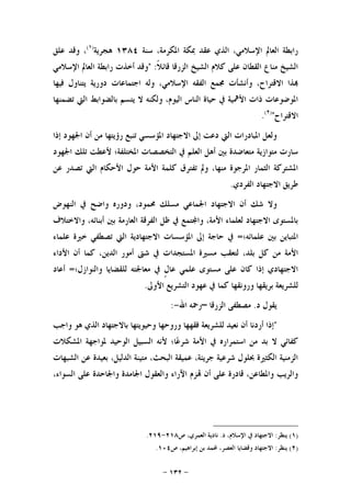 -١٣٢-
‫ﺍﻟﺬﻱ‬ ،‫ﺍﻹﺳﻼﻣﻲ‬ ‫ﺍﻟﻌﺎﱂ‬ ‫ﺭﺍﺑﻄﺔ‬‫ﺳﻨﺔ‬ ،‫ﺍﳌﻜﺮﻣﺔ‬ ‫ﲟﻜﺔ‬ ‫ﻋﻘﺪ‬١٣٨٤‫ﻫﺠﺮﻳﺔ‬)١(
‫ﻋﻠﻖ‬ ‫ﻭﻗﺪ‬ ،
‫ﹰ‬‫ﻼ‬‫ﻗﺎﺋ‬ ‫ﺍﻟﺰﺭﻗﺎ‬ ‫ﺍﻟﺸﻴﺦ‬ ‫ﻛﻼﻡ‬ ‫ﻋﻠﻰ‬ ‫ﺍﻟﻘﻄﺎﻥ‬ ‫ﻣﻨﺎﻉ‬ ‫ﺍﻟﺸﻴﺦ‬" :‫ﺍﻹﺳﻼﻣﻲ‬ ‫ﺍﻟﻌﺎﱂ‬ ‫ﺭﺍﺑﻄﺔ‬ ‫ﺃﺧﺬﺕ‬ ‫ﻭﻗﺪ‬
‫ﻓﻴﻬﺎ‬ ‫ﻳﺘﻨﺎﻭﻝ‬ ‫ﺩﻭﺭﻳﺔ‬ ‫ﺍﺟﺘﻤﺎﻋﺎﺕ‬ ‫ﻭﻟﻪ‬ ،‫ﺍﻹﺳﻼﻣﻲ‬ ‫ﺍﻟﻔﻘﻪ‬ ‫ﳎﻤﻊ‬ ‫ﻭﺃﻧﺸﺄﺕ‬ ،‫ﺍﻻﻗﺘﺮﺍﺡ‬ ‫ﺬﺍ‬
‫ﻳﺘﺴﻢ‬ ‫ﻻ‬ ‫ﻭﻟﻜﻨﻪ‬ ،‫ﺍﻟﻴﻮﻡ‬ ‫ﺍﻟﻨﺎﺱ‬ ‫ﺣﻴﺎﺓ‬ ‫ﰲ‬ ‫ﺍﻷﳘﻴﺔ‬ ‫ﺫﺍﺕ‬ ‫ﺍﳌﻮﺿﻮﻋﺎﺕ‬‫ﺗﻀﻤﻨﻬﺎ‬ ‫ﺍﻟﱵ‬ ‫ﺑﺎﻟﻀﻮﺍﺑﻂ‬
‫ﺍﻻﻗﺘﺮﺍﺡ‬")٢(
.
‫ﺇﺫﺍ‬ ‫ﺍﳉﻬﻮﺩ‬ ‫ﺃﻥ‬ ‫ﻣﻦ‬ ‫ﺭﺅﻳﺘﻬﺎ‬ ‫ﺗﻨﺒﻊ‬ ‫ﺍﳌﺆﺳﺴﻲ‬ ‫ﺍﻻﺟﺘﻬﺎﺩ‬ ‫ﺇﱃ‬ ‫ﺩﻋﺖ‬ ‫ﺍﻟﱵ‬ ‫ﺍﳌﺒﺎﺩﺭﺍﺕ‬ ‫ﻭﻟﻌﻞ‬
‫ﺍﳉﻬﻮﺩ‬ ‫ﺗﻠﻚ‬ ‫ﻷﻋﻄﺖ‬ ‫ﺍﳌﺨﺘﻠﻔﺔ؛‬ ‫ﺍﻟﺘﺨﺼﺼﺎﺕ‬ ‫ﰲ‬ ‫ﺍﻟﻌﻠﻢ‬ ‫ﺃﻫﻞ‬ ‫ﺑﲔ‬ ‫ﻣﺘﻌﺎﺿﺪﺓ‬ ‫ﻣﺘﻮﺍﺯﻳﺔ‬ ‫ﺳﺎﺭﺕ‬
‫ﺗﺼﺪﺭ‬ ‫ﺍﻟﱵ‬ ‫ﺍﻷﺣﻜﺎﻡ‬ ‫ﺣﻮﻝ‬ ‫ﺍﻷﻣﺔ‬ ‫ﻛﻠﻤﺔ‬ ‫ﺗﻔﺘﺮﻕ‬ ‫ﻭﱂ‬ ،‫ﻣﻨﻬﺎ‬ ‫ﺍﳌﺮﺟﻮﺓ‬ ‫ﺍﻟﺜﻤﺎﺭ‬ ‫ﺍﳌﺸﺘﺮﻛﺔ‬‫ﻋﻦ‬
‫ﺍﻟﻔﺮﺩﻱ‬ ‫ﺍﻻﺟﺘﻬﺎﺩ‬ ‫ﻃﺮﻳﻖ‬.
‫ﺍﻟﻨﻬﻮﺽ‬ ‫ﰲ‬ ‫ﻭﺍﺿﺢ‬ ‫ﻭﺩﻭﺭﻩ‬ ،‫ﳏﻤﻮﺩ‬ ‫ﻣﺴﻠﻚ‬ ‫ﺍﳉﻤﺎﻋﻲ‬ ‫ﺍﻻﺟﺘﻬﺎﺩ‬ ‫ﺃﻥ‬ ‫ﺷﻚ‬ ‫ﻭﻻ‬
‫ﻭﺍﻻﺧﺘﻼﻑ‬ ،‫ﺃﺑﻨﺎﺋﻪ‬ ‫ﺑﲔ‬ ‫ﺍﻟﻌﺎﺭﻣﺔ‬ ‫ﺍﻟﻔﺮﻗﺔ‬ ‫ﻇﻞ‬ ‫ﰲ‬ ‫ﺘﻤﻊ‬‫ﻭﺍ‬ ،‫ﺍﻷﻣﺔ‬ ‫ﻟﻌﻠﻤﺎﺀ‬ ‫ﺍﻻﺟﺘﻬﺎﺩ‬ ‫ﺑﺎﳌﺴﺘﻮﻯ‬
‫ﻋﻠﻤﺎﺋﻪ؛‬ ‫ﺑﲔ‬ ‫ﺍﳌﺘﺒﺎﻳﻦ‬=‫ﻋﻠﻤﺎﺀ‬ ‫ﺧﲑﺓ‬ ‫ﺗﺼﻄﻔﻲ‬ ‫ﺍﻟﱵ‬ ‫ﺍﻻﺟﺘﻬﺎﺩﻳﺔ‬ ‫ﺍﳌﺆﺳﺴﺎﺕ‬ ‫ﺇﱃ‬ ‫ﺣﺎﺟﺔ‬ ‫ﰲ‬
‫ﻛﻞ‬ ‫ﻣﻦ‬ ‫ﺍﻷﻣﺔ‬‫ﺍﻷﺩﺍﺀ‬ ‫ﺃﻥ‬ ‫ﻛﻤﺎ‬ ،‫ﺍﻟﺪﻳﻦ‬ ‫ﺃﻣﻮﺭ‬ ‫ﺷﱴ‬ ‫ﰲ‬ ‫ﺍﳌﺴﺘﺠﺪﺍﺕ‬ ‫ﻣﺴﲑﺓ‬ ‫ﻟﺘﻌﻘﺐ‬ ،‫ﺑﻠﺪ‬
‫ﻭﺍﻟﻨﻮﺍﺯﻝ؛‬ ‫ﻟﻠﻘﻀﺎﻳﺎ‬ ‫ﻣﻌﺎﳉﺘﻪ‬ ‫ﰲ‬ ‫ﹴ‬‫ﻝ‬‫ﻋﺎ‬ ‫ﻋﻠﻤﻲ‬ ‫ﻣﺴﺘﻮﻯ‬ ‫ﻋﻠﻰ‬ ‫ﻛﺎﻥ‬ ‫ﺇﺫﺍ‬ ‫ﺍﻻﺟﺘﻬﺎﺩﻱ‬=‫ﺃﻋﺎﺩ‬
‫ﺍﻷﻭﱃ‬ ‫ﺍﻟﺘﺸﺮﻳﻊ‬ ‫ﻋﻬﻮﺩ‬ ‫ﰲ‬ ‫ﻛﻤﺎ‬ ‫ﻭﺭﻭﻧﻘﻬﺎ‬ ‫ﺑﺮﻳﻘﻬﺎ‬ ‫ﻟﻠﺸﺮﻳﻌﺔ‬.
‫ﺩ‬ ‫ﻳﻘﻮﻝ‬.‫ﺍﻟﺰﺭﻗﺎ‬ ‫ﻣﺼﻄﻔﻰ‬–‫ﺍﷲ‬ ‫ﺭﲪﻪ‬-:
"‫ﻭﺭﻭﺣ‬ ‫ﻓﻘﻬﻬﺎ‬ ‫ﻟﻠﺸﺮﻳﻌﺔ‬ ‫ﻧﻌﻴﺪ‬ ‫ﺃﻥ‬ ‫ﺃﺭﺩﻧﺎ‬ ‫ﺇﺫﺍ‬‫ﻭﺍﺟﺐ‬ ‫ﻫﻮ‬ ‫ﺍﻟﺬﻱ‬ ‫ﺑﺎﻻﺟﺘﻬﺎﺩ‬ ‫ﻭﺣﻴﻮﻳﺘﻬﺎ‬ ‫ﻬﺎ‬
‫ﺍﳌﺸﻜﻼﺕ‬ ‫ﳌﻮﺍﺟﻬﺔ‬ ‫ﺍﻟﻮﺣﻴﺪ‬ ‫ﺍﻟﺴﺒﻴﻞ‬ ‫ﻷﻧﻪ‬ ‫ﺎ؛‬‫ﻋ‬‫ﺷﺮ‬ ‫ﺍﻷﻣﺔ‬ ‫ﰲ‬ ‫ﺍﺳﺘﻤﺮﺍﺭﻩ‬ ‫ﻣﻦ‬ ‫ﺑﺪ‬ ‫ﻻ‬ ‫ﻛﻔﺎﺋﻲ‬
‫ﺍﻟﺸﺒﻬﺎﺕ‬ ‫ﻋﻦ‬ ‫ﺑﻌﻴﺪﺓ‬ ،‫ﺍﻟﺪﻟﻴﻞ‬ ‫ﻣﺘﻴﻨﺔ‬ ،‫ﺍﻟﺒﺤﺚ‬ ‫ﻋﻤﻴﻘﺔ‬ ،‫ﺟﺮﻳﺌﺔ‬ ‫ﺷﺮﻋﻴﺔ‬ ‫ﲝﻠﻮﻝ‬ ‫ﺍﻟﻜﺜﲑﺓ‬ ‫ﺍﻟﺰﻣﻨﻴﺔ‬
‫ﻭﺍﳉﺎﺣﺪﺓ‬ ‫ﺍﳉﺎﻣﺪﺓ‬ ‫ﻭﺍﻟﻌﻘﻮﻝ‬ ‫ﺍﻵﺭﺍﺀ‬ ‫ﺰﻡ‬ ‫ﺃﻥ‬ ‫ﻋﻠﻰ‬ ‫ﻗﺎﺩﺭﺓ‬ ،‫ﻭﺍﳌﻄﺎﻋﻦ‬ ‫ﻭﺍﻟﺮﻳﺐ‬،‫ﺍﻟﺴﻮﺍﺀ‬ ‫ﻋﻠﻰ‬
)١(‫ﻳﻨﻈﺮ‬:‫ﺩ‬ ،‫ﺍﻹﺳﻼﻡ‬ ‫ﰲ‬ ‫ﺍﻻﺟﺘﻬﺎﺩ‬.‫ﺹ‬ ،‫ﺍﻟﻌﻤﺮﻱ‬ ‫ﻧﺎﺩﻳﺔ‬٢١٨-٢١٩.
)٢(‫ﻳﻨﻈﺮ‬:‫ﺹ‬ ،‫ﺇﺑﺮﺍﻫﻴﻢ‬ ‫ﺑﻦ‬ ‫ﶈﻤﺪ‬ ،‫ﺍﻟﻌﺼﺮ‬ ‫ﻭﻗﻀﺎﻳﺎ‬ ‫ﺍﻻﺟﺘﻬﺎﺩ‬١٠٤.
 