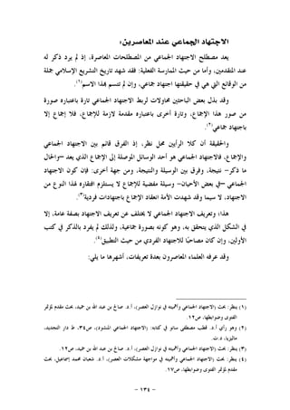 -١٣٤-
‫ﺍﳌﻌﺎﺻﺮﻳﻦ‬ ‫ﻋﻨﺪ‬ ‫ﺍﳉﻤﺎﻋﻲ‬ ‫ﺍﻻﺟﺘﻬﺎﺩ‬:
‫ﻟﻪ‬ ‫ﺫﻛﺮ‬ ‫ﻳﺮﺩ‬ ‫ﱂ‬ ‫ﺇﺫ‬ ،‫ﺍﳌﻌﺎﺻﺮﺓ‬ ‫ﺍﳌﺼﻄﻠﺤﺎﺕ‬ ‫ﻣﻦ‬ ‫ﺍﳉﻤﺎﻋﻲ‬ ‫ﺍﻻﺟﺘﻬﺎﺩ‬ ‫ﻣﺼﻄﻠﺢ‬ ‫ﻳﻌﺪ‬
‫ﺍﻟﻔﻌﻠﻴﺔ‬ ‫ﺍﳌﻤﺎﺭﺳﺔ‬ ‫ﺣﻴﺚ‬ ‫ﻣﻦ‬ ‫ﻭﺃﻣﺎ‬ ،‫ﺍﳌﺘﻘﺪﻣﲔ‬ ‫ﻋﻨﺪ‬:‫ﻓﻘﺪ‬‫ﲨﻠﺔ‬ ‫ﺍﻹﺳﻼﻣﻲ‬ ‫ﺍﻟﺘﺸﺮﻳﻊ‬ ‫ﺗﺎﺭﻳﺦ‬ ‫ﺷﻬﺪ‬
‫ﺍﻻﺳﻢ‬ ‫ﺬﺍ‬ ‫ﺗﺘﺴﻢ‬ ‫ﱂ‬ ‫ﻭﺇﻥ‬ ،‫ﲨﺎﻋﻲ‬ ‫ﺍﺟﺘﻬﺎﺩ‬ ‫ﺣﻘﻴﻘﺘﻬﺎ‬ ‫ﰲ‬ ‫ﻫﻲ‬ ‫ﺍﻟﱵ‬ ‫ﺍﻟﻮﻗﺎﺋﻊ‬ ‫ﻣﻦ‬)١(
.
‫ﺻﻮﺭﺓ‬ ‫ﺑﺎﻋﺘﺒﺎﺭﻩ‬ ‫ﺗﺎﺭﺓ‬ ‫ﺍﳉﻤﺎﻋﻲ‬ ‫ﺍﻻﺟﺘﻬﺎﺩ‬ ‫ﻟﺮﺑﻂ‬ ‫ﳏﺎﻭﻻﺕ‬ ‫ﺍﻟﺒﺎﺣﺜﲔ‬ ‫ﺑﻌﺾ‬ ‫ﺑﺬﻝ‬ ‫ﻭﻗﺪ‬
‫ﺇﻻ‬ ‫ﺇﲨﺎﻉ‬ ‫ﻓﻼ‬ ،‫ﻟﻺﲨﺎﻉ‬ ‫ﻻﺯﻣﺔ‬ ‫ﻣﻘﺪﻣﺔ‬ ‫ﺑﺎﻋﺘﺒﺎﺭﻩ‬ ‫ﺃﺧﺮﻯ‬ ‫ﻭﺗﺎﺭﺓ‬ ،‫ﺍﻹﲨﺎﻉ‬ ‫ﻫﺬﺍ‬ ‫ﺻﻮﺭ‬ ‫ﻣﻦ‬
‫ﺑﺎﺟﺘﻬﺎﺩ‬‫ﲨﺎﻋﻲ‬)٢(
.
‫ﺍﳉﻤﺎﻋﻲ‬ ‫ﺍﻻﺟﺘﻬﺎﺩ‬ ‫ﺑﲔ‬ ‫ﻗﺎﺋﻢ‬ ‫ﺍﻟﻔﺮﻕ‬ ‫ﺇﺫ‬ ،‫ﻧﻈﺮ‬ ‫ﳏﻞ‬ ‫ﺍﻟﺮﺃﻳﲔ‬ ‫ﻛﻼ‬ ‫ﺃﻥ‬ ‫ﻭﺍﳊﻘﻴﻘﺔ‬
‫ﻳﻌﺪ‬ ‫ﺍﻟﺬﻱ‬ ‫ﺍﻹﲨﺎﻉ‬ ‫ﺇﱃ‬ ‫ﺍﳌﻮﺻﻠﺔ‬ ‫ﺍﻟﻮﺳﺎﺋﻞ‬ ‫ﺃﺣﺪ‬ ‫ﻫﻮ‬ ‫ﺍﳉﻤﺎﻋﻲ‬ ‫ﻓﺎﻻﺟﺘﻬﺎﺩ‬ ،‫ﻭﺍﻹﲨﺎﻉ‬–‫ﻭﺍﳊﺎﻝ‬
‫ﺫﻛﺮ‬ ‫ﻣﺎ‬-‫ﺃﺧﺮﻯ‬ ‫ﺟﻬﺔ‬ ‫ﻭﻣﻦ‬ ،‫ﻭﺍﻟﻨﺘﻴﺠﺔ‬ ‫ﺍﻟﻮﺳﻴﻠﺔ‬ ‫ﺑﲔ‬ ‫ﻭﻓﺮﻕ‬ ،‫ﻧﺘﻴﺠﺔ‬:‫ﺍﻻﺟﺘﻬﺎﺩ‬ ‫ﻛﻮﻥ‬ ‫ﻓﺈﻥ‬
‫ﺍﳉﻤﺎﻋﻲ‬–‫ﺍﻷﺣﻴﺎﻥ‬ ‫ﺑﻌﺾ‬ ‫ﰲ‬-‫ﻣﻦ‬ ‫ﺍﻟﻨﻮﻉ‬ ‫ﳍﺬﺍ‬ ‫ﺍﻓﺘﻘﺎﺭﻩ‬ ‫ﻳﺴﺘﻠﺰﻡ‬ ‫ﻻ‬ ‫ﻟﻺﲨﺎﻉ‬ ‫ﻣﻔﻀﻴﺔ‬ ‫ﻭﺳﻴﻠﺔ‬
‫ﻓﺮﺩﻳﺔ‬ ‫ﺑﺎﺟﺘﻬﺎﺩﺍﺕ‬ ‫ﺍﻹﲨﺎﻉ‬ ‫ﺍﻧﻌﻘﺎﺩ‬ ‫ﺍﻷﻣﺔ‬ ‫ﺷﻬﺪﺕ‬ ‫ﻭﻗﺪ‬ ‫ﺳﻴﻤﺎ‬ ‫ﻻ‬ ،‫ﺍﻻﺟﺘﻬﺎﺩ‬)٣(
.
‫ﺇﻻ‬ ،‫ﻋﺎﻣﺔ‬ ‫ﺑﺼﻔﺔ‬ ‫ﺍﻻﺟﺘﻬﺎﺩ‬ ‫ﺗﻌﺮﻳﻒ‬ ‫ﻋﻦ‬ ‫ﳜﺘﻠﻒ‬ ‫ﻻ‬ ‫ﺍﳉﻤﺎﻋﻲ‬ ‫ﺍﻻﺟﺘﻬﺎﺩ‬ ‫ﻭﺗﻌﺮﻳﻒ‬ ‫ﻫﺬﺍ؛‬
‫ﺑﺎﻟ‬ ‫ﻳﻔﺮﺩ‬ ‫ﱂ‬ ‫ﻭﻟﺬﻟﻚ‬ ،‫ﲨﺎﻋﻴﺔ‬ ‫ﺑﺼﻮﺭﺓ‬ ‫ﻛﻮﻧﻪ‬ ‫ﻭﻫﻮ‬ ،‫ﺑﻪ‬ ‫ﻳﺘﺤﻘﻖ‬ ‫ﺍﻟﺬﻱ‬ ‫ﺍﻟﺸﻜﻞ‬ ‫ﰲ‬‫ﻛﺘﺐ‬ ‫ﰲ‬ ‫ﺬﻛﺮ‬
‫ﺍﻟﺘﻄﺒﻴﻖ‬ ‫ﺣﻴﺚ‬ ‫ﻣﻦ‬ ‫ﺍﻟﻔﺮﺩﻱ‬ ‫ﻟﻼﺟﺘﻬﺎﺩ‬ ‫ﺎ‬‫ﺒ‬‫ﻣﺼﺎﺣ‬ ‫ﻛﺎﻥ‬ ‫ﻭﺇﻥ‬ ،‫ﺍﻷﻭﻟﲔ‬)٤(
.
‫ﻳﻠﻲ‬ ‫ﻣﺎ‬ ‫ﺃﺷﻬﺮﻫﺎ‬ ،‫ﺗﻌﺮﻳﻔﺎﺕ‬ ‫ﺑﻌﺪﺓ‬ ‫ﺍﳌﻌﺎﺻﺮﻭﻥ‬ ‫ﺍﻟﻌﻠﻤﺎﺀ‬ ‫ﻋﺮﻓﻪ‬ ‫ﻭﻗﺪ‬:
)١(‫ﻳﻨﻈﺮ‬:‫ﲝﺚ‬)‫ﺍﻟﻌﺼﺮ‬ ‫ﻧﻮﺍﺯﻝ‬ ‫ﰲ‬ ‫ﻭﺃﳘﻴﺘﻪ‬ ‫ﺍﳉﻤﺎﻋﻲ‬ ‫ﺍﻻﺟﺘﻬﺎﺩ‬(‫ﺃ‬ ،.‫ﺩ‬.‫ﳌﺆﲤﺮ‬ ‫ﻣﻘﺪﻡ‬ ‫ﲝﺚ‬ ،‫ﲪﻴﺪ‬ ‫ﺑﻦ‬ ‫ﺍﷲ‬ ‫ﻋﺒﺪ‬ ‫ﺑﻦ‬ ‫ﺻﺎﱀ‬
‫ﺹ‬ ،‫ﻭﺿﻮﺍﺑﻄﻬﺎ‬ ‫ﺍﻟﻔﺘﻮﻯ‬١٢.
)٢(‫ﺃ‬ ‫ﺭﺃﻱ‬ ‫ﻭﻫﻮ‬.‫ﺩ‬.‫ﻛﺘﺎﺑﻪ‬ ‫ﰲ‬ ‫ﺳﺎﻧﻮ‬ ‫ﻣﺼﻄﻔﻰ‬ ‫ﻗﻄﺐ‬) :‫ﺍﳌﻨﺸﻮﺩ‬ ‫ﺍﳉﻤﺎﻋﻲ‬ ‫ﺍﻻﺟﺘﻬﺎﺩ‬(‫ﺹ‬ ،٣٤،‫ﺍﻟﺘﺠﺪﻳﺪ‬ ‫ﺩﺍﺭ‬ ‫ﻁ‬ ،
‫ﺩ‬ ،‫ﻣﺎﻟﻴﺰﻳﺎ‬.‫ﺕ‬.
)٣(‫ﻳﻨﻈﺮ‬:‫ﲝﺚ‬)‫ﺍﻟﻌﺼﺮ‬ ‫ﻧﻮﺍﺯﻝ‬ ‫ﰲ‬ ‫ﻭﺃﳘﻴﺘﻪ‬ ‫ﺍﳉﻤﺎﻋﻲ‬ ‫ﺍﻻﺟﺘﻬﺎﺩ‬(‫ﺃ‬ ،.‫ﺩ‬.‫ﺹ‬ ،‫ﲪﻴﺪ‬ ‫ﺑﻦ‬ ‫ﺍﷲ‬ ‫ﻋﺒﺪ‬ ‫ﺑﻦ‬ ‫ﺻﺎﱀ‬١٢.
)٤(‫ﻳﻨﻈﺮ‬:‫ﲝﺚ‬)‫ﺍﻟﻌﺼﺮ‬ ‫ﻣﺸﻜﻼﺕ‬ ‫ﻣﻮﺍﺟﻬﺔ‬ ‫ﰲ‬ ‫ﻭﺃﳘﻴﺘﻪ‬ ‫ﺍﳉﻤﺎﻋﻲ‬ ‫ﺍﻻﺟﺘﻬﺎﺩ‬(‫ﺃ‬ ،.‫ﺩ‬.‫ﲝﺚ‬ ،‫ﺇﲰﺎﻋﻴﻞ‬ ‫ﳏﻤﺪ‬ ‫ﺷﻌﺒﺎﻥ‬
‫ﺹ‬ ،‫ﻭﺿﻮﺍﺑﻄﻬﺎ‬ ‫ﺍﻟﻔﺘﻮﻯ‬ ‫ﳌﺆﲤﺮ‬ ‫ﻣﻘﺪﻡ‬١٧.
 