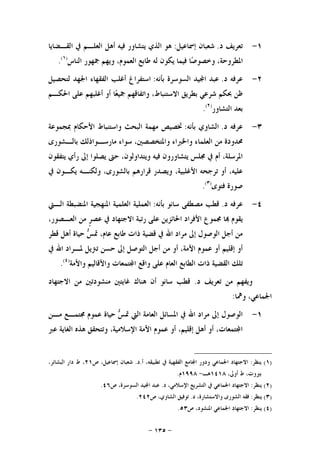 -١٣٥-
١-‫ﺩ‬ ‫ﺗﻌﺮﻳﻒ‬.‫ﺇﲰﺎﻋﻴﻞ‬ ‫ﺷﻌﺒﺎﻥ‬:‫ﺍﻟﻘـﻀﺎﻳﺎ‬ ‫ﰲ‬ ‫ﺍﻟﻌﻠـﻢ‬ ‫ﺃﻫﻞ‬ ‫ﻓﻴﻪ‬ ‫ﻳﺘﺸﺎﻭﺭ‬ ‫ﺍﻟﺬﻱ‬ ‫ﻫﻮ‬
‫ﺍﻟﻨﺎﺱ‬ ‫ﲨﻬﻮﺭ‬ ‫ﻭﻳﻬﻢ‬ ،‫ﺍﻟﻌﻤﻮﻡ‬ ‫ﻃﺎﺑﻊ‬ ‫ﻟﻪ‬ ‫ﻳﻜﻮﻥ‬ ‫ﻓﻴﻤﺎ‬ ‫ﺎ‬‫ﺻ‬‫ﻭﺧﺼﻮ‬ ،‫ﺍﳌﻄﺮﻭﺣﺔ‬)١(
.
٢-‫ﺩ‬ ‫ﻋﺮﻓﻪ‬.‫ﺑﺄﻧﻪ‬ ‫ﺍﻟﺴﻮﺳﺮﺓ‬ ‫ﻴﺪ‬‫ﺍ‬ ‫ﻋﺒﺪ‬:‫ﻟﺘﺤﺼﻴﻞ‬ ‫ﺍﳉﻬﺪ‬ ‫ﺍﻟﻔﻘﻬﺎﺀ‬ ‫ﺃﻏﻠﺐ‬ ‫ﺍﺳﺘﻔﺮﺍﻍ‬
‫ﺍﳊﻜـﻢ‬ ‫ﻋﻠﻰ‬ ‫ﺃﻏﻠﺒﻬﻢ‬ ‫ﺃﻭ‬ ‫ﺎ‬‫ﻌ‬‫ﲨﻴ‬ ‫ﻭﺍﺗﻔﺎﻗﻬﻢ‬ ،‫ﺍﻻﺳﺘﻨﺒﺎﻁ‬ ‫ﺑﻄﺮﻳﻖ‬ ‫ﺷﺮﻋﻲ‬ ‫ﲝﻜﻢ‬ ‫ﻇﻦ‬
‫ﺍﻟﺘﺸﺎﻭﺭ‬ ‫ﺑﻌﺪ‬)٢(
.
٣-‫ﺩ‬ ‫ﻋﺮﻓﻪ‬.‫ﺑﺄﻧﻪ‬ ‫ﺍﻟﺸﺎﻭﻱ‬:‫ﲟﺠﻤﻮﻋﺔ‬ ‫ﺍﻷﺣﻜﺎﻡ‬ ‫ﻭﺍﺳﺘﻨﺒﺎﻁ‬ ‫ﺍﻟﺒﺤﺚ‬ ‫ﻣﻬﻤﺔ‬ ‫ﲣﺼﻴﺺ‬
‫ﺳﻮﺍﺀ‬ ،‫ﻭﺍﳌﺘﺨﺼﺼﲔ‬ ‫ﻭﺍﳋﱪﺍﺀ‬ ‫ﺍﻟﻌﻠﻤﺎﺀ‬ ‫ﻣﻦ‬ ‫ﳏﺪﻭﺩﺓ‬‫ﺑﺎﻟـﺸﻮﺭﻯ‬ ‫ﻣﺎﺭﺳـﻮﺍﺫﻟﻚ‬
‫ﻳﺘﻔﻘﻮﻥ‬ ‫ﺭﺃﻱ‬ ‫ﺇﱃ‬ ‫ﻳﺼﻠﻮﺍ‬ ‫ﺣﱴ‬ ،‫ﻭﻳﺘﺪﺍﻭﻟﻮﻥ‬ ‫ﻓﻴﻪ‬ ‫ﻳﺘﺸﺎﻭﺭﻭﻥ‬ ‫ﳎﻠﺲ‬ ‫ﰲ‬ ‫ﺃﻡ‬ ،‫ﺍﳌﺮﺳﻠﺔ‬
‫ﰲ‬ ‫ﻳﻜـﻮﻥ‬ ‫ﻭﻟﻜﻨـﻪ‬ ،‫ﺑﺎﻟﺸﻮﺭﻯ‬ ‫ﻗﺮﺍﺭﻫﻢ‬ ‫ﻭﻳﺼﺪﺭ‬ ،‫ﺍﻷﻏﻠﺒﻴﺔ‬ ‫ﺗﺮﺟﺤﻪ‬ ‫ﺃﻭ‬ ،‫ﻋﻠﻴﻪ‬
‫ﻓﺘﻮﻯ‬ ‫ﺻﻮﺭﺓ‬)٣(
.
٤-‫ﺩ‬ ‫ﻋﺮﻓﻪ‬.‫ﺑﺄﻧﻪ‬ ‫ﺳﺎﻧﻮ‬ ‫ﻣﺼﻄﻔﻰ‬ ‫ﻗﻄﺐ‬:‫ﺍﻟـﱵ‬ ‫ﺍﳌﻨﻀﺒﻄﺔ‬ ‫ﺍﳌﻨﻬﺠﻴﺔ‬ ‫ﺍﻟﻌﻠﻤﻴﺔ‬ ‫ﺍﻟﻌﻤﻠﻴﺔ‬
‫ﺍﳊ‬ ‫ﺍﻷﻓﺮﺍﺩ‬ ‫ﳎﻤﻮﻉ‬ ‫ﺎ‬ ‫ﻳﻘﻮﻡ‬،‫ﺍﻟﻌـﺼﻮﺭ‬ ‫ﻣﻦ‬ ‫ﹴ‬‫ﺮ‬‫ﻋﺼ‬ ‫ﰲ‬ ‫ﺍﻻﺟﺘﻬﺎﺩ‬ ‫ﺭﺗﺒﺔ‬ ‫ﻋﻠﻰ‬ ‫ﺎﺋﺰﻳﻦ‬
‫ﻗﻄﺮ‬ ‫ﺃﻫﻞ‬ ‫ﺣﻴﺎﺓ‬ ‫ﺲ‬‫ﲤ‬ ،‫ﻋﺎﻡ‬ ‫ﻃﺎﺑﻊ‬ ‫ﺫﺍﺕ‬ ‫ﻗﻀﻴﺔ‬ ‫ﰲ‬ ‫ﺍﷲ‬ ‫ﻣﺮﺍﺩ‬ ‫ﺇﱃ‬ ‫ﺍﻟﻮﺻﻮﻝ‬ ‫ﺃﺟﻞ‬ ‫ﻣﻦ‬
‫ﰲ‬ ‫ﺍﷲ‬ ‫ﳌـﺮﺍﺩ‬ ‫ﺗﱰﻳﻞ‬ ‫ﺣﺴﻦ‬ ‫ﺇﱃ‬ ‫ﺍﻟﺘﻮﺻﻞ‬ ‫ﺃﺟﻞ‬ ‫ﻣﻦ‬ ‫ﺃﻭ‬ ،‫ﺍﻷﻣﺔ‬ ‫ﻋﻤﻮﻡ‬ ‫ﺃﻭ‬ ‫ﺇﻗﻠﻴﻢ‬ ‫ﺃﻭ‬
‫ﻭﺍﻷﻣﺔ‬ ‫ﻭﺍﻷﻗﺎﻟﻴﻢ‬ ‫ﺘﻤﻌﺎﺕ‬‫ﺍ‬ ‫ﻭﺍﻗﻊ‬ ‫ﻋﻠﻰ‬ ‫ﺍﻟﻌﺎﻡ‬ ‫ﺍﻟﻄﺎﺑﻊ‬ ‫ﺫﺍﺕ‬ ‫ﺍﻟﻘﻀﻴﺔ‬ ‫ﺗﻠﻚ‬)٤(
.
‫ﻭﻳﻔﻬﻢ‬‫ﺩ‬ ‫ﺗﻌﺮﻳﻒ‬ ‫ﻣﻦ‬.‫ﺍﻻﺟﺘﻬﺎﺩ‬ ‫ﻣﻦ‬ ‫ﻣﻨﺸﻮﺩﺗﲔ‬ ‫ﻏﺎﻳﺘﲔ‬ ‫ﻫﻨﺎﻙ‬ ‫ﺃﻥ‬ ‫ﺳﺎﻧﻮ‬ ‫ﻗﻄﺐ‬
‫ﻭﳘﺎ‬ ،‫ﺍﳉﻤﺎﻋﻲ‬:
١-‫ﻣـﻦ‬ ‫ﳎﺘﻤـﻊ‬ ‫ﻋﻤﻮﻡ‬ ‫ﺣﻴﺎﺓ‬ ‫ﺲ‬‫ﲤ‬ ‫ﺍﻟﱵ‬ ‫ﺍﻟﻌﺎﻣﺔ‬ ‫ﺍﳌﺴﺎﺋﻞ‬ ‫ﰲ‬ ‫ﺍﷲ‬ ‫ﻣﺮﺍﺩ‬ ‫ﺇﱃ‬ ‫ﺍﻟﻮﺻﻮﻝ‬
‫ﻋﱪ‬ ‫ﺍﻟﻐﺎﻳﺔ‬ ‫ﻫﺬﻩ‬ ‫ﻭﺗﺘﺤﻘﻖ‬ ،‫ﺍﻹﺳﻼﻣﻴﺔ‬ ‫ﺍﻷﻣﺔ‬ ‫ﻋﻤﻮﻡ‬ ‫ﺃﻭ‬ ،‫ﺇﻗﻠﻴﻢ‬ ‫ﺃﻫﻞ‬ ‫ﺃﻭ‬ ،‫ﺘﻤﻌﺎﺕ‬‫ﺍ‬
)١(‫ﻳﻨﻈﺮ‬:‫ﺎ‬‫ﺍ‬ ‫ﻭﺩﻭﺭ‬ ‫ﺍﳉﻤﺎﻋﻲ‬ ‫ﺍﻻﺟﺘﻬﺎﺩ‬‫ﺃ‬ ،‫ﺗﻄﺒﻴﻘﻪ‬ ‫ﰲ‬ ‫ﺍﻟﻔﻘﻬﻴﺔ‬ ‫ﻣﻊ‬.‫ﺩ‬.‫ﺹ‬ ،‫ﺇﲰﺎﻋﻴﻞ‬ ‫ﺷﻌﺒﺎﻥ‬٢١،‫ﺍﻟﺒﺸﺎﺋﺮ‬ ‫ﺩﺍﺭ‬ ‫ﻁ‬ ،
،‫ﺃﻭﱃ‬ ‫ﻁ‬ ،‫ﺑﲑﻭﺕ‬١٤١٨‫ﻫـ‬-١٩٩٨‫ﻡ‬.
)٢(‫ﻳﻨﻈﺮ‬:‫ﺩ‬ ،‫ﺍﻹﺳﻼﻣﻲ‬ ‫ﺍﻟﺘﺸﺮﻳﻊ‬ ‫ﰲ‬ ‫ﺍﳉﻤﺎﻋﻲ‬ ‫ﺍﻻﺟﺘﻬﺎﺩ‬.‫ﺹ‬ ،‫ﺍﻟﺴﻮﺳﺮﺓ‬ ‫ﻴﺪ‬‫ﺍ‬ ‫ﻋﺒﺪ‬٤٦.
)٣(‫ﻳﻨﻈﺮ‬:‫ﺩ‬ ،‫ﻭﺍﻻﺳﺘﺸﺎﺭﺓ‬ ‫ﺍﻟﺸﻮﺭﻯ‬ ‫ﻓﻘﻪ‬.‫ﺹ‬ ،‫ﺍﻟﺸﺎﻭﻱ‬ ‫ﺗﻮﻓﻴﻖ‬٢٤٢.
)٤(‫ﻳﻨﻈﺮ‬:‫ﺍﳌﻨﺸ‬ ‫ﺍﳉﻤﺎﻋﻲ‬ ‫ﺍﻻﺟﺘﻬﺎﺩ‬‫ﺹ‬ ،‫ﻮﺩ‬٥٣.
 