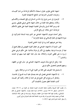 -١٣٦-
‫ﺍﳌ‬ ‫ﺍﻷﺣﻜﺎﻡ‬ ‫ﺍﺳﺘﺠﻼﺀ‬ ‫ﳛﺎﻭﻝ‬ ،‫ﻧﻈﺮﻱ‬ ‫ﲨﺎﻋﻲ‬ ‫ﺍﺟﺘﻬﺎﺩ‬‫ﻛﻠﻴـﺎﺕ‬ ‫ﺛﻨﺎﻳﺎ‬ ‫ﻣﻦ‬ ‫ﷲ‬ ‫ﺮﺍﺩﺓ‬
‫ﺍﳌﻌﺘﱪﺓ‬ ‫ﺍﻻﺟﺘﻬﺎﺩﻳﺔ‬ ‫ﺍﳌﻨﺎﻫﺞ‬ ‫ﻋﱪ‬ ‫ﺍﻟﺸﺮﻋﻴﺔ‬ ‫ﺍﻟﻨﺼﻮﺹ‬ ‫ﻭﺟﺰﺋﻴﺎﺕ‬.
٢-‫ﻭﺍﻷﻗـﺎﻟﻴﻢ‬ ‫ﺘﻤﻌﺎﺕ‬‫ﺍ‬ ‫ﻭﺍﻗﻊ‬ ‫ﰲ‬ ‫ﺍﳌﺴﺎﺋﻞ‬ ‫ﻣﻦ‬ ‫ﺍﷲ‬ ‫ﳌﺮﺍﺩ‬ ‫ﺗﱰﻳﻞ‬ ‫ﺣﺴﻦ‬ ‫ﺇﱃ‬ ‫ﺍﻟﻮﺻﻮﻝ‬
‫ﻳﻌـﲎ‬ ،‫ﺗﻄﺒﻴﻘﻲ‬ ‫ﺗﱰﻳﻠﻲ‬ ‫ﲨﺎﻋﻲ‬ ‫ﺍﺟﺘﻬﺎﺩ‬ ‫ﺧﻼﻝ‬ ‫ﻣﻦ‬ ‫ﺍﻟﻐﺎﻳﺔ‬ ‫ﻫﺬﻩ‬ ‫ﻭﺗﺘﺤﻘﻖ‬ ،‫ﻭﺍﻷﻣﺔ‬
‫ﺍﻟﻌﻠﻤﻴﺔ‬ ‫ﻭﺍﻟﻮﺳﺎﺋﻞ‬ ‫ﺍﻟﺴﺒﻞ‬ ‫ﻛﺎﻓﺔ‬ ‫ﺑﺮﺳﻢ‬ ‫ﻓﻴﻪ‬‫ﺍﻷﺣﻜﺎﻡ‬ ‫ﺗﻄﺒﻴﻖ‬ ‫ﻋﻠﻰ‬ ‫ﺍﳌﻌﻴﻨﺔ‬ ‫ﺍﳌﻨﻬﺠﻴﺔ‬
‫ﷲ‬ ‫ﺍﳌﺮﺍﺩﺓ‬–‫ﺟﻼﻟﻪ‬ ‫ﺟﻞ‬-‫ﺍﻷﺭﺽ‬ ‫ﻭﺍﻗﻊ‬ ‫ﰲ‬.
‫ﰲ‬ ‫ﺍﳌﺸﺎﺭﻛﻮﻥ‬ ‫ﺍﻟﺴﺎﺩﺓ‬ ‫ﺗﺒﻨﺎﻩ‬ ‫ﺍﻟﺬﻱ‬ ‫ﻫﻮ‬ ‫ﺍﳉﻤﺎﻋﻲ‬ ‫ﻟﻼﺟﺘﻬﺎﺩ‬ ‫ﺗﻌﺮﻳﻒ‬ ‫ﺃﺣﺪﺙ‬ ‫ﻭﻟﻌﻞ‬
‫ﺍﻹﻣﺎﺭﺍﺕ‬ ‫ﺟﺎﻣﻌﺔ‬ ‫ﰲ‬ ‫ﺍﻹﺳﻼﻣﻲ‬ ‫ﺍﻟﻌﺎﱂ‬ ‫ﰲ‬ ‫ﺍﻻﺟﺘﻬﺎﺩ‬ ‫ﻧﺪﻭﺓ‬)١(
.
‫ﻟﻠﻨﺪﻭﺓ‬ ‫ﺍﳋﺘﺎﻣﻲ‬ ‫ﺍﻟﺒﻴﺎﻥ‬ ‫ﰲ‬ ‫ﻭﺭﺩ‬ ‫ﻛﻤﺎ‬ ‫ﺗﻌﺮﻳﻔﻬﻢ‬ ‫ﻧﺺ‬ ‫ﻭﻫﺬﺍ‬:
"‫ﺍﻟﻨﺪﻭ‬ ‫ﺗﻘﺮﺭ‬‫ﺃﻭ‬ ‫ﳎﻤﻊ‬ ‫ﻧﻄﺎﻕ‬ ‫ﰲ‬ ‫ﺘﻬﺪﻳﻦ‬‫ﺍ‬ ‫ﺃﻏﻠﺒﻴﺔ‬ ‫ﺍﺗﻔﺎﻕ‬ ‫ﻫﻮ‬ ‫ﺍﳉﻤﺎﻋﻲ‬ ‫ﺍﻻﺟﺘﻬﺎﺩ‬ ‫ﺃﻥ‬ ‫ﺓ‬
‫ﻋﻤﻠﻲ‬ ‫ﺷﺮﻋﻲ‬ ‫ﺣﻜﻢ‬ ‫ﻋﻠﻰ‬ ،‫ﺇﺳﻼﻣﻴﺔ‬ ‫ﺩﻭﻟﺔ‬ ‫ﰲ‬ ‫ﺍﻷﻣﺮ‬ ‫ﻭﱄ‬ ‫ﻳﻨﻈﻤﻬﺎ‬ ،‫ﺷﺮﻋﻴﺔ‬ ‫ﻣﺆﺳﺴﺔ‬ ‫ﺃﻭ‬ ‫ﻫﻴﺌﺔ‬
‫ﺍﻟﺒﺤﺚ‬ ‫ﰲ‬ ‫ﺑﻴﻨﻬﻢ‬ ‫ﻓﻴﻤﺎ‬ ‫ﺍﳉﻬﺪ‬ ‫ﻏﺎﻳﺔ‬ ‫ﺑﺬﻝ‬ ‫ﺑﻌﺪ‬ ،‫ﻭﺍﻟﺪﻻﻟﺔ‬ ‫ﺍﻟﺜﺒﻮﺕ‬ ‫ﻗﻄﻌﻲ‬ ‫ﻧﺺ‬ ‫ﺑﻪ‬ ‫ﻳﺮﺩ‬ ‫ﱂ‬
‫ﻭﺍﻟﺘﺸﺎﻭﺭ‬")٢(
.
‫ﺍﻻ‬ ‫ﺗﻌﺮﻳﻒ‬ ‫ﺑﺸﺄﻥ‬ ‫ﺍﻟﺮﺍﺟﺢ‬ ‫ﻭﻟﻌﻞ‬ ‫ﻫﺬﺍ؛‬‫ﻫﻮ‬ ‫ﺍﳉﻤﺎﻋﻲ‬ ‫ﺟﺘﻬﺎﺩ‬:‫ﺍﻟﻔﻘﻬﺎﺀ‬ ‫ﻣﻦ‬ ‫ﲨﻊ‬ ‫ﺑﺬﻝ‬
‫ﺷﺮﻋﻲ‬ ‫ﺣﻜﻢ‬ ‫ﻟﺘﺤﺼﻴﻞ‬ ‫ﳎﺘﻤﻌﲔ‬ ‫ﻭﺳﻌﻬﻢ‬.
‫ﻭﻫﻲ‬ ،‫ﺎ‬‫ﻣﺮﺍﻋﺎ‬ ‫ﻣﻦ‬ ‫ﺑﺪ‬ ‫ﻻ‬ ‫ﺍﻟﱵ‬ ‫ﺍﻟﻘﻴﻮﺩ‬ ‫ﻣﻦ‬ ‫ﲨﻠﺔ‬ ‫ﻋﻠﻰ‬ ‫ﺍﻟﺘﻌﺮﻳﻒ‬ ‫ﻫﺬﺍ‬ ‫ﻳﺸﺘﻤﻞ‬ ‫ﺇﺫ‬:
١-،‫ﲨﺎﻋـﺔ‬ ‫ﺃﻭ‬ ‫ﲨـﻊ‬ ‫ﺃﻧـﻪ‬ ‫ﻋﻠﻴﻪ‬ ‫ﻳﺼﺪﻕ‬ ‫ﻋﺪﺩ‬ ‫ﺑﺄﻱ‬ ‫ﳛﺼﻞ‬ ‫ﺍﳉﻤﺎﻋﻲ‬ ‫ﺍﻻﺟﺘﻬﺎﺩ‬ ‫ﺇﻥ‬
‫ﻛ‬ ‫ﻭﻛﻠﻤﺎ‬ ،‫ﺛﻼﺛﺔ‬ ‫ﺃﻭ‬ ‫ﺍﺛﻨﺎﻥ‬ ‫ﻫﻮ‬ ‫ﻫﻞ‬ ‫ﺍﳉﻤﻊ‬ ‫ﺃﻗﻞ‬ ‫ﰲ‬ ‫ﻳﺮﺟﺢ‬ ‫ﺃﻥ‬ ‫ﻭﻟﻠﻨﺎﻇﺮ‬‫ﺍﻟﻌـﺪﺩ‬ ‫ﺜﺮ‬
‫ﺃﻛﱪ‬ ‫ﺍﻻﻃﻤﺌﻨﺎﻥ‬ ‫ﺣﺼﻮﻝ‬ ‫ﺃﻋﻈﻢ‬ ‫ﺍﻟﻔﺎﺋﺪﺓ‬ ‫ﻛﺎﻧﺖ‬.
)١(‫ﻣﻦ‬ ‫ﺍﻟﻔﺘﺮﺓ‬ ‫ﰲ‬ ،‫ﺍﳌﺘﺤﺪﺓ‬ ‫ﺍﻟﻌﺮﺑﻴﺔ‬ ‫ﺍﻹﻣﺎﺭﺍﺕ‬ ‫ﲜﺎﻣﻌﺔ‬ ‫ﻭﺍﻟﻘﺎﻧﻮﻥ‬ ‫ﺍﻟﺸﺮﻳﻌﺔ‬ ‫ﻛﻠﻴﺔ‬ ‫ﻧﻈﻤﺖ‬١١-١٣،‫ﺷﻌﺒﺎﻥ‬
١٤١٧‫ﺍﳌﻮﺍﻓﻖ‬ ،‫ﻫـ‬٢١-٢٣،‫ﺩﻳﺴﻤﱪ‬١٩٩٦‫ﺑﻌﻨﻮﺍﻥ‬ ‫ﻋﺎﳌﻴﺔ‬ ‫ﻧﺪﻭﺓ‬ ‫ﻡ؛‬) :‫ﺍﻟﻌﺎﱂ‬ ‫ﰲ‬ ‫ﺍﳉﻤﺎﻋﻲ‬ ‫ﺍﻻﺟﺘﻬﺎﺩ‬
‫ﺍﻹﺳﻼﻣﻲ‬(‫ﺍ‬ ‫ﺑﻌﺾ‬ ‫ﰲ‬ ‫ﻭﻣﺆﺳﺴﺎﺗﻪ‬ ،‫ﻭﺷﺮﻭﻃﻪ‬ ،‫ﺣﻘﻴﻘﺘﻪ‬ ‫ﺣﻮﻝ‬ ‫ﻋﺪﻳﺪﺓ‬ ‫ﺃﲝﺎﺛﺎ‬ ‫ﻓﻴﻬﺎ‬ ‫ﻭﻗﺪﻣﺖ‬ ،،‫ﺍﻹﺳﻼﻣﻴﺔ‬ ‫ﻟﺒﻼﺩ‬
‫ﻛﺒﲑﻳﻦ‬ ‫ﺟﺰﺃﻳﻦ‬ ‫ﰲ‬ ‫ﺍﻟﻨﺪﻭﺓ‬ ‫ﺗﻠﻚ‬ ‫ﺃﲝﺎﺙ‬ ‫ﺍﳉﺎﻣﻌﺔ‬ ‫ﻧﺸﺮﺕ‬ ‫ﻭﻗﺪ‬ ،‫ﻟﻪ‬ ‫ﺍﳌﻤﺎﺭﺳﲔ‬ ‫ﻭﺇﻋﺪﺍﺩ‬ ‫ﺣﺠﻴﺘﻪ‬ ‫ﻋﻦ‬ ‫ﹰ‬‫ﻼ‬‫ﻓﻀ‬.
)٢(‫ﻳﻨﻈﺮ‬:،‫ﺇﻟﻴﻬﺎ‬ ‫ﺍﳌﺸﺎﺭ‬ ‫ﺍﻟﻨﺪﻭﺓ‬ ‫ﺃﲝﺎﺙ‬٢/١٠٧٩.
 