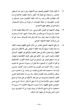 -١٣٧-
٢-‫ﺍﻟـﺒﻌﺾ‬ ‫ﻋﻨﻪ‬ ‫ﻳﻌﱪ‬ ‫ﻣﺎ‬ ‫ﻭﻫﻮ‬ ،‫ﺍﻻﺟﺘﻬﺎﺩ‬ ‫ﺣﲔ‬ ‫ﳎﺘﻤﻌﲔ‬ ‫ﺘﻬﺪﻳﻦ‬‫ﺍ‬ ‫ﻫﺆﻻﺀ‬ ‫ﻳﻜﻮﻥ‬ ‫ﺃﻥ‬
‫ﻭﺁﻟﻴﺎﺗﻪ‬ ‫ﺍﻟﻌﺼﺮ‬ ‫ﻫﺬﺍ‬ ‫ﻃﺒﻴﻌﺔ‬ ‫ﻣﻊ‬ ‫ﺎ‬‫ﻣ‬‫ﻭﺍﻧﺴﺠﺎ‬ ،‫ﺑﺎﻟﺘﺸﺎﻭﺭ‬:‫ﻣـﺎ‬ ‫ﺑﺎﻻﺟﺘﻤﺎﻉ‬ ‫ﻓﻴﻘﺼﺪ‬
‫ﻛﺎ‬‫ﻥ‬‫ﺃﻭ‬ ‫ﺍﳍـﺎﺗﻒ‬ ‫ﻋـﱪ‬ ‫ﻛﺎﻻﺗﺼﺎﻝ‬ ‫ﺎ‬‫ﻤ‬‫ﺣﻜ‬ ‫ﻛﺎﻥ‬ ‫ﻭﻣﺎ‬ ،‫ﻭﺍﺣﺪ‬ ‫ﻣﻜﺎﻥ‬ ‫ﰲ‬ ‫ﹰ‬‫ﺔ‬‫ﺣﻘﻴﻘ‬
‫ﺍﻟﺘ‬ ‫ﺍﻟﺪﻭﺍﺋﺮ‬،‫ﺍﻻﺗـﺼﺎﻝ‬ ‫ﻭﺳﺎﺋﻞ‬ ‫ﻣﻦ‬ ‫ﻏﲑﻫﺎ‬ ‫ﺃﻭ‬ ،‫ﺍﳌﻌﻠﻮﻣﺎﺕ‬ ‫ﺷﺒﻜﺔ‬ ‫ﺃﻭ‬ ،‫ﻠﻔﺰﻳﻮﻧﻴﺔ‬
‫ﺍﻻﺟﺘﻤﺎﻉ‬ ‫ﻣﻌﻬﻢ‬ ‫ﻳﺘﺤﻘﻖ‬ ‫ﳑﻦ‬ ‫ﻭﺍﻟﺘﻮﺍﺻﻞ‬.
٣-‫ﹰ‬‫ﻘ‬‫ﻣﺘﻌﻠ‬ ‫ﻛﺎﻥ‬ ‫ﺳﻮﺍﺀ‬ ،‫ﺷﺮﻋﻲ‬ ‫ﺣﻜﻢ‬ ‫ﲢﺼﻴﻞ‬ ‫ﺇﱃ‬ ‫ﺍﻻﺟﺘﻬﺎﺩ‬ ‫ﻳﻬﺪﻑ‬‫ﺃﻭ‬ ‫ﻋﺎﻣﺔ‬ ‫ﺑﻘﻀﻴﺔ‬ ‫ﺎ‬
‫ﻳـﺸﺘﺮﻁ‬ ‫ﻻ‬ ‫ﻛﻤﺎ‬ ،‫ﳎﻤﻊ‬ ‫ﺃﻭ‬ ‫ﻫﻴﺌﺔ‬ ‫ﺧﻼﻝ‬ ‫ﻣﻦ‬ ‫ﺫﻟﻚ‬ ‫ﻳﺘﻢ‬ ‫ﺃﻥ‬ ‫ﻳﺸﺘﺮﻁ‬ ‫ﻭﻻ‬ ،‫ﺧﺎﺻﺔ‬
‫ﺗﻮﺍﻓﺮ‬ ‫ﻛﺎﻥ‬ ‫ﻭﺇﻥ‬ ،‫ﺭﲰﻴﺔ‬ ‫ﺻﻔﺔ‬ ‫ﺫﺍ‬ ‫ﻳﻜﻮﻥ‬ ‫ﺃﻥ‬ ‫ﻓﻴﻪ‬‫ﺃﻧﻪ‬ ‫ﻏﲑ‬ ‫ﺎ؛‬‫ﻨ‬‫ﺣﺴ‬ ‫ﺍﻷﻭﺻﺎﻑ‬ ‫ﻫﺬﻩ‬
‫ﺍﳉﻤﺎﻋﻲ‬ ‫ﺍﻻﺟﺘﻬﺎﺩ‬ ‫ﺣﻘﻴﻘﺔ‬ ‫ﰲ‬ ‫ﹰﺎ‬‫ﻃ‬‫ﺷﺮ‬ ‫ﻟﻴﺲ‬.
٤-‫ﺍﻹﻓﺘﺎﺀ‬ ‫ﻭﻫﻴﺌﺎﺕ‬ ‫ﺍﻟﻔﻘﻬﻴﺔ‬ ‫ﺎﻣﻊ‬‫ﺍ‬ ‫ﺧﻼﻝ‬ ‫ﻣﻦ‬ ‫ﺍﳌﻌﺎﺻﺮ‬ ‫ﺍﳉﻤﺎﻋﻲ‬ ‫ﺍﻻﺟﺘﻬﺎﺩ‬ ‫ﻭﺍﻗﻊ‬ ‫ﺇﻥ‬
‫ﺫﻟﻚ؛‬ ‫ﺷﺎﺑﻪ‬ ‫ﻭﻣﺎ‬=‫ﻭﺍﳌـﺴﺎﺋﻞ‬ ‫ﺍﻷﺣﻜﺎﻡ‬ ‫ﻋﻠﻰ‬ ‫ﻳﻘﺘﺼﺮ‬ ‫ﻻ‬ ‫ﺍﻹﻓﺘﺎﺀ‬ ‫ﻫﺬﺍ‬ ‫ﺑﺄﻥ‬ ‫ﻳﺸﻬﺪ‬
‫ﻏﲑ‬ ‫ﻭﺍﻟﻮﻗﺎﺋﻊ‬ ‫ﺍﻟﻘﻀﺎﻳﺎ‬ ‫ﺑﻌﺾ‬ ‫ﺇﱃ‬ ‫ﺫﻟﻚ‬ ‫ﻳﺘﺠﺎﻭﺯ‬ ‫ﻭﺇﳕﺎ‬ ،‫ﺍﻟﻔﻘﻬﻴﺔ‬‫ﻛﻤﺴﺎﺋﻞ‬ ،‫ﺍﻟﻔﻘﻬﻴﺔ‬
‫ﻣﺜﻞ‬ ،‫ﺍﻟﺪﻳﻦ‬ ‫ﻭﺃﺻﻮﻝ‬ ‫ﺍﻟﻌﻘﺎﺋﺪ‬:،‫ﻭﺍﻟﺒﻬﺎﺋﻴﺔ‬ ‫ﻛﺎﻟﻘﺎﺩﻳﺎﻧﻴﺔ‬ ‫ﺍﻟﻔﺮﻕ‬ ‫ﺑﻌﺾ‬ ‫ﻋﻠﻰ‬ ‫ﺍﳊﻜﻢ‬
‫ﻛﺎﻟﺘﺸﻜﻴﻚ‬ ،‫ﺍﻟﻜﱪﻯ‬ ‫ﺍﻟﺪﻳﺎﻧﺔ‬ ‫ﺃﺻﻮﻝ‬ ‫ﰲ‬ ‫ﺍﳌﺴﻠﻤﲔ‬ ‫ﻏﲑ‬ ‫ﲞﻮﺽ‬ ‫ﻳﺘﻌﻠﻖ‬ ‫ﻣﺎ‬ ‫ﻣﻨﻪ‬ ‫ﺑﻞ‬
‫ﺭﺳـﻮﻟﻪ‬ ‫ﺃﻭ‬ ‫ﺗﻌﺎﱃ‬ ‫ﺑﺎﷲ‬ ‫ﺍﻻﺳﺘﻬﺰﺍﺀ‬ ‫ﺃﻭ‬ ،‫ﺍﻟﻜﺮﱘ‬ ‫ﺍﻟﻘﺮﺁﻥ‬ ‫ﰲ‬–‫ﻋﻠﻴـﻪ‬ ‫ﺍﷲ‬ ‫ﺻـﻠﻰ‬
‫ﻭﺳﻠﻢ‬-‫ﺍ‬ ‫ﺑﲔ‬ ‫ﺍﻟﺘﻘﺮﻳﺐ‬ ‫ﻋﻦ‬ ‫ﺍﳊﺪﻳﺚ‬ ‫ﻭﻛﺬﺍ‬ ،‫ﻭﻟـﻴﺲ‬ ،‫ﺍﻷﺩﻳﺎﻥ‬ ‫ﻭﺣﻮﺍﺭ‬ ‫ﳌﺬﺍﻫﺐ‬
‫ﻫﻨﺎ‬ ‫ﺍﳌﺮﺍﺩ‬:‫ﻣـﻦ‬ ‫ﺗﺼﺪﺭﻩ‬ ‫ﻣﺎ‬ ‫ﺑﻞ‬ ،‫ﺑﻴﺎﻧﺎﺕ‬ ‫ﻣﻦ‬ ‫ﻭﺍﳍﻴﺌﺎﺕ‬ ‫ﻤﺎﻉ‬‫ﺍ‬ ‫ﻫﺬﻩ‬ ‫ﺗﺼﺪﺭﻩ‬ ‫ﻣﺎ‬
‫ﻋﻠـﻰ‬ ‫ﻗﺎﺋﻤﺔ‬ ‫ﺍﳊﺎﺟﺔ‬ ‫ﺃﻥ‬ ‫ﺭﻳﺐ‬ ‫ﻭﻻ‬ ،‫ﻭﺃﻣﺜﺎﳍﺎ‬ ‫ﺍﻟﻘﻀﺎﻳﺎ‬ ‫ﻫﺬﻩ‬ ‫ﰲ‬ ‫ﻭﺃﺣﻜﺎﻡ‬ ‫ﻣﻮﺍﻗﻒ‬
‫ﺍﳌﺮﺍﺟـﻊ‬ ‫ﻫﺬﻩ‬ ‫ﻗﺒﻞ‬ ‫ﻣﻦ‬ ‫ﺍﻷﺣﻜﺎﻡ‬ ‫ﺗﻠﻚ‬ ‫ﻣﺜﻞ‬ ‫ﺇﱃ‬ ‫ﻭﺍﳌﺴﺘﻮﻳﺎﺕ‬ ‫ﺍﻷﺻﻌﺪﺓ‬ ‫ﳐﺘﻠﻒ‬
‫ﺇﱃ‬ ‫ﻫﻨﺎ‬ ‫ﺑﺎﻹﺷﺎﺭﺓ‬ ‫ﻭﺟﺪﻳﺮ‬ ،‫ﺍﻟﻌﻠﻤﻴﺔ‬‫ﻳﻘﺎﻝ‬ ‫ﺃﻥ‬ ‫ﻳﻨﺒﻐﻲ‬ ‫ﻻ‬ ‫ﺃﻧﻪ‬:‫ﻋـﻦ‬ ‫ﺧﺎﺭﺝ‬ ‫ﻫﺬﺍ‬ ‫ﺇﻥ‬
‫ﺇﺫﺍ‬ ‫ﺳـﻴﻤﺎ‬ ‫ﻻ‬ ‫ـﺎ؛‬‫ﻴ‬‫ﲨﺎﻋ‬ ‫ﺍ‬‫ﺩ‬‫ﺍﺟﺘـﻬﺎ‬ ‫ﻳﻌـﺪ‬ ‫ﻻ‬ ‫ﻭﺃﻧﻪ‬ ،‫ﺍﻟﻔﻘﻬﻴﺔ‬ ‫ﺎﻣﻊ‬‫ﺍ‬ ‫ﺍﺧﺘﺼﺎﺹ‬
‫ﻭﻏﲑﻩ‬ ‫ﺗﻴﻤﻴﺔ‬ ‫ﺍﺑﻦ‬ ‫ﺍﻹﺳﻼﻡ‬ ‫ﺷﻴﺦ‬ ‫ﻗﺮﺭﻩ‬ ‫ﻣﺎ‬ ‫ﺍﺳﺘﺤﻀﺮﻧﺎ‬:‫ﺑـﲔ‬ ‫ﺍﻟﺘﻔﺮﻳـﻖ‬ ‫ﺃﻥ‬ ‫ﻣﻦ‬
‫ﺍﻟﺴﻠﻒ‬ ‫ﻋﻨﺪ‬ ‫ﻣﻌﻬﻮﺩ‬ ‫ﻏﲑ‬ ‫ﻭﻓﺮﻭﻋﻪ‬ ‫ﺍﻟﺪﻳﻦ‬ ‫ﺃﺻﻮﻝ‬.
 