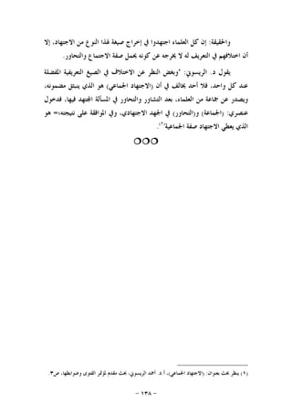-١٣٨-
‫ﻭﺍﳊﻘﻴﻘﺔ‬:‫ﳍ‬ ‫ﺻﻴﻐﺔ‬ ‫ﺇﺧﺮﺍﺝ‬ ‫ﰲ‬ ‫ﺍﺟﺘﻬﺪﻭﺍ‬ ‫ﺍﻟﻌﻠﻤﺎﺀ‬ ‫ﻛﻞ‬ ‫ﺇﻥ‬‫ﺇﻻ‬ ،‫ﺍﻻﺟﺘﻬﺎﺩ‬ ‫ﻣﻦ‬ ‫ﺍﻟﻨﻮﻉ‬ ‫ﺬﺍ‬
‫ﻭﺍﻟﺘﺤﺎﻭﺭ‬ ‫ﺍﻻﺟﺘﻤﺎﻉ‬ ‫ﺻﻔﺔ‬ ‫ﳛﻤﻞ‬ ‫ﻛﻮﻧﻪ‬ ‫ﻋﻦ‬ ‫ﳜﺮﺟﻪ‬ ‫ﻻ‬ ‫ﻟﻪ‬ ‫ﺍﻟﺘﻌﺮﻳﻒ‬ ‫ﰲ‬ ‫ﺍﺧﺘﻼﻓﻬﻢ‬ ‫ﺃﻥ‬.
‫ﺩ‬ ‫ﻳﻘﻮﻝ‬.‫ﺍﻟﺮﻳﺴﻮﱐ‬" :‫ﺍﳌﻔﻀﻠﺔ‬ ‫ﺍﻟﺘﻌﺮﻳﻔﻴﺔ‬ ‫ﺍﻟﺼﻴﻎ‬ ‫ﰲ‬ ‫ﺍﻻﺧﺘﻼﻑ‬ ‫ﻋﻦ‬ ‫ﺍﻟﻨﻈﺮ‬ ‫ﻭﺑﻐﺾ‬
‫ﺃﻥ‬ ‫ﰲ‬ ‫ﳜﺎﻟﻒ‬ ‫ﺃﺣﺪ‬ ‫ﻓﻼ‬ ،‫ﻭﺍﺣﺪ‬ ‫ﻛﻞ‬ ‫ﻋﻨﺪ‬)‫ﺍﳉﻤﺎﻋﻲ‬ ‫ﺍﻻﺟﺘﻬﺎﺩ‬(،‫ﻣﻀﻤﻮﻧﻪ‬ ‫ﻳﻨﺒﺜﻖ‬ ‫ﺍﻟﺬﻱ‬ ‫ﻫﻮ‬
‫ﻣ‬ ‫ﲨﺎﻋﺔ‬ ‫ﻋﻦ‬ ‫ﻭﻳﺼﺪﺭ‬‫ﻓﺪﺧﻮﻝ‬ ،‫ﻓﻴﻬﺎ‬ ‫ﺘﻬﺪ‬‫ﺍ‬ ‫ﺍﳌﺴﺄﻟﺔ‬ ‫ﰲ‬ ‫ﻭﺍﻟﺘﺤﺎﻭﺭ‬ ‫ﺍﻟﺘﺸﺎﻭﺭ‬ ‫ﺑﻌﺪ‬ ،‫ﺍﻟﻌﻠﻤﺎﺀ‬ ‫ﻦ‬
‫ﻋﻨﺼﺮﻱ‬) :‫ﺍﳉﻤﺎﻋﺔ‬(‫ﻭ‬)‫ﺍﻟﺘﺤﺎﻭﺭ‬(‫ﻧﺘﻴﺠﺘﻪ‬ ‫ﻋﻠﻰ‬ ‫ﺍﳌﻮﺍﻓﻘﺔ‬ ‫ﻭﰲ‬ ،‫ﺍﻻﺟﺘﻬﺎﺩﻱ‬ ‫ﺍﳉﻬﺪ‬ ‫ﰲ‬‫؛‬=‫ﻫ‬‫ﻮ‬
‫ﺍﳉﻤﺎﻋﻴﺔ‬ ‫ﺻﻔﺔ‬ ‫ﺍﻻﺟﺘﻬﺎﺩ‬ ‫ﻳﻌﻄﻲ‬ ‫ﺍﻟﺬﻱ‬)١(
.

)١(‫ﺑﻌﻨﻮﺍﻥ‬ ‫ﲝﺚ‬ ‫ﻳﻨﻈﺮ‬) :‫ﺍﳉﻤﺎﻋﻲ‬ ‫ﺍﻻﺟﺘﻬﺎﺩ‬(‫ﺃ‬ ،.‫ﺩ‬.‫ﺹ‬ ،‫ﻭﺿﻮﺍﺑﻄﻬﺎ‬ ‫ﺍﻟﻔﺘﻮﻯ‬ ‫ﳌﺆﲤﺮ‬ ‫ﻣﻘﺪﻡ‬ ‫ﲝﺚ‬ ،‫ﺍﻟﺮﻳﺴﻮﱐ‬ ‫ﺃﲪﺪ‬٣.
 