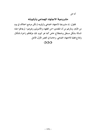 -١٣٩-
‫ﻋﻦ‬ ‫ﺃﻣﺎ‬
‫ﻭﺃﻭﻟﻮﻳﺘﻪ‬ ‫ﺍﳉﻤﺎﻋﻲ‬ ‫ﺍﻻﺟﺘﻬﺎﺩ‬ ‫ﻣﺸﺮﻭﻋﻴﺔ‬
‫ﻓﻨﻘﻮﻝ‬:‫ﺇﻥ‬‫ﺍﳉﻤﺎﻋ‬ ‫ﺍﻻﺟﺘﻬﺎﺩ‬ ‫ﻣﺸﺮﻭﻋﻴﺔ‬‫ﻳﻮﻡ‬ ‫ﰲ‬ ‫ﺍﺧﺘﻼﻑ‬ ‫ﻣﻮﺿﻊ‬ ‫ﺗﻜﻦ‬ ‫ﱂ‬ ‫ﻭﺃﻭﻟﻮﻳﺘﻪ‬ ‫ﻲ‬
‫ﺍﳌﺘﻘﺪﻣﲔ‬ ‫ﺃﻥ‬ ‫ﻣﻦ‬ ‫ﻭﺑﺎﻟﺮﻏﻢ‬ ،‫ﺍﻷﻳﺎﻡ‬ ‫ﻣﻦ‬–‫ﻭﻏﲑﻫﻢ‬ ‫ﻭﺍﻷﺻﻮﻟﻴﲔ‬ ‫ﺍﻟﻔﻘﻬﺎﺀ‬ ‫ﻣﻦ‬-‫ﻫﺬﻩ‬ ‫ﻳﻌﺎﳉﻮﺍ‬ ‫ﱂ‬
‫ﺑﺄﺷﻜﺎﻝ‬ ‫ﺯﺍﺧﺮﺓ‬ ‫ﻢ‬‫ﻣﺆﻟﻔﺎ‬ ‫ﻓﺈﻥ‬ ،‫ﺍﻟﻴﻮﻡ‬ ‫ﻫﻮ‬ ‫ﻛﻤﺎ‬ ‫ﺧﺎﺹ‬ ‫ﻭﺑﺎﺻﻄﻼﺡ‬ ‫ﻣﺴﺘﻘﻞ‬ ‫ﺑﺸﻜﻞ‬ ‫ﺍﳌﺴﺄﻟﺔ‬
‫ﺍﻷﻣﺜﻞ‬ ‫ﺍﻷﻭﻝ‬ ‫ﺍﻟﻌﺼﺮ‬ ‫ﰲ‬ ‫ﻭﺧﺎﺻﺔ‬ ،‫ﺍﳉﻤﺎﻋﻲ‬ ‫ﻟﻼﺟﺘﻬﺎﺩ‬ ‫ﻓﻌﻠﻴﺔ‬ ‫ﻭﳕﺎﺫﺝ‬.

 