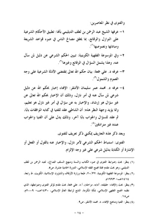 -١٤-
‫ﺍﳌﻌﺎﺻﺮﻳﻦ‬ ‫ﻧﻈﺮ‬ ‫ﰲ‬ ‫ﻭﺍﻟﻔﺘﻮﻯ‬:
١-‫ﺎ‬‫ﺑﺄ‬ ‫ﺍﻟﺪﻳﻠﻴﻤﻲ‬ ‫ﻟﻄﻒ‬ ‫ﺑﻦ‬ ‫ﺍﻟﺮﲪﻦ‬ ‫ﻋﺒﺪ‬ ‫ﺍﻟﺸﻴﺦ‬ ‫ﻋﺮﻓﻬﺎ‬:‫ﺍﻟﺸﺮﻋﻴ‬ ‫ﺍﻷﺣﻜﺎﻡ‬ ‫ﺗﻄﺒﻴﻖ‬‫ﺔ‬
‫ﺍﻟﺸﺮﻳﻌﺔ‬ ‫ﻗﻮﺍﻋﺪ‬ ‫ﺿﻮﺀ‬ ‫ﰲ‬ ‫ﺍﻟﻨﺎﺱ‬ ‫ﻣﺼﺎﱀ‬ ‫ﳛﻘﻖ‬ ‫ﲟﺎ‬ ،‫ﻭﺍﻟﻮﻗﺎﺋﻊ‬ ‫ﺍﻟﻨﻮﺍﺯﻝ‬ ‫ﻋﻠﻰ‬
‫ﻭﻧﺼﻮﺻﻬﺎ‬ ‫ﻭﻣﺒﺎﺩﺋﻬﺎ‬)١(
.
٢-‫ﺍﻟﻜﻮﻳﺘﻴﺔ‬ ‫ﺍﻟﻔﻘﻬﻴﺔ‬ ‫ﺍﳌﻮﺳﻮﻋﺔ‬ ‫ﻭﰲ‬:‫ﺳﺄﻝ‬ ‫ﳌﻦ‬ ‫ﺩﻟﻴﻞ‬ ‫ﻋﻦ‬ ‫ﺍﻟﺸﺮﻋﻲ‬ ‫ﺍﳊﻜﻢ‬ ‫ﺗﺒﻴﲔ‬
‫ﻭﻏﲑﻫﺎ‬ ‫ﺍﻟﻮﻗﺎﺋﻊ‬ ‫ﰲ‬ ‫ﺍﻟﺴﺆﺍﻝ‬ ‫ﻳﺸﻤﻞ‬ ‫ﻭﻫﺬﺍ‬ ،‫ﻋﻨﻪ‬)٢(
.
٣-‫ﺩ‬ ‫ﻋﺮﻓﻪ‬.‫ﲨﻌﺔ‬ ‫ﻋﻠﻲ‬:‫ﺍﻟﺸﺮﻋﻴﺔ‬ ‫ﺍﻷﺩﻟﺔ‬ ‫ﲟﻘﺘﻀﻰ‬ ‫ﺗﻌﺎﱃ‬ ‫ﺍﷲ‬ ‫ﺣﻜﻢ‬ ‫ﺑﻴﺎﻥ‬‫ﻭﺟﻪ‬ ‫ﻋﻠﻰ‬
‫ﻭﺍﻟﺸﻤﻮﻝ‬ ‫ﺍﻟﻌﻤﻮﻡ‬)٣(
.
٤-‫ﺩ‬ ‫ﻋﺮﻓﻪ‬.‫ﺍﻷﺷﻘﺮ‬ ‫ﺳﻠﻴﻤﺎﻥ‬ ‫ﻋﻤﺮ‬ ‫ﳏﻤﺪ‬:‫ﺩﻟﻴﻞ‬ ‫ﻋﻦ‬ ‫ﺍﷲ‬ ‫ﲝﻜﻢ‬ ‫ﺇﺧﺒﺎﺭ‬ ‫ﺍﻹﻓﺘﺎﺀ‬
‫ﻋﻦ‬ ‫ﺗﻌﺎﱃ‬ ‫ﺍﷲ‬ ‫ﲝﻜﻢ‬ ‫ﺍﻹﺧﺒﺎﺭ‬ ‫ﺃﻥ‬ ‫ﻭﺫﻟﻚ‬ ،‫ﻧﺎﺯﻝ‬ ‫ﺃﻣﺮ‬ ‫ﰲ‬ ‫ﻋﻨﻪ‬ ‫ﺳﺄﻝ‬ ‫ﳌﻦ‬ ‫ﺷﺮﻋﻲ‬
‫ﺑ‬ ‫ﻭﺍﻹﺧﺒﺎﺭ‬ ،‫ﺇﺭﺷﺎﺩ‬ ‫ﻫﻮ‬ ‫ﺳﺆﺍﻝ‬ ‫ﻏﲑ‬‫ﺗﻌ‬ ‫ﻫﻮ‬ ‫ﻧﺎﺯﻝ‬ ‫ﻏﲑ‬ ‫ﺃﻣﺮ‬ ‫ﰲ‬ ‫ﺳﺆﺍﻝ‬ ‫ﻋﻦ‬ ‫ﻪ‬،‫ﻠﻴﻢ‬
‫ﻭﳑﺎ‬‫ﻫﺬﻩ‬ ‫ﺍﻟﻨﻈﺮ‬ ‫ﻭﺟﻬﺔ‬ ‫ﻳﺆﻳﺪ‬:‫ﺍﻟﺸﺎﻃ‬ ‫ﺃﻥ‬،‫ﺎ‬‫ﺑ‬‫ﺑﺎ‬ ‫ﺍﳌﻮﺍﻓﻘﺎﺕ‬ ‫ﻛﺘﺎﺑﻪ‬ ‫ﰲ‬ ‫ﻟﻠﻔﺘﻴﺎ‬ ‫ﻋﻘﺪ‬ ‫ﱯ‬
‫ﻭﺍﳉﻮﺍﺏ‬ ‫ﺍﻟﻔﺘﻴﺎ‬ ‫ﺃﻥ‬ ‫ﻋﻠﻰ‬ ‫ﻳﺪﻝ‬ ‫ﻭﺫﻟﻚ‬ ،‫ﺁﺧﺮ‬ ‫ﺎ‬‫ﺑ‬‫ﺑﺎ‬ ‫ﻭﺍﳉﻮﺍﺏ‬ ‫ﻟﻠﺴﺆﺍﻝ‬ ‫ﻋﻘﺪ‬ ‫ﰒ‬
‫ﻣﺘﺮﺍﺩﻓﲔ‬ ‫ﻏﲑ‬ ‫ﻋﻨﺪﻩ‬)٤(
.
‫ﻟﻠﻔﺘﻮﻯ‬ ‫ﺗﻌﺮﻳﻒ‬ ‫ﺫﻛﺮ‬ ‫ﳝﻜﻨﲏ‬ ‫ﺍﻟﺘﻌﺎﺭﻳﻒ‬ ‫ﻫﺬﻩ‬ ‫ﺫﻛﺮ‬ ‫ﻭﺑﻌﺪ‬.
‫ﺍﻟﻔﺘﻮﻯ‬:‫ﺃﻭ‬ ‫ﺍﻟﻔﻌﻞ‬ ‫ﺃﻭ‬ ‫ﺑﺎﻟﻘﻮﻝ‬ ‫ﻋﻨﻪ‬ ‫ﻭﺍﻹﺧﺒﺎﺭ‬ ،‫ﻧﺎﺯﻝ‬ ‫ﻷﻣﺮ‬ ‫ﺍﻟﺸﺮﻋﻲ‬ ‫ﺍﳊﻜﻢ‬ ‫ﺍﺳﺘﻨﺒﺎﻁ‬
‫ﺃﻭ‬ ‫ﺍﻹﺷﺎﺭﺓ‬‫ﺍﻹﻟﺰﺍﻡ‬ ‫ﻭﺟﻪ‬ ‫ﻏﲑ‬ ‫ﻋﻠﻰ‬ ‫ﺷﺮﻋﻲ‬ ‫ﺑﺪﻟﻴﻞ‬ ‫ﺍﻟﻜﺘﺎﺑﺔ‬.
)١(‫ﻳﻨﻈﺮ‬:‫ﲝﺚ‬)‫ﺍﻟﺼﺎﱀ‬ ‫ﺍﻟﺴﻠﻒ‬ ‫ﻭﻣﻨﻬﺞ‬ ‫ﻭﺍﻟﺴﻨﺔ‬ ‫ﺍﻟﻜﺘﺎﺏ‬ ‫ﺿﻮﺀ‬ ‫ﰲ‬ ‫ﺍﻟﻔﺘﻮﻯ‬ ‫ﺿﻮﺍﺑﻂ‬(‫ﻟﻄﻒ‬ ‫ﺑﻦ‬ ‫ﺍﻟﺮﲪﻦ‬ ‫ﻟﻌﺒﺪ‬ ،
،‫ﺍﻟﺪﻳﻠﻤﻲ‬‫ﺹ‬ ،‫ﻋﺸﺮﺓ‬ ‫ﺍﳊﺎﺩﻳﺔ‬ ‫ﺍﻟﺪﻭﺭﺓ‬ ،‫ﺍﻹﺳﻼﻣﻲ‬ ‫ﺍﻟﻔﻘﻪ‬ ‫ﳎﻤﻊ‬ ‫ﻠﺔ‬ ‫ﻣﻘﺪﻡ‬ ‫ﲝﺚ‬ ‫ﻭﻫﻮ‬٥.
)٢(‫ﻳﻨﻈﺮ‬:،‫ﺍﻟﻜﻮﻳﺘﻴﺔ‬ ‫ﺍﻟﻔﻘﻬﻴﺔ‬ ‫ﺍﳌﻮﺳﻮﻋﺔ‬٣٢/٢٠،‫ﺭﺍﺑﻌﺔ‬ ‫ﻁ‬ ،‫ﺍﻟﻜﻮﻳﺖ‬ ،‫ﺍﻹﺳﻼﻣﻴﺔ‬ ‫ﻭﺍﻟﺸﺆﻭﻥ‬ ‫ﺍﻷﻭﻗﺎﻑ‬ ‫ﻭﺯﺍﺭﺓ‬ ‫ﻃﺒﻌﺔ‬ ،
١٤١٤‫ﻫـ‬-١٩٩٣‫ﻡ‬.
)٣(‫ﻳﻨﻈﺮ‬:‫ﲝﺚ‬)‫ﺍﻹﻓﺘﺎﺀ‬:‫ﻣﺮﺍﺣﻠﻪ‬ ،‫ﺁﺩﺍﺑﻪ‬ ،‫ﺣﻘﻴﻘﺘﻪ‬(‫ﺃ‬ ،.‫ﺩ‬.‫ﳌﺆﲤ‬ ‫ﻣﻘﺪﻡ‬ ‫ﲝﺚ‬ ،‫ﲨﻌﺔ‬ ‫ﻋﻠﻲ‬‫ﺍﻟﺬﻱ‬ ،‫ﻭﺿﻮﺍﺑﻄﻬﺎ‬ ‫ﺍﻟﻔﺘﻮﻯ‬ ‫ﺮ‬
،‫ﺍﻹﺳﻼﻣﻲ‬ ‫ﺍﻟﻌﺎﱂ‬ ‫ﻟﺮﺍﺑﻄﺔ‬ ‫ﺍﻟﺘﺎﺑﻊ‬ ،‫ﺍﳌﻜﺮﻣﺔ‬ ‫ﲟﻜﺔ‬ ،‫ﺍﻹﺳﻼﻣﻲ‬ ‫ﺍﻟﻔﻘﻬﻲ‬ ‫ﻤﻊ‬‫ﺍ‬ ‫ﻧﻈﻤﻪ‬١٤٣٠‫ﻫـ‬-٢٠٠٩،‫ﻡ‬
‫ﺹ‬١٨.
)٤(‫ﻳﻨﻈﺮ‬:‫ﺩ‬ ،‫ﺍﻹﻓﺘﺎﺀ‬ ‫ﻭﻣﻨﺎﻫﺞ‬ ‫ﺍﻟﻔﺘﻴﺎ‬.‫ﺹ‬ ،‫ﺍﻷﺷﻘﺮ‬ ‫ﳏﻤﺪ‬٩.
 