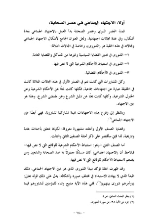 -١٤٠-
‫ﺃ‬‫ﻭﻻ‬:‫ﻓ‬ ‫ﺍﳉﻤﺎﻋﻲ‬ ‫ﺍﻻﺟﺘﻬﺎﺩ‬‫ـ‬‫ﺍﻟﺼﺤﺎﺑﺔ‬ ‫ﻋﺼﺮ‬ ‫ﻲ‬:
‫ﺑﻌﺪﺓ‬ ‫ﺍﳉﻤﺎﻋﻲ‬ ‫ﺑﺎﻻﺟﺘﻬﺎﺩ‬ ‫ﺍﻟﻌﻤﻞ‬ ‫ﺑﺪﺃ‬ ‫ﺍﻟﺼﺤﺎﺑﺔ‬ ‫ﻭﻋﺼﺮ‬ ‫ﺍﻟﻨﺒﻮﻱ‬ ‫ﺍﻟﻌﺼﺮ‬ ‫ﻓﻤﻨﺬ‬
‫ﺍﳉﻤﺎﻋﻲ‬ ‫ﺍﻻﺟﺘﻬﺎﺩ‬ ‫ﻷﺷﻜﺎﻝ‬ ‫ﺍﳉﺎﻣﻊ‬ ‫ﺍﻟﻌﻨﻮﺍﻥ‬ ‫ﻭﻟﻌﻞ‬ ،‫ﺍﺟﺘﻬﺎﺩﻳﺔ‬ ‫ﳎﺎﻻﺕ‬ ‫ﻋﺪﺓ‬ ‫ﻭﰲ‬ ،‫ﺃﺷﻜﺎﻝ‬
‫ﻫﻮ‬ ‫ﺍﳊﻘﺒﺔ‬ ‫ﻫﺬﻩ‬ ‫ﰲ‬ ‫ﻭﳎﺎﻻﺗﻪ‬)‫ﺍﻟﺸﻮﺭﻯ‬(‫ﺍﻟﺜﻼﺛﺔ‬ ‫ﺎﻻﺕ‬‫ﺍ‬ ‫ﰲ‬ ‫ﻭﺧﺎﺻﺔ‬ ،:
١-‫ﺗﺪﺑﲑ‬ ‫ﰲ‬ ‫ﺍﻟﺸﻮﺭﻯ‬‫ﺍﻟﻌﺎﻣﺔ‬ ‫ﻭﺍﻟﻘﻀﺎﻳﺎ‬ ‫ﺍﳌﺸﺎﻛﻞ‬ ‫ﻣﻦ‬ ‫ﻭﻏﲑﻫﺎ‬ ‫ﺍﻟﺴﻴﺎﺳﻴﺔ‬ ‫ﺍﻟﻘﻀﺎﻳﺎ‬.
٢-‫ﻓﻴﻬﺎ‬ ‫ﻧﺺ‬ ‫ﻻ‬ ‫ﺍﻟﱵ‬ ‫ﺍﻟﺸﺮﻋﻴﺔ‬ ‫ﺍﻷﺣﻜﺎﻡ‬ ‫ﺍﺳﺘﻨﺒﺎﻁ‬ ‫ﰲ‬ ‫ﺍﻟﺸﻮﺭﻯ‬.
٣-‫ﺍﻟﻘﻀﺎﺋﻴﺔ‬ ‫ﺍﻷﺣﻜﺎﻡ‬ ‫ﰲ‬ ‫ﺍﻟﺸﻮﺭﻯ‬.
‫ﻛﺎﻧﺖ‬ ‫ﺍﻟﺜﻼﺛﺔ‬ ‫ﺎﻻﺕ‬‫ﺍ‬ ‫ﻫﺬﻩ‬ ‫ﰲ‬ ‫ﺍﻷﻭﻝ‬ ‫ﺍﻟﺼﺪﺭ‬ ‫ﰲ‬ ‫ﺗﺘﻢ‬ ‫ﻛﺎﻧﺖ‬ ‫ﺍﻟﱵ‬ ‫ﺍﳌﺸﺎﻭﺭﺍﺕ‬ ‫ﻭﻛﻞ‬
‫ﹰ‬‫ﺜ‬‫ﲝ‬ ‫ﻛﺎﻧﺖ‬ ‫ﻓﻜﻠﻬﺎ‬ ،‫ﲨﺎﻋﻴﺔ‬ ‫ﺍﺟﺘﻬﺎﺩﺍﺕ‬ ‫ﻋﻦ‬ ‫ﻋﺒﺎﺭﺓ‬ ‫ﺍﳊﻘﻴﻘﺔ‬ ‫ﰲ‬‫ﻭﻋﻦ‬ ‫ﺍﻟﺸﺮﻋﻴﺔ‬ ‫ﺍﻷﺣﻜﺎﻡ‬ ‫ﻋﻦ‬ ‫ﺎ‬
‫ﻫﻮ‬ ‫ﻭﻫﺬﺍ‬ ،‫ﺍﻟﺸﺮﻉ‬ ‫ﻣﻘﺘﻀﻰ‬ ‫ﻭﻋﻦ‬ ‫ﺍﻟﺸﺮﻉ‬ ‫ﺩﻟﻴﻞ‬ ‫ﻋﻦ‬ ‫ﹰﺎ‬‫ﺜ‬‫ﲝ‬ ‫ﻛﺎﻧﺖ‬ ‫ﻭﻛﻠﻬﺎ‬ ،‫ﺍﻟﺸﺮﻋﻴﺔ‬ ‫ﺍﳊﻠﻮﻝ‬
‫ﺍﻻﺟﺘﻬﺎﺩ‬ ‫ﻋﲔ‬.
‫ﻋﲔ‬ ‫ﺎ‬‫ﻀ‬‫ﺃﻳ‬ ‫ﻓﻬﻲ‬ ،‫ﺗﺸﺎﻭﺭﻳﺔ‬ ‫ﺗﺸﺎﺭﻛﻴﺔ‬ ‫ﻴﺌﺔ‬ ‫ﺍﻻﺟﺘﻬﺎﺩﺍﺕ‬ ‫ﻫﺬﻩ‬ ‫ﻭﻗﻮﻉ‬ ‫ﺇﱃ‬ ‫ﻭﺑﺎﻟﻨﻈﺮ‬
‫ﺍﳉﻤﺎﻋﻲ‬ ‫ﺍﻻﺟﺘﻬﺎﺩ‬)١(
.
‫ﺗﺘﻌﻠﻖ‬ ‫ﺎ‬‫ﻟﻜﻮ‬ ‫ﻣﻌﺮﻭﻓﺔ؛‬ ‫ﻣﺸﻬﻮﺭﺓ‬ ‫ﻭﺃﻣﺜﻠﺘﻪ‬ ‫ﺍﻷﻭﻝ‬ ‫ﺍﻟﺼﻨﻒ‬ ‫ﻭﻗﻀﺎﻳﺎ‬‫ﻋﺎﻣﺔ‬ ‫ﺑﺄﺣﺪﺍﺙ‬
‫ﻭﺍﻟﺜﺎﻟﺚ‬ ‫ﺍﻟﺜﺎﱐ‬ ‫ﺍﻟﺼﻨﻔﲔ‬ ‫ﺃﻣﺜﻠﺔ‬ ‫ﺫﻛﺮ‬ ‫ﻋﻠﻰ‬ ‫ﺳﺄﻗﺘﺼﺮ‬ ‫ﻓﺈﱐ‬ ‫ﻟﺬﺍ‬ ،‫ﻭﺗﺎﺭﳜﻴﺔ‬.
‫ﺍﻟﺜﺎﱐ‬ ‫ﺍﻟﺼﻨﻒ‬ ‫ﺃﻣﺎ‬-‫ﻭﻫﻮ‬:‫ﻓﻴﻬﺎ‬ ‫ﻧﺺ‬ ‫ﻻ‬ ‫ﺍﻟﱵ‬ ‫ﻟﻠﻮﻗﺎﺋﻊ‬ ‫ﺍﻟﺸﺮﻋﻴﺔ‬ ‫ﺍﻷﺣﻜﺎﻡ‬ ‫ﺍﺳﺘﻨﺒﺎﻁ‬-
‫ﺃﻥ‬ ‫ﻓﻴﻼﺣﻆ‬)‫ﺍﳉﻤﺎﻋﻲ‬ ‫ﺍﻻﺟﺘﻬﺎﺩ‬(‫ﻭﻣﻦ‬ ‫ﻭﺍﻟﺘﺎﺑﻌﲔ‬ ‫ﺍﻟﺼﺤﺎﺑﺔ‬ ‫ﻋﻨﺪ‬ ‫ﺑﻪ‬ ‫ﹰ‬‫ﻻ‬‫ﻣﻌﻤﻮ‬ ‫ﹰﺎ‬‫ﻜ‬‫ﻣﺴﻠ‬ ‫ﻛﺎﻥ‬
‫ﻟﻠﻮﻗﺎﺋﻊ‬ ‫ﺍﻷﺣﻜﺎﻡ‬ ‫ﻻﺳﺘﻨﺒﺎﻁ‬ ‫ﺑﻌﺪﻫﻢ‬‫ﻓﻴﻬﺎ‬ ‫ﻧﺺ‬ ‫ﻻ‬ ‫ﺍﻟﱵ‬.
‫ﺫﻟﻚ‬ ،‫ﺍﳉﻤﺎﻋﻲ‬ ‫ﺍﻻﺟﺘﻬﺎﺩ‬ ‫ﻋﲔ‬ ‫ﻫﻮ‬ ‫ﺍﻟﺬﻱ‬ ‫ﺍﻟﺸﻮﺭﻯ‬ ‫ﻣﺒﺪﺃ‬ ‫ﺗﺆﻛﺪ‬ ‫ﺍﻣﺜﻠﺔ‬ ‫ﻇﻬﺮﺕ‬ ‫ﻭﻗﺪ‬
‫ﺗﻌﺎﱃ‬ ‫ﻗﻮﻟﻪ‬ ‫ﺫﻟﻚ‬ ‫ﻋﻠﻰ‬ ‫ﻳﺪﻝ‬ ،‫ﻭﺃﺷﻜﺎﻟﻪ‬ ‫ﺻﻮﺭﻩ‬ ‫ﳐﺘﻠﻒ‬ ‫ﰲ‬ ‫ﺍﻻﺳﺘﺒﺪﺍﺩ‬ ‫ﻳﻬﺎﺩﻥ‬ ‫ﻻ‬ ‫ﺍﻟﺬﻱ‬ ‫ﺍﳌﺒﺪﺃ‬:
))‫ﺑﻴﻨﻬﻢ‬ ‫ﺷﻮﺭﻯ‬ ‫ﻭﺃﻣﺮﻫﻢ‬(()٢(
‫ﻓﻴﻤﺎ‬ ‫ﻟﺘﺸﺎﻭﺭﻫﻢ‬ ‫ﻟﻠﻤﺆﻣﻨﲔ‬ ‫ﻭﺛﻨﺎﺀ‬ ‫ﻣﺪﻳﺢ‬ ‫ﺍﻵﻳﺔ‬ ‫ﻫﺬﻩ‬ ‫ﻓﻔﻲ‬ ،
)١(‫ﻳﻨﻈﺮ‬‫ﺹ‬ ،‫ﺍﻟﺴﺎﺑﻖ‬ ‫ﺍﻟﺒﺤﺚ‬٤.
)٢(‫ﺍﻵﻳﺔ‬ ‫ﻣﻦ‬ ‫ﺟﺰﺀ‬٣٨‫ﺍﻟﺸﻮﺭﻯ‬ ‫ﺳﻮﺭﺓ‬ ‫ﻣﻦ‬ ،.
 
