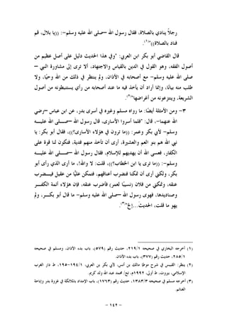 -١٤٢-
‫ﺍﷲ‬ ‫ﺭﺳﻮﻝ‬ ‫ﻓﻘﺎﻝ‬ ،‫ﺑﺎﻟﺼﻼﺓ‬ ‫ﻳﻨﺎﺩﻱ‬ ‫ﹰ‬‫ﻼ‬‫ﺭﺟ‬–‫ﻭﺳﻠﻢ‬ ‫ﻋﻠﻴﻪ‬ ‫ﺍﷲ‬ ‫ﺻﻠﻰ‬-)) :‫ﻗﻢ‬ ،‫ﺑﻼﻝ‬ ‫ﻳﺎ‬
‫ﺑﺎﻟﺼﻼﺓ‬ ‫ﻓﻨﺎﺩ‬((")١(
.
‫ﺍﻟﻌﺮﰊ‬ ‫ﺍﺑﻦ‬ ‫ﺑﻜﺮ‬ ‫ﺃﺑﻮ‬ ‫ﺍﻟﻘﺎﺿﻲ‬ ‫ﻗﺎﻝ‬" :‫ﻋﻈﻴﻢ‬ ‫ﺃﺻﻞ‬ ‫ﻋﻠﻰ‬ ‫ﺩﻟﻴﻞ‬ ‫ﺍﳊﺪﻳﺚ‬ ‫ﻫﺬﺍ‬ ‫ﻭﰲ‬‫ﻣﻦ‬
،‫ﺍﻟﻔﻘﻪ‬ ‫ﺃﺻﻮﻝ‬‫ﺍﻟﻨﱯ‬ ‫ﻣﺸﺎﻭﺭﺓ‬ ‫ﺇﱃ‬ ‫ﺗﺮﻯ‬ ‫ﺃﻻ‬ ،‫ﻭﺍﻻﺟﺘﻬﺎﺩ‬ ‫ﺑﺎﻟﻘﻴﺎﺱ‬ ‫ﺍﻟﺪﻳﻦ‬ ‫ﰲ‬ ‫ﺍﻟﻘﻮﻝ‬ ‫ﻭﻫﻮ‬–
‫ﻭﺳﻠﻢ‬ ‫ﻋﻠﻴﻪ‬ ‫ﺍﷲ‬ ‫ﺻﻠﻰ‬-‫ﻭﻻ‬ ،‫ﺎ‬‫ﻴ‬‫ﻭﺣ‬ ‫ﺍﷲ‬ ‫ﻣﻦ‬ ‫ﺫﻟﻚ‬ ‫ﰲ‬ ‫ﻳﻨﺘﻈﺮ‬ ‫ﻭﱂ‬ ،‫ﺍﻷﺫﺍﻥ‬ ‫ﰲ‬ ‫ﺃﺻﺤﺎﺑﻪ‬ ‫ﻣﻊ‬
‫ﺃﺻﻮﻝ‬ ‫ﻣﻦ‬ ‫ﻳﺴﺘﻨﺒﻄﻮﻧﻪ‬ ‫ﺭﺃﻱ‬ ‫ﻣﻦ‬ ‫ﺃﺻﺤﺎﺑﻪ‬ ‫ﻋﻨﺪ‬ ‫ﻣﺎ‬ ‫ﻓﻴﻪ‬ ‫ﻳﺄﺧﺬ‬ ‫ﺃﻥ‬ ‫ﺃﺭﺍﺩ‬ ‫ﻭﺇﳕﺎ‬ ،‫ﺎ‬‫ﻧ‬‫ﺑﻴﺎ‬ ‫ﻣﻨﻪ‬ ‫ﻃﻠﺐ‬
‫ﻣﻦ‬ ‫ﻭﻳﻨﺘﺰﻋﻮﻧﻪ‬ ،‫ﺍﻟﺸﺮﻳﻌﺔ‬‫ﺃﻏﺮﺍﺿﻬﺎ‬")٢(
.
٣-‫ﺎ‬‫ﻀ‬‫ﺃﻳ‬ ‫ﺍﻷﻣﺜﻠﺔ‬ ‫ﻭﻣﻦ‬:‫ﻋﺒﺎﺱ‬ ‫ﺍﺑﻦ‬ ‫ﻋﻦ‬ ،‫ﺑﺪﺭ‬ ‫ﺃﺳﺮﻯ‬ ‫ﰲ‬ ‫ﻭﻏﲑﻩ‬ ‫ﻣﺴﻠﻢ‬ ‫ﺭﻭﺍﻩ‬ ‫ﻣﺎ‬–‫ﺭﺿﻲ‬
‫ﻋﻨﻬﻤﺎ‬ ‫ﺍﷲ‬-‫ﻗﺎﻝ‬ ،:"‫ﺍﷲ‬ ‫ﺭﺳﻮﻝ‬ ‫ﻗﺎﻝ‬ ،‫ﺍﻷﺳﺎﺭﻯ‬ ‫ﺃﺳﺮﻭﺍ‬ ‫ﻓﻠﻤﺎ‬–‫ﻋﻠﻴـﻪ‬ ‫ﺍﷲ‬ ‫ﺻـﻠﻰ‬
‫ﻭﺳﻠﻢ‬-‫ﻭﻋﻤﺮ‬ ‫ﺑﻜﺮ‬ ‫ﻷﰊ‬)) :‫ﺍﻷﺳﺎﺭﻯ؟‬ ‫ﻫﺆﻻﺀ‬ ‫ﰲ‬ ‫ﺗﺮﻭﻥ‬ ‫ﻣﺎ‬((‫ﺑﻜﺮ‬ ‫ﺃﺑﻮ‬ ‫ﻓﻘﺎﻝ‬ ،:‫ﻳﺎ‬
‫ﺃﻥ‬ ‫ﺃﺭﻯ‬ ،‫ﻭﺍﻟﻌﺸﲑﺓ‬ ‫ﺍﻟﻌﻢ‬ ‫ﺑﻨﻮ‬ ‫ﻫﻢ‬ ‫ﺍﷲ‬ ‫ﻧﱯ‬‫ﻋﻠﻰ‬ ‫ﻗﻮﺓ‬ ‫ﻟﻨﺎ‬ ‫ﻓﺘﻜﻮﻥ‬ ،‫ﻓﺪﻳﺔ‬ ‫ﻣﻨﻬﻢ‬ ‫ﺗﺄﺧﺬ‬
‫ﺍﷲ‬ ‫ﺭﺳﻮﻝ‬ ‫ﻓﻘﺎﻝ‬ ،‫ﻟﻺﺳﻼﻡ‬ ‫ﻳﻬﺪﻳﻬﻢ‬ ‫ﺃﻥ‬ ‫ﺍﷲ‬ ‫ﻓﻌﺴﻰ‬ ،‫ﺍﻟﻜﻔﺎﺭ‬–‫ﻋﻠﻴـﻪ‬ ‫ﺍﷲ‬ ‫ﺻـﻠﻰ‬
‫ﻭﺳﻠﻢ‬-)) :‫ﺍﳋﻄﺎﺏ؟‬ ‫ﺍﺑﻦ‬ ‫ﻳﺎ‬ ‫ﺗﺮﻯ‬ ‫ﻣﺎ‬((‫ﻗﻠﺖ‬ ،:‫ﻭﺍﷲ‬ ‫ﻻ‬!‫ﺃﺑﻮ‬ ‫ﺭﺃﻯ‬ ‫ﺍﻟﺬﻱ‬ ‫ﺃﺭﻯ‬ ‫ﻣﺎ‬ ،
‫ﻓﻴـﻀﺮﺏ‬ ‫ﻋﻘﻴﻞ‬ ‫ﻣﻦ‬ ‫ﺎ‬‫ﻴ‬‫ﻋﻠ‬ ‫ﻓﺘﻤﻜﻦ‬ ،‫ﺃﻋﻨﺎﻗﻬﻢ‬ ‫ﻓﻨﻀﺮﺏ‬ ‫ﲤﻜﻨﺎ‬ ‫ﺃﻥ‬ ‫ﺃﺭﻯ‬ ‫ﻭﻟﻜﲏ‬ ،‫ﺑﻜﺮ‬
‫ﻓﻼ‬ ‫ﻣﻦ‬ ‫ﻭﲤﻜﲏ‬ ،‫ﻋﻨﻘﻪ‬‫ﻥ‬)‫ﻟﻌﻤﺮ‬ ‫ﺎ‬‫ﺒ‬‫ﻧﺴﻴ‬(‫ﺍﻟﻜﻔـﺮ‬ ‫ﺃﺋﻤﺔ‬ ‫ﻫﺆﻻﺀ‬ ‫ﻓﺈﻥ‬ ،‫ﻋﻨﻘﻪ‬ ‫ﻓﺄﺿﺮﺏ‬
‫ﺍﷲ‬ ‫ﺭﺳﻮﻝ‬ ‫ﻓﻬﻮﻯ‬ ،‫ﻭﺻﻨﺎﺩﻳﺪﻫﺎ‬–‫ﻭﺳﻠﻢ‬ ‫ﻋﻠﻴﻪ‬ ‫ﺍﷲ‬ ‫ﺻﻠﻰ‬-‫ﻭﱂ‬ ،‫ﺑﻜـﺮ‬ ‫ﺃﺑﻮ‬ ‫ﻗﺎﻝ‬ ‫ﻣﺎ‬
‫ﹶ‬‫ﺚ‬‫ﺍﳊﺪﻳ‬ ،‫ﻗﻠﺖ‬ ‫ﻣﺎ‬ ‫ﻳﻬﻮ‬...‫ﺇﱁ‬")٣(
.
)١(‫ﺻﺤﻴﺤﻪ‬ ‫ﰲ‬ ‫ﺍﻟﺒﺨﺎﺭﻱ‬ ‫ﺃﺧﺮﺟﻪ‬١/٢١٩‫ﺭﻗﻢ‬ ‫ﺣﺪﻳﺚ‬ ،)٥٧٩(‫ﺻﺤﻴﺤﻪ‬ ‫ﰲ‬ ‫ﻭﻣﺴﻠﻢ‬ ،‫ﺍﻷﺫﺍﻥ‬ ‫ﺑﺪﺀ‬ ‫ﺑﺎﺏ‬ ،
١/٢٨٥‫ﺭﻗﻢ‬ ‫ﺣﺪﻳﺚ‬ ،)٣٧٧(‫ﺍﻷﺫﺍﻥ‬ ‫ﺑﺪﺀ‬ ‫ﺑﺎﺏ‬ ،.
)٢(‫ﻳﻨﻈﺮ‬:‫ﺍﻟﻘﺒ‬،‫ﺍﻟﻌﺮﰊ‬ ‫ﺑﻦ‬ ‫ﺑﻜﺮ‬ ‫ﻷﰊ‬ ،‫ﺃﻧﺲ‬ ‫ﺑﻦ‬ ‫ﻣﺎﻟﻚ‬ ‫ﻣﻮﻃﺈ‬ ‫ﺷﺮﺡ‬ ‫ﰲ‬ ‫ﺒﺲ‬١/١٩٤-١٩٥‫ﺍﻟﻐﺮﺏ‬ ‫ﺩﺍﺭ‬ ‫ﻁ‬ ،
،‫ﺃﻭﱃ‬ ‫ﻁ‬ ،‫ﺑﲑﻭﺕ‬ ،‫ﺍﻹﺳﻼﻣﻲ‬١٩٩٢‫ﺗﺢ‬ ،‫ﻡ‬/‫ﻛﺮﱘ‬ ‫ﻭﻟﺪ‬ ‫ﺍﷲ‬ ‫ﻋﺒﺪ‬ ‫ﳏﻤﺪ‬.
)٣(‫ﺻﺤﻴﺤﻪ‬ ‫ﰲ‬ ‫ﻣﺴﻠﻢ‬ ‫ﺃﺧﺮﺟﻪ‬٣/١٣٨٣‫ﺭﻗﻢ‬ ‫ﺣﺪﻳﺚ‬ ،)١٧٦٣(‫ﻭﺇﺑﺎﺣﺔ‬ ‫ﺑﺪﺭ‬ ‫ﻏﺰﻭﺓ‬ ‫ﰲ‬ ‫ﺑﺎﳌﻼﺋﻜﺔ‬ ‫ﺍﻹﻣﺪﺍﺩ‬ ‫ﺑﺎﺏ‬ ،
‫ﺍﻟﻐﻨﺎﺋﻢ‬.
 