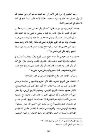 -١٤٣-
‫ﻓﻴﻪ‬ ‫ﺍﺳﺘﺸﺎﺭ‬ ‫ﺩﻳﲏ‬ ‫ﺃﻣﺮ‬ ‫ﻫﻮ‬ ‫ﻣﻨﻪ‬ ‫ﺍﻟﻔﺪﻳﺔ‬ ‫ﺃﺧﺬ‬ ‫ﺃﻭ‬ ‫ﺍﻷﺳﲑ‬ ‫ﻗﺘﻞ‬ ‫ﺟﻮﺍﺯ‬ ‫ﰲ‬ ‫ﺍﻟﺘﺸﺎﻭﺭ‬ ‫ﻭﻫﺬﺍ‬
‫ﺍﻟﺮﺳﻮﻝ‬-‫ﻭﺳﻠﻢ‬ ‫ﻋﻠﻴﻪ‬ ‫ﺍﷲ‬ ‫ﺻﻠﻰ‬-‫ﺻﺤﺎﺑﺘﻪ؛‬‫ﻛﺎﻓﺔ‬ ‫ﰲ‬ ‫ﺍﳍﺎﻡ‬ ‫ﺍﳌﺒﺪﺃ‬ ‫ﺫﻟﻚ‬ ‫ﻷﻣﺘﻪ‬ ‫ﺎ‬‫ﻤ‬‫ﺗﻌﻠﻴ‬
‫ﺍﻷﻣﺔ‬ ‫ﻋﻤﻮﻡ‬ ‫ﻢ‬ ‫ﺍﻟﱵ‬ ‫ﺍﻷﺣﻜﺎﻡ‬.
٤-‫ﻗﺎﻝ‬ ،‫ﻣﻬﺮﺍﻥ‬ ‫ﺑﻦ‬ ‫ﻣﻴﻤﻮﻥ‬ ‫ﺫﻛﺮﻩ‬ ‫ﻣﺎ‬" :‫ﺣﻜـﻢ‬ ‫ﻋﻠﻴﻪ‬ ‫ﻭﺭﺩ‬ ‫ﺇﺫﺍ‬ ‫ﺍﻟﺼﺪﻳﻖ‬ ‫ﺑﻜﺮ‬ ‫ﺃﺑﻮ‬ ‫ﻛﺎﻥ‬
‫ﺫﻟﻚ‬ ‫ﺃﻋﻴﺎﻩ‬ ‫ﻓﺈﻥ‬ ،‫ﺑﻪ‬ ‫ﻗﻀﻰ‬ ‫ﺑﻪ‬ ‫ﻳﻘﻀﻲ‬ ‫ﻣﺎ‬ ‫ﻓﻴﻬﺎ‬ ‫ﻭﺟﺪ‬ ‫ﻓﺈﻥ‬ ،‫ﺗﻌﺎﱃ‬ ‫ﺍﷲ‬ ‫ﻛﺘﺎﺏ‬ ‫ﰲ‬ ‫ﻧﻈﺮ‬
‫ﺍﻟﻨﺎﺱ‬ ‫ﺳﺄﻝ‬:‫ﺍﷲ‬ ‫ﺭﺳﻮﻝ‬ ‫ﺃﻥ‬ ‫ﻋﻠﻤﺘﻢ‬ ‫ﻫﻞ‬–‫ﻭﺳﻠﻢ‬ ‫ﻋﻠﻴﻪ‬ ‫ﺍﷲ‬ ‫ﺻﻠﻰ‬-‫ﻓﻴـﻪ‬ ‫ﻗـﻀﻰ‬
‫ﻓﻴﻘﻮﻟﻮﻥ‬ ‫ﺍﻟﻘﻮﻡ‬ ‫ﺇﻟﻴﻪ‬ ‫ﻗﺎﻡ‬ ‫ﻓﺮﲟﺎ‬ ،‫ﺑﻘﻀﺎﺀ؟‬:‫ﺳـﻨﺔ‬ ‫ﳚﺪ‬ ‫ﱂ‬ ‫ﻓﺈﻥ‬ ،‫ﻭﻛﺬﺍ‬ ‫ﺑﻜﺬﺍ‬ ‫ﻓﻴﻪ‬ ‫ﻗﻀﻰ‬
‫ﺍﻟﻨﱯ‬ ‫ﺳﻨﻬﺎ‬–‫ﻭﺳﻠﻢ‬ ‫ﻋﻠﻴﻪ‬ ‫ﺍﷲ‬ ‫ﺻﻠﻰ‬-‫ﻓـﺈﺫﺍ‬ ،‫ﻓﺎﺳﺘـﺸﺎﺭﻫﻢ‬ ‫ﺍﻟﻨﺎﺱ‬ ‫ﺭﺅﺳﺎﺀ‬ ‫ﲨﻊ‬
‫ﺑﻪ‬ ‫ﻗﻀﻰ‬ ‫ﺷﻲﺀ‬ ‫ﻋﻠﻰ‬ ‫ﺭﺃﻳﻬﻢ‬ ‫ﺍﺟﺘﻤﻊ‬")١(
.
٥-‫ﻋﻤﺮ‬ ‫ﻭﺳﻴﺪﻧﺎ‬–‫ﻋﻨﻪ‬ ‫ﺍﷲ‬ ‫ﺭﺿﻲ‬-‫ﰲ‬ ‫ـﺎ‬‫ﺳ‬‫ﺃﺳﺎ‬ ‫ﻭﺟﻌﻠـﻪ‬ ،‫ﺎ‬‫ﻀ‬‫ﺃﻳ‬ ‫ﺍﻟﻨﻬﺞ‬ ‫ﻧﻔﺲ‬ ‫ﺍﻧﺘﻬﺞ‬
‫ﻓﻜﺎﻥ‬ ،‫ﺍﳊﻜﻢ‬‫ﺳﺄﻝ‬ ‫ﻭﺍﻟﺴﻨﺔ؛‬ ‫ﺍﻟﻜﺘﺎﺏ‬ ‫ﰲ‬ ‫ﺍﳊﻜﻢ‬ ‫ﺫﻟﻚ‬ ‫ﳚﺪ‬ ‫ﺃﻥ‬ ‫ﺃﻋﻴﺎﻩ‬ ‫ﺇﺫﺍ‬:‫ﻛﺎﻥ‬ ‫ﻫﻞ‬
‫ﻋﻠﻤﺎﺀ‬ ‫ﲨﻊ‬ ‫ﻭﺇﻻ‬ ،‫ﺑﻪ‬ ‫ﻗﻀﻰ‬ ‫ﻗﻀﺎﺀ‬ ‫ﺑﻜﺮ‬ ‫ﻷﰊ‬ ‫ﻛﺎﻥ‬ ‫ﻓﺈﻥ‬ ،‫ﺑﻘﻀﺎﺀ؟‬ ‫ﻓﻴﻪ‬ ‫ﻗﻀﻰ‬ ‫ﺑﻜﺮ‬ ‫ﺃﺑﻮ‬
‫ﺑﻪ‬ ‫ﻗﻀﻰ‬ ‫ﺷﻲﺀ‬ ‫ﻋﻠﻰ‬ ‫ﺭﺃﻳﻬﻢ‬ ‫ﺍﺟﺘﻤﻊ‬ ‫ﻓﺈﺫﺍ‬ ،‫ﻭﺍﺳﺘﺸﺎﺭﻫﻢ‬ ‫ﺍﻟﻨﺎﺱ‬)٢(
.
‫ﺍﻟﺼﺤﺎﺑﺔ‬ ‫ﻋﺼﺮ‬ ‫ﰲ‬ ‫ﺍﳉﻤﺎﻋﻲ‬ ‫ﺍﻻﺟﺘﻬﺎﺩ‬ ‫ﻭﻗﻮﻉ‬ ‫ﻋﻠﻰ‬ ‫ﺍﻷﻣﺜﻠﺔ‬ ‫ﺃﺑﺮﺯ‬ ‫ﻭﻣﻦ‬:
٦-‫ﺍﻟﺘﺎﺭﻳ‬ ‫ﻋﻠﻰ‬ ‫ﺍﻻﺗﻔﺎﻕ‬‫ﻣﻮﺳـﻰ‬ ‫ﺃﺑـﺎ‬ ‫ﺃﻥ‬ ‫ﻭﺍﻟـﺒﲑﻭﱐ‬ ‫ﺍﻟﻄﱪﻱ‬ ‫ﺫﻛﺮ‬ ‫ﻓﻘﺪ‬ ،‫ﺍﳍﺠﺮﻱ‬ ‫ﺦ‬
‫ﺍﳋﻄﺎﺏ‬ ‫ﺑﻦ‬ ‫ﻋﻤﺮ‬ ‫ﺇﱃ‬ ‫ﻛﺘﺐ‬ ‫ﺍﻷﺷﻌﺮﻱ‬:،‫ﺗـﺎﺭﻳﺦ‬ ‫ﳍـﺎ‬ ‫ﻟﻴﺲ‬ ‫ﻛﺘﺐ‬ ‫ﻣﻨﻚ‬ ‫ﺗﺄﺗﻴﻨﺎ‬ ‫ﺃﻧﻪ‬
،‫ﺍﻟﻔﺎﺭﺳﻲ‬ ‫ﺍﻟﺘﺎﺭﻳﺦ‬ ‫ﺑﺎﻋﺘﻤﺎﺩ‬ ‫ﺑﻌﻀﻬﻢ‬ ‫ﻓﺄﺷﺎﺭ‬‫ﻳﺘﻔﻘﻮﺍ‬ ‫ﻭﱂ‬ ،‫ﺍﻟﺮﻭﻣﻲ‬ ‫ﺍﻟﺘﺎﺭﻳﺦ‬ ‫ﻭﺑﻌﻀﻬﻢ‬
‫ﻭﺟـﻮﺩ‬ ‫ﻣﻊ‬ ‫ﻭﺍﻟﺮﻭﻡ‬ ‫ﺍﻟﻔﺮﺱ‬ ‫ﺗﻘﻠﻴﺪ‬ ‫ﻣﻦ‬ ‫ﺃﻧﻔﺖ‬ ‫ﻃﺒﻴﻌﺘﻬﻢ‬ ‫ﻭﻛﺄﻥ‬ ،‫ﺍﻟﺘﺎﺭﳜﲔ‬ ‫ﺃﺣﺪ‬ ‫ﻋﻠﻰ‬
‫ﻣﻦ‬ ‫ﻋﺪﺩ‬‫ﻋﻤـﺮ‬ ‫ﻓﺎﺳﺘﻤﺮ‬ ،‫ﻟﻠﺘﺎﺭﻳﺦ‬ ‫ﺎ‬‫ﺳ‬‫ﺃﺳﺎ‬ ‫ﺗﺘﺨﺬ‬ ‫ﺑﺄﻥ‬ ‫ﺍﳉﺪﻳﺮﺓ‬ ‫ﺍﻹﺳﻼﻣﻴﺔ‬ ‫ﺍﳌﻨﺎﺳﺒﺎﺕ‬
‫ﺑﻌﻀﻬﻢ‬ ‫ﻓﻘﺎﻝ‬ ،‫ﺍﳌﺸﺎﻭﺭﺓ‬ ‫ﰲ‬:‫ﺍﻟﻨﱯ‬ ‫ﻣﺒﻌﺚ‬ ‫ﻣﻦ‬ ‫ﺃﺭﺥ‬–‫ﻭﺳـﻠﻢ‬ ‫ﻋﻠﻴﻪ‬ ‫ﺍﷲ‬ ‫ﺻﻠﻰ‬-،
‫ﻭﺑﻌﻀﻬﻢ‬:‫ﺃﻇﻬـﺮ‬ ‫ﺃﻥ‬ ‫ﻋﻠـﻰ‬ ‫ﺍﺗﻔﻘـﻮﺍ‬ ‫ﰒ‬ ،‫ﻣﻮﻟﺪﻩ‬ ‫ﻣﻦ‬ ‫ﻭﺁﺧﺮﻭﻥ‬ ،‫ﻭﻓﺎﺗﻪ‬ ‫ﻣﻦ‬ ‫ﺃﺭﺥ‬
‫ﺍﳌﺪﻳﻨـﺔ‬ ‫ﻭﻣﻮﺍﻓـﺎﺓ‬ ،‫ﺍﳍﺠﺮﺓ‬ ‫ﻭﻗﺖ‬ ‫ﻫﻮ‬ ‫ﻭﺍﻵﻓﺎﺕ؛‬ ‫ﺍﻟﺸﺒﻪ‬ ‫ﻣﻦ‬ ‫ﻭﺃﺑﻌﺪﻫﺎ‬ ،‫ﺍﻷﻭﻗﺎﺕ‬،
)١(‫ﻳﻨﻈﺮ‬:‫ﻟﻠﺪﻫﻠﻮﻱ‬ ‫ﺍﻹﻧﺼﺎﻑ‬١/٥١‫ﺍﻟﻔﻘﻪ‬ ‫ﺃﺻﻮﻝ‬ ‫ﰲ‬ ‫ﺍﻟﻠﻤﻊ‬ ،١/٥٢.
)٢(‫ﻳﻨﻈﺮ‬:‫ﺍﻟﻜﱪﻯ‬ ‫ﺍﻟﺒﻴﻬﻘﻲ‬ ‫ﺳﻨﻦ‬١٠/١٠٤.
 