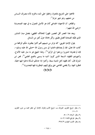 -١٤٤-
‫ﺍﻟﻨـﺎﺱ‬ ‫ﻣﻨﺼﺮﻑ‬ ‫ﻷﻧﻪ‬ ‫ﺑﺎﶈﺮﻡ؛‬ ‫ﺍﻟﺒﺪﺀ‬ ‫ﻋﻠﻰ‬ ‫ﻭﺍﺗﻔﻘﻮﺍ‬ ،‫ﺑﺎﳍﺠﺮﺓ‬ ‫ﺍﻟﺘﺎﺭﻳﺦ‬ ‫ﻋﻠﻰ‬ ‫ﻓﺄﲨﻌﻮﺍ‬
‫ﺣﺮﺍﻡ‬ ‫ﺷﻬﺮ‬ ‫ﻭﻫﻮ‬ ،‫ﺣﺠﻬﻢ‬ ‫ﻣﻦ‬)١(
.
‫ﻭﺍﻟﻈﺎﻫﺮ‬:‫ﺍﻟﺼﺤ‬ ‫ﻋﻬﺪ‬ ‫ﰲ‬ ‫ﺑﻪ‬ ‫ﺍﳌﻌﻤﻮﻝ‬ ‫ﺍﻷﺻﻞ‬ ‫ﻫﻮ‬ ‫ﻛﺎﻥ‬ ‫ﺍﳉﻤﺎﻋﻲ‬ ‫ﺍﻻﺟﺘﻬﺎﺩ‬ ‫ﺃﻥ‬‫ـ‬‫ﺎﺑﺔ‬
–‫ﻋﻨﻬﻢ‬ ‫ﺍﷲ‬ ‫ﺭﺿﻲ‬-.
‫ﺍﻟﺘﺸﺎﻭﺭ‬ ‫ﻣﺒﺪﺇ‬ ‫ﺑﻔﻀﻞ‬ ‫ﺍﻟﻔﻘﻬﻲ؛‬ ‫ﻟﻠﺨﻼﻑ‬ ‫ﺍ‬‫ﺭ‬‫ﻇﻬﻮ‬ ‫ﺍﻟﻌﺼﻮﺭ‬ ‫ﺃﻗﻞ‬ ‫ﺍﻟﻌﺼﺮ‬ ‫ﻫﺬﺍ‬ ‫ﻭﻳﻌﺪ‬
‫ﺍﻟﺬ‬‫ﺍﳌﺴﺎﺋﻞ‬ ‫ﻣﻦ‬ ‫ﻛﺜﲑ‬ ‫ﺣﻮﻝ‬ ‫ﺎ‬‫ﻋ‬‫ﺇﲨﺎ‬ ‫ﻭﺃﲦﺮ‬ ،‫ﺗﻄﺒﻴﻖ‬ ‫ﺃﻓﻀﻞ‬ ‫ﺍﻟﺼﺤﺎﺑﺔ‬ ‫ﻘﻪ‬‫ﺒ‬‫ﻃ‬ ‫ﻱ‬.
‫ﺍﳉﻮﻳﲏ‬ ‫ﺍﻹﻣﺎﻡ‬ ‫ﻳﻘﻮﻝ‬" :‫ﻣﻦ‬ ‫ﺍﻟﻮﺍﻗﻌﺔ‬ ‫ﺣﻜﻢ‬ ‫ﻳﻄﻠﺒﻮﻥ‬ ‫ﻛﺎﻧﻮﺍ‬ ‫ﻢ‬‫ﺃ‬ ‫ﺷﻴﻤﻬﻢ‬ ‫ﻣﻦ‬ ‫ﺗﻮﺍﺗﺮ‬ ‫ﻗﺪ‬
‫ﺍﷲ‬ ‫ﺭﺳﻮﻝ‬ ‫ﺳﻨﻦ‬ ‫ﰲ‬ ‫ﻓﺘﺸﻮﺍ‬ ‫ﻳﺼﺎﺩﻓﻮﻩ‬ ‫ﱂ‬ ‫ﻓﺈﻥ‬ ،‫ﺗﻌﺎﱃ‬ ‫ﺍﷲ‬ ‫ﻛﺘﺎﺏ‬–‫ﻭﺳﻠﻢ‬ ‫ﻋﻠﻴﻪ‬ ‫ﺍﷲ‬ ‫ﺻﻠﻰ‬-،
‫ﺍﻟﺮﺃﻱ‬ ‫ﺇﱃ‬ ‫ﻭﺭﺟﻌﻮﺍ‬ ‫ﺍﺷﺘﻮﺭﻭﺍ‬ ‫ﳚﺪﻭﻫﺎ‬ ‫ﱂ‬ ‫ﻓﺈﻥ‬")٢(
،،‫ﺍﻷﺗﺒﺎﻉ‬ ‫ﻋﻠﻴﻪ‬ ‫ﺳﺎﺭ‬ ‫ﻣﺎ‬ ‫ﻫﻮ‬ ‫ﺍﳌﻨﻬﺞ‬ ‫ﻭﻫﺬﺍ‬
‫ﺍﻟﻌﻠﻤﻲ‬ ‫ﻤﻊ‬‫ﺑﺎ‬ ‫ﻳﺴﻤﻰ‬ ‫ﻣﺎ‬ ‫ﺃﺷﺒﻪ‬ ‫ﻛﻮﻧﻮﺍ‬ ‫ﺍﻟﺬﻳﻦ‬ ‫ﺍﻟﺴﺒﻌﺔ‬ ‫ﺍﻟﻔﻘﻬﺎﺀ‬ ‫ﻭﺃﺷﻬﺮﻫﻢ‬)٣(
‫ﺍﺑﻦ‬ ‫ﻓﻌﻦ‬ ،
‫ﻗﺎﻝ‬ ‫ﺍﳌﺒﺎﺭﻙ‬:،‫ﺎ‬‫ﻌ‬‫ﲨﻴ‬ ‫ﻓﻴﻬﺎ‬ ‫ﺩﺧﻠﻮﺍ‬ ‫ﺍﳌﺴﺄﻟﺔ‬ ‫ﻢ‬‫ﺟﺎﺀ‬ ‫ﺇﺫﺍ‬ ‫ﻭﻛﺎﻧﻮﺍ‬ ،‫ﺳﺒﻌﺔ‬ ‫ﺍﳌﺪﻳﻨﺔ‬ ‫ﺃﻫﻞ‬ ‫ﻓﻘﻬﺎﺀ‬ ‫ﻛﺎﻥ‬
‫ﻓﻴﻬﺎ‬ ‫ﻓﻴﻨﻈﺮﻭﻥ‬ ،‫ﺇﻟﻴﻬﻢ‬ ‫ﻳﺮﻓﻊ‬ ‫ﺣﱴ‬ ‫ﺍﻟﻘﺎﺿﻲ‬ ‫ﻳﻘﻀﻲ‬ ‫ﻭﻻ‬ ،‫ﻓﻴﻬﺎ‬ ‫ﻓﻨﻈﺮﻭﺍ‬‫ﻓﻴﺼﺪﺭﻭﻥ‬)٤(
.

)١(‫ﻳﻨﻈﺮ‬:‫ﺑـ‬ ‫ﺍﳌﻌﺮﻭﻑ‬ ،‫ﺍﻟﻄﱪﻱ‬ ‫ﺗﺎﺭﻳﺦ‬:‫ﻟﻺﻣﺎﻡ‬ ،‫ﻭﺍﳌﻠﻮﻙ‬ ‫ﺍﻷﻣﻢ‬ ‫ﺗﺎﺭﻳﺦ‬/،‫ﺍﻟﻄﱪﻱ‬ ‫ﺟﺮﻳﺮ‬ ‫ﺑﻦ‬ ‫ﳏﻤﺪ‬ ‫ﺟﻌﻔﺮ‬ ‫ﺃﰊ‬
٢/١١٠.
)٢(‫ﻳﻨﻈﺮ‬:‫ﺍﻟﱪﻫﺎﻥ‬٢/٥٠٠.
)٣(‫ﻳﻨﻈﺮ‬:‫ﺍﻷﺩﻟﺔ‬ ‫ﻗﻮﺍﻃﻊ‬١/٤٠٢.
)٤(‫ﻳﻨﻈﺮ‬:‫ﺍﻟﺘﻬﺬﻳﺐ‬ ‫ﺬﻳﺐ‬٣/٣٧٨.
 