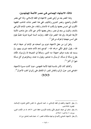 -١٤٦-
‫ﹰﺎ‬‫ﺜ‬‫ﺛﺎﻟ‬:‫ﻓ‬ ‫ﺍﳉﻤﺎﻋﻲ‬ ‫ﺍﻻﺟﺘﻬﺎﺩ‬‫ـ‬‫ﺘﻬﺪﻳﻦ‬‫ﺍ‬ ‫ﺍﻷﺋﻤﺔ‬ ‫ﻋﺼﺮ‬ ‫ﻲ‬:
‫ﺑﻌﺼﺮ‬ ‫ﲰﻲ‬ ‫ﻭﻟﺬﺍ‬ ،‫ﺍﻹﺳﻼﻣﻲ‬ ‫ﺍﻟﻔﻘﻪ‬ ‫ﰲ‬ ‫ﺍﻻﺟﺘﻬﺎﺩ‬ ‫ﻋﺼﻮﺭ‬ ‫ﺃﺯﻫﻰ‬ ‫ﻣﻦ‬ ‫ﻳﻌﺪ‬ ‫ﺍﻟﻌﺼﺮ‬ ‫ﻭﻫﺬﺍ‬
،‫ﻭﺍﻟﺘﺄﻟﻴﻒ‬ ‫ﺍﻟﺘﺪﻭﻳﻦ‬ ‫ﻭﻋﺼﺮ‬ ،‫ﻭﺍﻟﻨﻀﺞ‬ ‫ﺍﻟﻜﻤﺎﻝ‬‫ﺍﻟﻔﻘﻬﻴﺔ‬ ‫ﺍﳌﺬﺍﻫﺐ‬ ‫ﻧﺸﺄﺕ‬ ‫ﺍﻟﻌﺼﺮ‬ ‫ﻫﺬﺍ‬ ‫ﻓﻔﻲ‬
‫ﺍﻷﻭﺯﺍﻋﻲ‬ ‫ﺍﻹﻣﺎﻡ‬ ‫ﻣﺬﻫﺐ‬ ‫ﻣﺜﻞ‬ ،‫ﻭﺍﻟﺒﻘﺎﺀ‬ ‫ﺍﻻﻧﺘﺸﺎﺭ‬ ‫ﻟﻪ‬ ‫ﻳﻜﺘﺐ‬ ‫ﻭﱂ‬ ‫ﺑﻌﻀﻬﺎ‬ ‫ﺍﻧﺪﺭﺱ‬ ‫ﺍﻟﱵ‬ ‫ﺍﻟﻜﱪﻯ‬
‫ﺍﻷﺋﻤﺔ‬ ‫ﻣﺬﺍﻫﺐ‬ ‫ﻣﺜﻞ‬ ،‫ﺍﻵﻥ‬ ‫ﺣﱴ‬ ‫ﺍﻵﺧﺮ‬ ‫ﺑﻌﻀﻬﺎ‬ ‫ﻭﻋﺎﺵ‬ ،‫ﻣﺼﺮ‬ ‫ﰲ‬ ‫ﺳﻌﺪ‬ ‫ﺑﻦ‬ ‫ﻭﺍﻟﻠﻴﺚ‬ ،‫ﺑﺎﻟﺸﺎﻡ‬
‫ﺗﺪﻭ‬ ‫ﺍﻟﻨﺒﻮﻳﺔ‬ ‫ﺍﻟﺴﻨﺔ‬ ‫ﻧﺖ‬‫ﻭ‬‫ﻭﺩ‬ ،‫ﺍﻟﻔﻘﻪ‬ ‫ﻥ‬‫ﻭ‬‫ﺩ‬ ‫ﺍﻟﻌﺼﺮ‬ ‫ﻫﺬﺍ‬ ‫ﻭﰲ‬ ،‫ﺍﳌﺘﺒﻮﻋﺔ‬ ‫ﺍﻷﺭﺑﻌﺔ‬‫ﻳﻘﻮﻡ‬ ‫ﺎ‬‫ﻴ‬‫ﻋﻠﻤ‬ ‫ﺎ‬‫ﻨ‬‫ﻳ‬
‫ﻗﺒﻞ‬ ‫ﻣﻦ‬ ‫ﺗﻌﺮﻑ‬ ‫ﱂ‬ ‫ﻣﻨﻬﺠﻴﺔ‬ ‫ﺃﺳﺲ‬ ‫ﻋﻠﻰ‬)١(
.
‫ﺣﻨﻴﻔﺔ‬ ‫ﺃﺑﻮ‬ ‫ﺍﻹﻣﺎﻡ‬ ‫ﻫﻮ‬ ‫ﺃﺻﺤﺎﺑﻪ‬ ‫ﺑﲔ‬ ‫ﺷﻮﻯ‬ ‫ﺍﻻﺟﺘﻬﺎﺩ‬ ‫ﺟﻌﻞ‬ ‫ﻣﻦ‬ ‫ﺃﺑﺮﺯ‬ ‫ﻭﻟﻌﻞ‬–‫ﺭﲪﻪ‬
‫ﺍﷲ‬-‫ﺍﳌﻜﻲ‬ ‫ﺍﳌﻮﻓﻖ‬ ‫ﻳﻘﻮﻝ‬ ،–‫ﺍﷲ‬ ‫ﺭﲪﻪ‬-" :‫ﻭﱂ‬ ،‫ﺑﻴﻨﻬﻢ‬ ‫ﺷﻮﺭﻯ‬ ‫ﻣﺬﻫﺒﻪ‬ ‫ﺍﻷﻧﺎﻡ‬ ‫ﺇﻣﺎﻡ‬ ‫ﻓﻮﺿﻊ‬
‫ﺍﻟﻨﺼﻴ‬ ‫ﰲ‬ ‫ﹰ‬‫ﺔ‬‫ﻭﻣﺒﺎﻟﻐ‬ ،‫ﺍﻟﺪﻳﻦ‬ ‫ﻣﻨﻪ‬ ‫ﺍ‬‫ﺩ‬‫ﺍﺟﺘﻬﺎ‬ ‫ﻢ‬‫ﺩﻭ‬ ‫ﺑﻨﻔﺴﻪ‬ ‫ﻓﻴﻪ‬ ‫ﻳﺴﺘﺒﺪ‬‫ﻓﻜﺎﻥ‬ ،‫ﻭﻟﺮﺳﻮﻟﻪ‬ ‫ﷲ‬ ‫ﺤﺔ‬
‫ﻣﺴﺄﻟﺔ‬ ‫ﻛﻞ‬ ‫ﰲ‬ ‫ﻭﻳﻨﺎﻇﺮﻫﻢ‬ ،‫ﻋﻨﺪﻩ‬ ‫ﻣﺎ‬ ‫ﻭﻳﻘﻮﻝ‬ ،‫ﻋﻨﺪﻫﻢ‬ ‫ﻣﺎ‬ ‫ﻳﺴﺄﻝ‬ ‫ﰒ‬ ،‫ﻣﺴﺄﻟﺔ‬ ‫ﰒ‬ ‫ﻣﺴﺄﻟﺔ‬ ‫ﻳﻄﺮﺡ‬
‫ﺃﻛﺜﺮ‬ ‫ﺃﻭ‬ ‫ﺍ‬‫ﺮ‬‫ﺷﻬ‬")٢(
.
‫ﺍﻻﺟﺘﻬﺎﺩ‬ ‫ﻣﺴﲑﺓ‬ ‫ﻛﺎﻧﺖ‬ ‫ﺣﻴﺚ‬ ،‫ﺘﻬﺪﻳﻦ‬‫ﺍ‬ ‫ﺍﻷﺋﻤﺔ‬ ‫ﻟﺒﻘﻴﺔ‬ ‫ﺑﺎﻟﻨﺴﺒﺔ‬ ‫ﺍﻷﻣﺮ‬ ‫ﻛﺎﻥ‬ ‫ﻭﻛﺬﻟﻚ‬
‫ﺍﻷ‬ ‫ﺃﻏﻠﺐ‬ ‫ﰲ‬ ‫ﺭﺃﻱ‬ ‫ﻋﻠﻰ‬ ‫ﺍﻻﺗﻔﺎﻕ‬ ‫ﰒ‬ ،‫ﺍﳌﺜﻤﺮ‬ ‫ﻭﺍﻟﻨﻘﺎﺵ‬ ‫ﺍﻟﺮﺃﻱ‬ ‫ﺣﻮﻝ‬ ‫ﺗﺪﻭﺭ‬ ‫ﺍﳉﻤﺎﻋﻲ‬‫ﺣﻮﺍﻝ‬)٣(
.

)١(‫ﻳﻨﻈﺮ‬:‫ﺩ‬ ،‫ﺍﻹﺳﻼﻣﻲ‬ ‫ﺍﻟﻔﻘﻪ‬ ‫ﰲ‬ ‫ﻭﺍﻟﺘﻘﻠﻴﺪ‬ ‫ﺍﻻﺟﺘﻬﺎﺩ‬.،‫ﺍﻹﺳﻼﻣﻴﺔ‬ ‫ﻟﻠﺸﺆﻭﻥ‬ ‫ﺍﻷﻋﻠﻰ‬ ‫ﻠﺲ‬‫ﺍ‬ ‫ﻁ‬ ،‫ﺍﻟﺪﺳﻮﻗﻲ‬ ‫ﳏﻤﺪ‬
،‫ﺍﻟﻘﺎﻫﺮﺓ‬١٣٩٣‫ﻫـ‬.
)٢(‫ﻳﻨﻈﺮ‬:،‫ﺍﻟﺪﻳﻦ‬ ‫ﺣﺎﻓﻆ‬ ‫ﺍﻟﻜﺮﺩﺭﻱ‬ ‫ﻭﺍﻹﻣﺎﻡ‬ ‫ﺍﳌﻜﻲ‬ ‫ﻟﻠﻤﻮﻓﻖ‬ ،‫ﺣﻨﻴﻔﺔ‬ ‫ﺃﰊ‬ ‫ﻣﻨﺎﻗﺐ‬٢/٥٧،‫ﺍﻟﻌﺮﰊ‬ ‫ﺍﻟﻜﺘﺎﺏ‬ ‫ﺩﺍﺭ‬ ‫ﻁ‬ ،
،‫ﺑﲑﻭﺕ‬١٤٠١‫ﻫـ‬-١٩٨١‫ﻡ‬.
)٣(‫ﻳﻨﻈﺮ‬:‫ﺃ‬ ،‫ﺍﻟﻌﺼﺮ‬ ‫ﻣﺸﻜﻼﺕ‬ ‫ﻣﻮﺍﺟﻬﺔ‬ ‫ﰲ‬ ‫ﻭﺃﳘﻴﺘﻪ‬ ‫ﺍﳉﻤﺎﻋﻲ‬ ‫ﺍﻻﺟﺘﻬﺎﺩ‬.‫ﺩ‬.‫ﺹ‬ ،‫ﺇﲰﺎﻋﻴﻞ‬ ‫ﳏﻤﺪ‬ ‫ﺷﻌﺒﺎﻥ‬٤١.
 