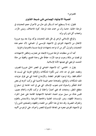 -١٤٧-
‫ﲞﺼﻮﺹ‬=
‫ﻓ‬ ‫ﺍﳉﻤﺎﻋﻲ‬ ‫ﺍﻻﺟﺘﻬﺎﺩ‬ ‫ﺃﳘﻴﺔ‬‫ـ‬‫ﺍﻟﻔﺘﻮﻯ‬ ‫ﺿﺒﻂ‬ ‫ﻲ‬
‫ﻓﻨﻘﻮﻝ‬:‫ﻳ‬ ‫ﻻ‬ ‫ﺇﻧﻪ‬‫ﰲ‬ ‫ﺍﻟﺘﺤﺪﻳﺎﺕ‬ ‫ﺣﺠﻢ‬ ‫ﺍﻷﺣﻮﺍﻝ‬ ‫ﻣﻦ‬ ‫ﺣﺎﻝ‬ ‫ﺑﺄﻱ‬ ‫ﻳﻨﻜﺮ‬ ‫ﺃﻥ‬ ‫ﺃﺣﺪ‬ ‫ﺴﺘﻄﻴﻊ‬
‫ﺍﳌﺮﺣﻠﺔ‬ ‫ﻫﺬﻩ‬ ‫ﲰﺎﺕ‬ ‫ﻣﻦ‬ ‫ﻭﺃﻥ‬ ‫ﺧﺎﺻﺔ‬ ،‫ﺍﳊﺎﻟﻴﺔ‬ ‫ﺍﳌﺮﺣﻠﺔ‬:،‫ﺍﻵﺭﺍﺀ‬ ‫ﻭﺗﺒﺎﻳﻦ‬ ،‫ﺍﻻﺧﺘﻼﻑ‬ ‫ﻛﺜﺮﺓ‬
‫ﺑﺮﺃﻳﻪ‬ ‫ﺭﺃﻱ‬ ‫ﺫﻱ‬ ‫ﻛﻞ‬ ‫ﻭﺇﻋﺠﺎﺏ‬.
‫ﻇ‬ ‫ﰲ‬ ‫ﺍﻟﺮﺍﻫﻦ‬ ‫ﺍﻹﺳﻼﻣﻲ‬ ‫ﻭﺍﻟﻮﺍﻗﻊ‬‫ﺿﺮﻭﺭﺓ‬ ‫ﻳﻮﻡ‬ ‫ﺑﻌﺪ‬ ‫ﺎ‬‫ﻣ‬‫ﻳﻮ‬ ‫ﻳﺆﻛﺪ‬ ‫ﺍﻟﺘﺤﺪﻳﺎﺕ‬ ‫ﺗﻠﻚ‬ ‫ﻞ‬
‫ﻫﺬﻩ‬ ‫ﺣﺠﻢ‬ ‫ﻷﻥ‬ ‫ﺍﳉﻤﺎﻋﻲ؛‬ ‫ﺃﻭ‬ ‫ﺍﳌﺆﺳﺴﻲ‬ ‫ﺍﻻﺟﺘﻬﺎﺩ‬ ‫ﺇﱃ‬ ‫ﺍﻟﻔﺮﺩﻱ‬ ‫ﺍﻻﺟﺘﻬﺎﺩ‬ ‫ﻣﻦ‬ ‫ﺍﻻﻧﺘﻘﺎﻝ‬
‫ﻭﺍﳉﺰﺋﻴﺔ‬ ‫ﺑﺎﶈﺪﻭﺩﻳﺔ‬ ‫ﻣﺘﺴﻤﺔ‬ ‫ﻓﺮﺩﻳﺔ‬ ‫ﺑﺎﺟﺘﻬﺎﺩﺍﺕ‬ ‫ﺗﻮﺍﺟﻪ‬ ‫ﺃﻥ‬ ‫ﻣﻦ‬ ‫ﺃﻛﱪ‬ ‫ﻭﺍﻟﻨﻮﺍﺯﻝ‬ ‫ﺍﻟﺘﺤﺪﻳﺎﺕ‬.
‫ﺍﻻﺟﺘﻬﺎﺩ‬ ‫ﻭﺗﻨﺎﻗﺾ‬ ‫ﺗﻀﺎﺭﺏ‬ ‫ﻋﻦ‬ ‫ﺍﻻﺑﺘﻌﺎﺩ‬ ‫ﺿﺮﻭﺭﺓ‬ ‫ﺍﳌﺮﺣﻠﺔ‬ ‫ﻣﺘﻄﻠﺒﺎﺕ‬ ‫ﻣﻦ‬ ‫ﺃﻥ‬ ‫ﻛﻤﺎ‬‫ﺍﺕ‬
‫ﺣﺎﻟﺔ‬ ‫ﻣﻦ‬ ‫ﹰﺎ‬‫ﻔ‬‫ﻭﲣﻔﻴ‬ ،‫ﺘﻤﻊ‬‫ﺍ‬ ‫ﻭﺣﺪﺓ‬ ‫ﻋﻠﻰ‬ ‫ﹰﺎ‬‫ﻇ‬‫ﺣﻔﺎ‬ ‫ﺍﻵﺭﺍﺀ؛‬ ‫ﺗﻮﺣﻴﺪ‬ ‫ﻭﺟﻮﺏ‬ ‫ﺎ‬‫ﺷﺄ‬ ‫ﻣﻦ‬ ‫ﻗﻀﺎﻳﺎ‬ ‫ﰲ‬
‫ﺍﻹﺳﻼﻣﻴﺔ‬ ‫ﺍﻷﻣﺔ‬ ‫ﺗﻌﻴﺸﻬﺎ‬ ‫ﺍﻟﱵ‬ ‫ﺍﳌﺮﺟﻌﻲ‬ ‫ﺍﻟﺘﺸﺘﺖ‬.
‫ﺩ‬ ‫ﻳﻘﻮﻝ‬.‫ﺍﳋﺎﺩﻣﻲ‬" :،‫ﻗﺼﻮﻯ‬ ‫ﺿﺮﻭﺭﺓ‬ ‫ﺍﳊﺎﱄ‬ ‫ﺍﻟﻌﺼﺮ‬ ‫ﰲ‬ ‫ﺍﳉﻤﺎﻋﻲ‬ ‫ﺍﻻﺟﺘﻬﺎﺩ‬ ‫ﺇﻥ‬
‫ﺍﻟﱵ‬ ‫ﺍﳉﺰﺋﻴﺔ‬ ‫ﻭﺍﻟﻮﻗﺎﺋﻊ‬ ‫ﺍﳌﺸﻜﻼﺕ‬ ‫ﻟﻜﺜﺮﺓ‬ ‫ﻟﻴﺲ‬ ،‫ﺫﺍﺗﻪ‬ ‫ﺣﺪ‬ ‫ﰲ‬ ‫ﺟﻠﻴﻞ‬ ‫ﻭﻣﻘﺼﺪ‬‫ﳍﺎ‬ ‫ﻟﻴﺴﺖ‬
‫ﺟﺰﺋﻴﺎﺕ‬ ‫ﻓﻮﻕ‬ ‫ﻫﻲ‬ ‫ﺍﻟﱵ‬ ‫ﺍﻟﻌﺎﻣﺔ‬ ‫ﻭﺍﻷﻭﺿﺎﻉ‬ ،‫ﺍﳌﻌﻘﺪﺓ‬ ‫ﺍﻟﻈﻮﺍﻫﺮ‬ ‫ﻟﻮﺟﻮﺩ‬ ‫ﻭﺇﳕﺎ‬ ،‫ﻓﻘﻂ‬ ‫ﺃﺣﻜﺎﻡ‬
‫ﺑﻌﺾ‬ ‫ﰲ‬ ‫ﺁﺛﺎﺭﻫﺎ‬ ‫ﺗﺮﻛﺖ‬ ‫ﺍﻟﱵ‬ ‫ﺍﻷﺟﻨﺒﻴﺔ‬ ‫ﺍﳍﻴﻤﻨﺔ‬ ‫ﺣﺠﻢ‬ ‫ﻭﻟﻀﺨﺎﻣﺔ‬ ،‫ﻭﺍﻟﻮﻗﺎﺋﻊ‬ ‫ﺍﳌﺸﻜﻼﺕ‬ ‫ﺗﻠﻚ‬
‫ﺍﺳﺘﻔﺮﺍﻍ‬ ‫ﺇﱃ‬ ‫ﺍﳊﺎﺟﺔ‬ ‫ﺃﺷﺪ‬ ‫ﰲ‬ ‫ﻫﻲ‬ ‫ﺍﻟﱵ‬ ،‫ﺍﻹﺳﻼﻡ‬ ‫ﺷﻌﻮﺏ‬ ‫ﻟﺪﻯ‬ ‫ﻭﺍﻟﺴﻠﻮﻙ‬ ‫ﺍﻟﺘﻔﻜﲑ‬ ‫ﺃﳕﺎﻁ‬
‫ﻭﻣﺘﺎﺑﻌﺎﺕ‬ ،‫ﺍﻟﻨﻈﲑ‬ ‫ﻣﻨﻘﻄﻊ‬،‫ﻣﻌﻴﻨﲔ‬ ‫ﻭﺃﻋﻼﻡ‬ ‫ﻷﻓﺮﺍﺩ‬ ‫ﺗﺮﻛﺖ‬ ‫ﻟﻮ‬ ‫ﺎ‬‫ﺑ‬‫ﻭﺃﺣﻘﺎ‬ ‫ﺍ‬‫ﺭ‬‫ﺃﻋﻤﺎ‬ ‫ﺗﻔﲏ‬ ‫ﻗﺪ‬
‫ﺍﳋﱪﺍﺀ‬ ‫ﻋﻤﻞ‬ ‫ﻋﻠﻰ‬ ‫ﺍﻟﻘﺎﺋﻤﺔ‬ ‫ﺍﻻﺟﺘﻬﺎﺩﻳﺔ‬ ‫ﺍﳉﻤﺎﻋﻴﺔ‬ ‫ﺍﻋﺘﻤﺎﺩ‬ ‫ﺳﻮﻯ‬ ‫ﺳﺒﻴﻞ‬ ‫ﻣﻦ‬ ‫ﻫﻨﺎﻙ‬ ‫ﻓﻠﻴﺲ‬
‫ﺑﺎﻟﻌﻠﻮﻡ‬ ‫ﻭﺍﻻﺳﺘﺌﻨﺎﺱ‬ ،‫ﺍﻟﺸﺮﻋﻴﺔ‬ ‫ﻭﺍﳉﺎﻣﻌﻴﺔ‬ ‫ﺍﻟﻌﻠﻤﻴﺔ‬ ‫ﺍﳌﺆﺳﺴﺎﺕ‬ ‫ﻭﺩﻭﺭ‬ ،‫ﺍﻟﻔﻘﻬﺎﺀ‬ ‫ﻭﺍﺳﺘﻨﺒﺎﻁ‬
‫ﺍﻟﻌﻠﻤ‬ ‫ﻣﻦ‬ ‫ﺍﻟﻜﺜﲑ‬ ‫ﻫﺬﺍ‬ ‫ﺇﱃ‬ ‫ﺩﻋﺎ‬ ‫ﻭﻗﺪ‬ ،‫ﺍﻟﻌﺼﺮﻳﺔ‬ ‫ﻭﺍﳌﻌﺎﺭﻑ‬‫ﺭﺃﻭﺍ‬ ‫ﺍﻟﺬﻳﻦ‬ ‫ﻭﺍﳌﺼﻠﺤﲔ‬ ‫ﻭﺍﻟﻔﻘﻬﺎﺀ‬ ‫ﺎﺀ‬
‫ﺃﳘﻴﺘﻪ‬ ‫ﻣﻦ‬ ‫ﺍﻟﺮﻏﻢ‬ ‫ﻋﻠﻰ‬ ،‫ﻭﺃﺣﻮﺍﻟﻪ‬ ‫ﻟﻠﻌﺼﺮ‬ ‫ﺍﻟﺸﻤﻮﻟﻴﺔ‬ ‫ﺍﳌﻌﺎﳉﺔ‬ ‫ﻋﻦ‬ ‫ﻋﺠﺰﻩ‬ ‫ﺍﻟﻔﺮﺩﻱ‬ ‫ﺍﻻﺟﺘﻬﺎﺩ‬ ‫ﰲ‬
 