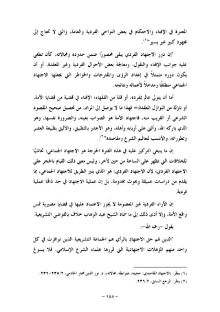 -١٤٨-
‫ﺇﱃ‬ ‫ﲢﺘﺎﺝ‬ ‫ﻻ‬ ‫ﻭﺍﻟﱵ‬ ،‫ﻭﺍﻟﻌﺎﻣﺔ‬ ‫ﺍﻟﻔﺮﺩﻳﺔ‬ ‫ﺍﻟﻨﻮﺍﺣﻲ‬ ‫ﺑﻌﺾ‬ ‫ﰲ‬ ‫ﻭﺍﻻﺣﺘﻜﺎﻡ‬ ‫ﺍﻹﻓﺘﺎﺀ‬ ‫ﰲ‬ ‫ﺍﳌﻌﺘﱪﺓ‬
‫ﻳﺴﲑ‬ ‫ﻏﲑ‬ ‫ﻛﺒﲑ‬ ‫ﳎﻬﻮﺩ‬")١(
.
"‫ﺍ‬‫ﺭ‬‫ﳏﺼﻮ‬ ‫ﻳﺒﻘﻰ‬ ‫ﺍﻟﻔﺮﺩﻱ‬ ‫ﺍﻻﺟﺘﻬﺎﺩ‬ ‫ﺩﻭﺭ‬ ‫ﺇﻥ‬‫ﺗﻄﻐﻰ‬ ‫ﻛﺄﻥ‬ ،‫ﻭﳎﺎﻻﺗﻪ‬ ‫ﺣﺪﻭﺩﻩ‬ ‫ﺿﻤﻦ‬
‫ﺃﻥ‬ ‫ﺃﻭ‬ ،‫ﺍﳌﻌﻘﺪﺓ‬ ‫ﻭﻏﲑ‬ ‫ﺍﻟﻔﺮﺩﻳﺔ‬ ‫ﺍﻷﺣﻮﺍﻝ‬ ‫ﺑﻌﺾ‬ ‫ﻭﻣﻌﺎﳉﺔ‬ ،‫ﻭﺍﻟﻨﻘﻮﻝ‬ ‫ﺍﻹﻓﺘﺎﺀ‬ ‫ﺟﻮﺍﻧﺐ‬ ‫ﻋﻠﻴﻪ‬
‫ﺍﻻﺟﺘﻬﺎﺩ‬ ‫ﳚﻌﻠﻬﺎ‬ ‫ﺍﻟﱵ‬ ‫ﻭﺍﳋﻮﺍﻃﺮ‬ ‫ﻭﺍﳌﻘﺘﺮﺣﺎﺕ‬ ‫ﺍﻟﺮﺅﻯ‬ ‫ﺇﻋﺪﺍﺩ‬ ‫ﰲ‬ ‫ﹰ‬‫ﻼ‬‫ﻣﺘﻤﺜ‬ ‫ﺩﻭﺭﻩ‬ ‫ﻳﻜﻮﻥ‬
‫ﻭﻧﺘﺎﺋﺠﻪ‬ ‫ﻷﻋﻤﺎﻟﻪ‬ ‫ﹰ‬‫ﻼ‬‫ﻭﻣﺪﺧ‬ ‫ﹰﺎ‬‫ﻘ‬‫ﻣﻨﻄﻠ‬ ‫ﺍﳉﻤﺎﻋﻲ‬.
‫ﻣﻦ‬ ‫ﻗﻠﺔ‬ ‫ﺃﻭ‬ ،‫ﲟﻔﺮﺩﻩ‬ ‫ﻋﺎﱂ‬ ‫ﻳﺘﻮﱃ‬ ‫ﺃﻥ‬ ‫ﺃﻣﺎ‬،‫ﺍﻷﻣﺔ‬ ‫ﻗﻀﺎﻳﺎ‬ ‫ﻣﻦ‬ ‫ﻗﻀﻴﺔ‬ ‫ﰲ‬ ‫ﺍﻹﻓﺘﺎﺀ‬ ‫ﺍﻟﻔﻘﻬﺎﺀ؛‬
‫ﺍﳌﻌﻘﺪﺓ؛‬ ‫ﺍﻟﻨﻮﺍﺯﻝ‬ ‫ﻣﻦ‬ ‫ﻧﺎﺯﻟﺔ‬ ‫ﺃﻭ‬=‫ﺍﳌﻘﺼﻮﺩ‬ ‫ﺻﺤﻴﺢ‬ ‫ﲢﺼﻴﻞ‬ ‫ﻣﻦ‬ ،‫ﺍﳌﺮﺍﺩ‬ ‫ﺇﱃ‬ ‫ﻳﻮﺻﻞ‬ ‫ﻻ‬ ‫ﻣﺎ‬ ‫ﻓﻬﺬﺍ‬
‫ﻣﻨﻪ‬ ‫ﺍﻟﻘﺮﻳﺐ‬ ‫ﺃﻭ‬ ‫ﺍﻟﺸﺮﻋﻲ‬‫ﻭﻫﻮ‬ ،‫ﻧﻔﺴﻬﺎ‬ ‫ﻭﺍﻟﻀﺮﻭﺭﺓ‬ ،‫ﺑﻌﻴﻨﻪ‬ ‫ﺍﻟﺼﻮﺍﺏ‬ ‫ﻫﻮ‬ ‫ﺍﻷﻣﺔ‬ ‫ﻓﺎﺟﺘﻬﺎﺩ‬ ،
،‫ﺑﺎﻟﺘﻄﺒﻴﻖ‬ ‫ﺍﻷﺟﺪﺭ‬ ‫ﻭﻫﻮ‬ ،‫ﻭﺃﻫﻠﻪ‬ ‫ﺃﺭﺑﺎﺑﻪ‬ ‫ﻋﻠﻰ‬ ‫ﻭﺃﺛﲎ‬ ،‫ﺍﷲ‬ ‫ﺑﺎﺭﻛﻪ‬ ‫ﺍﻟﺬﻱ‬‫ﺍﻟﻌﺼﺮ‬ ‫ﺑﻄﺒﻴﻌﺔ‬ ‫ﻭﺍﻷﻟﻴﻖ‬
‫ﻭﻣﻘﺎﺻﺪﻩ‬ ‫ﺍﻟﺸﺮﻉ‬ ‫ﻟﺘﻌﺎﻟﻴﻢ‬ ‫ﻭﺍﻷﻧﺴﺐ‬ ،‫ﻭﺗﻄﻮﺭﺍﺗﻪ‬")٢(
.
‫ﺎ‬‫ﻴ‬‫ﲢﺎﺷ‬ ‫ﺍﳉﻤﺎﻋﻲ؛‬ ‫ﺍﻻﺟﺘﻬﺎﺩ‬ ‫ﻫﻮ‬ ‫ﺍﳊﺮﺟﺔ‬ ‫ﺍﻟﻔﺘﺮﺓ‬ ‫ﻫﺬﻩ‬ ‫ﰲ‬ ‫ﻋﻠﻴﻪ‬ ‫ﺍﻟﺘﺮﻛﻴﺰ‬ ‫ﻳﻨﺒﻐﻲ‬ ‫ﻣﺎ‬ ‫ﺇﻥ‬
‫ﻋﻠﻰ‬ ‫ﺑﺎﳊﺠﺮ‬ ‫ﺍﻟﻘﻴﺎﻡ‬ ‫ﺫﻟﻚ‬ ‫ﻣﻌﲎ‬ ‫ﻭﻟﻴﺲ‬ ،‫ﻵﺧﺮ‬ ‫ﺣﲔ‬ ‫ﻣﻦ‬ ‫ﺍﻟﺴﺎﺣﺔ‬ ‫ﻋﻠﻰ‬ ‫ﺗﻈﻬﺮ‬ ‫ﺍﻟﱵ‬ ‫ﻟﻠﺨﻼﻓﺎﺕ‬
‫ﺍﻟﻔﺮﺩﻱ‬ ‫ﺍﻻﺟﺘﻬﺎﺩ‬ ‫ﻷﻥ‬ ‫ﺍﻟﻔﺮﺩﻱ؛‬ ‫ﺍﻻﺟﺘﻬﺎﺩ‬:‫ﻫﻮ‬‫ﲟﺎ‬ ،‫ﺍﳉﻤﺎﻋﻲ‬ ‫ﻟﻼﺟﺘﻬﺎﺩ‬ ‫ﺍﻟﻄﺮﻳﻖ‬ ‫ﻳﻨﲑ‬ ‫ﺍﻟﺬﻱ‬
‫ﺇ‬ ‫ﺑﻞ‬ ،‫ﳐﺪﻭﻣﺔ‬ ‫ﻭﲝﻮﺙ‬ ‫ﻋﻤﻴﻘﺔ‬ ‫ﺩﺭﺍﺳﺎﺕ‬ ‫ﻣﻦ‬ ‫ﻳﻘﺪﻡ‬‫ﻥ‬‫ﰲ‬ ‫ﺍﻻﺟﺘﻬﺎﺩ‬ ‫ﻋﻤﻠﻴﺔ‬‫ﻋﻤﻠﻴﺔ‬ ‫ﺎ‬‫ﺫﺍ‬ ‫ﺣﺪ‬
‫ﻓﺮﺩﻳﺔ‬.
‫ﺍﻻﻋﺘﻤﺎ‬ ‫ﳚﻮﺯ‬ ‫ﻻ‬ ‫ﺍﳌﻌﺼﻮﻣﺔ‬ ‫ﻏﲑ‬ ‫ﺍﻟﻔﺮﺩﻳﺔ‬ ‫ﺍﻵﺭﺍﺀ‬ ‫ﺇﻥ‬‫ﲤﺲ‬ ‫ﻣﺼﲑﻳﺔ‬ ‫ﻗﻀﺎﻳﺎ‬ ‫ﰲ‬ ‫ﻋﻠﻴﻬﺎ‬ ‫ﺩ‬
‫ﻭﺍﻗﻊ‬‫ﺑﺎ‬ ‫ﺧﻼﻑ‬ ‫ﺍﻟﻮﻫﺎﺏ‬ ‫ﻋﺒﺪ‬ ‫ﺍﻟﺸﻴﺦ‬ ‫ﲰﺎﻩ‬ ‫ﻣﺎ‬ ‫ﺇﱃ‬ ‫ﺫﻟﻚ‬ ‫ﺃﺩﻯ‬ ‫ﻭﺇﻻ‬ ،‫ﺍﻷﻣﺔ‬‫ﺍﻟﺘﺸﺮﻳﻌﻴﺔ‬ ‫ﻟﻔﻮﺿﻰ‬.
‫ﻳﻘﻮﻝ‬-‫ﺍﷲ‬ ‫ﺭﲪﻪ‬-:
"‫ﻛﻞ‬ ‫ﰲ‬ ‫ﺗﻮﺍﻓﺮﺕ‬ ‫ﺍﻟﺬﻳﻦ‬ ‫ﺍﻟﺘﺸﺮﻳﻌﻴﺔ‬ ‫ﺍﳉﻤﺎﻋﺔ‬ ‫ﻫﻢ‬ ‫ﺑﺎﻟﺮﺃﻱ‬ ‫ﺍﻻﺟﺘﻬﺎﺩ‬ ‫ﺣﻖ‬ ‫ﳍﻢ‬ ‫ﺍﻟﺬﻳﻦ‬
‫ﻳﺴﻮﻍ‬ ‫ﻓﻼ‬ ،‫ﺍﻹﺳﻼﻣﻲ‬ ‫ﺍﻟﺸﺮﻉ‬ ‫ﻋﻠﻤﺎﺀ‬ ‫ﻗﺮﺭﻫﺎ‬ ‫ﺍﻟﱵ‬ ‫ﺍﻻﺟﺘﻬﺎﺩﻳﺔ‬ ‫ﺍﳌﺆﻫﻼﺕ‬ ‫ﻣﻨﻬﻢ‬ ‫ﻭﺍﺣﺪ‬
)١(‫ﻳﻨﻈﺮ‬) :‫ﺍﳌﻘﺎﺻﺪﻱ‬ ‫ﺍﻻﺟﺘﻬﺎﺩ‬:‫ﳎﺎﻻﺗﻪ‬ ،‫ﺿﻮﺍﺑﻄﻪ‬ ،‫ﺣﺠﻴﺘﻪ‬(‫ﺩ‬ ،.،‫ﺍﳋﺎﺩﻣﻲ‬ ‫ﳐﺘﺎﺭ‬ ‫ﺍﻟﺪﻳﻦ‬ ‫ﻧﻮﺭ‬٢/٢٣٥-٢٣٦.
)٢(‫ﻳﻨﻈﺮ‬:،‫ﺍﻟﺴﺎﺑﻖ‬ ‫ﺍﳌﺮﺟﻊ‬٢/٢٣٦.
 