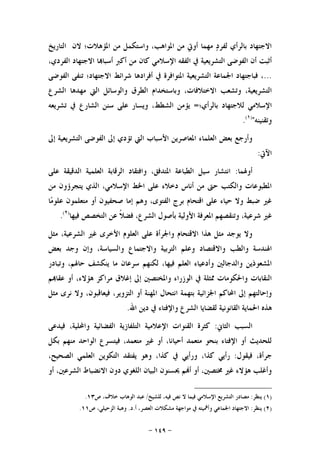 -١٤٩-
‫ﺍﻟﺘﺎﺭﻳﺦ‬ ‫ﻻﻥ‬ ‫ﺍﳌﺆﻫﻼﺕ؛‬ ‫ﻣﻦ‬ ‫ﻭﺍﺳﺘﻜﻤﻞ‬ ،‫ﺍﳌﻮﺍﻫﺐ‬ ‫ﻣﻦ‬ ‫ﺃﻭﰐ‬ ‫ﻣﻬﻤﺎ‬ ‫ﺩ‬‫ﻟﻔﺮ‬ ‫ﺑﺎﻟﺮﺃﻱ‬ ‫ﺍﻻﺟﺘﻬﺎﺩ‬
‫ﺃ‬،‫ﺍﻟﻔﺮﺩﻱ‬ ‫ﺍﻻﺟﺘﻬﺎﺩ‬ ‫ﺎ‬‫ﺃﺳﺒﺎ‬ ‫ﺃﻛﱪ‬ ‫ﻣﻦ‬ ‫ﻛﺎﻥ‬ ‫ﺍﻹﺳﻼﻣﻲ‬ ‫ﺍﻟﻔﻘﻪ‬ ‫ﰲ‬ ‫ﺍﻟﺘﺸﺮﻳﻌﻴﺔ‬ ‫ﺍﻟﻔﻮﺿﻰ‬ ‫ﺃﻥ‬ ‫ﺛﺒﺖ‬
...‫ﺍﻟﻔﻮﺿﻰ‬ ‫ﺗﻨﻔﻰ‬ ‫ﺍﻻﺟﺘﻬﺎﺩ؛‬ ‫ﺷﺮﺍﺋﻂ‬ ‫ﺃﻓﺮﺍﺩﻫﺎ‬ ‫ﰲ‬ ‫ﺍﳌﺘﻮﺍﻓﺮﺓ‬ ‫ﺍﻟﺘﺸﺮﻳﻌﻴﺔ‬ ‫ﺍﳉﻤﺎﻋﺔ‬ ‫ﻓﺒﺎﺟﺘﻬﺎﺩ‬ ،
‫ﺍﻟﺸﺮﻉ‬ ‫ﻣﻬﺪﻫﺎ‬ ‫ﺍﻟﱵ‬ ‫ﻭﺍﻟﻮﺳﺎﺋﻞ‬ ‫ﺍﻟﻄﺮﻕ‬ ‫ﻭﺑﺎﺳﺘﺨﺪﺍﻡ‬ ،‫ﺍﻻﺧﺘﻼﻓﺎﺕ‬ ‫ﻭﺗﺸﻌﺐ‬ ،‫ﺍﻟﺘﺸﺮﻳﻌﻴﺔ‬
‫ﺑﺎﻟﺮﺃﻱ؛‬ ‫ﻟﻼﺟﺘﻬﺎﺩ‬ ‫ﺍﻹﺳﻼﻣﻲ‬=‫ﺗﺸﺮﻳﻌﻪ‬ ‫ﰲ‬ ‫ﺍﻟﺸﺎﺭﻉ‬ ‫ﺳﻨﻦ‬ ‫ﻋﻠﻰ‬ ‫ﻭﻳﺴﺎﺭ‬ ،‫ﺍﻟﺸﻄﻂ‬ ‫ﻳﺆﻣﻦ‬
‫ﻭﺗﻘﻨﻴﻨﻪ‬")١(
.
‫ﺇﱃ‬ ‫ﺍﻟﺘﺸﺮﻳﻌﻴﺔ‬ ‫ﺍﻟﻔﻮﺿﻰ‬ ‫ﺇﱃ‬ ‫ﺗﺆﺩﻱ‬ ‫ﺍﻟﱵ‬ ‫ﺍﻷﺳﺒﺎﺏ‬ ‫ﺍﳌﻌﺎﺻﺮﻳﻦ‬ ‫ﺍﻟﻌﻠﻤﺎﺀ‬ ‫ﺑﻌﺾ‬ ‫ﻭﺃﺭﺟﻊ‬
‫ﺍﻵﰐ‬:
‫ﺃﻭﳍﻤﺎ‬:‫ﻋﻠﻰ‬ ‫ﺍﻟﺪﻗﻴﻘﺔ‬ ‫ﺍﻟﻌﻠﻤﻴﺔ‬ ‫ﺍﻟﺮﻗﺎﺑﺔ‬ ‫ﻭﺍﻓﺘﻘﺎﺩ‬ ،‫ﺍﳌﺘﺪﻓﻖ‬ ‫ﺍﻟﻄﺒﺎﻋﺔ‬ ‫ﺳﻴﻞ‬ ‫ﺍﻧﺘﺸﺎﺭ‬
‫ﺍﻹﺳ‬ ‫ﺍﳋﻂ‬ ‫ﻋﻠﻰ‬ ‫ﺩﺧﻼﺀ‬ ‫ﺃﻧﺎﺱ‬ ‫ﻣﻦ‬ ‫ﺣﱴ‬ ‫ﻭﺍﻟﻜﺘﺐ‬ ‫ﺍﳌﻄﺒﻮﻋﺎﺕ‬‫ﻣﻦ‬ ‫ﻳﺘﺠﺮﺅﻭﻥ‬ ‫ﺍﻟﺬﻱ‬ ،‫ﻼﻣﻲ‬
‫ﺎ‬‫ﻣ‬‫ﻋﻠﻮ‬ ‫ﻣﺘﻌﻠﻤﻮﻥ‬ ‫ﺃﻭ‬ ‫ﺻﺤﻔﻴﻮﻥ‬ ‫ﺇﻣﺎ‬ ‫ﻭﻫﻢ‬ ،‫ﺍﻟﻔﺘﻮﻯ‬ ‫ﺑﺮﺝ‬ ‫ﺍﻗﺘﺤﺎﻡ‬ ‫ﻋﻠﻰ‬ ‫ﺣﻴﺎﺀ‬ ‫ﻭﻻ‬ ‫ﺿﺒﻂ‬ ‫ﻏﲑ‬
‫ﻓﻴﻬﺎ‬ ‫ﺍﻟﺘﺨﺼﺺ‬ ‫ﻋﻦ‬ ‫ﹰ‬‫ﻼ‬‫ﻓﻀ‬ ،‫ﺍﻟﺸﺮﻉ‬ ‫ﺑﺄﺻﻮﻝ‬ ‫ﺍﻷﻭﻟﻴﺔ‬ ‫ﺍﳌﻌﺮﻓﺔ‬ ‫ﻭﺗﻨﻘﺼﻬﻢ‬ ،‫ﺷﺮﻋﻴﺔ‬ ‫ﻏﲑ‬)٢(
.
‫ﻣﺜﻞ‬ ،‫ﺍﻟﺸﺮﻋﻴﺔ‬ ‫ﻏﲑ‬ ‫ﺍﻷﺧﺮﻯ‬ ‫ﺍﻟﻌﻠﻮﻡ‬ ‫ﻋﻠﻰ‬ ‫ﻭﺍﳉﺮﺃﺓ‬ ‫ﺍﻻﻗﺘﺤﺎﻡ‬ ‫ﻫﺬﺍ‬ ‫ﻣﺜﻞ‬ ‫ﻳﻮﺟﺪ‬ ‫ﻭﻻ‬
‫ﻭﺍﻻﻗ‬ ‫ﻭﺍﻟﻄﺐ‬ ‫ﺍﳍﻨﺪﺳﺔ‬‫ﺑﻌﺾ‬ ‫ﻭﺟﺪ‬ ‫ﻭﺇﻥ‬ ،‫ﻭﺍﻟﺴﻴﺎﺳﺔ‬ ‫ﻭﺍﻻﺟﺘﻤﺎﻉ‬ ‫ﺍﻟﺘﺮﺑﻴﺔ‬ ‫ﻭﻋﻠﻢ‬ ‫ﺘﺼﺎﺩ‬
‫ﻭﺗﺒﺎﺩﺭ‬ ،‫ﺣﺎﳍﻢ‬ ‫ﻳﻨﻜﺸﻒ‬ ‫ﻣﺎ‬ ‫ﺳﺮﻋﺎﻥ‬ ‫ﻟﻜﻨﻬﻢ‬ ،‫ﻓﻴﻬﺎ‬ ‫ﺍﻟﻌﻠﻢ‬ ‫ﻭﺃﺩﻋﻴﺎﺀ‬ ‫ﻭﺍﻟﺪﺟﺎﻟﲔ‬ ‫ﺍﳌﺸﻌﻮﺫﻳﻦ‬
‫ﻢ‬‫ﻋﻘﺎ‬ ‫ﺃﻭ‬ ،‫ﻫﺆﻻﺀ‬ ‫ﻣﺮﺍﻛﺰ‬ ‫ﺇﻏﻼﻕ‬ ‫ﺇﱃ‬ ‫ﻭﺍﳌﺨﺘﺼﲔ‬ ‫ﺍﻟﻮﺯﺭﺍﺀ‬ ‫ﰲ‬ ‫ﳑﺜﻠﺔ‬ ‫ﻭﺍﳊﻜﻮﻣﺎﺕ‬ ‫ﺍﻟﻨﻘﺎﺑﺎﺕ‬
‫ﺃﻭ‬ ‫ﺍﳌﻬﻨﺔ‬ ‫ﺍﻧﺘﺤﺎﻝ‬ ‫ﺑﺘﻬﻤﺔ‬ ‫ﺍﳉﺰﺍﺋﻴﺔ‬ ‫ﺍﶈﺎﻛﻢ‬ ‫ﺇﱃ‬ ‫ﻭﺇﺣﺎﻟﺘﻬﻢ‬‫ﻣﺜﻞ‬ ‫ﻧﺮﻯ‬ ‫ﻭﻻ‬ ،‫ﻓﻴﻌﺎﻗﺒﻮﻥ‬ ،‫ﺍﻟﺘﺰﻭﻳﺮ‬
‫ﺍﷲ‬ ‫ﺩﻳﻦ‬ ‫ﰲ‬ ‫ﻭﺍﻹﻓﺘﺎﺀ‬ ‫ﺍﻟﺸﺮﻉ‬ ‫ﻟﻘﻀﺎﻳﺎ‬ ‫ﺍﻟﻘﺎﻧﻮﻧﻴﺔ‬ ‫ﺍﳊﻤﺎﻳﺔ‬ ‫ﻫﺬﻩ‬.
‫ﺍﻟﺜﺎﱐ‬ ‫ﺍﻟﺴﺒﺐ‬:‫ﻓﻴﺪﻋﻰ‬ ،‫ﻭﺍﶈﻠﻴﺔ‬ ‫ﺍﻟﻔﻀﺎﺋﻴﺔ‬ ‫ﺍﻟﺘﻠﻔﺎﺯﻳﺔ‬ ‫ﺍﻹﻋﻼﻣﻴﺔ‬ ‫ﺍﻟﻘﻨﻮﺍﺕ‬ ‫ﻛﺜﺮﺓ‬
‫ﺑﻜﻞ‬ ‫ﻣﻨﻬﻢ‬ ‫ﺍﻟﻮﺍﺣﺪ‬ ‫ﻓﻴﺘﺴﺮﻉ‬ ،‫ﻣﺘﻌﻤﺪ‬ ‫ﻏﲑ‬ ‫ﺃﻭ‬ ،‫ﺃﺣﻴﺎﻧﺎ‬ ‫ﻣﺘﻌﻤﺪ‬ ‫ﺑﻨﺤﻮ‬ ‫ﺍﻹﻓﺘﺎﺀ‬ ‫ﺃﻭ‬ ‫ﻟﻠﺤﺪﻳﺚ‬
‫ﻓﻴﻘﻮﻝ‬ ،‫ﺟﺮﺃﺓ‬:‫ﻛﺬﺍ‬ ‫ﺭﺃﻳﻲ‬،‫ﺍﻟﺼﺤﻴﺢ‬ ‫ﺍﻟﻌﻠﻤﻲ‬ ‫ﺍﻟﺘﻜﻮﻳﻦ‬ ‫ﻳﻔﺘﻘﺪ‬ ‫ﻭﻫﻮ‬ ،‫ﻛﺬﺍ‬ ‫ﰲ‬ ‫ﻭﺭﺃﻳﻲ‬ ،
‫ﺃﻭ‬ ،‫ﺍﻟﺸﺮﻋﲔ‬ ‫ﺍﻻﻧﻀﺒﺎﻁ‬ ‫ﺩﻭﻥ‬ ‫ﺍﻟﻠﻐﻮﻱ‬ ‫ﺍﻟﺒﻴﺎﻥ‬ ‫ﳛﺴﻨﻮﻥ‬ ‫ﻢ‬‫ﺃ‬ ‫ﺃﻭ‬ ،‫ﳐﺘﺼﲔ‬ ‫ﻏﲑ‬ ‫ﻫﺆﻻﺀ‬ ‫ﻭﺃﻏﻠﺐ‬
)١(‫ﻳﻨﻈﺮ‬:‫ﻓ‬ ‫ﺍﻹﺳﻼﻣﻲ‬ ‫ﺍﻟﺘﺸﺮﻳﻊ‬ ‫ﻣﺼﺎﺩﺭ‬‫ﻟﻠﺸﻴﺦ‬ ،‫ﻓﻴﻪ‬ ‫ﻧﺺ‬ ‫ﻻ‬ ‫ﻴﻤﺎ‬/‫ﺹ‬ ،‫ﺧﻼﻑ‬ ‫ﺍﻟﻮﻫﺎﺏ‬ ‫ﻋﺒﺪ‬١٣.
)٢(‫ﻳﻨﻈﺮ‬:‫ﺃ‬ ،‫ﺍﻟﻌﺼﺮ‬ ‫ﻣﺸﻜﻼﺕ‬ ‫ﻣﻮﺍﺟﻬﺔ‬ ‫ﰲ‬ ‫ﻭﺃﳘﻴﺘﻪ‬ ‫ﺍﳉﻤﺎﻋﻲ‬ ‫ﺍﻻﺟﺘﻬﺎﺩ‬.‫ﺩ‬.‫ﺹ‬ ،‫ﺍﻟﺰﺣﻴﻠﻲ‬ ‫ﻭﻫﺒﺔ‬١١.
 