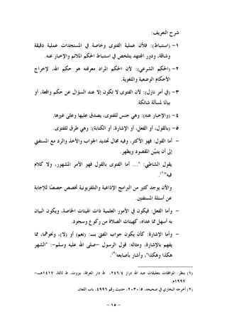 -١٥-
‫ﺍﻟﺘﻌﺮﻳﻒ‬ ‫ﺷﺮﺡ‬:
١-)‫ﺍﺳﺘﻨﺒﺎﻁ‬:(‫ﺩﻗﻴﻘﺔ‬ ‫ﻋﻤﻠﻴﺔ‬ ‫ﺍﳌﺴﺘﺠﺪﺍﺕ‬ ‫ﰲ‬ ‫ﻭﺧﺎﺻﺔ‬ ‫ﺍﻟﻔﺘﻮﻯ‬ ‫ﻋﻤﻠﻴﺔ‬ ‫ﻓﻸﻥ‬
‫ﻋﻨﻪ‬ ‫ﻭﺍﻹﺧﺒﺎﺭ‬ ‫ﺍﳌﻼﺋﻢ‬ ‫ﺍﳊﻜﻢ‬ ‫ﺍﺳﺘﻨﺒﺎﻁ‬ ‫ﰲ‬ ‫ﻳﺘﻠﺨﺺ‬ ‫ﺘﻬﺪ‬‫ﺍ‬ ‫ﻭﺩﻭﺭ‬ ،‫ﻭﺷﺎﻗﺔ‬.
٢-)‫ﺍﻟﺸﺮﻋﻲ‬ ‫ﺍﳊﻜﻢ‬:(‫ﻹﺧﺮﺍﺝ‬ ،‫ﺍﷲ‬ ‫ﺣﻜﻢ‬ ‫ﻫﻮ‬ ‫ﻣﻌﺮﻓﺘﻪ‬ ‫ﺍﳌﺮﺍﺩ‬ ‫ﺍﳊﻜﻢ‬ ‫ﻷﻥ‬
‫ﻭﺍ‬ ‫ﺍﻟﻮﺿﻌﻴﺔ‬ ‫ﺍﻷﺣﻜﺎﻡ‬‫ﻟﻠﻐﻮﻳﺔ‬.
٣-)‫ﻧﺎﺯﻝ‬ ‫ﺃﻣﺮ‬ ‫ﰲ‬:(‫ﺃﻭ‬ ،‫ﻭﺍﻗﻌﺔ‬ ‫ﺣﻜﻢ‬ ‫ﻋﻦ‬ ‫ﺍﻟﺴﺆﺍﻝ‬ ‫ﻋﻨﺪ‬ ‫ﺇﻻ‬ ‫ﺗﻜﻮﻥ‬ ‫ﻻ‬ ‫ﺍﻟﻔﺘﻮﻯ‬ ‫ﻷﻥ‬
‫ﺷﺎﺋﻜﺔ‬ ‫ﳌﺴﺄﻟﺔ‬ ‫ﺎ‬‫ﻧ‬‫ﺑﻴﺎ‬.
٤-)‫ﻋﻨﻪ‬ ‫ﻭﺍﻹﺧﺒﺎﺭ‬:(‫ﻏﲑﻫﺎ‬ ‫ﻭﻋﻠﻰ‬ ‫ﻋﻠﻴﻬﺎ‬ ‫ﻳﺼﺪﻕ‬ ،‫ﻟﻠﻔﺘﻮﻯ‬ ‫ﺟﻨﺲ‬ ‫ﻭﻫﻲ‬.
٥-)‫ﺍﻟﻜﺘﺎﺑﺔ‬ ‫ﺃﻭ‬ ،‫ﺍﻹﺷﺎﺭﺓ‬ ‫ﺃﻭ‬ ،‫ﺍﻟﻔﻌﻞ‬ ‫ﺃﻭ‬ ،‫ﺑﺎﻟﻘﻮﻝ‬:(‫ﻟﻠﻔﺘﻮﻯ‬ ‫ﻃﺮﻕ‬ ‫ﻭﻫﻲ‬.
-‫ﺍﻟﻘﻮﻝ‬ ‫ﺃﻣﺎ‬:‫ﺍﳉﻮﺍﺏ‬ ‫ﲢﺪﻳﺪ‬ ‫ﳎﺎﻝ‬ ‫ﻭﻓﻴﻪ‬ ،‫ﺍﻷﻛﺜﺮ‬ ‫ﻓﻬﻮ‬‫ﺍﳌﺴﺘﻔﱵ‬ ‫ﻣﻊ‬ ‫ﻭﺍﻟﺮﺩ‬ ‫ﻭﺍﻷﺧﺬ‬
‫ﻭﻳﻈﻬﺮ‬ ‫ﺍﳌﻘﺼﻮﺩ‬ ‫ﻦ‬‫ﻴ‬‫ﻳﺘﺒ‬ ‫ﺃﻥ‬ ‫ﺇﱃ‬.
‫ﺍﻟﺸﺎﻃﱯ‬ ‫ﻳﻘﻮﻝ‬..." :‫ﻛﻼﻡ‬ ‫ﻭﻻ‬ ،‫ﺍﳌﺸﻬﻮﺭ‬ ‫ﺍﻷﻣﺮ‬ ‫ﻓﻬﻮ‬ ‫ﺑﺎﻟﻘﻮﻝ‬ ‫ﺍﻟﻔﺘﻮﻯ‬ ‫ﺃﻣﺎ‬
‫ﻓﻴﻪ‬")١(
.
‫ﻟﻺﺟﺎﺑﺔ‬ ‫ﺎ‬‫ﺼ‬‫ﺣﺼ‬ ‫ﲣﺼﺺ‬ ‫ﻭﺍﻟﺘﻠﻔﺰﻳﻮﻧﻴﺔ‬ ‫ﺍﻹﺫﺍﻋﻴﺔ‬ ‫ﺍﻟﱪﺍﻣﺞ‬ ‫ﻣﻦ‬ ‫ﻛﺜﲑ‬ ‫ﻳﻮﺟﺪ‬ ‫ﻭﺍﻵﻥ‬
‫ﺍﳌﺴﺘﻔﺘﲔ‬ ‫ﺃﺳﺌﻠﺔ‬ ‫ﻋﻦ‬.
-‫ﺍﻟﻔﻌﻞ‬ ‫ﻭﺃﻣﺎ‬:‫ﺫﺍﺕ‬ ‫ﺍﻟﻌﻠﻤﻴﺔ‬ ‫ﺍﻷﻣﻮﺭ‬ ‫ﰲ‬ ‫ﻓﻴﻜﻮﻥ‬‫ﺍﻟﺒﻴﺎﻥ‬ ‫ﻭﻳﻜﻮﻥ‬ ،‫ﺍﳋﺎﺻﺔ‬ ‫ﺍﳍﻴﺌﺎﺕ‬
‫ﻭﺳﺠﻮﺩ‬ ‫ﺭﻛﻮﻉ‬ ‫ﻣﻦ‬ ‫ﺍﻟﺼﻼﺓ‬ ‫ﻛﻬﻴﺌﺎﺕ‬ ،‫ﻋﺪﺍﻩ‬ ‫ﳑﺎ‬ ‫ﺃﺳﻬﻞ‬ ‫ﺑﻪ‬.
-‫ﺍﻹﺷﺎﺭﺓ‬ ‫ﻭﺃﻣﺎ‬:‫ﺑـ‬ ‫ﺍﳌﻔﱵ‬ ‫ﺟﻮﺍﺏ‬ ‫ﻳﻜﻮﻥ‬ ‫ﻛﺄﻥ‬) :‫ﻧﻌﻢ‬(‫ﺃﻭ‬)‫ﻻ‬(‫ﳑﺎ‬ ،‫ﻭﳓﻮﳘﺎ‬ ،
‫ﻭﻣﺜﺎﻟﻪ‬ ،‫ﺑﺎﻹﺷﺎﺭﺓ‬ ‫ﻳﻔﻬﻢ‬:‫ﺍﻟﺮﺳﻮﻝ‬ ‫ﻗﻮﻝ‬-‫ﻭﺳﻠﻢ‬ ‫ﻋﻠﻴﻪ‬ ‫ﺍﷲ‬ ‫ﺻﻠﻰ‬-" :‫ﺍﻟﺸﻬﺮ‬
‫ﻭﻫﻜﺬﺍ‬ ‫ﻫﻜﺬﺍ‬"‫ﺑﺄﺻﺎﺑﻌﻪ‬ ‫ﻭﺃﺷﺎﺭ‬ ،)٢(
.
)١(‫ﻳﻨﻈﺮ‬:‫ﺩﺭﺍﺯ‬ ‫ﺍﷲ‬ ‫ﻋﺒﺪ‬ ‫ﺑﺘﻌﻠﻴﻘﺎﺕ‬ ‫ﺍﳌﻮﺍﻓﻘﺎﺕ‬٤/٢٤٦،‫ﺛﺎﻟﺜﺔ‬ ‫ﻁ‬ ،‫ﺑﲑﻭﺕ‬ ،‫ﺍﳌﻌﺮﻓﺔ‬ ‫ﺩﺍﺭ‬ ‫ﻁ‬ ،١٤١٧‫ﻫـ‬-
١٩٩٧‫ﻡ‬.
)٢(،‫ﺻﺤﻴﺤﻪ‬ ‫ﰲ‬ ‫ﺍﻟﺒﺨﺎﺭﻱ‬ ‫ﺃﺧﺮﺟﻪ‬٥/٢٠٣٠‫ﺭﻗﻢ‬ ‫ﺣﺪﻳﺚ‬ ،٤٩٩٦‫ﺍﻟﻠﻌﺎﻥ‬ ‫ﺑﺎﺏ‬ ،.
 