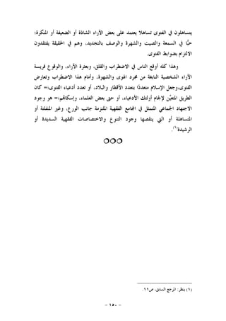 -١٥٠-
‫ﺍﳌﻨﻜﺮﺓ؛‬ ‫ﺃﻭ‬ ‫ﺍﻟﻀﻌﻴﻔﺔ‬ ‫ﺃﻭ‬ ‫ﺍﻟﺸﺎﺫﺓ‬ ‫ﺍﻵﺭﺍﺀ‬ ‫ﺑﻌﺾ‬ ‫ﻋﻠﻰ‬ ‫ﻳﻌﺘﻤﺪ‬ ‫ﺗﺴﺎﻫﻼ‬ ‫ﺍﻟﻔﺘﻮﻯ‬ ‫ﰲ‬ ‫ﻳﺘﺴﺎﻫﻠﻮﻥ‬
‫ﻭﻫﻢ‬ ،‫ﺑﺎﻟﺘﺠﺪﻳﺪ‬ ‫ﻭﺍﻟﻮﺻﻒ‬ ‫ﻭﺍﻟﺸﻬﺮﺓ‬ ‫ﻭﺍﻟﺼﻴﺖ‬ ‫ﺍﻟﺴﻤﻌﺔ‬ ‫ﰲ‬ ‫ﺎ‬‫ﺒ‬‫ﺣ‬‫ﻳﻔﺘﻘﺪﻭﻥ‬ ‫ﺍﳊﻘﻴﻘﺔ‬ ‫ﰲ‬
‫ﺍﻟﻔﺘﻮﻯ‬ ‫ﺑﻀﻮﺍﺑﻂ‬ ‫ﺍﻻﻟﺘﺰﺍﻡ‬.
‫ﻓﺮﻳﺴﺔ‬ ‫ﻭﺍﻟﻮﻗﻮﻉ‬ ،‫ﺍﻵﺭﺍﺀ‬ ‫ﻭﺑﻌﺜﺮﺓ‬ ،‫ﻭﺍﻟﻘﻠﻖ‬ ‫ﺍﻻﺿﻄﺮﺍﺏ‬ ‫ﰲ‬ ‫ﺍﻟﻨﺎﺱ‬ ‫ﺃﻭﻗﻊ‬ ‫ﻛﻠﻪ‬ ‫ﻭﻫﺬﺍ‬
‫ﻭﺗﻌﺎﺭﺽ‬ ‫ﺍﻻﺿﻄﺮﺍﺏ‬ ‫ﻫﺬﺍ‬ ‫ﻭﺃﻣﺎﻡ‬ ،‫ﻭﺍﻟﺸﻬﻮﺓ‬ ‫ﺍﳍﻮﻯ‬ ‫ﳎﺮﺩ‬ ‫ﻣﻦ‬ ‫ﺍﻟﻨﺎﺑﻐﺔ‬ ‫ﺍﻟﺸﺨﺼﻴﺔ‬ ‫ﺍﻵﺭﺍﺀ‬
‫ﺍﻟﻔﺘﻮﻯ‬ ‫ﺃﺩﻋﻴﺎﺀ‬ ‫ﺗﻌﺪﺩ‬ ‫ﺃﻭ‬ ،‫ﻭﺍﻟﺒﻼﺩ‬ ‫ﺍﻷﻗﻄﺎﺭ‬ ‫ﺑﺘﻌﺪﺩ‬ ‫ﺍ‬‫ﺩ‬‫ﻣﺘﻌﺪ‬ ‫ﺍﻹﺳﻼﻡ‬ ‫ﺍﻟﻔﺘﻮﻯ،ﻭﺟﻌﻞ‬‫؛‬=‫ﻛﺎﻥ‬
‫ﻢ؛‬‫ﻭﺇﺳﻜﺎ‬ ،‫ﺍﻟﻌﻠﻤﺎﺀ‬ ‫ﺑﻌﺾ‬ ‫ﺣﱴ‬ ‫ﺃﻭ‬ ،‫ﺍﻷﺩﻋﻴﺎﺀ‬ ‫ﺃﻭﻟﺌﻚ‬ ‫ﻹﳉﺎﻡ‬ ‫ﻦ‬‫ﻴ‬‫ﺍﳌﺘﻌ‬ ‫ﺍﻟﻄﺮﻳﻖ‬=‫ﻭﺟﻮﺩ‬ ‫ﻫﻮ‬
‫ﺃﻭ‬ ‫ﺍﳌﻨﻔﻠﺘﺔ‬ ‫ﻭﻏﲑ‬ ،‫ﺍﻟﻮﺭﻉ‬ ‫ﺟﺎﻧﺐ‬ ‫ﺍﳌﻠﺘﺰﻣﺔ‬ ‫ﺍﻟﻔﻘﻬﻴﺔ‬ ‫ﺎﻣﻊ‬‫ﺍ‬ ‫ﰲ‬ ‫ﺍﳌﺘﻤﺜﻞ‬ ‫ﺍﳉﻤﺎﻋﻲ‬ ‫ﺍﻻﺟﺘﻬﺎﺩ‬
‫ﺃﻭ‬ ‫ﺍﻟﺴﺪﻳﺪﺓ‬ ‫ﺍﻟﻔﻘﻬﻴﺔ‬ ‫ﻭﺍﻻﺧﺘﺼﺎﺻﺎﺕ‬ ‫ﺍﻟﺘﻨﻮﻉ‬ ‫ﻭﺟﻮﺩ‬ ‫ﻳﻨﻘﺼﻬﺎ‬ ‫ﺍﻟﱵ‬ ‫ﺃﻭ‬ ‫ﺍﳌﺘﺴﺎﻫﻠﺔ‬
‫ﺍﻟﺮﺷﻴﺪﺓ‬)١(
.

)١(‫ﻳﻨﻈﺮ‬:‫ﺹ‬ ،‫ﺍﻟﺴﺎﺑﻖ‬ ‫ﺍﳌﺮﺟﻊ‬١١.
 