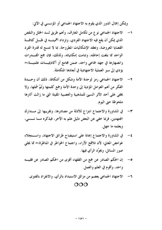 -١٥١-
‫ﻭﳝ‬‫ﺍﻵﰐ‬ ‫ﰲ‬ ‫ﺍﳌﺆﺳﺴﻲ‬ ‫ﺃﻭ‬ ‫ﺍﳉﻤﺎﻋﻲ‬ ‫ﺍﻻﺟﺘﻬﺎﺩ‬ ‫ﺑﻪ‬ ‫ﻳﻘﻮﻡ‬ ‫ﺍﻟﺬﻱ‬ ‫ﺍﻟﺪﻭﺭ‬ ‫ﺇﲨﺎﻝ‬ ‫ﻜﻦ‬:
١-‫ﻭﺍﻟﻨﻘﺺ‬ ‫ﺍﳋﻠﻞ‬ ‫ﻟﺴﺪ‬ ‫ﻃﺮﻳﻖ‬ ‫ﻭﺃﻫﻢ‬ ،‫ﺍﳌﻌﺎﺭﻑ‬ ‫ﺗﻜﺎﻣﻞ‬ ‫ﻣﻦ‬ ‫ﻧﻮﻉ‬ ‫ﺍﳉﻤﺎﻋﻲ‬ ‫ﺍﻻﺟﺘﻬﺎﺩ‬
‫ﻛﺜﺎﻓـﺔ‬ ‫ﻇـﻞ‬ ‫ﰲ‬ ‫ﺃﳘﻴﺘـﻪ‬ ‫ﻭﺗﺰﺩﺍﺩ‬ ،‫ﺍﻟﻔﺮﺩﻱ‬ ‫ﺍﻻﺟﺘﻬﺎﺩ‬ ‫ﻓﻴﻪ‬ ‫ﻳﻘﻊ‬ ‫ﺃﻥ‬ ‫ﳝﻜﻦ‬ ‫ﺍﻟﺬﻱ‬
‫ﻟﻪ‬ ‫ﺗﺘﺴﻊ‬ ‫ﻻ‬ ‫ﲟﺎ‬ ،‫ﺍﳌﻄﺮﻭﺣﺔ‬ ‫ﺍﻹﺷﻜﺎﻟﻴﺎﺕ‬ ‫ﻭﺗﻌﻘﺪ‬ ،‫ﺍﳌﻌﺮﻭﺿﺔ‬ ‫ﺍﻟﻘﻀﺎﻳﺎ‬‫ﺍﻟﻔﺮﺩ‬ ‫ﻗﺪﺭﺓ‬
‫ﺍﻟﻘـﺪﺭﺍﺕ‬ ‫ﲨﻊ‬ ‫ﻓﺈﻥ‬ ‫ﻭﻟﺬﻟﻚ؛‬ ،‫ﺇﻣﻜﺎﻧﻴﺎﺗﻪ‬ ‫ﻭﺗﻨﺎﻣﺖ‬ ،‫ﺇﺣﺎﻃﺘﻪ‬ ‫ﺑﻠﻐﺖ‬ ‫ﳑﺎ‬ ‫ﺍﻟﻮﺍﺣﺪ‬
‫ﻋﻠﻤﻴـﺔ؛‬ ‫ﺃﻛﺎﺩﳝﻴـﺎﺕ‬ ‫ﺃﻭ‬ ‫ﳎﺎﻣﻊ‬ ‫ﺿﻤﻦ‬ ،‫ﻭﺍﺣﺪ‬ ‫ﲨﺎﻋﻲ‬ ‫ﺟﻬﺪ‬ ‫ﰲ‬ ‫ﻭﺍﻧﺼﻬﺎﺭﻫﺎ‬=
‫ﺍﳌﺘﻜﺎﻣﻠﺔ‬ ‫ﺃﺑﻌﺎﺩﻫﺎ‬ ‫ﰲ‬ ‫ﺍﻻﺟﺘﻬﺎﺩﻳﺔ‬ ‫ﺍﻟﻌﻤﻠﻴﺔ‬ ‫ﺳﲑ‬ ‫ﺇﱃ‬ ‫ﻳﺆﺩﻱ‬.
٢-‫ﻭﺣـﺪﺓ‬ ‫ﺃﻥ‬ ‫ﺫﻟﻚ‬ ،‫ﺃﺷﻜﺎﳍﺎ‬ ‫ﻣﻦ‬ ‫ﻭﺷﻜﻞ‬ ‫ﺍﻷﻣﺔ‬ ‫ﻟﻮﺣﺪﺓ‬ ‫ﺭﻣﺰ‬ ‫ﺍﳉﻤﺎﻋﻲ‬ ‫ﺍﻻﺟﺘﻬﺎﺩ‬
‫ﺍﻟﻔﻜ‬‫ﻭﻻ‬ ،‫ﴰﻠﻬﺎ‬ ‫ﻢ‬‫ﹶ‬‫ﻟ‬‫ﻭ‬ ‫ﻛﻠﻤﺘﻬﺎ‬ ‫ﻭﲨﻊ‬ ‫ﺍﻷﻣﺔ‬ ‫ﻭﺣﺪﺓ‬ ‫ﺇﱃ‬ ‫ﺍﳌﺆﺩﻳﺔ‬ ‫ﺍﻟﻌﻮﺍﻣﻞ‬ ‫ﺃﻫﻢ‬ ‫ﻣﻦ‬ ‫ﺮ‬
‫ﺁﺛﺎﺭﻫﺎ‬ ‫ﺯﺍﻟﺖ‬ ‫ﻣﺎ‬ ‫ﺍﻟﱵ‬ ‫ﺍﳌﻘﻴﺘﺔ‬ ‫ﻭﺍﻟﻌﺼﺒﻴﺔ‬ ‫ﻟﻠﻤﺬﻫﺒﻴﺔ‬ ‫ﺍﻟﺴﻴﺊ‬ ‫ﺍﻷﺛﺮ‬ ‫ﺃﺣﺪ‬ ‫ﻋﻠﻰ‬ ‫ﳜﻔﻰ‬
‫ﺍﻟﻴﻮﻡ‬ ‫ﺣﱴ‬ ‫ﻣﻠﺤﻮﻇﺔ‬.
٣-‫ﻣـﺪﺍﺭﻙ‬ ‫ﺇﱃ‬ ‫ﻭﺗﻘﺮﻳﺒﻬﺎ‬ ،‫ﻣﺼﺎﺩﺭﻫﺎ‬ ‫ﻣﻦ‬ ‫ﻟﻸﺩﻟﺔ‬ ‫ﺍﻧﺘﺰﺍﻉ‬ ‫ﻭﺍﻻﺟﺘﻤﺎﻉ‬ ‫ﺍﳌﺸﺎﻭﺭﺓ‬ ‫ﰲ‬
‫ﺍﻟﺒﻌﺾ‬ ‫ﻋﻦ‬ ‫ﺧﻔﻲ‬ ‫ﻓﺮﲟﺎ‬ ،‫ﺘﻬﺪﻳﻦ‬‫ﺍ‬،‫ﻧـﺴﻲ‬ ‫ﻣـﺎ‬ ‫ﻓﻴﺬﻛﺮﻩ‬ ،‫ﺍﻵﺧﺮ‬ ‫ﺑﻪ‬ ‫ﻋﻠﻢ‬ ‫ﺩﻟﻴﻞ‬
‫ﺟﻬﻞ‬ ‫ﻣﺎ‬ ‫ﻭﻳﻌﻠﻤﻪ‬.
٤-‫ﻭﺍﺳـﺘﺠﻼﺀ‬ ،‫ﺍﻻﺟﺘﻬﺎﺩ‬ ‫ﻃﺮﺍﺋﻖ‬ ‫ﺍﺳﺘﻴﻀﺎﺡ‬ ‫ﻋﻠﻰ‬ ‫ﺇﻋﺎﻧﺔ‬ ‫ﻭﺍﻻﺟﺘﻤﺎﻉ‬ ‫ﺍﳌﺸﺎﻭﺭﺓ‬ ‫ﰲ‬
‫ﺍﳌﻨﺎﻇﺮﺓ؛‬ ‫ﰲ‬ ‫ﺍﳋﻮﺍﻃﺮ‬ ‫ﻭﺍﺟﺘﻤﺎﻉ‬ ،‫ﺍﻵﺭﺍﺀ‬ ‫ﺗﻼﻗﺢ‬ ‫ﻷﻥ‬ ‫ﺍﳌﻌﺎﱐ؛‬ ‫ﻏﻮﺍﻣﺾ‬=‫ﳚﻠﻲ‬ ‫ﳑﺎ‬
‫ﻓﻴﻬﺎ‬ ‫ﺍﻟﺮﺃﻱ‬ ‫ﺩ‬‫ﻮ‬‫ﻭﳚ‬ ،‫ﺍﳌﺴﺎﺋﻞ‬ ‫ﺻﻮﺭ‬.
٥-‫ﺃﻗﻮ‬ ‫ﺍﻟﻔﻘﻬﺎﺀ‬ ‫ﻣﻦ‬ ‫ﲨﻊ‬ ‫ﻋﻦ‬ ‫ﺍﻟﺼﺎﺩﺭ‬ ‫ﺍﳊﻜﻢ‬ ‫ﺇﻥ‬‫ﻓﻘﻴـﻪ‬ ‫ﻋﻦ‬ ‫ﺍﻟﺼﺎﺩﺭ‬ ‫ﺍﳊﻜﻢ‬ ‫ﻣﻦ‬ ‫ﻯ‬
‫ﻭﺍﻟﻌﻤﻞ‬ ‫ﺍﻟﻌﻠﻢ‬ ‫ﰲ‬ ‫ﻭﺃﻗﻮﻡ‬ ،‫ﻭﺍﺣﺪ‬.
٦-‫ﺑﺎﻟﻔﺘﻮﻯ‬ ‫ﻭﺍﻻﻧﻔﺮﺍﺩ‬ ،‫ﺑﺎﻟﺮﺃﻱ‬ ‫ﺍﻻﺳﺘﺒﺪﺍﺩ‬ ‫ﻣﺰﺍﻟﻖ‬ ‫ﻣﻦ‬ ‫ﻳﻌﺼﻢ‬ ‫ﺍﳉﻤﺎﻋﻲ‬ ‫ﺍﻻﺟﺘﻬﺎﺩ‬.

 