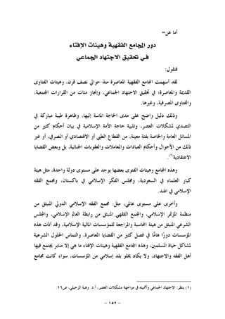 -١٥٢-
‫ﻋﻦ‬ ‫ﺃﻣﺎ‬=
‫ﺩﻭﺭ‬‫ﺍﻹﻓﺘﺎﺀ‬ ‫ﻭﻫﻴﺌﺎﺕ‬ ‫ﺍﻟﻔﻘﻬﻴﺔ‬ ‫ﺎﻣﻊ‬‫ﺍ‬
‫ﻓ‬‫ـ‬‫ﺍﳉﻤﺎﻋﻲ‬ ‫ﺍﻻﺟﺘﻬﺎﺩ‬ ‫ﲢﻘﻴﻖ‬ ‫ﻲ‬
‫ﻓﻨﻘﻮﻝ‬:
‫ﻗ‬ ‫ﻧﺼﻒ‬ ‫ﺣﻮﺍﱄ‬ ‫ﻣﻨﺬ‬ ‫ﺍﳌﻌﺎﺻﺮﺓ‬ ‫ﺍﻟﻔﻘﻬﻴﺔ‬ ‫ﺎﻣﻊ‬‫ﺍ‬ ‫ﺃﺳﻬﻤﺖ‬ ‫ﻟﻘﺪ‬‫ﺍﻟﻔﺘﺎﻭﻯ‬ ‫ﻭﻫﻴﺌﺎﺕ‬ ،‫ﺮﻥ‬
،‫ﻤﻌﻴﺔ‬‫ﺍ‬ ‫ﺍﻟﻘﺮﺍﺭﺍﺕ‬ ‫ﻣﻦ‬ ‫ﻣﺌﺎﺕ‬ ‫ﻭﺇﳒﺎﺯ‬ ،‫ﺍﳉﻤﺎﻋﻲ‬ ‫ﺍﻻﺟﺘﻬﺎﺩ‬ ‫ﲢﻘﻴﻖ‬ ‫ﰲ‬ ‫ﻭﺍﳌﻌﺎﺻﺮﺓ؛‬ ‫ﺍﻟﻘﺪﳝﺔ‬
‫ﻭﻏﲑﻫﺎ‬ ،‫ﺍﳌﺼﺮﻓﻴﺔ‬ ‫ﻭﺍﻟﻔﺘﺎﻭﻯ‬.
‫ﰲ‬ ‫ﻣﺒﺎﺭﻛﺔ‬ ‫ﻃﻴﺒﺔ‬ ‫ﻭﻇﺎﻫﺮﺓ‬ ،‫ﺇﻟﻴﻬﺎ‬ ‫ﺍﳌﺎﺳﺔ‬ ‫ﺍﳊﺎﺟﺔ‬ ‫ﻣﺪﻯ‬ ‫ﻋﻠﻰ‬ ‫ﻭﺍﺿﺢ‬ ‫ﺩﻟﻴﻞ‬ ‫ﻭﺫﻟﻚ‬
‫ﳌﺸﻜﻼﺕ‬ ‫ﺍﻟﺘﺼﺪﻱ‬‫ﺃﺣﻜﺎﻡ‬ ‫ﺑﻴﺎﻥ‬ ‫ﰲ‬ ‫ﺍﻹﺳﻼﻣﻴﺔ‬ ‫ﺍﻷﻣﺔ‬ ‫ﺣﺎﺟﺔ‬ ‫ﻭﺗﻠﺒﻴﺔ‬ ،‫ﺍﻟﻌﺼﺮ‬‫ﻣﻦ‬ ‫ﻛﺜﲑ‬
‫ﻏﲑ‬ ‫ﺃﻭ‬ ،‫ﺍﳌﺼﺮﰲ‬ ‫ﺃﻭ‬ ‫ﺍﻻﻗﺘﺼﺎﺩﻱ‬ ‫ﺃﻭ‬ ‫ﺍﻟﻄﱯ‬ ‫ﺍﻟﻘﻄﺎﻉ‬ ‫ﻣﻦ‬ ،‫ﻣﻌﻴﻨﺔ‬ ‫ﺑﻔﺌﺔ‬ ‫ﻭﺍﳋﺎﺻﺔ‬ ‫ﺍﻟﻌﺎﻣﺔ‬ ‫ﺍﳌﺴﺎﺋﻞ‬
‫ﺍﻟﻘﻀﺎﻳﺎ‬ ‫ﻭﺑﻌﺾ‬ ‫ﺑﻞ‬ ،‫ﺍﳉﻨﺎﺋﻴﺔ‬ ‫ﻭﺍﻟﻌﻘﻮﺑﺎﺕ‬ ‫ﻭﺍﳌﻌﺎﻣﻼﺕ‬ ‫ﺍﻟﻌﺒﺎﺩﺍﺕ‬ ‫ﻭﺃﺣﻜﺎﻡ‬ ‫ﺍﻷﺣﻮﺍﻝ‬ ‫ﻣﻦ‬ ‫ﺫﻟﻚ‬
‫ﺍﻻﻋﺘﻘﺎﺩﻳﺔ‬)١(
.
‫ﻫﻴﺌﺔ‬ ‫ﻣﺜﻞ‬ ،‫ﻭﺍﺣﺪﺓ‬ ‫ﺩﻭﻟﺔ‬ ‫ﻣﺴﺘﻮﻯ‬ ‫ﻋﻠﻰ‬ ‫ﻳﻮﺟﺪ‬ ‫ﺑﻌﻀﻬﺎ‬ ‫ﺍﻟﻔﺘﻮﻯ‬ ‫ﻭﻫﻴﺌﺎﺕ‬ ‫ﺎﻣﻊ‬‫ﺍ‬ ‫ﻭﻫﺬﻩ‬
‫ﻛﺒﺎ‬‫ﺍﻟﻔﻘﻪ‬ ‫ﻭﳎﻤﻊ‬ ،‫ﺑﺎﻛﺴﺘﺎﻥ‬ ‫ﰲ‬ ‫ﺍﻹﺳﻼﻣﻲ‬ ‫ﺍﻟﻔﻜﺮ‬ ‫ﻭﳎﻠﺲ‬ ،‫ﺍﻟﺴﻌﻮﺩﻳﺔ‬ ‫ﰲ‬ ‫ﺍﻟﻌﻠﻤﺎﺀ‬ ‫ﺭ‬
‫ﺍﳍﻨﺪ‬ ‫ﰲ‬ ‫ﺍﻹﺳﻼﻣﻲ‬.
‫ﻣﺜﻞ‬ ،‫ﻋﺎﳌﻲ‬ ‫ﻣﺴﺘﻮﻯ‬ ‫ﻋﻠﻰ‬ ‫ﻭﺃﺧﺮﻯ‬:‫ﻣﻦ‬ ‫ﺍﳌﻨﺒﺜﻖ‬ ‫ﺍﻟﺪﻭﱄ‬ ‫ﺍﻹﺳﻼﻣﻲ‬ ‫ﺍﻟﻔﻘﻪ‬ ‫ﳎﻤﻊ‬
‫ﻠﺲ‬‫ﻭﺍ‬ ،‫ﺍﻹﺳﻼﻣﻲ‬ ‫ﺍﻟﻌﺎﱂ‬ ‫ﺭﺍﺑﻄﺔ‬ ‫ﻣﻦ‬ ‫ﺍﳌﻨﺒﺜﻖ‬ ‫ﺍﻟﻔﻘﻬﻲ‬ ‫ﻤﻊ‬‫ﻭﺍ‬ ،‫ﺍﻹﺳﻼﻣﻲ‬ ‫ﺍﳌﺆﲤﺮ‬ ‫ﻣﻨﻈﻤﺔ‬
‫ﻫﻴﺌﺔ‬ ‫ﻣﻦ‬ ‫ﺍﳌﻨﺒﺜﻖ‬ ‫ﺍﻟﺸﺮﻋﻲ‬‫ﻫﺬﻩ‬ ‫ﺕ‬‫ﺩ‬‫ﺃ‬ ‫ﻭﻗﺪ‬ ،‫ﺍﻹﺳﻼﻣﻴﺔ‬ ‫ﺍﳌﺎﻟﻴﺔ‬ ‫ﻟﻠﻤﺆﺳﺴﺎﺕ‬ ‫ﻭﺍﳌﺮﺍﺟﻌﺔ‬ ‫ﺍﶈﺎﺳﺒﺔ‬
‫ﺍﻟﺸﺮﻋﻴﺔ‬ ‫ﺍﳊﻠﻮﻝ‬ ‫ﻭﺍﻟﺘﻤﺎﺱ‬ ،‫ﺍﳌﻌﺎﺻﺮﺓ‬ ‫ﺍﻟﻘﻀﺎﻳﺎ‬ ‫ﻣﻦ‬ ‫ﻛﺜﲑ‬ ‫ﻓﺼﻞ‬ ‫ﰲ‬ ‫ﺎ‬‫ﻣ‬‫ﻫﺎ‬ ‫ﺍ‬‫ﺭ‬‫ﺩﻭ‬ ‫ﺍﳌﺆﺳﺴﺎﺕ‬
‫ﻓﻴﻬﺎ‬ ‫ﳚﺘﻤﻊ‬ ‫ﻣﻨﺎﺑﺮ‬ ‫ﺇﻻ‬ ‫ﻫﻲ‬ ‫ﻣﺎ‬ ‫ﺍﻹﻓﺘﺎﺀ‬ ‫ﻭﻫﻴﺌﺎﺕ‬ ‫ﺍﻟﻔﻘﻬﻴﺔ‬ ‫ﺎﻣﻊ‬‫ﺍ‬ ‫ﻭﻫﺬﻩ‬ ،‫ﺍﳌﺴﻠﻤﲔ‬ ‫ﺣﻴﺎﺓ‬ ‫ﳌﺸﺎﻛﻞ‬
‫ﳜ‬ ‫ﻳﻜﺎﺩ‬ ‫ﻭﻻ‬ ،‫ﻭﺍﻻﺟﺘﻬﺎﺩ‬ ‫ﺍﻟﻔﻘﻪ‬ ‫ﺃﻫﻞ‬‫ﳎﺎﻣﻊ‬ ‫ﻛﺎﻧﺖ‬ ‫ﺳﻮﺍﺀ‬ ،‫ﺍﳌﺆﺳﺴﺎﺕ‬ ‫ﻣﻦ‬ ‫ﺇﺳﻼﻣﻲ‬ ‫ﺑﻠﺪ‬ ‫ﻠﻮ‬
)١(‫ﻳﻨﻈﺮ‬:‫ﺃ‬ ،‫ﺍﻟﻌﺼﺮ‬ ‫ﻣﺸﻜﻼﺕ‬ ‫ﻣﻮﺍﺟﻬﺔ‬ ‫ﰲ‬ ‫ﻭﺃﳘﻴﺘﻪ‬ ‫ﺍﳉﻤﺎﻋﻲ‬ ‫ﺍﻻﺟﺘﻬﺎﺩ‬.‫ﺩ‬.‫ﺹ‬ ،‫ﺍﻟﺰﺣﻴﻠﻲ‬ ‫ﻭﻫﺒﺔ‬١٦.
 