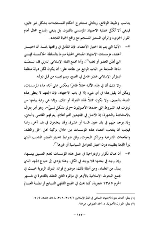 -١٥٥-
،‫ﺩﻗﻴﻖ‬ ‫ﻏﲑ‬ ‫ﺑﺸﻜﻞ‬ ‫ﻟﻠﻤﺴﺘﺠﺪﺍﺕ‬ ‫ﺃﺣﻜﺎﻡ‬ ‫ﺗﺴﺘﺨﺮﺝ‬ ‫ﻭﺑﺎﻟﺘﺎﱄ‬ ،‫ﺍﻟﻮﻗﺎﺋﻊ‬ ‫ﻭﻃﺒﻴﻌﺔ‬ ‫ﻳﺘﻨﺎﺳﺐ‬
‫ﺃﻣﺎﻡ‬ ‫ﺎﻝ‬‫ﺍ‬ ‫ﺇﻓﺴﺎﺡ‬ ‫ﻳﻨﺒﻐﻲ‬ ‫ﺑﻞ‬ ،‫ﺑﺎﻟﻘﻴﻮﺩ‬ ‫ﺍﳌﺆﺳﺴﻲ‬ ‫ﺍﻻﺟﺘﻬﺎﺩ‬ ‫ﻋﻤﻠﻴﺔ‬ ‫ﻞ‬‫ﺒ‬‫ﹶ‬‫ﻜ‬‫ﺗ‬ ‫ﺃﻻ‬ ‫ﻓﻴﻨﺒﻐﻲ‬
‫ﺍﳉﺮﻱﺀ‬ ‫ﺍﻟﻘﺮﺍﺭ‬‫ﺍﳌﺘﺠﺪﺩ‬ ‫ﺍﳊﻴﺎﺓ‬ ‫ﻭﺍﻗﻊ‬ ‫ﻣﻊ‬ ‫ﺍﳌﻨﺴﺠﻢ‬ ‫ﺍﳌﺴﺘﻨﲑ‬ ‫ﻭﺍﻟﺮﺃﻱ‬.
٢-‫ﺍﺧﺘﻴـﺎﺭ‬ ‫ﺃﻥ‬ ‫ﳚـﺪ‬ ‫ﻭﺍﻗﻌﻬﺎ‬ ‫ﰲ‬ ‫ﺍﳌﺘﺄﻣﻞ‬ ‫ﻓﺈﻥ‬ ،‫ﺍﻷﻋﻀﺎﺀ‬ ‫ﺍﺧﺘﻴﺎﺭ‬ ‫ﺎ‬ ‫ﻳﺘﻢ‬ ‫ﺍﻟﱵ‬ ‫ﺍﻵﻟﻴﺔ‬
‫ﻓﻬـﻲ‬ ‫ﺍﳊﺎﻛﻤـﺔ‬ ‫ﺑﺎﻟﺴﻠﻄﺔ‬ ‫ﻣﻨﻮﻁ‬ ‫ﺍﶈﻠﻴﺔ‬ ‫ﺍﳉﻤﺎﻋﻲ‬ ‫ﺍﻻﺟﺘﻬﺎﺩ‬ ‫ﻣﺆﺳﺴﺎﺕ‬ ‫ﺃﻋﻀﺎﺀ‬
‫ﺗﻌﻔﻴﻪ‬ ‫ﺃﻭ‬ ‫ﺍﻟﻌﻀﻮ‬ ‫ﻦ‬‫ﻴ‬‫ﻌ‬‫ﺗ‬ ‫ﺍﻟﱵ‬)١(
‫ﺼ‬‫ﻧـ‬ ‫ﻓﻘﺪ‬ ‫ﺍﻟﺪﻭﱄ‬ ‫ﺍﻹﺳﻼﻣﻲ‬ ‫ﺍﻟﻔﻘﻪ‬ ‫ﳎﻤﻊ‬ ‫ﻭﺃﻣﺎ‬ ،‫ﺖ‬
‫ﻋﻠﻰ‬ ‫ﻧﻈﺎﻣﻪ‬ ‫ﻣﻦ‬ ‫ﺍﻟﺮﺍﺑﻊ‬ ‫ﺍﻟﺒﺎﺏ‬ ‫ﻣﻦ‬ ‫ﺍﻟﺴﺎﺑﻌﺔ‬ ‫ﺍﳌﺎﺩﺓ‬:‫ﻣﻨﻈﻤﺔ‬ ‫ﺩﻭﻟﺔ‬ ‫ﻟﻜﻞ‬ ‫ﻳﻜﻮﻥ‬ ‫ﺃﻥ‬
‫ﺩﻭﻟﺘﻪ‬ ‫ﻗﺒﻞ‬ ‫ﻣﻦ‬ ‫ﺗﻌﻴﻴﻨﻪ‬ ‫ﻭﻳﺘﻢ‬ ،‫ﻤﻊ‬‫ﺍ‬ ‫ﰲ‬ ‫ﻋﺎﻣﻞ‬ ‫ﻋﻀﻮ‬ ‫ﺍﻹﺳﻼﻣﻲ‬ ‫ﻟﻠﻤﺆﲤﺮ‬.
،‫ﺍﳌﺆﺳﺴﺎﺕ‬ ‫ﻫﺬﻩ‬ ‫ﺃﺩﺍﺀ‬ ‫ﻋﻠﻰ‬ ‫ﻳﻨﻌﻜﺲ‬ ‫ﺍ‬‫ﺮ‬‫ﻇﺎﻫ‬ ‫ﹰ‬‫ﻼ‬‫ﺧﻠ‬ ‫ﺍﻵﻟﻴﺔ‬ ‫ﻫﺬﻩ‬ ‫ﰲ‬ ‫ﺃﻥ‬ ‫ﺷﻚ‬ ‫ﻭﻻ‬
‫ﺍ‬ ‫ﻓﺈﻥ‬ ،‫ﺍﻻﺟﺘﻬﺎﺩ‬ ‫ﺑﺎﺏ‬ ‫ﰲ‬ ‫ﺇﻻ‬ ‫ﺷﻲﺀ‬ ‫ﺃﻱ‬ ‫ﰲ‬ ‫ﻫﺬﺍ‬ ‫ﻳﻘﺒﻞ‬ ‫ﺃﻥ‬ ‫ﻭﳝﻜﻦ‬‫ﻫﺬﻩ‬ ‫ﻳﻌﻄﻰ‬ ‫ﻻ‬ ‫ﺘﻬﺪ‬
‫ﻣﻦ‬ ‫ﻳﺒﻠﻐﻬﺎ‬ ‫ﺭﺗﺒﺔ‬ ‫ﻫﻲ‬ ‫ﻭﺇﳕﺎ‬ ،‫ﺗﻠﻚ‬ ‫ﺃﻭ‬ ‫ﺍﻟﺪﻭﻟﺔ‬ ‫ﳍﺬﻩ‬ ‫ﹰ‬‫ﻼ‬‫ﳑﺜ‬ ‫ﺑﻜﻮﻥ‬ ‫ﻭﻻ‬ ،‫ﺑﺎﻟﺘﻌﻴﲔ‬ ‫ﺍﻟﺼﻔﺔ‬
‫ﺍﻷﺻﻮﻟﻴﻮﻥ‬ ‫ﺣﺪﺩﻫﺎ‬ ‫ﺍﻟﱵ‬ ‫ﺍﻟﺸﺮﻭﻁ‬ ‫ﻓﻴﻪ‬ ‫ﺗﻮﻓﺮﺕ‬–‫ﱯ‬‫ﻧﺴ‬ ‫ﹴ‬‫ﻞ‬‫ﺑﺸﻜ‬ ‫ﻭﻟﻮ‬-‫ﻳﻌﺮﻑ‬ ‫ﺃﻣﺮ‬ ‫ﻭﻫﻮ‬ ،
،‫ﻭﺍﻟﺪﺍﱐ‬ ‫ﺍﻟﻘﺎﺻﻲ‬ ‫ﻳﻌﺮﻓﻬﻢ‬ ،‫ﺃﻋﻼﻡ‬ ‫ﻢ‬‫ﺃ‬ ‫ﺘﻬﺪﻳﻦ‬‫ﺍ‬ ‫ﰲ‬ ‫ﺍﻷﺻﻞ‬ ‫ﺇﺫ‬ ‫ﻭﺍﻟﺸﻬﺮﺓ؛‬ ‫ﺑﺎﻻﺳﺘﻔﺎﺿﺔ‬
‫ﰲ‬ ‫ﻣﻨﻬﻢ‬ ‫ﻳﻮﺟﺪ‬ ‫ﻭﻗﺪ‬‫ﻭﻟﺬﺍ‬ ،‫ﺁﺧﺮ‬ ‫ﺑﻠﺪ‬ ‫ﰲ‬ ‫ﻳﻨﻌﺪﻣﻮﻥ‬ ‫ﻭﻗﺪ‬ ،‫ﻋﺸﺮﺓ‬ ‫ﺃﻭ‬ ‫ﲬﺴﺔ‬ ‫ﻣﻌﲔ‬ ‫ﺑﻠﺪ‬
،‫ﻭﺍﻟﻌﻘﺪ‬ ‫ﺍﳊﻞ‬ ‫ﺃﻫﻞ‬ ‫ﺗﺰﻛﻴﺔ‬ ‫ﺧﻼﻝ‬ ‫ﻣﻦ‬ ‫ﺍﳌﺆﺳﺴﺎﺕ‬ ‫ﻫﺬﻩ‬ ‫ﺃﻋﻀﺎﺀ‬ ‫ﻳﻨﺘﺨﺐ‬ ‫ﺃﻥ‬ ‫ﻓﻴﺠﺐ‬
‫ﺍﻟﺬﻱ‬ ‫ﺍﳌﻨﺎﺳﺐ‬ ‫ﺍﻟﻌﻀﻮ‬ ‫ﺍﺧﺘﻴﺎﺭ‬ ‫ﺿﻮﺍﺑﻂ‬ ‫ﻭﻓﻖ‬ ،‫ﺍﻟﺒﺤﻮﺙ‬ ‫ﻭﻣﺮﺍﻛﺰ‬ ‫ﺍﻟﺸﺮﻋﻴﺔ‬ ‫ﻭﺍﳉﺎﻣﻌﺎﺕ‬
‫ﻏﲑﻫﺎ‬ ‫ﺃﻭ‬ ‫ﺍﻟﺴﻴﺎﺳﻴﺔ‬ ‫ﻟﻠﻌﻮﺍﻣﻞ‬ ‫ﺍﻋﺘﺒﺎﺭ‬ ‫ﺩﻭﻥ‬ ‫ﺑﺘﻘﻠﻴﺪﻩ‬ ‫ﺍﻟﺬﻣﺔ‬ ‫ﺗﱪﺃ‬)٢(
.
٣-‫ﺗﻜ‬ ‫ﻫﻨﺎﻙ‬ ‫ﺃﻥ‬،‫ﺑﻴﻨـﻬﺎ‬ ‫ﺍﻟﺘﻨﺴﻴﻖ‬ ‫ﻟﻌﺪﻡ‬ ‫ﺍﳌﺆﺳﺴﺎﺕ‬ ‫ﻫﺬﻩ‬ ‫ﻋﻤﻞ‬ ‫ﰲ‬ ‫ﻭﺍﺯﺩﻭﺍﺟﻴﺔ‬ ‫ﺮﺍﺭ‬
‫ﺍﻟﺬﻱ‬ ‫ﺍﳉﻬﺪ‬ ‫ﺿﻴﺎﻉ‬ ‫ﺇﱃ‬ ‫ﻳﺆﺩﻱ‬ ‫ﻭﻫﺬﺍ‬ ،‫ﺍﻟﻜﻞ‬ ‫ﰲ‬ ‫ﻳﻮﺟﺪ‬ ‫ﻓﻼ‬ ‫ﺑﻌﻀﻬﺎ‬ ‫ﰲ‬ ‫ﻭﺟﺪ‬ ‫ﻭﺇﻥ‬
‫ﺫﻟﻚ‬ ‫ﺃﻣﺜﻠﺔ‬ ‫ﻭﻣﻦ‬ ،‫ﺍﻟﻌﻠﻤﺎﺀ‬ ‫ﻣﻦ‬ ‫ﻳﺒﺬﻝ‬:‫ﺍﻟﺮﺑﻮﻳﺔ‬ ‫ﺍﻟﺒﻨﻮﻙ‬ ‫ﻓﻮﺍﺋﺪ‬ ‫ﻣﻮﺿﻮﻉ‬‫ﰲ‬ ‫ﲝـﺚ‬
‫ﺷـﻬﺮ‬ ‫ﰲ‬ ‫ﺑﺎﻟﻘﺎﻫﺮﺓ‬ ‫ﺍﳌﻨﻌﻘﺪ‬ ‫ﺍﻟﺜﺎﱐ‬ ‫ﻣﺆﲤﺮﻩ‬ ‫ﰲ‬ ‫ﺑﺎﻷﺯﻫﺮ‬ ‫ﺍﻹﺳﻼﻣﻴﺔ‬ ‫ﺍﻟﺒﺤﻮﺙ‬ ‫ﳎﻤﻊ‬
‫ﺍﶈﺮﻡ‬١٣٨٥‫ﺍﻟﻌـﺎﱂ‬ ‫ﻟﺮﺍﺑﻄـﺔ‬ ‫ﺍﻟﺘـﺎﺑﻊ‬ ‫ﺍﻟﻔﻘﻬﻲ‬ ‫ﻤﻊ‬‫ﺍ‬ ‫ﰲ‬ ‫ﲝﺚ‬ ‫ﻛﻤﺎ‬ ،‫ﻫﺠﺮﻳﺔ‬
)١(‫ﻳﻨﻈﺮ‬:‫ﺍﻹﺳﻼﻣﲔ‬ ‫ﺍﻟﻌﺎﱂ‬ ‫ﰲ‬ ‫ﺍﳉﻤﺎﻋﻲ‬ ‫ﺍﻻﺟﺘﻬﺎﺩ‬ ‫ﻧﺪﻭﺓ‬ ‫ﺃﲝﺎﺙ‬١/٣٠٢،٣٠٦،٥٤٨،٥٨٥،٦٠٩.
)٢(‫ﻳﻨﻈﺮ‬:‫ﺩ‬ ،‫ﺍﻷﺻﻮﻟﻴﺔ‬ ‫ﺍﻟﻨﻮﺍﺯﻝ‬.‫ﺹ‬ ،‫ﺍﻟﻀﻮﳛﻲ‬ ‫ﺃﲪﺪ‬٦٥.
 