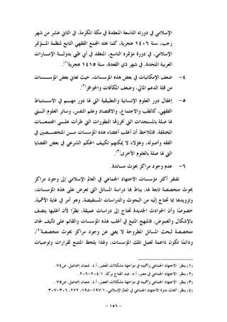 -١٥٦-
‫ﺷﻬﺮ‬ ‫ﻣﻦ‬ ‫ﻋﺸﺮ‬ ‫ﺍﻟﺜﺎﱐ‬ ‫ﰲ‬ ،‫ﺍﳌﻜﺮﻣﺔ‬ ‫ﻣﻜﺔ‬ ‫ﰲ‬ ‫ﺍﳌﻨﻌﻘﺪﺓ‬ ‫ﺍﻟﺘﺎﺳﻌﺔ‬ ‫ﺩﻭﺭﺗﻪ‬ ‫ﰲ‬ ‫ﺍﻹﺳﻼﻣﻲ‬
‫ﺳﻨﺔ‬ ،‫ﺭﺟﺐ‬١٤٠٦‫ﺍﳌـﺆﲤﺮ‬ ‫ﳌﻨﻈﻤﺔ‬ ‫ﺍﻟﺘﺎﺑﻊ‬ ‫ﺍﻟﻔﻘﻬﻲ‬ ‫ﻤﻊ‬‫ﺍ‬ ‫ﲝﺜﻪ‬ ‫ﻛﻤﺎ‬ ،‫ﻫﺠﺮﻳﺔ‬
‫ﺑ‬ ‫ﻇﱯ‬ ‫ﺃﰊ‬ ‫ﰲ‬ ‫ﺍﳌﻨﻌﻘﺪ‬ ،‫ﺍﻟﺘﺎﺳﻊ‬ ‫ﻣﺆﲤﺮﻩ‬ ‫ﺩﻭﺭﺓ‬ ‫ﰲ‬ ،‫ﺍﻹﺳﻼﻣﻲ‬‫ﺍﻹﻣـﺎﺭﺍﺕ‬ ‫ﺪﻭﻟـﺔ‬
‫ﺳﻨﺔ‬ ،‫ﺍﻟﻘﻌﺪﺓ‬ ‫ﺫﻱ‬ ‫ﺷﻬﺮ‬ ‫ﰲ‬ ،‫ﺍﳌﺘﺤﺪﺓ‬ ‫ﺍﻟﻌﺮﺑﻴﺔ‬١٤١٥‫ﻫﺠﺮﻳﺔ‬)١(
.
٤-‫ﺍﳌﺆﺳـﺴﺎﺕ‬ ‫ﺑﻌﺾ‬ ‫ﺗﻌﺎﱐ‬ ‫ﺣﻴﺚ‬ ،‫ﺍﳌﺆﺳﺴﺎﺕ‬ ‫ﻫﺬﻩ‬ ‫ﺑﻌﺾ‬ ‫ﰲ‬ ‫ﺍﻹﻣﻜﺎﻧﻴﺎﺕ‬ ‫ﺿﻌﻒ‬
‫ﻭﺍﳊﻮﺍﻓﺰ‬ ‫ﺍﳌﻜﺂﻓﺎﺕ‬ ‫ﻭﺿﻌﻒ‬ ،‫ﺍﳌﺎﱄ‬ ‫ﺍﻟﺪﻋﻢ‬ ‫ﻗﻠﺔ‬ ‫ﻣﻦ‬)٢(
.
٥-‫ﺍﻻﺳـﺘﻨﺒﺎﻁ‬ ‫ﰲ‬ ‫ﻣﻬـﻢ‬ ‫ﺩﻭﺭ‬ ‫ﳍﺎ‬ ‫ﺍﻟﱵ‬ ‫ﻭﺍﻟﺘﻄﺒﻴﻘﻴﺔ‬ ‫ﺍﻹﻧﺴﺎﻧﻴﺔ‬ ‫ﺍﻟﻌﻠﻮﻡ‬ ‫ﺩﻭﺭ‬ ‫ﺇﻏﻔﺎﻝ‬
‫ﻛﺎﻟﻄﺐ‬ ،‫ﺍﻟﻔﻘﻬﻲ‬‫ﺍﻟـﱵ‬ ‫ﺍﻟﻌﻠﻮﻡ‬ ‫ﻭﺳﺎﺋﺮ‬ ،‫ﺍﻟﻨﻔﺲ‬ ‫ﻭﻋﻠﻢ‬ ‫ﻭﺍﻻﻗﺘﺼﺎﺩ‬ ،‫ﻭﺍﻻﺟﺘﻤﺎﻉ‬
‫ﺘﻤﻌـﺎﺕ‬‫ﺍ‬ ‫ﻋﻠـﻰ‬ ‫ﻃﺮﺃﺕ‬ ‫ﺍﻟﱵ‬ ‫ﺍﻟﺘﻄﻮﺭﺍﺕ‬ ‫ﺎ‬‫ﺃﻓﺮﺯ‬ ‫ﺍﻟﱵ‬ ‫ﺑﺎﳌﺴﺘﺠﺪﺍﺕ‬ ‫ﺻﻠﺔ‬ ‫ﳍﺎ‬
‫ﰲ‬ ‫ﺍﳌﺘﺨﺼـﺼﲔ‬ ‫ﻣـﻦ‬ ‫ﺍﳌﺆﺳﺴﺎﺕ‬ ‫ﻫﺬﻩ‬ ‫ﺃﻋﻀﺎﺀ‬ ‫ﺃﻏﻠﺐ‬ ‫ﺃﻥ‬ ‫ﻓﺎﳌﻼﺣﻆ‬ ،‫ﺍﳌﺨﺘﻠﻔﺔ‬
‫ﺍﻟﻘﻀﺎﻳﺎ‬ ‫ﺑﻌﺾ‬ ‫ﰲ‬ ‫ﺍﻟﺸﺮﻋﻲ‬ ‫ﺍﳊﻜﻢ‬ ‫ﺗﻜﻴﻴﻒ‬ ‫ﳝﻜﻨﻬﻢ‬ ‫ﻻ‬ ‫ﻭﻫﺆﻻﺀ‬ ،‫ﻭﺃﺻﻮﻟﻪ‬ ‫ﺍﻟﻔﻘﻪ‬
‫ﺻﻠﺔ‬ ‫ﳍﺎ‬ ‫ﺍﻟﱵ‬‫ﺍﻷﺧﺮﻯ‬ ‫ﺑﺎﻟﻌﻠﻮﻡ‬)٣(
.
٦-‫ﻣﺴﺎﻧﺪﺓ‬ ‫ﲝﻮﺙ‬ ‫ﻣﺮﺍﻛﺰ‬ ‫ﻭﺟﻮﺩ‬ ‫ﻋﺪﻡ‬.
‫ﻣﺮﺍﻛﺰ‬ ‫ﻭﺟﻮﺩ‬ ‫ﺇﱃ‬ ‫ﺍﻹﺳﻼﻣﻲ‬ ‫ﺍﻟﻌﺎﱂ‬ ‫ﰲ‬ ‫ﺍﳉﻤﺎﻋﻲ‬ ‫ﺍﻻﺟﺘﻬﺎﺩ‬ ‫ﻣﺆﺳﺴﺎﺕ‬ ‫ﺃﻛﺜﺮ‬ ‫ﺗﻔﺘﻘﺮ‬
،‫ﺍﳌﺆﺳﺴﺎﺕ‬ ‫ﻫﺬﻩ‬ ‫ﻋﻠﻰ‬ ‫ﺗﻌﺮﺽ‬ ‫ﺍﻟﱵ‬ ‫ﺍﳌﺴﺎﺋﻞ‬ ‫ﺩﺭﺍﺳﺔ‬ ‫ﺎ‬ ‫ﻳﻨﺎﻁ‬ ،‫ﳍﺎ‬ ‫ﺗﺎﺑﻌﺔ‬ ‫ﻣﺘﺨﺼﺼﺔ‬ ‫ﲝﻮﺙ‬
‫ﰲ‬ ‫ﺃﻣﺮ‬ ‫ﻭﻫﻮ‬ ،‫ﺍﳌﺴﺘﻔﻴﻀﺔ‬ ‫ﻭﺍﻟﺪﺭﺍﺳﺎﺕ‬ ‫ﺍﻟﺒﺤﻮﺙ‬ ‫ﻣﻦ‬ ‫ﺇﻟﻴﻪ‬ ‫ﲢﺘﺎﺝ‬ ‫ﲟﺎ‬ ‫ﻭﺗﺰﻭﻳﺪﻫﺎ‬،‫ﺍﻷﳘﻴﺔ‬ ‫ﻏﺎﻳﺔ‬
‫ﻳﺘﺼﻒ‬ ‫ﺃﻏﻠﺒﻬﺎ‬ ‫ﻷﻥ‬ ‫ﺍ‬‫ﺮ‬‫ﻧﻈ‬ ،‫ﻋﻤﻴﻘﺔ‬ ‫ﺩﺭﺍﺳﺎﺕ‬ ‫ﺇﱃ‬ ‫ﲢﺘﺎﺝ‬ ‫ﺍﳉﺪﻳﺪﺓ‬ ‫ﺍﳊﻮﺍﺩﺙ‬ ‫ﻭﺃﻥ‬ ‫ﺎ‬‫ﺻ‬‫ﺧﺼﻮ‬
‫ﺍﳌﺆﺳﺴﺎﺕ‬ ‫ﻫﺬﻩ‬ ‫ﺃﻏﻠﺐ‬ ‫ﰲ‬ ‫ﺍﳌﺘﺒﻊ‬ ‫ﻓﺎﳌﻨﻬﺞ‬ ،‫ﻭﺍﻟﻐﻤﻮﺽ‬ ‫ﺑﺎﻹﺷﻜﺎﻝ‬‫ﳉﺎﻥ‬ ‫ﺗﺄﻟﻴﻒ‬ ‫ﻋﻠﻰ‬ ‫ﻭﺍﻟﻘﺎﺋﻢ‬
‫ﻣﺘﺨﺼﺼﺔ‬ ‫ﲝﻮﺙ‬ ‫ﻣﺮﺍﻛﺰ‬ ‫ﻭﺟﻮﺩ‬ ‫ﻋﻦ‬ ‫ﻳﻐﲏ‬ ‫ﻻ‬ ‫ﺍﳌﻄﺮﻭﺣﺔ‬ ‫ﺍﳌﺴﺎﺋﻞ‬ ‫ﻟﺒﺤﺚ‬ ‫ﻣﺘﺨﺼﺼﺔ‬)٤(
،
‫ﻟﻌﻤﻞ‬ ‫ﺩﺍﻋﻤﺔ‬ ‫ﺗﻜﻮﻥ‬ ‫ﺎ‬‫ﻤ‬‫ﻭﺩﺍﺋ‬‫ﻭﺗﻮﺻﻴﺎﺕ‬ ‫ﻟﻘﺮﺍﺭﺍﺕ‬ ‫ﺍﳌﺘﺘﺒﻊ‬ ‫ﻳﻠﺤﻆ‬ ‫ﻭﳍﺬﺍ‬ ،‫ﺍﳌﺆﺳﺴﺎﺕ‬ ‫ﺗﻠﻚ‬
)١(‫ﻳﻨﻈﺮ‬:‫ﺍ‬ ‫ﻣﺸﻜﻼﺕ‬ ‫ﻣﻮﺍﺟﻬﺔ‬ ‫ﰲ‬ ‫ﻭﺃﳘﻴﺘﻪ‬ ‫ﺍﳉﻤﺎﻋﻲ‬ ‫ﺍﻻﺟﺘﻬﺎﺩ‬‫ﺃ‬ ،‫ﻟﻌﺼﺮ‬.‫ﺩ‬.‫ﺹ‬ ،‫ﺇﲰﺎﻋﻴﻞ‬ ‫ﺷﻌﺒﺎﻥ‬٧٤.
)٢(‫ﻳﻨﻈﺮ‬:‫ﺃ‬ ،‫ﻣﺼﺮ‬ ‫ﰲ‬ ‫ﺍﳉﻤﺎﻋﻲ‬ ‫ﺍﻻﺟﺘﻬﺎﺩ‬.‫ﺩ‬.،‫ﺑﺮﻛﺔ‬ ‫ﺍﻟﻔﺘﺎﺡ‬ ‫ﻋﺒﺪ‬١/٢٠٤-٢٠٦.
)٣(‫ﻳﻨﻈﺮ‬:‫ﺃ‬ ،‫ﺍﻟﻌﺼﺮ‬ ‫ﻣﺸﻜﻼﺕ‬ ‫ﻣﻮﺍﺟﻬﺔ‬ ‫ﰲ‬ ‫ﻭﺃﳘﻴﺘﻪ‬ ‫ﺍﳉﻤﺎﻋﻲ‬ ‫ﺍﻻﺟﺘﻬﺎﺩ‬.‫ﺩ‬.‫ﺹ‬ ،‫ﺇﲰﺎﻋﻴﻞ‬ ‫ﺷﻌﺒﺎﻥ‬٧٥.
)٤(‫ﻳﻨﻈﺮ‬:،‫ﺍﻹﺳﻼﻣﻲ‬ ‫ﺍﻟﻌﺎﱂ‬ ‫ﰲ‬ ‫ﺍﳉﻤﺎﻋﻲ‬ ‫ﺍﻻﺟﺘﻬﺎﺩ‬ ‫ﻧﺪﻭﺓ‬ ‫ﺃﲝﺎﺙ‬١/١٩٧-١٩٨،٢٧٢،٣٠٦-٣٠٧.
 