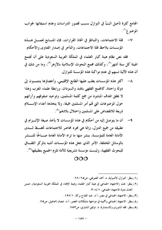 -١٥٧-
‫ﳉﻮﺍﻧﺐ‬ ‫ﺍﺳﺘﻴﻔﺎﺋﻬﺎ‬ ‫ﻭﻋﺪﻡ‬ ‫ﺍﻟﺪﺭﺍﺳﺎﺕ‬ ‫ﻗﺼﻮﺭ‬ ‫ﺑﺴﺒﺐ‬ ‫ﺍﻟﻨﻮﺍﺯﻝ‬ ‫ﰲ‬ ‫ﺖ‬‫ﺍﻟﺒ‬ ‫ﺗﺄﺟﻴﻞ‬ ‫ﻛﺜﺮﺓ‬ ‫ﺎﻣﻊ‬‫ﺍ‬
‫ﺍﳌﻮﺿﻮﻉ‬)١(
.
٧-‫ﻫـﺬﻩ‬ ‫ﻟﻌﻤـﻞ‬ ‫ﺍﳌﺘـﺎﺑﻊ‬ ‫ﻓﺈﻥ‬ ،‫ﺍﻟﻘﺮﺍﺭﺍﺕ‬ ‫ﺍﲣﺎﺫ‬ ‫ﰲ‬ ‫ﻭﺍﻟﺘﺒﺎﻃﺆ‬ ،‫ﺍﻻﺟﺘﻤﺎﻋﺎﺕ‬ ‫ﻗﻠﺔ‬
‫ﺍﻟﻔﺘ‬ ‫ﺇﺻﺪﺍﺭ‬ ‫ﰲ‬ ‫ﻭﺍﻟﺘﺄﺧﺮ‬ ،‫ﺍﻻﺟﺘﻤﺎﻋﺎﺕ‬ ‫ﻗﻠﺔ‬ ‫ﻳﻼﺣﻆ‬ ‫ﺍﳌﺆﺳﺴﺎﺕ‬‫ﻭﺍﻷﺣﻜﺎﻡ‬ ‫ﺎﻭﻯ‬.
‫ﲡﺘﻤﻊ‬ ‫ﺃﻥ‬ ‫ﻋﻠﻰ‬ ‫ﺍﻟﺴﻌﻮﺩﻳﺔ‬ ‫ﺍﻟﻌﺮﺑﻴﺔ‬ ‫ﺍﳌﻤﻠﻜﺔ‬ ‫ﰲ‬ ‫ﺍﻟﻌﻠﻤﺎﺀ‬ ‫ﻛﺒﺎﺭ‬ ‫ﻫﻴﺌﺔ‬ ‫ﻧﻈﺎﻡ‬ ‫ﻧﺺ‬ ‫ﻓﻘﺪ‬
‫ﺃﺷﻬﺮ‬ ‫ﺳﺘﺔ‬ ‫ﻛﻞ‬ ‫ﺍﳍﻴﺌﺔ‬)٢(
‫ﺑﺎﻷﺯﻫﺮ‬ ‫ﺍﻹﺳﻼﻣﻴﺔ‬ ‫ﺍﻟﺒﺤﻮﺙ‬ ‫ﳎﻤﻊ‬ ‫ﻭﻛﺬﻟﻚ‬ ،)٣(
‫ﰲ‬ ‫ﺷﻚ‬ ‫ﻣﻦ‬ ‫ﻭﻣﺎ‬ ،
‫ﻟﻠﻨﻮﺍﺯﻝ‬ ‫ﺍﳌﺆﺳﺴﺔ‬ ‫ﻫﺬﻩ‬ ‫ﻣﻮﺍﻛﺒﺔ‬ ‫ﻋﺪﻡ‬ ‫ﰲ‬ ‫ﺗﺴﻬﻢ‬ ‫ﺍﻵﻟﻴﺔ‬ ‫ﻫﺬﻩ‬ ‫ﺃﻥ‬.
٨-‫ﺍﻹﻗﻠ‬ ‫ﺍﻟﻄﺎﺑﻊ‬ ‫ﻋﻠﻴﻬﺎ‬ ‫ﻳﻐﻠﺐ‬ ‫ﺍﳌﺆﺳﺴﺎﺕ‬ ‫ﻫﺬﻩ‬ ‫ﺃﻛﺜﺮ‬‫ﺇﱃ‬ ‫ﻳﻨﺘﻤـﻮﻥ‬ ‫ﻭﺃﻋﻀﺎﺅﻫﺎ‬ ،‫ﻴﻤﻲ‬
‫ﻭﻫﺬﺍ‬ ‫ﺍﳌﻐﺮﺏ‬ ‫ﻋﻠﻤﺎﺀ‬ ‫ﻭﺭﺍﺑﻄﺔ‬ ،‫ﻭﺍﻟﺴﻮﺩﺍﻥ‬ ‫ﺑﺎﳍﻨﺪ‬ ‫ﺍﻟﻔﻘﻬﻲ‬ ‫ﻤﻊ‬‫ﻛﺎ‬ ،‫ﻭﺍﺣﺪﺓ‬ ‫ﺩﻭﻟﺔ‬
‫ﻭﺁﺭﺍﺋﻬﻢ‬ ‫ﺻﻔﻮﻓﻬﻢ‬ ‫ﻭﺗﻮﺣﻴﺪ‬ ،‫ﺍﳌﺴﻠﻤﲔ‬ ‫ﻛﻠﻤﺔ‬ ‫ﲨﻊ‬ ‫ﻣﻦ‬ ‫ﺍﳌﻨﺸﻮﺩ‬ ‫ﺍﳍﺪﻑ‬ ‫ﳛﻘﻖ‬ ‫ﻻ‬
‫ﺍﻹﺳـﻼﻡ‬ ‫ﺃﻋﺪﺍﺀ‬ ‫ﻳﺘﺨﺬﻫﺎ‬ ‫ﻭﻻ‬ ،‫ﺎ‬‫ﻌ‬‫ﲨﻴ‬ ‫ﺍﳌﺴﻠﻤﲔ‬ ‫ﺃﻣﺮ‬ ‫ﻢ‬ ‫ﺍﻟﱵ‬ ‫ﺍﳌﻮﺿﻮﻋﺎﺕ‬ ‫ﺣﻮﻝ‬
‫ﺍﳌﺴﻠﻤﲔ‬ ‫ﻋﻠﻰ‬ ‫ﻟﻼﻧﻘﻀﺎﺽ‬ ‫ﺫﺭﻳﻌﺔ‬‫ﺑﻼﺩﻫﻢ‬ ‫ﻭﺍﺣﺘﻼﻝ‬)٤(
.
٩-‫ﰲ‬ ‫ﺍﻹﻟـﺰﺍﻡ‬ ‫ﺻﻴﻐﺔ‬ ‫ﻳﺄﺧﺬ‬ ‫ﻻ‬ ‫ﺍﳌﺆﺳﺴﺎﺕ‬ ‫ﻫﺬﻩ‬ ‫ﰲ‬ ‫ﺃﺣﻜﺎﻡ‬ ‫ﻣﻦ‬ ‫ﺇﻟﻴﻪ‬ ‫ﻳﺘﻮﺻﻞ‬ ‫ﻣﺎ‬ ‫ﺃﻥ‬
‫ﻟـﺪﻯ‬ ‫ﲢﻔـﻆ‬ ‫ﻟﻼﺟﺘﻤﺎﻋﺎﺕ‬ ‫ﳏﺎﺿﺮ‬ ‫ﳎﺮﺩ‬ ‫ﻫﻲ‬ ‫ﻭﺇﳕﺎ‬ ،‫ﺍﻟﺪﻭﻝ‬ ‫ﲨﻴﻊ‬ ‫ﻣﻦ‬ ‫ﺗﻄﺒﻴﻘﻪ‬
‫ﻟﻠﻨـﺸﺮ‬ ‫ﹰﺎ‬‫ﳊ‬‫ﺻـﺎ‬ ‫ﺍﻟﻌﺎﻣﺔ‬ ‫ﺍﻷﻣﺎﻧﺔ‬ ‫ﺗﺮﺍﻩ‬ ‫ﻣﺎ‬ ‫ﻣﻨﻬﺎ‬ ‫ﻳﻨﺸﺮ‬ ،‫ﻟﻠﻤﺆﺳﺴﺔ‬ ‫ﺍﻟﻌﺎﻣﺔ‬ ‫ﺍﻷﻣﺎﻧﺔ‬
‫ﻫﺬﻩ‬ ‫ﺟﻌﻞ‬ ‫ﺍﻟﺬﻱ‬ ‫ﺍﻷﻣﺮ‬ ،‫ﺍﳌﺨﺘﻠﻔﺔ‬ ‫ﺑﺎﻟﻮﺳﺎﺋﻞ‬‫ﺍﻟﺜﻘـﺎﰲ‬ ‫ﺑﺎﳌﺮﻛﺰ‬ ‫ﺃﺷﺒﻪ‬ ‫ﺍﳌﺆﺳﺴﺎﺕ‬
‫ﺑﺘﻄﺒﻴﻘﻬﺎ‬ ‫ﺍﳉﻤﻴﻊ‬ ‫ﺗﻠﺰﻡ‬ ‫ﻟﻸﻣﺔ‬ ‫ﺗﺸﺮﻳﻌﻴﺔ‬ ‫ﻣﺆﺳﺴﺔ‬ ‫ﻭﻟﻴﺴﺖ‬ ،‫ﺍﻟﻔﻘﻬﻴﺔ‬ ‫ﻟﻠﺒﺤﻮﺙ‬)٥(
.

)١(‫ﻳﻨﻈﺮ‬:‫ﺩ‬ ،‫ﺍﻷﺻﻮﻟﻴﺔ‬ ‫ﺍﻟﻨﻮﺍﺯﻝ‬.‫ﺹ‬ ،‫ﺍﻟﻀﻮﳛﻲ‬ ‫ﺃﲪﺪ‬٦٥-٦٦.
)٢(‫ﻳﻨﻈﺮ‬:‫ﲝﺚ‬)‫ﺍﻟﺴﻌﻮﺩﻳﺔ‬ ‫ﺍﻟﻌﺮﺑﻴﺔ‬ ‫ﺍﳌﻤﻠﻜﺔ‬ ‫ﰲ‬ ‫ﺍﻹﻓﺘﺎﺀ‬ ‫ﻭﻫﻴﺌﺔ‬ ‫ﺍﻟﻌﻠﻤﺎﺀ‬ ‫ﻛﺒﺎﺭ‬ ‫ﻫﻴﺌﺔ‬ ‫ﰲ‬ ‫ﺍﳉﻤﺎﻋﻲ‬ ‫ﺍﻻﺟﺘﻬﺎﺩ‬(‫ﺿﻤﻦ‬ ،
،‫ﺍﳉﻤﺎﻋﻲ‬ ‫ﺍﻻﺟﺘﻬﺎﺩ‬ ‫ﻧﺪﻭﺓ‬ ‫ﺃﲝﺎﺙ‬١/٣٠٤.
)٣(‫ﻳﻨﻈﺮ‬:‫ﺃ‬ ،‫ﻣﺼﺮ‬ ‫ﰲ‬ ‫ﺍﳉﻤﺎﻋﻲ‬ ‫ﺍﻻﺟﺘﻬﺎﺩ‬.‫ﺩ‬.،‫ﺑﺮﻛﺔ‬ ‫ﺍﻟﻔﺘﺎﺡ‬ ‫ﻋﺒﺪ‬١/١٩٧.
)٤(‫ﻳﻨﻈﺮ‬:‫ﺃ‬ ،‫ﺍﻟﻌﺼﺮ‬ ‫ﻣﺸﻜﻼﺕ‬ ‫ﻣﻮﺍﺟﻬﺔ‬ ‫ﰲ‬ ‫ﻭﺃﳘﻴﺘﻪ‬ ‫ﺍﳉﻤﺎﻋﻲ‬ ‫ﺍﻻﺟﺘﻬﺎﺩ‬.‫ﺩ‬.‫ﺹ‬ ،‫ﺇﲰﺎﻋﻴﻞ‬ ‫ﺷﻌﺒﺎﻥ‬٧٥.
)٥(‫ﻳﻨﻈﺮ‬:‫ﺩ‬ ،‫ﻭﺍﻻﺳﺘﺸﺎﺭﺓ‬ ‫ﺍﻟﺸﻮﺭﻯ‬ ‫ﻓﻘﻪ‬.‫ﺹ‬ ،‫ﺍﻟﺸﺎﻭﻱ‬ ‫ﺗﻮﻓﻴﻖ‬٧٥٣.
 