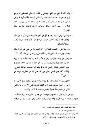 -١٦-
-‫ﺍﻟﻜﺘﺎﺑﺔ‬ ‫ﻭﺃﻣﺎ‬:‫ﻓﻬﻲ‬‫ﻳﺮﺟﻊ‬ ‫ﺃﻥ‬ ‫ﻟﻠﻤﺴﺘﻔﱵ‬ ‫ﳝﻜﻦ‬ ‫ﺇﺫ‬ ‫ﺫﻟﻚ؛‬ ‫ﰲ‬ ‫ﺍﻟﻮﺳﺎﺋﻞ‬ ‫ﺃﻧﻔﻊ‬ ‫ﻣﻦ‬
‫ﻳﻨﺒﻐﻲ‬ ‫ﹰﺎ‬‫ﻓ‬‫ﺃﻭﺻﺎ‬ ‫ﻟﻠﻜﺘﺎﺑﺔ‬ ‫ﺍﻟﻌﻠﻤﺎﺀ‬ ‫ﺟﻌﻞ‬ ‫ﻭﻗﺪ‬ ،‫ﺔ‬‫ﻣﺸﺎ‬ ‫ﻣﺴﺘﺠﺪﺓ‬ ‫ﺣﻮﺍﺩﺙ‬ ‫ﰲ‬ ‫ﺇﻟﻴﻬﺎ‬
‫ﺧﻄﻪ‬ ‫ﻭﻳﻘﺎﺭﺏ‬ ،‫ﺣﺴﻦ‬ ‫ﻆ‬‫ﻭﺑﻠﻔ‬ ،‫ﻭﺍﺿﺢ‬ ‫ﲞﻂ‬ ‫ﻳﻜﺘﺐ‬ ‫ﻛﺄﻥ‬ ،‫ﺎ‬ ‫ﻳﻠﺘﺰﻡ‬ ‫ﺃﻥ‬ ‫ﻟﻠﻤﻔﱵ‬
‫ﺻﻔﺔ‬ ‫ﺻﺎﺣﺐ‬ ‫ﺫﻛﺮﻫﺎ‬ ‫ﺃﺧﺮﻯ‬ ‫ﺃﻭﺻﺎﻑ‬ ‫ﻭﻫﻨﺎﻙ‬ ،‫ﺃﺣﺪ‬ ‫ﻋﻠﻴﻪ‬ ‫ﺭ‬‫ﻭ‬‫ﻳﺰ‬ ‫ﻟﺌﻼ‬
‫ﺍﻟﻔﺘﻮﻯ‬)١(
.
٦-)‫ﺷﺮﻋﻲ‬ ‫ﺑﺪﻟﻴﻞ‬(:‫ﻋﻠﻢ‬ ‫ﻋﻦ‬ ‫ﻻ‬ ‫ﻯ‬‫ﻮ‬‫ﻫ‬ ‫ﻋﻦ‬ ‫ﺍﷲ‬ ‫ﲝﻜﻢ‬ ‫ﺃﺧﱪ‬ ‫ﻣﻦ‬ ‫ﻛﻞ‬ ‫ﻟﻴﺨﺮﺝ‬ ‫ﻗﻴﺪ‬
‫ﺍ‬ ‫ﻷﻥ‬ ‫ﺍﻹﺟﺎﺑﺔ؛‬ ‫ﻋﻠﻴﻪ‬ ‫ﺣﺮﻣﺖ‬ ‫ﻛﺬﻟﻚ‬ ‫ﻳﻜﻦ‬ ‫ﱂ‬ ‫ﻓﺈﻥ‬ ،‫ﻭﺩﻟﻴﻞ‬‫ﻳﻜﻮﻥ‬ ‫ﺬ‬‫ﺣﻴﻨﺌ‬ ‫ﻹﻓﺘﺎﺀ‬
‫ﹰ‬‫ﻻ‬‫ﻭﺇﺿﻼ‬ ‫ﹰ‬‫ﻻ‬‫ﺿﻼ‬.
‫ﺍﻟﺒﻐﺪﺍﺩﻱ‬ ‫ﺍﳋﻄﻴﺐ‬ ‫ﻳﻘﻮﻝ‬ ‫ﻫﺬﺍ‬ ‫ﻭﰲ‬" :‫ﻳﻜﺪ‬ ‫ﱂ‬ ‫ﺱ‬‫ﺃ‬ ‫ﻏﲑ‬ ‫ﻋﻠﻰ‬ ‫ﺑﲏ‬ ‫ﺇﺫﺍ‬ ‫ﺍﻟﺒﻨﺎﺀ‬ ‫ﺇﻥ‬
‫ﻳﺒﲏ‬ ‫ﺃﺻﻞ‬ ‫ﻏﲑ‬ ‫ﻋﻠﻰ‬ ‫ﻳﺘﻜﻠﻢ‬ ‫ﺍﻟﺬﻱ‬ ‫ﺍﳌﻔﱵ‬ ‫ﺑﺬﻟﻚ‬ ‫ﻭﻳﺮﻳﺪ‬ ،‫ﻳﻌﺘﺪﻝ‬‫ﻛﻼﻣﻪ‬ ‫ﻋﻠﻴﻪ‬")٢(
.
٧-)‫ﺍﻹﻟﺰﺍﻡ‬ ‫ﻭﺟﻪ‬ ‫ﻏﲑ‬ ‫ﻋﻠﻰ‬:(‫ﻳﻠﺰﻡ‬ ‫ﺇﻧﺸﺎﺀ‬ ‫ﺣﻜﻤﻪ‬ ‫ﻷﻥ‬ ‫ﺍﻟﻘﺎﺿﻲ؛‬ ‫ﺣﻜﻢ‬ ‫ﻟﻴﺨﺮﺝ‬
‫ﻻ‬ ‫ﺍﻟﻔﺘﻴﺎ‬ ‫ﲞﻼﻑ‬ ‫ﺎ؛‬‫ﺑ‬‫ﺻﻮﺍ‬ ‫ﺃﻡ‬ ‫ﺧﻄﺄ‬ ‫ﻛﺎﻥ‬ ‫ﺳﻮﺍﺀ‬ ،‫ﺑﻪ‬ ‫ﻭﺍﻟﻌﻤﻞ‬ ‫ﻗﺒﻮﻟﻪ‬ ‫ﻋﻠﻴﻪ‬ ‫ﺍﶈﻜﻮﻡ‬
‫ﻟﻠﺸﺮﻉ؛‬ ‫ﻣﻮﺍﻓﻘﺔ‬ ‫ﺻﺤﻴﺤﺔ‬ ‫ﺎ‬‫ﺃ‬ ‫ﻳﻌﻠﻢ‬ ‫ﱂ‬ ‫ﻣﺎ‬ ‫ﺎ‬ ‫ﻭﺍﻟﻌﻤﻞ‬ ‫ﻗﺒﻮﳍﺎ‬ ‫ﺍﳌﺴﺘﻔﱵ‬ ‫ﻳﻠﺰﻡ‬
‫ﺗﻌﺎﱃ‬ ‫ﺍﷲ‬ ‫ﻋﻦ‬ ‫ﺇﺧﺒﺎﺭ‬ ‫ﳏﺾ‬ ‫ﺗﻌﺘﱪ‬ ‫ﺎ‬‫ﻷ‬ ‫ﻭﺫﻟﻚ‬‫ﻣﻦ‬ ‫ﺎ‬‫ﻋ‬‫ﺷﺮ‬ ‫ﻣﻄﻠﻮﺏ‬ ‫ﻫﻮ‬ ‫ﲟﺎ‬
‫ﺍﳌﺴﺘﻔﱵ‬)٣(
.
‫ﻭﻟﻪ‬ ،‫ﺁﺧﺮ‬ ‫ﺖ‬‫ﻣﻔ‬ ‫ﺍﺳﺘﻔﺘﺎﺀ‬ ‫ﰲ‬ ‫ﺍﳊﻖ‬ ‫ﻭﻟﻪ‬ ،‫ﻳﻠﺰﻣﻪ‬ ‫ﻭﻻ‬ ،‫ﻟﻠﺴﺎﺋﻞ‬ ‫ﺍﳊﻜﻢ‬ ‫ﻳﺒﲔ‬ ‫ﻓﺎﳌﻔﱵ‬
‫ﺍﳌﻔﱵ‬ ‫ﺩﺍﻡ‬ ‫ﻣﺎ‬ ،‫ﺍﻷﻭﻝ‬ ‫ﺍﳌﻔﱵ‬ ‫ﻟﻔﺘﻮﻯ‬ ‫ﺔ‬‫ﳐﺎﻟﻔ‬ ‫ﺁﺧﺮ‬ ‫ﺖ‬‫ﻣﻔ‬ ‫ﺑﻔﺘﻮﻯ‬ ‫ﺍﻟﻌﻤﻞ‬ ‫ﰲ‬ ‫ﺍﳊﻖ‬
‫ﻭﺃﺩﻭﺍﺗﻪ‬ ‫ﺍﻹﻓﺘﺎﺀ‬ ‫ﺷﺮﻭﻁ‬ ‫ﻓﻴﻪ‬ ‫ﺗﺘﺤﻘﻖ‬ ‫ﺍ‬‫ﺪ‬‫ﳎﺘﻬ‬ ‫ﹰﺎ‬‫ﳌ‬‫ﻋﺎ‬ ‫ﺍﻵﺧﺮ‬ ‫ﻫﻮ‬ ‫ﺍﻟﺜﺎﱐ‬.
‫ﺍﻟﺘﻨﺒﻴﻪ‬ ‫ﻭﻳﻨﺒﻐﻲ‬‫ﺍﻟﻔﺘﺎﻭﻯ‬ ‫ﺃﻥ‬ ‫ﻋﻠﻰ‬-‫ﺍﻟﻔﻘﻬﻲ‬ ‫ﺟﺎﻧﺒﻬﺎ‬ ‫ﻣﻦ‬ ‫ﻭﲞﺎﺻﺔ‬-‫ﺑﺎﻻﻧﻜﺒﺎﺏ‬ ‫ﺟﺪﻳﺮﺓ‬
‫ﺍﻟﻮﻗﺎﺋﻊ‬ ‫ﲝﺴﺐ‬ ‫ﻣﺘﻨﻮﻋﺔ‬ ‫ﻭﻫﻲ‬ ،‫ﺧﺎﺹ‬ ‫ﺑﻄﺎﺑﻊ‬ ‫ﲤﻴﺰﺕ‬ ‫ﺎ‬‫ﻷ‬ ‫ﻓﻴﻬﺎ؛‬ ‫ﻭﺭﺩ‬ ‫ﲟﺎ‬ ‫ﻭﺍﻟﻌﻨﺎﻳﺔ‬ ،‫ﻋﻠﻴﻬﺎ‬
)١(‫ﻳﻨﻈﺮ‬:،‫ﲪﺪﺍﻥ‬ ‫ﻻﺑﻦ‬ ‫ﻭﺍﳌﺴﺘﻔﱵ‬ ‫ﻭﺍﳌﻔﱵ‬ ‫ﺍﻟﻔﺘﻮﻯ‬ ‫ﺻﻔﺔ‬١/٦١.
)٢(‫ﻳﻨﻈﺮ‬:‫ﻭﺍﳌﺘﻔﻘﻪ‬ ‫ﺍﻟﻔﻘﻴﻪ‬٢/٧٠.
)٣(‫ﻳﻨﻈﺮ‬:‫ﺗﺢ‬ ،‫ﺍﻟﻠﻘﺎﱐ‬ ‫ﻹﺑﺮﺍﻫﻴﻢ‬ ،‫ﺑﺎﻷﻗﻮﻯ‬ ‫ﺍﻹﻓﺘﺎﺀ‬ ‫ﻭﻗﻮﺍﻋﺪ‬ ‫ﺍﻟﻔﺘﻮﻯ‬ ‫ﺃﻫﻞ‬ ‫ﻣﻨﺎﺭ‬/‫ﲪﻴ‬ ‫ﳏﻤﻮﺩ‬ ‫ﳏﻤﺪ‬ ‫ﺯﻳﺎﺩ‬،‫ﺪﺍﻥ‬
‫ﺹ‬٢٠٣،‫ﺃﻭﱃ‬ ‫ﻁ‬ ،‫ﺑﲑﻭﺕ‬ ،‫ﺍﻷﺣﺒﺎﺏ‬ ‫ﺩﺍﺭ‬ ‫ﻁ‬ ،١٩٩٢‫ﻡ‬.
 