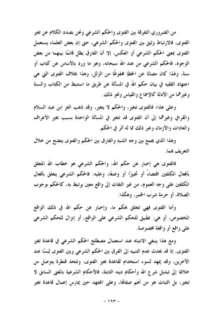 -١٦٣-
‫ﺍﻟﺘﻔﺮﻗ‬ ‫ﺍﻟﻀﺮﻭﺭﻱ‬ ‫ﻣﻦ‬‫ﺗﻐﲑ‬ ‫ﻋﻦ‬ ‫ﺍﻟﻜﻼﻡ‬ ‫ﺑﺼﺪﺩ‬ ‫ﻭﳓﻦ‬ ‫ﺍﻟﺸﺮﻋﻲ‬ ‫ﻭﺍﳊﻜﻢ‬ ‫ﺍﻟﻔﺘﻮﻯ‬ ‫ﺑﲔ‬ ‫ﺔ‬
‫ﻳﺴﺘﻌﻤﻞ‬ ‫ﺍﻟﻌﻠﻤﺎﺀ‬ ‫ﺑﻌﺾ‬ ‫ﺇﻥ‬ ‫ﺣﱴ‬ ،‫ﺍﻟﺸﺮﻋﻲ‬ ‫ﻭﺍﳊﻜﻢ‬ ‫ﺍﻟﻔﺘﻮﻯ‬ ‫ﺑﲔ‬ ‫ﻭﺛﻴﻖ‬ ‫ﻓﺎﻻﺭﺗﺒﺎﻁ‬ ،‫ﺍﻟﻔﺘﻮﻯ‬
‫ﺑﻌﺾ‬ ‫ﻣﻦ‬ ‫ﺑﻴﻨﻬﻤﺎ‬ ‫ﺎ‬‫ﻤ‬‫ﻗﺎﺋ‬ ‫ﻳﻈﻞ‬ ‫ﺍﻟﻔﺎﺭﻕ‬ ‫ﺃﻥ‬ ‫ﺇﻻ‬ ،‫ﺍﻟﻌﻜﺲ‬ ‫ﺃﻭ‬ ‫ﺍﻟﺸﺮﻋﻲ‬ ‫ﺍﳊﻜﻢ‬ ‫ﲟﻌﲎ‬ ‫ﺍﻟﻔﺘﻮﻯ‬
‫ﺑ‬ ‫ﻭﺭﺩ‬ ‫ﻣﺎ‬ ‫ﻭﻫﻮ‬ ،‫ﺳﺒﺤﺎﻧﻪ‬ ‫ﺍﷲ‬ ‫ﻋﻨﺪ‬ ‫ﻣﻦ‬ ‫ﺍﻟﺸﺮﻋﻲ‬ ‫ﻓﺎﳊﻜﻢ‬ ،‫ﺍﻟﻮﺟﻮﻩ‬‫ﺃﻭ‬ ‫ﻛﺘﺎﺏ‬ ‫ﻋﻦ‬ ‫ﺎﻷﺳﺎﺱ‬
‫ﻫﻲ‬ ‫ﺍﻟﱵ‬ ‫ﺍﻟﻔﺘﻮﻯ‬ ‫ﲞﻼﻑ‬ ‫ﻭﻫﺬﺍ‬ ،‫ﺍﻟﺰﻟﻞ‬ ‫ﻣﻦ‬ ‫ﹰﺎ‬‫ﻇ‬‫ﳏﻔﻮ‬ ‫ﺍﳋﻄﺈ‬ ‫ﻋﻦ‬ ‫ﺎ‬‫ﻧ‬‫ﻣﺼﺎ‬ ‫ﻛﺎﻥ‬ ‫ﻭﳍﺬﺍ‬ ،‫ﺳﻨﺔ‬
‫ﻭﺍﻟﺴﻨﺔ‬ ‫ﺍﻟﻜﺘﺎﺏ‬ ‫ﻣﻦ‬ ‫ﺍﺳﺘﻨﺒﻂ‬ ‫ﻣﺎ‬ ‫ﻃﺮﻳﻖ‬ ‫ﻋﻦ‬ ‫ﺍﳌﺴﺄﻟﺔ‬ ‫ﰲ‬ ‫ﺍﷲ‬ ‫ﺣﻜﻢ‬ ‫ﺑﻴﺎﻥ‬ ‫ﰲ‬ ‫ﺍﻟﻔﻘﻴﻪ‬ ‫ﺍﺟﺘﻬﺎﺩ‬
‫ﺫﻟﻚ‬ ‫ﻭﳓﻮ‬ ‫ﻭﺍﻟﻘﻴﺎﺱ‬ ‫ﻛﺎﻹﲨﺎﻉ‬ ‫ﺍﻷﺩﻟﺔ‬ ‫ﻣﻦ‬ ‫ﻭﻏﲑﳘﺎ‬.
،‫ﻳﺘﻐﲑ‬ ‫ﻻ‬ ‫ﻭﺍﳊﻜﻢ‬ ،‫ﺗﺘﻐﲑ‬ ‫ﻓﺎﻟﻔﺘﻮﻯ‬ ‫ﻫﺬﺍ؛‬ ‫ﻭﻋﻠﻰ‬‫ﺍﻟﺴﻼﻡ‬ ‫ﻋﺒﺪ‬ ‫ﺍﺑﻦ‬ ‫ﺍﻟﻌﺰ‬ ‫ﺫﻫﺐ‬ ‫ﻭﻗﺪ‬
‫ﺍﻷﻋﺮﺍﻑ‬ ‫ﺗﻐﲑ‬ ‫ﺑﺴﺒﺐ‬ ‫ﺍﻟﻮﺍﺣﺪﺓ‬ ‫ﺍﳌﺴﺄﻟﺔ‬ ‫ﰲ‬ ‫ﺗﺘﻐﲑ‬ ‫ﻗﺪ‬ ‫ﺍﻟﻔﺘﻮﻯ‬ ‫ﺃﻥ‬ ‫ﺇﱃ‬ ‫ﻭﻏﲑﳘﺎ‬ ‫ﻭﺍﻟﻘﺮﺍﰲ‬
‫ﺍﳊﻜﻢ‬ ‫ﰲ‬ ‫ﺃﺛﺮ‬ ‫ﻟﻪ‬ ‫ﳑﺎ‬ ‫ﺫﻟﻚ‬ ‫ﻭﻏﲑ‬ ‫ﻭﺍﻷﺯﻣﺎﻥ‬ ‫ﻭﺍﻟﻌﺎﺩﺍﺕ‬.
‫ﺧﻼﻝ‬ ‫ﻣﻦ‬ ‫ﻳﺘﻀﺢ‬ ‫ﻭﺍﻟﻔﺘﻮﻯ‬ ‫ﺍﳊﻜﻢ‬ ‫ﺑﲔ‬ ‫ﻭﺍﻟﻔﺎﺭﻕ‬ ‫ﺍﻟﺸﺒﻪ‬ ‫ﻭﺟﻪ‬ ‫ﺑﲔ‬ ‫ﳚﻤﻊ‬ ‫ﺍﻟﺬﻱ‬ ‫ﻭﻫﺬﺍ‬
‫ﻤﺎ‬ ‫ﺍﻟﺘﻌﺮﻳﻒ‬.
‫ﻓﺎﻟﻔﺘﻮﻯ‬‫ﻋﻦ‬ ‫ﺇﺧﺒﺎﺭ‬ ‫ﻫﻲ‬‫ﺍﳌﺘﻌﻠﻖ‬ ‫ﺍﷲ‬ ‫ﺧﻄﺎﺏ‬ ‫ﻫﻮ‬ ‫ﺍﻟﺸﺮﻋﻲ‬ ‫ﻭﺍﳊﻜﻢ‬ ،‫ﺍﷲ‬ ‫ﺣﻜﻢ‬
‫ﻭﻋﻠﻴﻪ‬ ،‫ﺎ‬‫ﻌ‬‫ﻭﺿ‬ ‫ﺃﻭ‬ ‫ﺍ‬‫ﲑ‬‫ﲣﻴ‬ ‫ﺃﻭ‬ ً‫ﺀ‬‫ﺍﻗﺘﻀﺎ‬ ‫ﺍﳌﻜﻠﻔﲔ‬ ‫ﺑﺄﻓﻌﺎﻝ‬:‫ﺑﺄﻓﻌﺎﻝ‬ ‫ﻳﺘﻌﻠﻖ‬ ‫ﺍﻟﺸﺮﻋﻲ‬ ‫ﻓﺎﳊﻜﻢ‬
‫ﺑﻮﺟﻮﺏ‬ ‫ﻛﺎﳊﻜﻢ‬ ،‫ﺑﻪ‬ ‫ﻳﺮﺗﺒﻂ‬ ‫ﻣﻌﲔ‬ ‫ﻭﺍﻗﻊ‬ ‫ﺇﱃ‬ ‫ﺍﻟﺘﻔﺎﺕ‬ ‫ﻏﲑ‬ ‫ﻣﻦ‬ ،‫ﺍﻟﻌﻤﻮﻡ‬ ‫ﻭﺟﻪ‬ ‫ﻋﻠﻰ‬ ‫ﺍﳌﻜﻠﻔﲔ‬
‫ﻭﻫﻜﺬﺍ‬ ،‫ﺍﳋﻤﺮ‬ ‫ﺷﺮﺏ‬ ‫ﺣﺮﻣﺔ‬ ‫ﺃﻭ‬ ،‫ﺍﻟﺼﻼﺓ‬.
‫ﺗﺘﻌﻠﻖ‬ ‫ﻓﻬﻲ‬ ‫ﺍﻟﻔﺘﻮﻯ‬ ‫ﻭﺃﻣﺎ‬‫ﺍﻟﻮﺍﻗﻊ‬ ‫ﺫﻟﻚ‬ ‫ﰲ‬ ‫ﺍﷲ‬ ‫ﺣﻜﻢ‬ ‫ﻋﻦ‬ ‫ﻭﺇﺧﺒﺎﺭ‬ ،‫ﻣﺎ‬ ‫ﲝﻜﻢ‬
‫ﻫﻲ‬ ‫ﺃﻭ‬ ،‫ﺍﳌﺨﺼﻮﺹ‬:‫ﺍﻟﺸﺮﻋﻲ‬ ‫ﻟﻠﺤﻜﻢ‬ ‫ﺇﻧﺰﺍﻝ‬ ‫ﺃﻭ‬ ،‫ﺍﻟﻮﺍﻗﻊ‬ ‫ﻋﻠﻰ‬ ‫ﺍﻟﺸﺮﻋﻲ‬ ‫ﻟﻠﺤﻜﻢ‬ ‫ﺗﻄﺒﻴﻖ‬
‫ﳐﺼﻮﺻﺔ‬ ‫ﻭﺍﻗﻌﺔ‬ ‫ﺃﻭ‬ ‫ﻭﺍﻗﻊ‬ ‫ﻋﻠﻰ‬.
‫ﺗﻐﲑ‬ ‫ﻗﺎﻋﺪﺓ‬ ‫ﰲ‬ ‫ﺍﻟﺸﺮﻋﻲ‬ ‫ﺍﳊﻜﻢ‬ ‫ﻣﺼﻄﻠﺢ‬ ‫ﺍﺳﺘﻌﻤﺎﻝ‬ ‫ﻋﻨﺪ‬ ‫ﺍﻻﻧﺘﺒﺎﻩ‬ ‫ﻳﻨﺒﻐﻲ‬ ‫ﻫﺬﺍ‬ ‫ﻭﻣﻊ‬
‫ﺍﳊﻜﻢ‬ ‫ﺑﲔ‬ ‫ﺍﻟﻔﺮﻕ‬ ‫ﺇﱃ‬ ‫ﺍﻟﺘﻨﺒﻴﻪ‬ ‫ﻋﺪﻡ‬ ‫ﳛﺪﺙ‬ ‫ﻗﺪ‬ ‫ﺇﺫ‬ ،‫ﺍﻟﻔﺘﻮﻯ‬‫ﻋﻨﺪ‬ ‫ﺎ‬‫ﺴ‬‫ﻟﺒ‬ ‫ﺍﻟﻔﺘﻮﻯ‬ ‫ﻭﺑﲔ‬ ‫ﺍﻟﺸﺮﻋﻲ‬
‫ﻣﻦ‬ ‫ﻳﺘﻮﺻﻞ‬ ‫ﻗﻨﻄﺮﺓ‬ ‫ﻭﺗﺘﺨﺬ‬ ،‫ﺍﻟﻔﺘﻮﻯ‬ ‫ﺗﻐﲑ‬ ‫ﻟﻘﺎﻋﺪﺓ‬ ‫ﺍﺳﺘﺨﺪﺍﻡ‬ ‫ﻟﺴﻮﺀ‬ ‫ﳝﻬﺪ‬ ‫ﻭﻗﺪ‬ ،‫ﺍﻵﺧﺮﻳﻦ‬
‫ﻻ‬ ‫ﺍﻟﺴﺎﺑﻖ‬ ‫ﺑﺎﳌﻌﲎ‬ ‫ﺍﻟﺸﺮﻋﻴﺔ‬ ‫ﻓﺎﻷﺣﻜﺎﻡ‬ ،‫ﺍﻟﺜﺎﺑﺘﺔ‬ ‫ﺩﻳﻨﻪ‬ ‫ﻭﺃﺣﻜﺎﻡ‬ ‫ﺍﷲ‬ ‫ﺷﺮﻉ‬ ‫ﺗﺒﺪﻳﻞ‬ ‫ﺇﱃ‬ ‫ﺧﻼﳍﺎ‬
‫ﺗﻐﲑ‬ ‫ﻗﺎﻋﺪﺓ‬ ‫ﺇﻋﻤﺎﻝ‬ ‫ﳝﺎﺭﺱ‬ ‫ﺣﲔ‬ ‫ﺘﻬﺪ‬‫ﺍ‬ ‫ﻭﻋﻠﻰ‬ ،‫ﺎ‬‫ﺻﻔﺎ‬ ‫ﺃﻫﻢ‬ ‫ﻣﻦ‬ ‫ﻫﻮ‬ ‫ﺍﻟﺜﺒﺎﺕ‬ ‫ﺑﻞ‬ ،‫ﺗﺘﻐﲑ‬
 