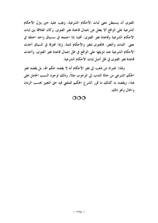 -١٦٤-
‫ﺍﻷﺣﻜﺎﻡ‬ ‫ﻳﱰﻝ‬ ‫ﺣﲔ‬ ‫ﻋﻠﻴﻪ‬ ‫ﻭﳚﺐ‬ ،‫ﺍﻟﺸﺮﻋﻴﺔ‬ ‫ﺍﻷﺣﻜﺎﻡ‬ ‫ﺛﺒﺎﺕ‬ ‫ﻣﻌﲎ‬ ‫ﻳﺴﺘﺒﻄﻦ‬ ‫ﺃﻥ‬ ‫ﺍﻟﻔﺘﻮﻯ‬
‫ﺛﺒﺎﺕ‬ ‫ﺑﲔ‬ ‫ﺍﻟﻌﻼﻗﺔ‬ ‫ﻭﻛﺄﻥ‬ ،‫ﺍﻟﻔﺘﻮﻯ‬ ‫ﺗﻐﲑ‬ ‫ﻗﺎﻋﺪﺓ‬ ‫ﺇﻋﻤﺎﻝ‬ ‫ﻋﻦ‬ ‫ﻳﻐﻔﻞ‬ ‫ﺃﻻ‬ ‫ﺍﻟﻮﺍﻗﻊ‬ ‫ﻋﻠﻰ‬ ‫ﺍﻟﺸﺮﻋﻴﺔ‬
‫ﺍﻟﻔﺘﻮﻯ‬ ‫ﺗﻐﲑ‬ ‫ﻭﻗﺎﻋﺪﺓ‬ ‫ﺍﻟﺸﺮﻋﻴﺔ‬ ‫ﺍﻷﺣﻜﺎﻡ‬:‫ﰲ‬ ‫ﺍﺧﺘﻠﻔﺎ‬ ‫ﻭﺍﺣﺪ‬ ‫ﺳﺴﻴﺎﻕ‬ ‫ﰲ‬ ‫ﺍﺟﺘﻤﻌﺎ‬ ‫ﺇﺫﺍ‬ ‫ﻤﺎ‬‫ﺃ‬
‫ﻓﺎﻟﻔﺘﻮ‬ ،‫ﻭﺍﻟﺘﻐﲑ‬ ‫ﺍﻟﺜﺒﺎﺕ‬ ‫ﻣﻌﲎ‬‫ﺃﺧﺬﺕ‬ ‫ﺍﻟﺴﻴﺎﻕ‬ ‫ﰲ‬ ‫ﺍﻓﺘﺮﻗﺎ‬ ‫ﻭﺇﺫﺍ‬ ،‫ﺛﺎﺑﺘﺔ‬ ‫ﻭﺍﻷﺣﻜﺎﻡ‬ ‫ﺗﺘﻐﲑ‬ ‫ﻯ‬
‫ﺗﱰﻳﻠﻬﺎ‬ ‫ﻋﻨﺪ‬ ‫ﺍﻟﺸﺮﻋﻴﺔ‬ ‫ﺍﻷﺣﻜﺎﻡ‬‫ﻭﺃﺧﺬﺕ‬ ،‫ﺍﻟﻔﺘﻮﻯ‬ ‫ﺗﻐﲑ‬ ‫ﻗﺎﻋﺪﺓ‬ ‫ﺇﻋﻤﺎﻝ‬ ‫ﻇﻞ‬ ‫ﰲ‬ ‫ﺍﻟﻮﺍﻗﻊ‬ ‫ﻋﻠﻰ‬
‫ﺍﻟﺸﺮﻋﻴﺔ‬ ‫ﺍﻷﺣﻜﺎﻡ‬ ‫ﺛﺒﺎﺕ‬ ‫ﺃﺻﻞ‬ ‫ﻇﻞ‬ ‫ﰲ‬ ‫ﺍﻟﻔﺘﻮﻯ‬ ‫ﺗﻐﲑ‬ ‫ﻗﺎﻋﺪﺓ‬.
‫ﻭﳍﺬﺍ‬:‫ﺗﻐﲑ‬ ‫ﻳﻘﺼﺪ‬ ‫ﺑﻞ‬ ،‫ﺍﷲ‬ ‫ﺣﻜﻢ‬ ‫ﻳﻘﺼﺪ‬ ‫ﻻ‬ ‫ﺃﻧﻪ‬ ‫ﺍﻷﺣﻜﺎﻡ‬ ‫ﺗﻐﲑ‬ ‫ﺇﱃ‬ ‫ﺫﻫﺐ‬ ‫ﻣﻦ‬ ‫ﻓﻤﺮﺍﺩ‬
‫ﺍ‬ ‫ﺍﳊﻜﻢ‬‫ﻋﻠﻰ‬ ‫ﺍﳊﺎﻣﻞ‬ ‫ﺍﻟﺴﺒﺐ‬ ‫ﻟﻮﺟﻮﺩ‬ ‫ﻭﺫﻟﻚ‬ ،‫ﹰ‬‫ﻼ‬‫ﻣﺜ‬ ‫ﺍﻟﻮﺟﻮﺏ‬ ‫ﺇﱃ‬ ‫ﺍﻟﻨﺪﺏ‬ ‫ﺣﺎﻟﺔ‬ ‫ﻣﻦ‬ ‫ﻟﺸﺮﻋﻲ‬
‫ﺍﻟﺰﻣﺎﻥ‬ ‫ﲝﺴﺐ‬ ‫ﺍﻟﺘﻐﻴﲑ‬ ‫ﺣﻖ‬ ‫ﻓﻴﻪ‬ ‫ﻟﻠﻤﻔﱵ‬ ‫ﺍﳊﻜﻴﻢ‬ ‫ﺍﻟﺸﺮﻉ‬ ‫ﻗﺮﺭ‬ ‫ﻣﺎ‬ ‫ﻛﺬﻟﻚ‬ ‫ﺑﻪ‬ ‫ﻭﻳﻘﺼﺪ‬ ،‫ﻫﺬﺍ‬
‫ﺫﻟﻚ‬ ‫ﻭﳓﻮ‬ ‫ﻭﺍﳊﺎﻝ‬.

 