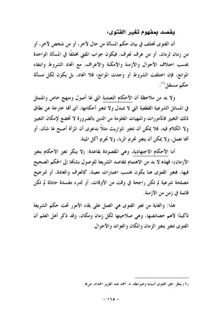 -١٦٥-
‫ﺍﻟﻔﺘﻮﻯ‬ ‫ﺗﻐﲑ‬ ‫ﲟﻔﻬﻮﻡ‬ ‫ﻳﻘﺼﺪ‬:
‫ﺃﻭ‬ ،‫ﻵﺧﺮ‬ ‫ﺷﺨﺺ‬ ‫ﻣﻦ‬ ‫ﺃﻭ‬ ،‫ﻵﺧﺮ‬ ‫ﺣﺎﻝ‬ ‫ﻣﻦ‬ ‫ﺍﳌﺴﺄﻟﺔ‬ ‫ﺣﻜﻢ‬ ‫ﺑﻴﺎﻥ‬ ‫ﰲ‬ ‫ﲣﺘﻠﻒ‬ ‫ﺍﻟﻔﺘﻮﻯ‬ ‫ﺃﻥ‬
‫ﻣﻦ‬‫ﺍﻟﻮﺍﺣﺪﺓ‬ ‫ﺍﳌﺴﺄﻟﺔ‬ ‫ﰲ‬ ‫ﹰﺎ‬‫ﻔ‬‫ﳐﺘﻠ‬ ‫ﺍﳌﻔﱵ‬ ‫ﺟﻮﺍﺏ‬ ‫ﻓﻴﻜﻮﻥ‬ ،‫ﻟﻌﺮﻑ‬ ‫ﻋﺮﻑ‬ ‫ﻣﻦ‬ ‫ﺃﻭ‬ ،‫ﻟﺰﻣﺎﻥ‬ ‫ﺯﻣﺎﻥ‬
‫ﻭﺍﻧﺘﻔﺎﺀ‬ ‫ﺍﻟﺸﺮﻭﻁ‬ ‫ﺍﲢﺎﺩ‬ ‫ﻣﻊ‬ ،‫ﻭﺍﻷﻋﺮﺍﻑ‬ ‫ﻭﺍﻷﻣﻜﻨﺔ‬ ‫ﻭﺍﻷﺯﻣﻨﺔ‬ ‫ﺍﻷﺣﻮﺍﻝ‬ ‫ﺍﺧﺘﻼﻑ‬ ‫ﲝﺴﺐ‬
‫ﻣﺴﺄﻟﺔ‬ ‫ﻟﻜﻞ‬ ‫ﻳﻜﻮﻥ‬ ‫ﺑﻞ‬ ،‫ﺍﲢﺎﺩ‬ ‫ﻓﻼ‬ ‫ﺍﳌﻮﺍﻧﻊ؛‬ ‫ﻭﺟﺪﺕ‬ ‫ﺃﻭ‬ ‫ﺍﻟﺸﺮﻭﻁ‬ ‫ﺍﺧﺘﻠﻔﺖ‬ ‫ﻓﺈﻥ‬ ،‫ﺍﳌﻮﺍﻧﻊ‬
‫ﻣﺴﺘﻘﻞ‬ ‫ﺣﻜﻢ‬)١(
.
‫ﺃﻥ‬ ‫ﻣﻼﺣﻈﺔ‬ ‫ﻣﻦ‬ ‫ﺑﺪ‬ ‫ﻭﻻ‬‫ﺍﻷ‬‫ﺍﻟﺘﻌﺒﺪﻳﺔ‬ ‫ﺣﻜﺎﻡ‬‫ﻭﺍﳌﺘﻤﺜﻞ‬ ‫ﺧﺎﺹ‬ ‫ﻭﻣﻨﻬﺞ‬ ‫ﺃﺻﻮﻝ‬ ‫ﳍﺎ‬ ‫ﺍﻟﱵ‬
‫ﻧﻄﺎﻕ‬ ‫ﻋﻦ‬ ‫ﺧﺎﺭﺟﺔ‬ ‫ﺎ‬‫ﺃ‬ ‫ﺃﻱ‬ ،‫ﺃﺣﻜﺎﻣﻬﺎ‬ ‫ﺗﺘﻐﲑ‬ ‫ﻭﻻ‬ ‫ﺗﺘﺒﺪﻝ‬ ‫ﻻ‬ ‫ﺍﻟﱵ‬ ‫ﺍﻟﻘﻄﻌﻴﺔ‬ ‫ﺍﻟﺸﺮﻋﻴﺔ‬ ‫ﺍﳌﺴﺎﺋﻞ‬ ‫ﰲ‬
‫ﺍﻟﺘﻐﻴﲑ‬ ‫ﻹﻣﻜﺎﻥ‬ ‫ﲣﻀﻊ‬ ‫ﻻ‬ ‫ﺑﺎﻟﻀﺮﻭﺭﺓ‬ ‫ﺍﻟﺪﻳﻦ‬ ‫ﻣﻦ‬ ‫ﺍﳌﻌﻠﻮﻣﺔ‬ ‫ﻭﺍﳌﻨﻬﻴﺎﺕ‬ ‫ﻓﺎﳌﺄﻣﻮﺭﺍﺕ‬ ‫ﺍﻟﺘﻐﻴﲑ‬ ‫ﺫﻟﻚ‬
‫ﻣ‬ ‫ﺍﳌﻮﺍﺭﻳﺚ‬ ‫ﺗﺘﻐﲑ‬ ‫ﺃﻥ‬ ‫ﳝﻜﻦ‬ ‫ﻓﻼ‬ ،‫ﻓﻴﻪ‬ ‫ﺍﻟﻜﻼﻡ‬ ‫ﻭﻻ‬‫ﺃﻭ‬ ،‫ﺷﺄﻥ‬ ‫ﳍﺎ‬ ‫ﺃﺻﺒﺢ‬ ‫ﺍﳌﺮﺃﺓ‬ ‫ﺃﻥ‬ ‫ﺑﺪﻋﻮﻯ‬ ‫ﹰ‬‫ﻼ‬‫ﺜ‬
‫ﺍﳌﻴﺘﺔ‬ ‫ﺃﻛﻞ‬ ‫ﲢﺮﱘ‬ ‫ﻭﻻ‬ ،‫ﺍﻟﺮﺑﺎ‬ ‫ﲢﺮﱘ‬ ‫ﻳﺘﻐﲑ‬ ‫ﺃﻥ‬ ‫ﳝﻜﻦ‬ ‫ﻭﻻ‬ ،‫ﺗﻌﻤﻞ‬ ‫ﺎ‬‫ﺃ‬.
‫ﺃﻣﺎ‬‫ﺍﻻﺟﺘﻬﺎﺩﻳﺔ‬ ‫ﺍﻷﺣﻜﺎﻡ‬‫ﺑﻘﺎﻋﺪﺓ‬ ‫ﺍﳌﻘﺼﻮﺩﺓ‬ ‫ﻭﻫﻲ‬ ،) :‫ﺑﺘﻐﲑ‬ ‫ﺍﻷﺣﻜﺎﻡ‬ ‫ﺗﻐﲑ‬ ‫ﻳﻨﻜﺮ‬ ‫ﻻ‬
‫ﺍﻷﺯﻣﺎﻥ‬(‫ﺍﻟﺼﺤﻴﺢ‬ ‫ﺍﳊﻜﻢ‬ ‫ﺇﱃ‬ ‫ﺎ‬‫ﺑﺸﺄ‬ ‫ﻟﻠﻮﺻﻮﻝ‬ ‫ﺍﻟﺸﺮﻳﻌﺔ‬ ‫ﲟﻘﺎﺻﺪ‬ ‫ﺍﻻﻫﺘﻤﺎﻡ‬ ‫ﻣﻦ‬ ‫ﺑﺪ‬ ‫ﻻ‬ ‫ﻓﻬﺬﻩ‬ ‫؛‬
‫ﻓﻴ‬‫ﻟﺘﺮﺟﻴﺢ‬ ‫ﺃﻭ‬ ،‫ﻭﺍﻟﻌﺎﺩﺓ‬ ‫ﻛﺎﻟﻌﺮﻑ‬ ،‫ﻣﻌﻴﻨﺔ‬ ‫ﺍﻋﺘﺒﺎﺭﺍﺕ‬ ‫ﲝﺴﺐ‬ ‫ﻳﻜﻮﻥ‬ ‫ﻫﻨﺎ‬ ‫ﺍﻟﻔﺘﻮﻯ‬ ‫ﻓﺘﻐﲑ‬ ،‫ﻬﺎ‬
‫ﺗﻜﻦ‬ ‫ﱂ‬ ‫ﺣﺎﺩﺛﺔ‬ ‫ﻣﻔﺴﺪﺓ‬ ‫ﻟﺪﺭﺀ‬ ‫ﺃﻭ‬ ،‫ﺍﻷﻭﻗﺎﺕ‬ ‫ﻣﻦ‬ ‫ﻭﻗﺖ‬ ‫ﰲ‬ ‫ﺭﺍﺟﺤﺔ‬ ‫ﺗﻜﻦ‬ ‫ﱂ‬ ‫ﺷﺮﻋﻴﺔ‬ ‫ﻣﺼﻠﺤﺔ‬
‫ﺍﻷﺯﻣﻨﺔ‬ ‫ﻣﻦ‬ ‫ﺯﻣﻦ‬ ‫ﰲ‬ ‫ﻗﺎﺋﻤﺔ‬.
‫ﻫﺬﺍ‬:‫ﺍﻟﺸﺮﻳﻌﺔ‬ ‫ﺣﻜﻢ‬ ‫ﲢﺖ‬ ‫ﺍﻷﻣﻮﺭ‬ ‫ﺑﻘﺎﺀ‬ ‫ﻋﻠﻰ‬ ‫ﺍﻟﻌﻤﻞ‬ ‫ﻫﻲ‬ ‫ﺍﻟﻔﺘﻮﻯ‬ ‫ﺗﻐﲑ‬ ‫ﻣﻦ‬ ‫ﻭﺍﻟﻐﺎﻳﺔ‬
‫ﺧﺼﺎﺋﺼ‬ ‫ﻷﻫﻢ‬ ‫ﺍ‬‫ﺪ‬‫ﺗﺄﻛﻴ‬‫ﺃﻥ‬ ‫ﺍﻟﻌﻠﻢ‬ ‫ﺃﻫﻞ‬ ‫ﺫﻛﺮ‬ ‫ﻭﻗﺪ‬ ،‫ﻭﻣﻜﺎﻥ‬ ‫ﺯﻣﺎﻥ‬ ‫ﻟﻜﻞ‬ ‫ﺻﻼﺣﻴﺘﻬﺎ‬ ‫ﻭﻫﻲ‬ ،‫ﻬﺎ‬
‫ﻭﺍﻷﺣﻮﺍﻝ‬ ‫ﻭﺍﻟﻌﻮﺍﺋﺪ‬ ‫ﻭﺍﳌﻜﺎﻥ‬ ‫ﺍﻟﺰﻣﺎﻥ‬ ‫ﺑﺘﻐﲑ‬ ‫ﺗﺘﻐﲑ‬ ‫ﺍﻟﻔﺘﻮﻯ‬.
)١(‫ﻳﻨﻈﺮ‬:‫ﺩ‬ ،‫ﻭﺿﻮﺍﺑﻄﻪ‬ ‫ﺃﺳﺒﺎﺑﻪ‬ ‫ﺍﻟﻔﺘﻮﻯ‬ ‫ﺗﻐﲑ‬.‫ﺹ‬ ،‫ﺍﳊﺪﺍﺩ‬ ‫ﺍﻟﻌﺰﻳﺰ‬ ‫ﻋﺒﺪ‬ ‫ﺃﲪﺪ‬٥.
 