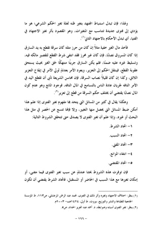 -١٦٦-
‫ﻣﺎ‬ ‫ﻫﻮ‬ ‫ﺍﻟﺸﺮﻋﻲ؛‬ ‫ﺍﳊﻜﻢ‬ ‫ﺗﻐﲑ‬ ‫ﻟﻌﻠﺔ‬ ‫ﻇﻨﻪ‬ ‫ﺑﺘﻐﲑ‬ ‫ﺘﻬﺪ‬‫ﺍ‬ ‫ﺍﺳﺘﻨﺒﺎﻁ‬ ‫ﺗﺒﺪﻝ‬ ‫ﻓﺈﻥ‬ ‫ﻭﳍﺬﺍ؛‬
‫ﰲ‬ ‫ﺍﻻﺟﺘﻬﺎﺩ‬ ‫ﺗﻐﲑ‬ ‫ﺑﺄﺛﺮ‬ ‫ﺍﳌﻘﺼﻮﺩ‬ ‫ﻭﻫﻮ‬ ،‫ﺍﳌﺘﻐﲑﺍﺕ‬ ‫ﻣﻊ‬ ‫ﺗﺘﻨﺎﺳﺐ‬ ‫ﺟﺪﻳﺪﺓ‬ ‫ﻓﺘﻮﻯ‬ ‫ﺇﱃ‬ ‫ﻳﺆﺩﻱ‬
‫ﺍﻟ‬‫ﺍﻟﺜﺎﱐ‬ ‫ﺑﺎﻻﺟﺘﻬﺎﺩ‬ ‫ﺍﻷﺣﻜﺎﻡ‬ ‫ﺗﺒﺪﻝ‬ ‫ﺃﻱ‬ ،‫ﻔﺘﻴﺎ‬)١(
.
‫ﺍﻟﺴﺎﺭﻕ‬ ‫ﻳﺪ‬ ‫ﺑﻪ‬ ‫ﺗﻘﻄﻊ‬ ‫ﺳﺮﻗﺔ‬ ‫ﻛﺎﻥ‬ ‫ﻣﺜﻠﻪ‬ ‫ﺣﺮﺯ‬ ‫ﻣﻦ‬ ‫ﻛﺎﻥ‬ ‫ﺇﻥ‬ ‫ﹰ‬‫ﻼ‬‫ﻣﺜ‬ ‫ﺧﻔﻴﺔ‬ ‫ﺍﻟﻐﲑ‬ ‫ﻣﺎﻝ‬ ‫ﻓﺄﺧﺬ‬
،‫ﻓﻴﻪ‬ ‫ﻣﺎﻟﻜﻪ‬ ‫ﻟﺘﻘﺼﲑ‬ ‫ﺍﻟﻘﻄﻊ‬ ‫ﺷﺮﻁ‬ ‫ﺍﻧﺘﻔﻰ‬ ‫ﻓﻘﺪ‬ ‫ﳏﺮﺯ‬ ‫ﻏﲑ‬ ‫ﻛﺎﻥ‬ ‫ﻓﺈﻥ‬ ،‫ﺎ‬‫ﺑ‬‫ﻧﺼﺎ‬ ‫ﺍﳌﺴﺮﻭﻕ‬ ‫ﻛﺎﻥ‬ ‫ﺇﺫﺍ‬
‫ﺍﻟﻐﲑ‬ ‫ﳊﻖ‬ ‫ﹰﺎ‬‫ﻜ‬‫ﻣﻨﺘﻬ‬ ‫ﹰﺎ‬‫ﺌ‬‫ﺟﺮﻳ‬ ‫ﺍﻟﺴﺎﺭﻕ‬ ‫ﻳﻜﻦ‬ ‫ﻓﻠﻢ‬ ،‫ﺎ‬‫ﻨ‬‫ﺿﻤ‬ ‫ﻋﻠﻴﻪ‬ ‫ﻏﲑﻩ‬ ‫ﻭﺗﺴﻠﻴﻂ‬‫ﻳﺴﺘﺤﻖ‬ ‫ﲝﻴﺚ‬
‫ﺍﻟﺘﻌﺰﻳﺮ‬ ‫ﺇﻳﻘﺎﻉ‬ ‫ﰲ‬ ‫ﺍﻷﻣﺮ‬ ‫ﻟﻮﱄ‬ ‫ﺬ‬‫ﺑﻌﺪﺋ‬ ‫ﺍﻷﻣﺮ‬ ‫ﻭﻳﻌﻮﺩ‬ ،‫ﺍﻟﺘﻌﺰﻳﺮ‬ ‫ﺇﱃ‬ ‫ﺍﳊﻜﻢ‬ ‫ﻓﻴﻨﺘﻘﻞ‬ ،‫ﺍﻟﻘﻄﻊ‬ ‫ﻋﻘﻮﺑﺔ‬
،‫ﺍﻟﺴﺮﻗﺔ‬ ‫ﻧﺼﺎﺏ‬ ‫ﹰ‬‫ﻼ‬‫ﻗﻠﻴ‬ ‫ﻛﺎﻥ‬ ‫ﺇﻥ‬ ‫ﻭﻛﺬﺍ‬ ،‫ﺍﻟﻼﺋﻖ‬‫ﰲ‬ ‫ﺍﻟﻴﺪ‬ ‫ﺗﻘﻄﻊ‬ ‫ﺃﻥ‬ ‫ﺗﺄﰉ‬ ‫ﺍﻟﺸﺮﻳﻌﺔ‬ ‫ﳏﺎﺳﻦ‬ ‫ﻓﺈﻥ‬
‫ﻋﺪﻡ‬ ‫ﻭﻫﻮ‬ ‫ﺍﳌﺎﻧﻊ‬ ‫ﻓﻮﺟﻮﺩ‬ ،‫ﺍﻟﺘﺎﻓﻪ‬ ‫ﺍﳌﺎﻝ‬ ‫ﰲ‬ ‫ﺑﺎﻟﺘﺴﺎﻣﺢ‬ ‫ﺍﻟﻨﺎﺱ‬ ‫ﻋﺎﺩﺓ‬ ‫ﳉﺮﻳﺎﻥ‬ ‫ﺍﻟﺘﺎﻓﻪ‬ ‫ﺍﻷﻣﺮ‬‫ﻛﻮﻥ‬
‫ﺗﻌﺰﻳﺮ‬ ‫ﺇﱃ‬ ‫ﻗﻄﻊ‬ ‫ﻣﻦ‬ ‫ﺍﻟﺴﺮﻗﺔ‬ ‫ﺣﻜﻢ‬ ‫ﳜﺘﻠﻒ‬ ‫ﺃﻥ‬ ‫ﻳﻘﺘﻀﻲ‬ ‫ﺎ‬‫ﺑ‬‫ﻧﺼﺎ‬ ‫ﺍﳌﺎﻝ‬)٢(
.
‫ﻫﺬﺍ‬ ‫ﻋﻠﻢ‬ ‫ﺇﺫﺍ‬ ‫ﺍﻟﻔﺘﻮﻯ‬ ‫ﺗﻐﲑ‬ ‫ﻣﻔﻬﻮﻡ‬ ‫ﺎ‬ ‫ﻳﺘﺤﺪ‬ ‫ﺍﻟﱵ‬ ‫ﺍﳌﺴﺎﺋﻞ‬ ‫ﻣﻦ‬ ‫ﻛﺜﲑ‬ ‫ﰲ‬ ‫ﻳﻘﺎﻝ‬ ‫ﻭﻫﻜﺬﺍ‬
‫ﻫﺬﺍ‬ ‫ﻣﺜﻞ‬ ‫ﰲ‬ ‫ﺍﳊﺼﺮ‬ ‫ﻋﻦ‬ ‫ﺗﺘﺴﻊ‬ ‫ﺎ‬‫ﻓﺈ‬ ‫ﻭﺇﻻ‬ ،‫ﺍﻟﺘﻐﻴﲑ‬ ‫ﻣﻨﻬﺎ‬ ‫ﳛﺼﻞ‬ ‫ﺍﻟﱵ‬ ‫ﺍﳌﺴﺎﺋﻞ‬ ‫ﺿﺒﻂ‬ ‫ﺃﻣﻜﻦ‬
‫ﻻ‬ ‫ﺍﻟﻔﺘﻮﻯ‬ ‫ﺗﻐﲑ‬ ‫ﺃﻥ‬ ‫ﻋﻠﻢ‬ ‫ﻭﺇﺫﺍ‬ ،‫ﻏﲑﻩ‬ ‫ﺃﻭ‬ ‫ﺍﻟﺒﺤﺚ‬‫ﺍﻟﺘﺎﻟﻴﺔ‬ ‫ﺍﻟﺸﺮﻭﻁ‬ ‫ﺗﺘﺤﻘﻖ‬ ‫ﺣﱴ‬ ‫ﻳﺼﺪﻕ‬:
١-‫ﺍﻟﺸﺮﻁ‬ ‫ﺍﲢﺎﺩ‬.
٢-‫ﺍﻟﺴﺒﺐ‬ ‫ﺍﲢﺎﺩ‬.
٣-‫ﺍﳌﻔﱵ‬ ‫ﺍﲢﺎﺩ‬.
٤-‫ﺍﳌﻮﺍﻧﻊ‬ ‫ﺍﻧﺘﻔﺎﺀ‬.
٥-‫ﺍﳌﻘﺘﻀﻲ‬ ‫ﺍﲢﺎﺩ‬.
‫ﺃﻭ‬ ،‫ﻣﻀﻰ‬ ‫ﻓﻴﻤﺎ‬ ‫ﺍﻟﻔﺘﻮﻯ‬ ‫ﺗﻐﲑ‬ ‫ﺳﺒﺐ‬ ‫ﻋﻦ‬ ‫ﺬ‬‫ﻋﻨﺪﺋ‬ ‫ﲝﺜﻨﺎ‬ ‫ﺍﻟﺸﺮﻭﻁ‬ ‫ﻫﺬﻩ‬ ‫ﺗﻮﻓﺮﺕ‬ ‫ﻓﺈﻥ‬
‫ﺗﻜﻮﻥ‬ ‫ﺃﻥ‬ ‫ﻳﻘﺘﻀﻲ‬ ‫ﺍﻟﺸﺮﻁ‬ ‫ﻓﺎﲢﺎﺩ‬ ،‫ﺍﳌﺴﺘﻘﺒﻞ‬ ‫ﺃﻭ‬ ‫ﺍﳊﺎﺿﺮ‬ ‫ﰲ‬ ‫ﺍﻟﺴﺒﺐ‬ ‫ﻫﺬﺍ‬ ‫ﻣﻊ‬ ‫ﺗﻐﲑﻫﺎ‬ ‫ﺇﻣﻜﺎﻥ‬
)١(‫ﻳﻨﻈﺮ‬:‫ﺫ‬ ‫ﻭﺃﺛﺮ‬ ‫ﻭﺗﻐﲑﻩ‬ ‫ﺍﻻﺟﺘﻬﺎﺩ‬ ‫ﺍﺧﺘﻼﻑ‬‫ﺹ‬ ،‫ﺍﳌﺮﻋﺸﻠﻲ‬ ‫ﺍﻟﺮﲪﻦ‬ ‫ﻋﺒﺪ‬ ‫ﶈﻤﺪ‬ ،‫ﺍﻟﻔﺘﻮﻯ‬ ‫ﰲ‬ ‫ﻟﻚ‬١١٣‫ﺍﳌﺆﺳﺴﺔ‬ ‫ﻁ‬ ،
،‫ﺃﻭﱃ‬ ‫ﻁ‬ ،‫ﺑﲑﻭﺕ‬ ،‫ﻭﺍﻟﺘﻮﺯﻳﻊ‬ ‫ﻭﺍﻟﻨﺸﺮ‬ ‫ﻟﻠﻄﺒﺎﻋﺔ‬ ‫ﺍﳉﺎﻣﻌﻴﺔ‬١٤٢٤‫ﻫـ‬-٢٠٠٣‫ﻡ‬.
)٢(‫ﻳﻨﻈﺮ‬:‫ﺩ‬ ،‫ﻭﺿﻮﺍﺑﻄﻪ‬ ‫ﺃﺳﺒﺎﺑﻪ‬ ‫ﺍﻟﻔﺘﻮﻯ‬ ‫ﺗﻐﲑ‬.‫ﺹ‬ ،‫ﺍﳊﺪﺍﺩ‬ ‫ﺍﻟﻌﺰﻳﺰ‬ ‫ﻋﺒﺪ‬ ‫ﺃﲪﺪ‬٥.
 