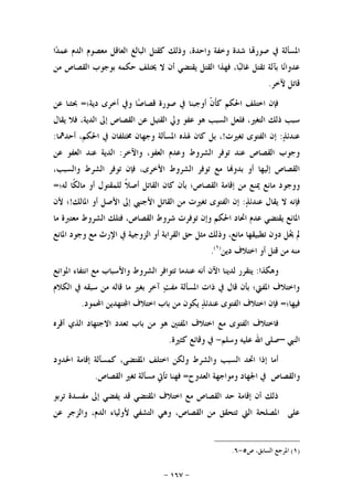 -١٦٧-
‫ﰲ‬ ‫ﺍﳌﺴﺄﻟﺔ‬‫ﺍ‬‫ﺪ‬‫ﻋﻤ‬ ‫ﺍﻟﺪﻡ‬ ‫ﻣﻌﺼﻮﻡ‬ ‫ﺍﻟﻌﺎﻗﻞ‬ ‫ﺍﻟﺒﺎﻟﻎ‬ ‫ﻛﻘﺘﻞ‬ ‫ﻭﺫﻟﻚ‬ ،‫ﻭﺍﺣﺪﺓ‬ ‫ﻭﺧﻔﺔ‬ ‫ﺷﺪﺓ‬ ‫ﺎ‬‫ﺻﻮﺭ‬
‫ﻣﻦ‬ ‫ﺍﻟﻘﺼﺎﺹ‬ ‫ﺑﻮﺟﻮﺏ‬ ‫ﺣﻜﻤﻪ‬ ‫ﳜﺘﻠﻒ‬ ‫ﻻ‬ ‫ﺃﻥ‬ ‫ﻳﻘﺘﻀﻲ‬ ‫ﺍﻟﻘﺘﻞ‬ ‫ﻓﻬﺬﺍ‬ ،‫ﺎ‬‫ﺒ‬‫ﻏﺎﻟ‬ ‫ﺗﻘﺘﻞ‬ ‫ﺑﺂﻟﺔ‬ ‫ﺎ‬‫ﻧ‬‫ﻋﺪﻭﺍ‬
‫ﻵﺧﺮ‬ ‫ﻗﺎﺗﻞ‬.
‫ﺩﻳﺔ؛‬ ‫ﺃﺧﺮﻯ‬ ‫ﻭﰲ‬ ‫ﺎ‬‫ﺻ‬‫ﻗﺼﺎ‬ ‫ﺻﻮﺭﺓ‬ ‫ﰲ‬ ‫ﺃﻭﺟﺒﻨﺎ‬ ‫ﹾ‬‫ﻥ‬‫ﹶ‬‫ﺄ‬‫ﻛ‬ ‫ﺍﳊﻜﻢ‬ ‫ﺍﺧﺘﻠﻒ‬ ‫ﻓﺈﻥ‬=‫ﻋﻦ‬ ‫ﲝﺜﻨﺎ‬
‫ﻭﱄ‬ ‫ﻋﻔﻮ‬ ‫ﻫﻮ‬ ‫ﺍﻟﺴﺒﺐ‬ ‫ﻓﻠﻌﻞ‬ ،‫ﺍﻟﺘﻐﲑ‬ ‫ﺫﻟﻚ‬ ‫ﺳﺒﺐ‬‫ﻳﻘﺎﻝ‬ ‫ﻓﻼ‬ ،‫ﺍﻟﺪﻳﺔ‬ ‫ﺇﱃ‬ ‫ﺍﻟﻘﺼﺎﺹ‬ ‫ﻋﻦ‬ ‫ﺍﻟﻘﺘﻴﻞ‬
‫ﺬ‬‫ﻋﻨﺪﺋ‬:‫ﺗﻐﲑﺕ‬ ‫ﺍﻟﻔﺘﻮﻯ‬ ‫ﺇﻥ‬!‫ﺃﺣﺪﳘﺎ‬ ،‫ﺍﳊﻜﻢ‬ ‫ﰲ‬ ‫ﳐﺘﻠﻔﺎﻥ‬ ‫ﻭﺟﻬﺎﻥ‬ ‫ﺍﳌﺴﺄﻟﺔ‬ ‫ﳍﺬﻩ‬ ‫ﻛﺎﻥ‬ ‫ﺑﻞ‬ ،:
،‫ﺍﻟﻌﻔﻮ‬ ‫ﻭﻋﺪﻡ‬ ‫ﺍﻟﺸﺮﻭﻁ‬ ‫ﺗﻮﻓﺮ‬ ‫ﻋﻨﺪ‬ ‫ﺍﻟﻘﺼﺎﺹ‬ ‫ﻭﺟﻮﺏ‬‫ﻭﺍﻵﺧﺮ‬:‫ﻋﻦ‬ ‫ﺍﻟﻌﻔﻮ‬ ‫ﻋﻨﺪ‬ ‫ﺍﻟﺪﻳﺔ‬
،‫ﻭﺍﻟﺴﺒﺐ‬ ‫ﺍﻟﺸﺮﻁ‬ ‫ﺗﻮﻓﺮ‬ ‫ﻓﺈﻥ‬ ،‫ﺍﻷﺧﺮﻯ‬ ‫ﺍﻟﺸﺮﻭﻁ‬ ‫ﺗﻮﻓﺮ‬ ‫ﻣﻊ‬ ‫ﺎ‬‫ﺑﺪﻭ‬ ‫ﺃﻭ‬ ‫ﺇﻟﻴﻬﺎ‬ ‫ﺍﻟﻘﺼﺎﺹ‬
‫ﻭﻭﺟﻮ‬‫ﻟﻪ؛‬ ‫ﹰﺎ‬‫ﻜ‬‫ﻣﺎﻟ‬ ‫ﺃﻭ‬ ‫ﻟﻠﻤﻘﺘﻮﻝ‬ ‫ﹰ‬‫ﻼ‬‫ﺃﺻ‬ ‫ﺍﻟﻘﺎﺗﻞ‬ ‫ﻛﺎﻥ‬ ‫ﺑﺄﻥ‬ ‫ﺍﻟﻘﺼﺎﺹ؛‬ ‫ﺇﻗﺎﻣﺔ‬ ‫ﻣﻦ‬ ‫ﳝﻨﻊ‬ ‫ﻣﺎﻧﻊ‬ ‫ﺩ‬=
‫ﺬ‬‫ﻋﻨﺪﺋ‬ ‫ﻳﻘﺎﻝ‬ ‫ﻻ‬ ‫ﻓﺈﻧﻪ‬:‫ﺍﳌﺎﻟﻚ‬ ‫ﺃﻭ‬ ‫ﺍﻷﺻﻞ‬ ‫ﺇﱃ‬ ‫ﺍﻷﺟﻨﱯ‬ ‫ﺍﻟﻘﺎﺗﻞ‬ ‫ﻣﻦ‬ ‫ﺗﻐﲑﺕ‬ ‫ﺍﻟﻔﺘﻮﻯ‬ ‫ﺇﻥ‬!‫ﻷﻥ‬ ‫؛‬
‫ﻣﺎ‬ ‫ﻣﻌﺘﱪﺓ‬ ‫ﺍﻟﺸﺮﻭﻁ‬ ‫ﻓﺘﻠﻚ‬ ،‫ﺍﻟﻘﺼﺎﺹ‬ ‫ﺷﺮﻭﻁ‬ ‫ﺗﻮﻓﺮﺕ‬ ‫ﻭﺇﻥ‬ ‫ﺍﳊﻜﻢ‬ ‫ﺍﲢﺎﺩ‬ ‫ﻋﺪﻡ‬ ‫ﻳﻘﺘﻀﻲ‬ ‫ﺍﳌﺎﻧﻊ‬
‫ﻭﺫ‬ ،‫ﻣﺎﻧﻊ‬ ‫ﺗﻄﺒﻴﻘﻬﺎ‬ ‫ﺩﻭﻥ‬ ‫ﻞ‬‫ﳛ‬ ‫ﱂ‬‫ﺍﳌﺎﻧﻊ‬ ‫ﻭﺟﻮﺩ‬ ‫ﻣﻊ‬ ‫ﺍﻹﺭﺙ‬ ‫ﰲ‬ ‫ﺍﻟﺰﻭﺟﻴﺔ‬ ‫ﺃﻭ‬ ‫ﺍﻟﻘﺮﺍﺑﺔ‬ ‫ﺣﻖ‬ ‫ﻣﺜﻞ‬ ‫ﻟﻚ‬
‫ﺩﻳﻦ‬ ‫ﺍﺧﺘﻼﻑ‬ ‫ﺃﻭ‬ ‫ﻗﺘﻞ‬ ‫ﻣﻦ‬ ‫ﻣﻨﻪ‬)١(
.
‫ﻭﻫﻜﺬﺍ‬:‫ﺍﳌﻮﺍﻧﻊ‬ ‫ﺍﻧﺘﻔﺎﺀ‬ ‫ﻣﻊ‬ ‫ﻭﺍﻷﺳﺒﺎﺏ‬ ‫ﺍﻟﺸﺮﻭﻁ‬ ‫ﺗﺘﻮﺍﻓﺮ‬ ‫ﻋﻨﺪﻣﺎ‬ ‫ﺃﻧﻪ‬ ‫ﺍﻵﻥ‬ ‫ﻟﺪﻳﻨﺎ‬ ‫ﻳﺘﻘﺮﺭ‬
‫ﺍﻟﻜﻼﻡ‬ ‫ﰲ‬ ‫ﺳﺒﻘﻪ‬ ‫ﻣﻦ‬ ‫ﻗﺎﻟﻪ‬ ‫ﻣﺎ‬ ‫ﺑﻐﲑ‬ ‫ﺁﺧﺮ‬ ‫ﺖ‬‫ﻣﻔ‬ ‫ﺍﳌﺴﺄﻟﺔ‬ ‫ﺫﺍﺕ‬ ‫ﰲ‬ ‫ﻗﺎﻝ‬ ‫ﺑﺄﻥ‬ ‫ﺍﳌﻔﱵ؛‬ ‫ﻭﺍﺧﺘﻼﻑ‬
‫ﻓﻴﻬﺎ؛‬=‫ﺍﻟ‬ ‫ﺍﺧﺘﻼﻑ‬ ‫ﻓﺈﻥ‬‫ﺍﶈﻤﻮﺩ‬ ‫ﺘﻬﺪﻳﻦ‬‫ﺍ‬ ‫ﺍﺧﺘﻼﻑ‬ ‫ﺑﺎﺏ‬ ‫ﻣﻦ‬ ‫ﻳﻜﻮﻥ‬ ‫ﺬ‬‫ﻋﻨﺪﺋ‬ ‫ﻔﺘﻮﻯ‬.
‫ﺃﻗﺮﻩ‬ ‫ﺍﻟﺬﻱ‬ ‫ﺍﻻﺟﺘﻬﺎﺩ‬ ‫ﺗﻌﺪﺩ‬ ‫ﺑﺎﺏ‬ ‫ﻣﻦ‬ ‫ﻫﻮ‬ ‫ﺍﳌﻔﺘﲔ‬ ‫ﺍﺧﺘﻼﻑ‬ ‫ﻣﻊ‬ ‫ﺍﻟﻔﺘﻮﻯ‬ ‫ﻓﺎﺧﺘﻼﻑ‬
‫ﺍﻟﻨﱯ‬–‫ﻭﺳﻠﻢ‬ ‫ﻋﻠﻴﻪ‬ ‫ﺍﷲ‬ ‫ﺻﻠﻰ‬-‫ﻛﺜﲑﺓ‬ ‫ﻭﻗﺎﺋﻊ‬ ‫ﰲ‬.
‫ﺍﳊﺪﻭﺩ‬ ‫ﺇﻗﺎﻣﺔ‬ ‫ﻛﻤﺴﺄﻟﺔ‬ ،‫ﺍﳌﻘﺘﻀﻰ‬ ‫ﺍﺧﺘﻠﻒ‬ ‫ﻭﻟﻜﻦ‬ ‫ﻭﺍﻟﺸﺮﻁ‬ ‫ﺍﻟﺴﺒﺐ‬ ‫ﺍﲢﺪ‬ ‫ﺇﺫﺍ‬ ‫ﺃﻣﺎ‬
‫ﺍﻟﻌ‬ ‫ﻭﻣﻮﺍﺟﻬﺔ‬ ‫ﺍﳉﻬﺎﺩ‬ ‫ﰲ‬ ‫ﻭﺍﻟﻘﺼﺎﺹ‬‫ﺪﻭﺡ‬=‫ﺍﻟﻘﺼﺎﺹ‬ ‫ﺗﻐﲑ‬ ‫ﻣﺴﺄﻟﺔ‬ ‫ﺗﺄﰐ‬ ‫ﻓﻬﻨﺎ‬.
‫ﺗﺮﺑﻮ‬ ‫ﻣﻔﺴﺪﺓ‬ ‫ﺇﱃ‬ ‫ﻳﻔﻀﻲ‬ ‫ﻗﺪ‬ ‫ﺍﳌﻘﺘﻀﻲ‬ ‫ﺍﺧﺘﻼﻑ‬ ‫ﻣﻊ‬ ‫ﺍﻟﻘﺼﺎﺹ‬ ‫ﺣﺪ‬ ‫ﺇﻗﺎﻣﺔ‬ ‫ﺃﻥ‬ ‫ﺫﻟﻚ‬
‫ﻋﻦ‬ ‫ﻭﺍﻟﺰﺟﺮ‬ ،‫ﺍﻟﺪﻡ‬ ‫ﻷﻭﻟﻴﺎﺀ‬ ‫ﺍﻟﺘﺸﻔﻲ‬ ‫ﻭﻫﻲ‬ ،‫ﺍﻟﻘﺼﺎﺹ‬ ‫ﻣﻦ‬ ‫ﺗﺘﺤﻘﻖ‬ ‫ﺍﻟﱵ‬ ‫ﺍﳌﺼﻠﺤﺔ‬ ‫ﻋﻠﻰ‬
)١(‫ﺹ‬ ،‫ﺍﻟﺴﺎﺑﻖ‬ ‫ﺍﳌﺮﺟﻊ‬٥-٦.
 