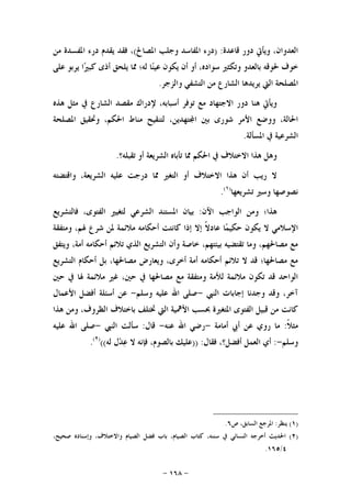 -١٦٨-
‫ﻗﺎﻋﺪﺓ‬ ‫ﺩﻭﺭ‬ ‫ﻭﻳﺄﰐ‬ ،‫ﺍﻟﻌﺪﻭﺍﻥ‬) :‫ﺍﳌﺼﺎﱀ‬ ‫ﻭﺟﻠﺐ‬ ‫ﺍﳌﻔﺎﺳﺪ‬ ‫ﺩﺭﺀ‬(‫ﻣﻦ‬ ‫ﺍﳌﻔﺴﺪﺓ‬ ‫ﺩﺭﺀ‬ ‫ﻳﻘﺪﻡ‬ ‫ﻓﻘﺪ‬ ،
‫ﳊﻮﻗﻪ‬ ‫ﺧﻮﻑ‬‫ﻋﻠﻰ‬ ‫ﻳﺮﺑﻮ‬ ‫ﺍ‬‫ﲑ‬‫ﻛﺒ‬ ‫ﺃﺫﻯ‬ ‫ﻳﻠﺤﻖ‬ ‫ﳑﺎ‬ ‫ﻟﻪ؛‬ ‫ﺎ‬‫ﻨ‬‫ﻋﻴ‬ ‫ﻳﻜﻮﻥ‬ ‫ﺃﻥ‬ ‫ﺃﻭ‬ ،‫ﺳﻮﺍﺩﻩ‬ ‫ﻭﺗﻜﺜﲑ‬ ‫ﺑﺎﻟﻌﺪﻭ‬
‫ﻭﺍﻟﺰﺟﺮ‬ ‫ﺍﻟﺘﺸﻔﻲ‬ ‫ﻣﻦ‬ ‫ﺍﻟﺸﺎﺭﻉ‬ ‫ﻳﺮﻳﺪﻫﺎ‬ ‫ﺍﻟﱵ‬ ‫ﺍﳌﺼﻠﺤﺔ‬.
‫ﻫﺬﻩ‬ ‫ﻣﺜﻞ‬ ‫ﰲ‬ ‫ﺍﻟﺸﺎﺭﻉ‬ ‫ﻣﻘﺼﺪ‬ ‫ﻹﺩﺭﺍﻙ‬ ،‫ﺃﺳﺒﺎﺑﻪ‬ ‫ﺗﻮﻓﺮ‬ ‫ﻣﻊ‬ ‫ﺍﻻﺟﺘﻬﺎﺩ‬ ‫ﺩﻭﺭ‬ ‫ﻫﻨﺎ‬ ‫ﻭﻳﺄﰐ‬
‫ﺍﳌﺼﻠﺤ‬ ‫ﻭﲢﻘﻴﻖ‬ ،‫ﺍﳊﻜﻢ‬ ‫ﻣﻨﺎﻁ‬ ‫ﻟﺘﻨﻘﻴﺢ‬ ،‫ﺘﻬﺪﻳﻦ‬‫ﺍ‬ ‫ﺑﲔ‬ ‫ﺷﻮﺭﻯ‬ ‫ﺍﻷﻣﺮ‬ ‫ﻭﻭﺿﻊ‬ ،‫ﺍﳊﺎﻟﺔ‬‫ﺔ‬
‫ﺍﳌﺴﺄﻟﺔ‬ ‫ﰲ‬ ‫ﺍﻟﺸﺮﻋﻴﺔ‬.
‫ﺗﻘﺒﻠﻪ؟‬ ‫ﺃﻭ‬ ‫ﺍﻟﺸﺮﻳﻌﺔ‬ ‫ﺗﺄﺑﺎﻩ‬ ‫ﳑﺎ‬ ‫ﺍﳊﻜﻢ‬ ‫ﰲ‬ ‫ﺍﻻﺧﺘﻼﻑ‬ ‫ﻫﺬﺍ‬ ‫ﻭﻫﻞ‬.
‫ﻭﺍﻗﺘﻀﺘﻪ‬ ،‫ﺍﻟﺸﺮﻳﻌﺔ‬ ‫ﻋﻠﻴﻪ‬ ‫ﺩﺭﺟﺖ‬ ‫ﳑﺎ‬ ‫ﺍﻟﺘﻐﲑ‬ ‫ﺃﻭ‬ ‫ﺍﻻﺧﺘﻼﻑ‬ ‫ﻫﺬﺍ‬ ‫ﺃﻥ‬ ‫ﺭﻳﺐ‬ ‫ﻻ‬
‫ﺗﺸﺮﻳﻌﻬﺎ‬ ‫ﻭﺳﲑ‬ ‫ﻧﺼﻮﺻﻬﺎ‬)١(
.
‫ﺍﻵﻥ‬ ‫ﺍﻟﻮﺍﺟﺐ‬ ‫ﻭﻣﻦ‬ ‫ﻫﺬﺍ؛‬:‫ﻓﺎﻟﺘﺸﺮﻳﻊ‬ ،‫ﺍﻟﻔﺘﻮﻯ‬ ‫ﻟﺘﻐﻴﲑ‬ ‫ﺍﻟﺸﺮﻋﻲ‬ ‫ﺍﳌﺴﺘﻨﺪ‬ ‫ﺑﻴﺎﻥ‬
‫ﻋ‬ ‫ﺎ‬‫ﻤ‬‫ﺣﻜﻴ‬ ‫ﻳﻜﻮﻥ‬ ‫ﻻ‬ ‫ﺍﻹﺳﻼﻣﻲ‬‫ﻭﻣﺘﻔﻘﺔ‬ ،‫ﳍﻢ‬ ‫ﺷﺮﻉ‬ ‫ﳌﻦ‬ ‫ﻣﻼﺋﻤﺔ‬ ‫ﺃﺣﻜﺎﻣﻪ‬ ‫ﻛﺎﻧﺘﺖ‬ ‫ﺇﺫﺍ‬ ‫ﺇﻻ‬ ‫ﹰ‬‫ﻻ‬‫ﺎﺩ‬
‫ﻭﻳﺘﻔﻖ‬ ،‫ﺃﻣﺔ‬ ‫ﺃﺣﻜﺎﻣﻪ‬ ‫ﺗﻼﺋﻢ‬ ‫ﺍﻟﺬﻱ‬ ‫ﺍﻟﺘﺸﺮﻳﻊ‬ ‫ﻭﺃﻥ‬ ‫ﺧﺎﺻﺔ‬ ،‫ﺑﻴﺌﺘﻬﻢ‬ ‫ﺗﻘﺘﻀﻴﻪ‬ ‫ﻭﻣﺎ‬ ،‫ﻣﺼﺎﳊﻬﻢ‬ ‫ﻣﻊ‬
‫ﺍﻟﺘﺸﺮﻳﻊ‬ ‫ﺃﺣﻜﺎﻡ‬ ‫ﺑﻞ‬ ،‫ﻣﺼﺎﳊﻬﺎ‬ ‫ﻭﻳﻌﺎﺭﺽ‬ ،‫ﺃﺧﺮﻯ‬ ‫ﺃﻣﺔ‬ ‫ﺃﺣﻜﺎﻣﻪ‬ ‫ﺗﻼﺋﻢ‬ ‫ﻻ‬ ‫ﻗﺪ‬ ‫ﻣﺼﺎﳊﻬﺎ؛‬ ‫ﻣﻊ‬
‫ﺣﲔ‬ ‫ﰲ‬ ‫ﻣﺼﺎﳊﻬﺎ‬ ‫ﻣﻊ‬ ‫ﻭﻣﺘﻔﻘﺔ‬ ‫ﻟﻸﻣﺔ‬ ‫ﻣﻼﺋﻤﺔ‬ ‫ﺗﻜﻮﻥ‬ ‫ﻗﺪ‬ ‫ﺍﻟﻮﺍﺣﺪ‬‫ﺣﲔ‬ ‫ﰲ‬ ‫ﳍﺎ‬ ‫ﻣﻼﺋﻤﺔ‬ ‫ﻏﲑ‬ ،
‫ﺍﻟﻨﱯ‬ ‫ﺇﺟﺎﺑﺎﺕ‬ ‫ﻭﺟﺪﻧﺎ‬ ‫ﻭﻗﺪ‬ ،‫ﺁﺧﺮ‬-‫ﻭﺳﻠﻢ‬ ‫ﻋﻠﻴﻪ‬ ‫ﺍﷲ‬ ‫ﺻﻠﻰ‬-‫ﺍﻷﻋﻤﺎﻝ‬ ‫ﺃﻓﻀﻞ‬ ‫ﺃﺳﺌﻠﺔ‬ ‫ﻋﻦ‬
‫ﻫﺬﺍ‬ ‫ﻭﻣﻦ‬ ،‫ﺍﻟﻈﺮﻭﻑ‬ ‫ﺑﺎﺧﺘﻼﻑ‬ ‫ﲣﺘﻠﻒ‬ ‫ﺍﻟﱵ‬ ‫ﺍﻷﳘﻴﺔ‬ ‫ﲝﺴﺐ‬ ‫ﺍﳌﺘﻐﲑﺓ‬ ‫ﺍﻟﻔﺘﻮﻯ‬ ‫ﻗﺒﻴﻞ‬ ‫ﻣﻦ‬ ‫ﻛﺎﻧﺖ‬
‫ﹰ‬‫ﻼ‬‫ﻣﺜ‬:‫ﺃﻣﺎﻣﺔ‬ ‫ﺃﰊ‬ ‫ﻋﻦ‬ ‫ﺭﻭﻱ‬ ‫ﻣﺎ‬-‫ﻋﻨﻪ‬ ‫ﺍﷲ‬ ‫ﺭﺿﻲ‬-‫ﻗﺎﻝ‬:‫ﺍﻟﻨﱯ‬ ‫ﺳﺄﻟﺖ‬-‫ﻋﻠﻴﻪ‬ ‫ﺍﷲ‬ ‫ﺻﻠﻰ‬
‫ﻭﺳﻠﻢ‬-:‫ﺃﻱ‬‫ﻓﻘﺎﻝ‬ ،‫ﺃﻓﻀﻞ؟‬ ‫ﺍﻟﻌﻤﻞ‬)) :‫ﻟﻪ‬ ‫ﻝ‬‫ﺪ‬‫ﻋ‬ ‫ﻻ‬ ‫ﻓﺈﻧﻪ‬ ،‫ﺑﺎﻟﺼﻮﻡ‬ ‫ﻋﻠﻴﻚ‬(()٢(
.
)١(‫ﻳﻨﻈﺮ‬:‫ﺹ‬ ،‫ﺍﻟﺴﺎﺑﻖ‬ ‫ﺍﳌﺮﺟﻊ‬٦.
)٢(‫ﺃ‬ ‫ﺍﳊﺪﻳﺚ‬،‫ﺻﺤﻴﺢ‬ ‫ﻭﺇﺳﻨﺎﺩﻩ‬ ،‫ﻭﺍﻻﺧﺘﻼﻑ‬ ‫ﺍﻟﺼﻴﺎﻡ‬ ‫ﻓﻀﻞ‬ ‫ﺑﺎﺏ‬ ،‫ﺍﻟﺼﻴﺎﻡ‬ ‫ﻛﺘﺎﺏ‬ ،‫ﺳﻨﻨﻪ‬ ‫ﰲ‬ ‫ﺍﻟﻨﺴﺎﺋﻲ‬ ‫ﺧﺮﺟﻪ‬
٤/١٦٥.
 