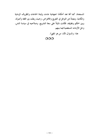 -١٧-
‫ﺍﻟﺰﻣﺎﻧﻴﺔ‬ ‫ﻭﺍﻟﻈﺮﻭﻑ‬ ‫ﺍﳊﺎﺟﺎﺕ‬ ‫ﻭﻟﻴﺪﺓ‬ ‫ﺟﺎﺀﺕ‬ ‫ﺍﺟﺘﻬﺎﺩﻳﺔ‬ ‫ﺎ‬‫ﻣ‬‫ﺃﺣﻜﺎ‬ ‫ﺗﻌﺪ‬ ‫ﺎ‬‫ﺃ‬ ‫ﻛﻤﺎ‬ ،‫ﺍﳌﺴﺘﺠﺪﺓ‬
‫ﻭﺍﻻﻓﺘ‬ ‫ﺍﻟﺘﻔﺮﻳﻊ‬ ‫ﰲ‬ ‫ﺍﻟﺘﻮﻏﻞ‬ ‫ﻋﻦ‬ ‫ﹰ‬‫ﺓ‬‫ﻭﺑﻌﻴﺪ‬ ،‫ﻭﺍﳌﻜﺎﻧﻴﺔ‬،‫ﻭﺃﺻﻮﻟﻪ‬ ‫ﺍﻟﻔﻘﻪ‬ ‫ﺑﲔ‬ ‫ﺭﺑﻄﺖ‬ ‫ﻭﺣﻴﺚ‬ ،‫ﺮﺍﺽ‬
‫ﹰ‬‫ﻼ‬‫ﺩﻟﻴ‬ ‫ﻓﻜﺎﻧﺖ‬ ،‫ﻭﺗﻄﺒﻴﻘﻪ‬ ‫ﺍﳊﻜﻢ‬ ‫ﻭﺑﲔ‬،‫ﺍﻟﻨﺎﺱ‬ ‫ﺳﻴﺎﺳﺔ‬ ‫ﰲ‬ ‫ﻭﺻﻼﺣﻴﺘﻪ‬ ،‫ﺍﻟﺘﺸﺮﻳﻊ‬ ‫ﺳﻌﺔ‬ ‫ﻋﻠﻰ‬
‫ﺑﻴﻨﻬﻢ‬ ‫ﻓﻴﻤﺎ‬ ‫ﺍﳌﺴﺘﻌﺼﻴﺔ‬ ‫ﺍﻷﺯﻣﺎﺕ‬ ‫ﻭﺣﻞ‬.
‫ﻫﺬﺍ‬:‫ﺍﻵﻥ‬ ‫ﻭﺍﻟﺴﺆﺍﻝ‬:‫ﺍﳌﻔﱵ؟‬ ‫ﻫﻮ‬ ‫ﻣﻦ‬.

 
