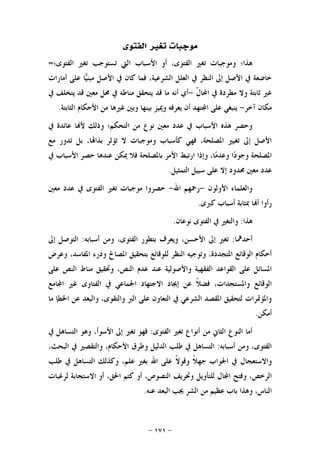 -١٧١-
‫ﺍﻟﻔﺘﻮﻯ‬ ‫ﺗﻐﲑ‬ ‫ﻣﻮﺟﺒﺎﺕ‬
‫ﺍﻟﻔﺘﻮﻯ؛‬ ‫ﺗﻐﲑ‬ ‫ﺗﺴﺘﻮﺟﺐ‬ ‫ﺍﻟﱵ‬ ‫ﺍﻷﺳﺒﺎﺏ‬ ‫ﺃﻭ‬ ،‫ﺍﻟﻔﺘﻮﻯ‬ ‫ﺗﻐﲑ‬ ‫ﻭﻣﻮﺟﺒﺎﺕ‬ ‫ﻫﺬﺍ؛‬=
‫ﺃﻣﺎﺭﺍﺕ‬ ‫ﻋﻠﻰ‬ ‫ﺎ‬‫ﻴ‬‫ﻣﺒﻨ‬ ‫ﺍﻷﺻﻞ‬ ‫ﰲ‬ ‫ﻛﺎﻥ‬ ‫ﻓﻤﺎ‬ ،‫ﺍﻟﺸﺮﻋﻴﺔ‬ ‫ﺍﻟﻌﻠﻞ‬ ‫ﰲ‬ ‫ﺍﻟﻨﻈﺮ‬ ‫ﺇﱃ‬ ‫ﺍﻷﺻﻞ‬ ‫ﰲ‬ ‫ﺧﺎﺿﻌﺔ‬
‫ﹼ‬‫ﻝ‬‫ﺍﶈﺎ‬ ‫ﰲ‬ ‫ﻣﻄﺮﺩﺓ‬ ‫ﻭﻻ‬ ‫ﺛﺎﺑﺘﺔ‬ ‫ﻏﲑ‬-‫ﻣﻨﺎﻃ‬ ‫ﻳﺘﺤﻘﻖ‬ ‫ﻗﺪ‬ ‫ﻣﺎ‬ ‫ﺃﻧﻪ‬ ‫ﺃﻱ‬‫ﰲ‬ ‫ﻳﺘﺨﻠﻒ‬ ‫ﻗﺪ‬ ‫ﻣﻌﲔ‬ ‫ﳏﻞ‬ ‫ﰲ‬ ‫ﻪ‬
‫ﺁﺧﺮ‬ ‫ﻣﻜﺎﻥ‬-‫ﺍﻟﺜﺎﺑﺘﺔ‬ ‫ﺍﻷﺣﻜﺎﻡ‬ ‫ﻣﻦ‬ ‫ﻏﲑﻫﺎ‬ ‫ﻭﺑﲔ‬ ‫ﺑﻴﻨﻬﺎ‬ ‫ﻭﳝﻴﺰ‬ ‫ﻳﻌﺮﻓﻪ‬ ‫ﺃﻥ‬ ‫ﺘﻬﺪ‬‫ﺍ‬ ‫ﻋﻠﻰ‬ ‫ﻳﻨﺒﻐﻲ‬.
‫ﰲ‬ ‫ﻋﺎﺋﺪﺓ‬ ‫ﺎ‬‫ﻷ‬ ‫ﻭﺫﻟﻚ‬ ‫ﺍﻟﺘﺤﻜﻢ؛‬ ‫ﻣﻦ‬ ‫ﻧﻮﻉ‬ ‫ﻣﻌﲔ‬ ‫ﻋﺪﺩ‬ ‫ﰲ‬ ‫ﺍﻷﺳﺒﺎﺏ‬ ‫ﻫﺬﻩ‬ ‫ﻭﺣﺼﺮ‬
‫ﻣﻊ‬ ‫ﺗﺪﻭﺭ‬ ‫ﺑﻞ‬ ،‫ﺎ‬‫ﺑﺬﺍ‬ ‫ﺗﺆﺛﺮ‬ ‫ﻻ‬ ‫ﻭﻣﻮﺟﺒﺎﺕ‬ ‫ﻛﺄﺳﺒﺎﺏ‬ ‫ﻓﻬﻲ‬ ،‫ﺍﳌﺼﻠﺤﺔ‬ ‫ﺗﻐﻴﲑ‬ ‫ﺇﱃ‬ ‫ﺍﻷﺻﻞ‬
‫ﺍ‬‫ﺩ‬‫ﻭﺟﻮ‬ ‫ﺍﳌﺼﻠﺤﺔ‬‫ﰲ‬ ‫ﺍﻷﺳﺒﺎﺏ‬ ‫ﺣﺼﺮ‬ ‫ﻋﻨﺪﻫﺎ‬ ‫ﳝﻜﻦ‬ ‫ﻓﻼ‬ ‫ﺑﺎﳌﺼﻠﺤﺔ‬ ‫ﺍﻷﻣﺮ‬ ‫ﺍﺭﺗﺒﻂ‬ ‫ﻭﺇﺫﺍ‬ ،‫ﺎ‬‫ﻣ‬‫ﻭﻋﺪ‬
‫ﺍﻟﺘﻤﺜﻴﻞ‬ ‫ﺳﺒﻴﻞ‬ ‫ﻋﻠﻰ‬ ‫ﺇﻻ‬ ‫ﳏﺪﻭﺩ‬ ‫ﻣﻌﲔ‬ ‫ﻋﺪﺩ‬.
‫ﺍﻷﻭﻟﻮﻥ‬ ‫ﻭﺍﻟﻌﻠﻤﺎﺀ‬-‫ﺍﷲ‬ ‫ﺭﲪﻬﻢ‬-‫ﻣﻌﲔ‬ ‫ﻋﺪﺩ‬ ‫ﰲ‬ ‫ﺍﻟﻔﺘﻮﻯ‬ ‫ﺗﻐﲑ‬ ‫ﻣﻮﺟﺒﺎﺕ‬ ‫ﺣﺼﺮﻭﺍ‬
‫ﻛﱪﻯ‬ ‫ﺃﺳﺒﺎﺏ‬ ‫ﲟﺜﺎﺑﺔ‬ ‫ﺎ‬‫ﺃ‬ ‫ﺭﺃﻭﺍ‬.
‫ﻫﺬﺍ‬:‫ﻧﻮﻋﺎﻥ‬ ‫ﺍﻟﻔﺘﻮﻯ‬ ‫ﰲ‬ ‫ﻭﺍﻟﺘﻐﲑ‬.
‫ﺃﺣﺪﳘﺎ‬:‫ﻭﻳﻌﺮ‬ ،‫ﺍﻷﺣﺴﻦ‬ ‫ﺇﱃ‬ ‫ﺗﻐﲑ‬‫ﺃﺳﺒﺎﺑﻪ‬ ‫ﻭﻣﻦ‬ ،‫ﺍﻟﻔﺘﻮﻯ‬ ‫ﺑﺘﻄﻮﺭ‬ ‫ﻑ‬:‫ﺇﱃ‬ ‫ﺍﻟﺘﻮﺻﻞ‬
‫ﻭﻋﺮﺽ‬ ،‫ﺍﳌﻔﺎﺳﺪ‬ ‫ﻭﺩﺭﺀ‬ ‫ﺍﳌﺼﺎﱀ‬ ‫ﺑﺘﺤﻘﻴﻖ‬ ‫ﻟﻠﻮﻗﺎﺋﻊ‬ ‫ﺍﻟﻨﻈﺮ‬ ‫ﻭﺗﻮﺟﻴﻪ‬ ،‫ﺍﳌﺘﺠﺪﺩﺓ‬ ‫ﺍﻟﻮﻗﺎﺋﻊ‬ ‫ﺃﺣﻜﺎﻡ‬
‫ﻭﺍﻷﺻﻮﻟﻴﺔ‬ ‫ﺍﻟﻔﻘﻬﻴﺔ‬ ‫ﺍﻟﻘﻮﺍﻋﺪ‬ ‫ﻋﻠﻰ‬ ‫ﺍﳌﺴﺎﺋﻞ‬‫ﻋﻠﻰ‬ ‫ﺍﻟﻨﺺ‬ ‫ﻣﻨﺎﻁ‬ ‫ﻭﲢﻘﻴﻖ‬ ،‫ﺍﻟﻨﺺ‬ ‫ﻋﺪﻡ‬ ‫ﻋﻨﺪ‬
‫ﻏﲑ‬ ‫ﺍﻟﻔﺘﺎﻭﻯ‬ ‫ﰲ‬ ‫ﺍﳉﻤﺎﻋﻲ‬ ‫ﺍﻻﺟﺘﻬﺎﺩ‬ ‫ﺇﳚﺎﺩ‬ ‫ﻋﻦ‬ ‫ﹰ‬‫ﻼ‬‫ﻓﻀ‬ ،‫ﻭﺍﳌﺴﺘﺠﺪﺍﺕ‬ ‫ﺍﻟﻮﻗﺎﺋﻊ‬‫ﺎﻣﻊ‬‫ﺍ‬
‫ﻣﺎ‬ ‫ﺍﳋﻄﺈ‬ ‫ﻋﻦ‬ ‫ﻭﺍﻟﺒﻌﺪ‬ ،‫ﻭﺍﻟﺘﻘﻮﻯ‬ ‫ﺍﻟﱪ‬ ‫ﻋﻠﻰ‬ ‫ﺍﻟﺘﻌﺎﻭﻥ‬ ‫ﰲ‬ ‫ﺍﻟﺸﺮﻋﻲ‬ ‫ﺍﳌﻘﺼﺪ‬ ‫ﻟﺘﺤﻘﻴﻖ‬ ‫ﻭﺍﳌﺆﲤﺮﺍﺕ‬
‫ﺃﻣﻜﻦ‬.
‫ﺍﻟﻔﺘﻮﻯ‬ ‫ﺗﻐﲑ‬ ‫ﺃﻧﻮﺍﻉ‬ ‫ﻣﻦ‬ ‫ﺍﻟﺜﺎﱐ‬ ‫ﺍﻟﻨﻮﻉ‬ ‫ﺃﻣﺎ‬:‫ﰲ‬ ‫ﺍﻟﺘﺴﺎﻫﻞ‬ ‫ﻭﻫﻮ‬ ،‫ﺍﻷﺳﻮﺃ‬ ‫ﺇﱃ‬ ‫ﺗﻐﲑ‬ ‫ﻓﻬﻮ‬
‫ﺃﺳﺒﺎﺑﻪ‬ ‫ﻭﻣﻦ‬ ،‫ﺍﻟﻔﺘﻮﻯ‬:،‫ﺍﻟﺒﺤﺚ‬ ‫ﰲ‬ ‫ﻭﺍﻟﺘﻘﺼﲑ‬ ،‫ﺍﻷﺣﻜﺎﻡ‬ ‫ﻭﻃﺮﻕ‬ ‫ﺍﻟﺪﻟﻴﻞ‬ ‫ﻃﻠﺐ‬ ‫ﰲ‬ ‫ﺍﻟﺘﺴﺎﻫﻞ‬
‫ﻭﺍﻻﺳﺘﻌﺠﺎﻝ‬‫ﻃﻠﺐ‬ ‫ﰲ‬ ‫ﺍﻟﺘﺴﺎﻫﻞ‬ ‫ﻭﻛﺬﻟﻚ‬ ،‫ﻋﻠﻢ‬ ‫ﺑﻐﲑ‬ ‫ﺍﷲ‬ ‫ﻋﻠﻰ‬ ‫ﹰ‬‫ﻻ‬‫ﻭﻗﻮ‬ ‫ﹰ‬‫ﻼ‬‫ﺟﻬ‬ ‫ﺍﳉﻮﺍﺏ‬ ‫ﰲ‬
‫ﻟﻠﺘﺄﻭﻳﻞ‬ ‫ﺎﻝ‬‫ﺍ‬ ‫ﻭﻓﺘﺢ‬ ،‫ﺍﻟﺮﺧﺺ‬‫ﻟﺮﻏﺒﺎﺕ‬ ‫ﺍﻻﺳﺘﺠﺎﺑﺔ‬ ‫ﺃﻭ‬ ،‫ﺍﳊﻖ‬ ‫ﻛﺘﻢ‬ ‫ﺃﻭ‬ ،‫ﺍﻟﻨﺼﻮﺹ‬ ‫ﻭﲢﺮﻳﻒ‬
‫ﻋﻨﻪ‬ ‫ﺍﻟﺒﻌﺪ‬ ‫ﳚﺐ‬ ‫ﺍﻟﺸﺮ‬ ‫ﻣﻦ‬ ‫ﻋﻈﻴﻢ‬ ‫ﺑﺎﺏ‬ ‫ﻭﻫﺬﺍ‬ ،‫ﺍﻟﻨﺎﺱ‬.
 