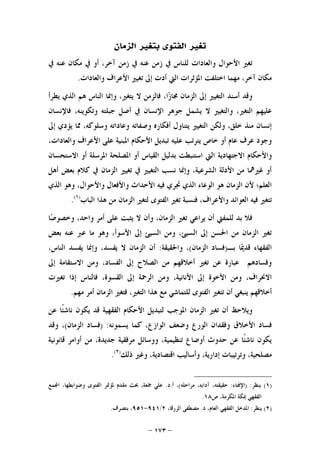 -١٧٣-
‫ﺍﻟﺰﻣﺎﻥ‬ ‫ﺑﺘﻐﲑ‬ ‫ﺍﻟﻔﺘﻮﻯ‬ ‫ﺗﻐﲑ‬
‫ﰲ‬ ‫ﻋﻨﻪ‬ ‫ﻣﻜﺎﻥ‬ ‫ﰲ‬ ‫ﺃﻭ‬ ،‫ﺁﺧﺮ‬ ‫ﺯﻣﻦ‬ ‫ﰲ‬ ‫ﻋﻨﻪ‬ ‫ﺯﻣﻦ‬ ‫ﰲ‬ ‫ﻟﻠﻨﺎﺱ‬ ‫ﻭﺍﻟﻌﺎﺩﺍﺕ‬ ‫ﺍﻷﺣﻮﺍﻝ‬ ‫ﺗﻐﲑ‬
‫ﻭﺍﻟﻌﺎﺩﺍﺕ‬ ‫ﺍﻷﻋﺮﺍﻑ‬ ‫ﺗﻐﻴﲑ‬ ‫ﺇﱃ‬ ‫ﺃﺩﺕ‬ ‫ﺍﻟﱵ‬ ‫ﺍﳌﺆﺛﺮﺍﺕ‬ ‫ﺍﺧﺘﻠﻔﺖ‬ ‫ﻣﻬﻤﺎ‬ ،‫ﺁﺧﺮ‬ ‫ﻣﻜﺎﻥ‬.
‫ﺍﻟ‬ ‫ﻭﺇﳕﺎ‬ ،‫ﻳﺘﻐﲑ‬ ‫ﻻ‬ ‫ﻓﺎﻟﺰﻣﻦ‬ ،‫ﺍ‬‫ﺯ‬‫ﳎﺎ‬ ‫ﺍﻟﺰﻣﺎﻥ‬ ‫ﺇﱃ‬ ‫ﺍﻟﺘﻐﻴﲑ‬ ‫ﺃﺳﻨﺪ‬ ‫ﻭﻗﺪ‬‫ﻳﻄﺮﺃ‬ ‫ﺍﻟﺬﻱ‬ ‫ﻫﻢ‬ ‫ﻨﺎﺱ‬
‫ﻓﺎﻹﻧﺴﺎﻥ‬ ،‫ﻭﺗﻜﻮﻳﻨﻪ‬ ‫ﺟﺒﻠﺘﻪ‬ ‫ﺃﺻﻞ‬ ‫ﰲ‬ ‫ﺍﻹﻧﺴﺎﻥ‬ ‫ﺟﻮﻫﺮ‬ ‫ﻳﺸﻤﻞ‬ ‫ﻻ‬ ‫ﻭﺍﻟﺘﻐﻴﲑ‬ ،‫ﺍﻟﺘﻐﲑ‬ ‫ﻋﻠﻴﻬﻢ‬
‫ﺇﱃ‬ ‫ﻳﺆﺩﻱ‬ ‫ﳑﺎ‬ ،‫ﻭﺳﻠﻮﻛﻪ‬ ‫ﻭﻋﺎﺩﺍﺗﻪ‬ ‫ﻭﺻﻔﺎﺗﻪ‬ ‫ﺃﻓﻜﺎﺭﻩ‬ ‫ﻳﺘﻨﺎﻭﻝ‬ ‫ﺍﻟﺘﻐﻴﲑ‬ ‫ﻭﻟﻜﻦ‬ ،‫ﺧﻠﻖ‬ ‫ﻣﻨﺬ‬ ‫ﺇﻧﺴﺎﻥ‬
،‫ﻭﺍﻟﻌﺎﺩﺍﺕ‬ ‫ﺍﻷﻋﺮﺍﻑ‬ ‫ﻋﻠﻰ‬ ‫ﺍﳌﺒﻨﻴﺔ‬ ‫ﺍﻷﺣﻜﺎﻡ‬ ‫ﺗﺒﺪﻳﻞ‬ ‫ﻋﻠﻴﻪ‬ ‫ﻳﺘﺮﺗﺐ‬ ‫ﺧﺎﺹ‬ ‫ﺃﻭ‬ ‫ﻋﺎﻡ‬ ‫ﻋﺮﻑ‬ ‫ﻭﺟﻮﺩ‬
‫ﺍﻻ‬ ‫ﻭﺍﻷﺣﻜﺎﻡ‬‫ﺍﻻﺳﺘﺤﺴﺎﻥ‬ ‫ﺃﻭ‬ ‫ﺍﳌﺮﺳﻠﺔ‬ ‫ﺍﳌﺼﻠﺤﺔ‬ ‫ﺃﻭ‬ ‫ﺍﻟﻘﻴﺎﺱ‬ ‫ﺑﺪﻟﻴﻞ‬ ‫ﺍﺳﺘﻨﺒﻄﺖ‬ ‫ﺍﻟﱵ‬ ‫ﺟﺘﻬﺎﺩﻳﺔ‬
‫ﺃﻫﻞ‬ ‫ﺑﻌﺾ‬ ‫ﻛﻼﻡ‬ ‫ﰲ‬ ‫ﺍﻟﺰﻣﺎﻥ‬ ‫ﺗﻐﻴﲑ‬ ‫ﰲ‬ ‫ﺍﻟﺘﻐﻴﲑ‬ ‫ﻧﺴﺐ‬ ‫ﻭﺇﳕﺎ‬ ،‫ﺍﻟﺸﺮﻋﻴﺔ‬ ‫ﺍﻷﺩﻟﺔ‬ ‫ﻣﻦ‬ ‫ﻏﲑﳘﺎ‬ ‫ﺃﻭ‬
‫ﺍﻟﺬﻱ‬ ‫ﻭﻫﻮ‬ ،‫ﻭﺍﻷﺣﻮﺍﻝ‬ ‫ﻭﺍﻷﻓﻌﺎﻝ‬ ‫ﺍﻷﺣﺪﺍﺙ‬ ‫ﻓﻴﻪ‬ ‫ﲡﺮﻱ‬ ‫ﺍﻟﺬﻱ‬ ‫ﺍﻟﻮﻋﺎﺀ‬ ‫ﻫﻮ‬ ‫ﺍﻟﺰﻣﺎﻥ‬ ‫ﻷﻥ‬ ‫ﺍﻟﻌﻠﻢ؛‬
‫ﻓﻨﺴﺒ‬ ،‫ﻭﺍﻷﻋﺮﺍﻑ‬ ‫ﺍﻟﻌﻮﺍﺋﺪ‬ ‫ﻓﻴﻪ‬ ‫ﺗﺘﻐﲑ‬‫ﺍﻟﺒﺎﺏ‬ ‫ﻫﺬﺍ‬ ‫ﻣﻦ‬ ‫ﺍﻟﺰﻣﺎﻥ‬ ‫ﻟﺘﻐﲑ‬ ‫ﺍﻟﻔﺘﻮﻯ‬ ‫ﺗﻐﲑ‬ ‫ﺔ‬)١(
.
،‫ﻭﺍﺣﺪ‬ ‫ﺃﻣﺮ‬ ‫ﻋﻠﻰ‬ ‫ﻳﺜﺒﺖ‬ ‫ﻻ‬ ‫ﻭﺃﻥ‬ ،‫ﺍﻟﺰﻣﺎﻥ‬ ‫ﺗﻐﲑ‬ ‫ﻳﺮﺍﻋﻲ‬ ‫ﺃﻥ‬ ‫ﻟﻠﻤﻔﱵ‬ ‫ﺑﺪ‬ ‫ﻓﻼ‬‫ﺎ‬‫ﺻ‬‫ﻭﺧﺼﻮ‬
‫ﺑﻌﺾ‬ ‫ﻋﻨﻪ‬ ‫ﻋﱪ‬ ‫ﻣﺎ‬ ‫ﻭﻫﻮ‬ ،‫ﺍﻷﺳﻮﺃ‬ ‫ﺇﱃ‬ ‫ﺍﻟﺴﻴﺊ‬ ‫ﻭﻣﻦ‬ ،‫ﺍﻟﺴﻴﺊ‬ ‫ﺇﱃ‬ ‫ﺍﳊﺴﻦ‬ ‫ﻣﻦ‬ ‫ﺍﻟﺰﻣﺎﻥ‬ ‫ﺗﻐﲑ‬
‫ﺑـ‬ ‫ﺎ‬‫ﳝ‬‫ﻗﺪ‬ ‫ﺍﻟﻔﻘﻬﺎﺀ‬)‫ﺍﻟﺰﻣﺎﻥ‬ ‫ﻓﺴﺎﺩ‬(‫ﻭﺍﳊﻘﻴﻘﺔ‬ ،:‫ﻳﻔ‬ ‫ﻭﺇﳕﺎ‬ ،‫ﻳﻔﺴﺪ‬ ‫ﻻ‬ ‫ﺍﻟﺰﻣﺎﻥ‬ ‫ﺃﻥ‬،‫ﺍﻟﻨﺎﺱ‬ ‫ﺴﺪ‬
‫ﺇﱃ‬ ‫ﺍﻻﺳﺘﻘﺎﻣﺔ‬ ‫ﻭﻣﻦ‬ ،‫ﺍﻟﻔﺴﺎﺩ‬ ‫ﺇﱃ‬ ‫ﺍﻟﺼﻼﺡ‬ ‫ﻣﻦ‬ ‫ﺃﺧﻼﻗﻬﻢ‬ ‫ﺗﻐﲑ‬ ‫ﻋﻦ‬ ‫ﻋﺒﺎﺭﺓ‬ ‫ﻭﻓﺴﺎﺩﻫﻢ‬
‫ﺗﻐﲑﺕ‬ ‫ﺇﺫﺍ‬ ‫ﻓﺎﻟﻨﺎﺱ‬ ،‫ﺍﻟﻘﺴﻮﺓ‬ ‫ﺇﱃ‬ ‫ﺍﻟﺮﲪﺔ‬ ‫ﻭﻣﻦ‬ ،‫ﺍﻷﻧﺎﻧﻴﺔ‬ ‫ﺇﱃ‬ ‫ﺍﻷﺧﻮﺓ‬ ‫ﻭﻣﻦ‬ ،‫ﺍﻻﳓﺮﺍﻑ‬
‫ﻣﻬﻢ‬ ‫ﺃﻣﺮ‬ ‫ﺍﻟﺰﻣﺎﻥ‬ ‫ﻓﺘﻐﲑ‬ ،‫ﺍﻟﺘﻐﲑ‬ ‫ﻫﺬﺍ‬ ‫ﻣﻊ‬ ‫ﻟﻠﺘﻤﺎﺷﻲ‬ ‫ﺍﻟﻔﺘﻮﻯ‬ ‫ﺗﺘﻐﲑ‬ ‫ﺃﻥ‬ ‫ﻳﻨﺒﻐﻲ‬ ‫ﺃﺧﻼﻗﻬﻢ‬.
‫ﺍﳌ‬ ‫ﺍﻟﺰﻣﺎﻥ‬ ‫ﺗﻐﲑ‬ ‫ﺃﻥ‬ ‫ﻭﻳﻼﺣﻆ‬‫ﻋﻦ‬ ‫ﹰﺎ‬‫ﺌ‬‫ﻧﺎﺷ‬ ‫ﻳﻜﻮﻥ‬ ‫ﻗﺪ‬ ‫ﺍﻟﻔﻘﻬﻴﺔ‬ ‫ﺍﻷﺣﻜﺎﻡ‬ ‫ﻟﺘﺒﺪﻳﻞ‬ ‫ﻮﺟﺐ‬
‫ﻳﺴﻤﻮﻧﻪ‬ ‫ﻛﻤﺎ‬ ،‫ﺍﻟﻮﺍﺯﻉ‬ ‫ﻭﺿﻌﻒ‬ ‫ﺍﻟﻮﺭﻉ‬ ‫ﻭﻓﻘﺪﺍﻥ‬ ‫ﺍﻷﺧﻼﻕ‬ ‫ﻓﺴﺎﺩ‬) :‫ﺍﻟﺰﻣﺎﻥ‬ ‫ﻓﺴﺎﺩ‬(‫ﻭﻗﺪ‬ ،
‫ﻗﺎﻧﻮﻧﻴﺔ‬ ‫ﺃﻭﺍﻣﺮ‬ ‫ﻣﻦ‬ ،‫ﺟﺪﻳﺪﺓ‬ ‫ﻣﺮﻓﻘﻴﺔ‬ ‫ﻭﻭﺳﺎﺋﻞ‬ ،‫ﺗﻨﻈﻴﻤﻴﺔ‬ ‫ﺃﻭﺿﺎﻉ‬ ‫ﺣﺪﻭﺙ‬ ‫ﻋﻦ‬ ‫ﹰﺎ‬‫ﺌ‬‫ﻧﺎﺷ‬ ‫ﻳﻜﻮﻥ‬
‫ﺫﻟﻚ‬ ‫ﻭﻏﲑ‬ ،‫ﺍﻗﺘﺼﺎﺩﻳﺔ‬ ‫ﻭﺃﺳﺎﻟﻴﺐ‬ ،‫ﺇﺩﺍﺭﻳﺔ‬ ‫ﻭﺗﺮﺗﻴﺒﺎﺕ‬ ،‫ﻣﺼﻠﺤﻴﺔ‬)٢(
.
)١(‫ﻳﻨﻈﺮ‬) :‫ﺍﻹﻓﺘﺎﺀ‬:‫ﻣﺮﺍﺣﻠﻪ‬ ،‫ﺁﺩﺍﺑﻪ‬ ،‫ﺣﻘﻴﻘﺘﻪ‬(‫ﺃ‬ ،.‫ﺩ‬.‫ﻤﻊ‬‫ﺍ‬ ،‫ﻭﺿﻮﺍﺑﻄﻬﺎ‬ ‫ﺍﻟﻔﺘﻮﻯ‬ ‫ﳌﺆﲤﺮ‬ ‫ﻣﻘﺪﻡ‬ ‫ﲝﺚ‬ ،‫ﲨﻌﺔ‬ ‫ﻋﻠﻲ‬
‫ﺹ‬ ،‫ﺍﳌﻜﺮﻣﺔ‬ ‫ﲟﻜﺔ‬ ‫ﺍﻟﻔﻘﻬﻲ‬١٨.
)٢(‫ﻳﻨﻈﺮ‬:‫ﺩ‬ ،‫ﺍﻟﻌﺎﻡ‬ ‫ﺍﻟﻔﻘﻬﻲ‬ ‫ﺍﳌﺪﺧﻞ‬.،‫ﺍﻟﺰﺭﻗﺎ‬ ‫ﻣﺼﻄﻔﻰ‬٢/٩٤١-٩٥١‫ﺑﺘﺼﺮﻑ‬ ،.
 