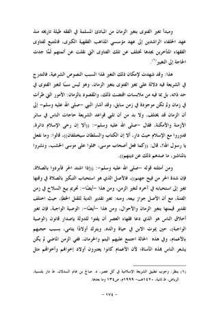 -١٧٤-
‫ﺍ‬ ‫ﺗﻐﲑ‬ ‫ﻭﻣﺒﺪﺃ‬‫ﻣﻨﺬ‬ ‫ﺗﺎﺭﳜﻪ‬ ‫ﻃﻴﻠﺔ‬ ‫ﺍﻟﻔﻘﻪ‬ ‫ﰲ‬ ‫ﺍﳌﺴﻠﻤﺔ‬ ‫ﺍﳌﺒﺎﺩﺉ‬ ‫ﻣﻦ‬ ‫ﺍﻟﺰﻣﺎﻥ‬ ‫ﺑﺘﻐﲑ‬ ‫ﻟﻔﺘﻮﻯ‬
‫ﻟﻔﺘﺎﻭﻯ‬ ‫ﻓﺎﳌﺘﺘﺒﻊ‬ ،‫ﺍﻟﻜﱪﻯ‬ ‫ﺍﻟﻔﻘﻬﻴﺔ‬ ‫ﺍﳌﺬﺍﻫﺐ‬ ‫ﻣﺆﺳﺴﻲ‬ ‫ﻋﻬﺪ‬ ‫ﺇﱃ‬ ‫ﺍﻟﺮﺍﺷﺪﻳﻦ‬ ‫ﺍﳋﻠﻔﺎﺀ‬ ‫ﻋﻬﺪ‬
‫ﺍﻟﻔﺘﺎﻭﻯ‬ ‫ﺗﻠﻚ‬ ‫ﻋﻦ‬ ‫ﲣﺘﻠﻒ‬ ‫ﳚﺪﻫﺎ‬ ‫ﺍﳌﺘﺄﺧﺮﻳﻦ‬ ‫ﺍﻟﻔﻘﻬﺎﺀ‬‫ﺎ‬‫ﻤ‬‫ﹶ‬‫ﻟ‬ ‫ﺃﺋﻤﺘﻬﻢ‬ ‫ﻋﻦ‬ ‫ﻧﻘﻠﺖ‬ ‫ﺍﻟﱵ‬‫ﺟﺪﺕ‬
‫ﺍﻟﺘﻐﻴﲑ‬ ‫ﺇﱃ‬ ‫ﺍﳊﺎﺟﺔ‬)١(
.
‫ﻫﺬﺍ‬:‫ﻹﻣﻜﺎ‬ ‫ﺷﻬﺪﺕ‬ ‫ﻭﻗﺪ‬‫ﻓﺎﻟﺘﺪﺭﺝ‬ ،‫ﺍﻟﺸﺮﻋﻴﺔ‬ ‫ﺍﻟﻨﺼﻮﺹ‬ ‫ﺍﻟﺴﺒﺐ‬ ‫ﳍﺬﺍ‬ ‫ﺍﻟﺘﻐﲑ‬ ‫ﺫﻟﻚ‬ ‫ﻥ‬
‫ﰲ‬ ‫ﺍﻟﻔﺘﻮﻯ‬ ‫ﻟﺘﻐﲑ‬ ‫ﺎ‬‫ﺒ‬‫ﺳﺒ‬ ‫ﻟﻴﺲ‬ ‫ﻭﻫﻮ‬ ،‫ﺍﻟﺰﻣﺎﻥ‬ ‫ﺑﺘﻐﲑ‬ ‫ﺍﻟﻔﺘﻮﻯ‬ ‫ﺗﻐﲑ‬ ‫ﻋﻠﻰ‬ ‫ﺩﻻﻟﺔ‬ ‫ﻓﻴﻪ‬ ‫ﺍﻟﺸﺮﻳﻌﺔ‬ ‫ﰲ‬
‫ﺑﺎﻟﺰﻣﺎﻥ‬ ‫ﻭﺍﳌﻘﺼﻮﺩ‬ ،‫ﺫﻟﻚ‬ ‫ﺍﻗﺘﻀﺖ‬ ‫ﻣﻼﺑﺴﺎﺕ‬ ‫ﻣﻦ‬ ‫ﻓﻴﻪ‬ ‫ﲟﺎ‬ ‫ﺑﻞ‬ ،‫ﺫﺍﺗﻪ‬ ‫ﺣﺪ‬:‫ﻃﺮﺃﺕ‬ ‫ﺍﻟﱵ‬ ‫ﺍﻷﻣﻮﺭ‬
‫ﺍﻟﻨﱯ‬ ‫ﺃﺷﺎﺭ‬ ‫ﻭﻗﺪ‬ ،‫ﺳﺎﺑﻖ‬ ‫ﺯﻣﻦ‬ ‫ﰲ‬ ‫ﻣﻮﺟﻮﺩﺓ‬ ‫ﺗﻜﻦ‬ ‫ﻭﱂ‬ ‫ﺯﻣﺎﻥ‬ ‫ﰲ‬-‫ﻭﺳﻠﻢ‬ ‫ﻋﻠﻴﻪ‬ ‫ﺍﷲ‬ ‫ﺻﻠﻰ‬-‫ﺇﱃ‬
‫ﺳﺎﺋﺮ‬ ‫ﰲ‬ ‫ﺍﻟﻨﺎﺱ‬ ‫ﺣﺎﺟﺎﺕ‬ ‫ﺍﻟﺸﺮﻳﻌﺔ‬ ‫ﻗﻮﺍﻋﺪ‬ ‫ﺗﻠﱯ‬ ‫ﺃﻥ‬ ‫ﻣﻦ‬ ‫ﺑﺪ‬ ‫ﻭﻻ‬ ،‫ﳜﺘﻠﻒ‬ ‫ﻗﺪ‬ ‫ﺍﻟﺰﻣﺎﻥ‬ ‫ﺃﻥ‬
‫ﻓﻘﺎﻝ‬ ،‫ﻭﺍﻷﻣﻜﻨﺔ‬ ‫ﺍﻷﺯﻣﻨﺔ‬-‫ﻭﺳﻠﻢ‬ ‫ﻋﻠﻴﻪ‬ ‫ﺍﷲ‬ ‫ﺻﻠﻰ‬-)) :،‫ﺩﺍﺋﺮﺓ‬ ‫ﺍﻹﺳﻼﻡ‬ ‫ﺭﺣﻰ‬ ‫ﺇﻥ‬ ‫ﺃﻻ‬
‫ﺳﻴﺨﺘﻠﻔﺎﻥ‬ ‫ﻭﺍﻟﺴﻠﻄﺎﻥ‬ ‫ﺍﻟﻜﺘﺎﺏ‬ ‫ﺇﻥ‬ ‫ﺃﻻ‬ ،‫ﺩﺍﺭ‬ ‫ﺣﻴﺚ‬ ‫ﺍﻹﺳﻼﻡ‬ ‫ﻣﻊ‬ ‫ﻓﺪﻭﺭﻭﺍ‬((‫ﻗﺎﻟﻮﺍ‬ ،:‫ﻧﻔﻌﻞ‬ ‫ﻭﻣﺎ‬
‫ﺭﺳﻮﻝ‬ ‫ﻳﺎ‬‫ﻗﺎﻝ‬ ،‫ﺍﷲ؟‬)) :‫ﻭﻧﺸﺮﻭﺍ‬ ،‫ﺍﳋﺸﺐ‬ ‫ﻣﻮﺳﻰ‬ ‫ﻋﻠﻰ‬ ‫ﲪﻠﻮﺍ‬ ،‫ﻣﻮﺳﻰ‬ ‫ﺃﺻﺤﺎﺏ‬ ‫ﻓﻌﻞ‬ ‫ﻛﻤﺎ‬
‫ﺩﻳﻨﻬﻢ‬ ‫ﻋﻦ‬ ‫ﺫﻟﻚ‬ ‫ﺻﺪﻫﻢ‬ ‫ﻣﺎ‬ ،‫ﺑﺎﳌﻨﺎﺷﲑ‬.((
‫ﻗﻮﻟﻪ‬ ‫ﺃﻣﺜﻠﺘﻪ‬ ‫ﻭﻣﻦ‬-‫ﻭﺳﻠﻢ‬ ‫ﻋﻠﻴﻪ‬ ‫ﺍﷲ‬ ‫ﺻﻠﻰ‬-)) :،‫ﺑﺎﻟﺼﻼﺓ‬ ‫ﻓﺄﺑﺮﺩﻭﺍ‬ ‫ﺍﳊﺮ‬ ‫ﺍﺷﺘﺪ‬ ‫ﺇﺫﺍ‬
‫ﺟﻬﻨﻢ‬ ‫ﻓﻴﺢ‬ ‫ﻣﻦ‬ ‫ﺍﳊﺮ‬ ‫ﺷﺪﺓ‬ ‫ﻓﺈﻥ‬((‫ﻭﻗﺘﻬﺎ‬ ‫ﰲ‬ ‫ﺑﺎﻟﺼﻼﺓ‬ ‫ﺍﻟﺘﺒﻜﲑ‬ ‫ﺍﺳﺘﺤﺒﺎﺏ‬ ‫ﻫﻮ‬ ‫ﺍﻟﺬﻱ‬ ‫ﻓﺎﻷﺻﻞ‬ ،
‫ﺍ‬ ‫ﺇﱃ‬ ‫ﺗﻐﲑ‬‫ﻫﺬﺍ‬ ‫ﻭﻣﻦ‬ ،‫ﺍﻟﺰﻣﻦ‬ ‫ﻟﺘﻐﲑ‬ ‫ﺁﺧﺮﻩ‬ ‫ﰲ‬ ‫ﺳﺘﺤﺒﺎﺑﻪ‬-‫ﺎ‬‫ﻀ‬‫ﺃﻳ‬-:‫ﺯﻣﻦ‬ ‫ﰲ‬ ‫ﺍﻟﺴﻼﺡ‬ ‫ﺑﻴﻊ‬ ‫ﲢﺮﱘ‬
‫ﻭﻣﻨﻪ‬ ،‫ﺑﻴﻌﻪ‬ ‫ﺟﻮﺍﺯ‬ ‫ﺍﻷﺻﻞ‬ ‫ﺃﻥ‬ ‫ﻣﻊ‬ ،‫ﺍﻟﻔﺘﻨﺔ‬:‫ﺍﺧﺘﻠﻒ‬ ‫ﺣﻴﺚ‬ ،‫ﺍﳋﻄﺈ‬ ‫ﻟﻠﻘﺘﻞ‬ ‫ﺍﻟﺪﻳﺔ‬ ‫ﺗﻘﺪﻳﺮ‬ ‫ﺗﻐﲑ‬
‫ﻫﺬﺍ‬ ‫ﻭﻣﻦ‬ ،‫ﻭﺍﻷﺣﻮﺍﻝ‬ ‫ﺍﻟﺰﻣﺎﻥ‬ ‫ﺑﺘﻐﲑ‬ ‫ﻗﻴﻤﺘﻬﺎ‬ ‫ﺗﻘﺪﻳﺮ‬-‫ﺎ‬‫ﻀ‬‫ﺃﻳ‬-:‫ﺍﻟﻮﺍﺟﺒﺔ‬ ‫ﺍﻟﻮﺻﻴﺔ‬‫ﺗﻐﲑ‬ ‫ﻓﺈﻥ‬ ،
‫ﺍ‬ ‫ﻓﻘﻬﺎﺀ‬ ‫ﺩﻋﺎ‬ ‫ﺍﻟﺬﻱ‬ ‫ﻫﻮ‬ ‫ﺍﻟﻨﺎﺱ‬ ‫ﺃﺧﻼﻕ‬‫ﻗﺎﻧﻮﻥ‬ ‫ﺑﺈﺻﺪﺍﺭ‬ ‫ﻟﻠﺪﻭﻟﺔ‬ ‫ﻳﻔﺘﻮﺍ‬ ‫ﺃﻥ‬ ‫ﻟﻌﺼﺮ‬)‫ﺍﻟﻮﺻﻴﺔ‬
‫ﺍﻟﻮﺍﺟﺒﺔ‬(‫ﺣﺠﺒﻬﻢ‬ ‫ﺑﺴﺒﺐ‬ ،‫ﻳﺘﺎﻣﻰ‬ ‫ﺍ‬‫ﺩ‬‫ﺃﻭﻻ‬ ‫ﻭﻳﺘﺮﻙ‬ ،‫ﻭﺍﻟﺪﻩ‬ ‫ﺣﻴﺎﺓ‬ ‫ﰲ‬ ‫ﺍﻻﺑﻦ‬ ‫ﳝﻮﺕ‬ ‫ﺣﲔ‬ ،
‫ﻳﻜﻦ‬ ‫ﱂ‬ ‫ﺍﳌﺎﺿﻲ‬ ‫ﺍﻟﺰﻣﻦ‬ ‫ﻓﻔﻲ‬ ،‫ﻭﺍﳊﺮﻣﺎﻥ‬ ‫ﺍﻟﻴﺘﻢ‬ ‫ﻋﻠﻴﻬﻢ‬ ‫ﺍﺟﺘﻤﻊ‬ ‫ﺍﳊﺎﻟﺔ‬ ‫ﻫﺬﻩ‬ ‫ﻭﰲ‬ ،‫ﺑﺎﻷﻋﻤﺎﻡ‬
‫ﻢ‬‫ﺇﺧﻮﺍ‬ ‫ﺃﻭﻻﺩ‬ ‫ﻳﻌﺘﱪﻭﻥ‬ ‫ﻛﺎﻧﻮﺍ‬ ‫ﺍﻷﻋﻤﺎﻡ‬ ‫ﻷﻥ‬ ‫ﺍﳌﺄﺳﺎﺓ؛‬ ‫ﺬﻩ‬ ‫ﺍﻟﻨﺎﺱ‬ ‫ﻳﺸﻌﺮ‬‫ﻣﺜﻞ‬ ‫ﻢ‬‫ﻭﺃﺧﻮﺍ‬
)١(‫ﻳﻨﻈﺮ‬:‫ﺩ‬ ،‫ﻋﺼﺮ‬ ‫ﻛﻞ‬ ‫ﰲ‬ ‫ﺍﻹﺳﻼﻣﻴﺔ‬ ‫ﺍﻟﺸﺮﻳﻌﺔ‬ ‫ﺗﻄﺒﻴﻖ‬ ‫ﻭﺟﻮﺏ‬.،‫ﺑﻠﻨﺴﻴﺔ‬ ‫ﺩﺍﺭ‬ ‫ﻁ‬ ،‫ﺍﻟﺴﺪﻻﻥ‬ ‫ﻏﺎﱎ‬ ‫ﺑﻦ‬ ‫ﺻﺎﱀ‬
‫ﺛﺎﻧﻴﺔ‬ ‫ﻁ‬ ،‫ﺍﻟﺮﻳﺎﺽ‬،١٤٢٠‫ﻫـ‬-١٩٩٩‫ﺹ‬ ،‫ﻡ‬١٣٤‫ﺑﻌﺪﻫﺎ‬ ‫ﻭﻣﺎ‬.
 