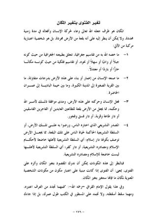 -١٧٦-
‫ﺍﳌﻜﺎﻥ‬ ‫ﺑﺘﻐﲑ‬ ‫ﺍﻟﻔﺘﻮﻯ‬ ‫ﺗﻐﲑ‬
‫ﺯﻣﻨﻴﺔ‬ ‫ﻣﺪﺓ‬ ‫ﰲ‬ ‫ﻭﺃﻓﻌﺎﻟﻪ‬ ‫ﺍﻹﻧﺴﺎﻥ‬ ‫ﳊﺮﻛﺔ‬ ‫ﻭﻋﺎﺀ‬ ‫ﺗﻌﺎﱃ‬ ‫ﺍﷲ‬ ‫ﺟﻌﻠﻪ‬ ‫ﻇﺮﻑ‬ ‫ﻫﻮ‬ ‫ﺍﳌﻜﺎﻥ‬
‫ﺍﻋﺘﺒﺎﺭﻳﺔ‬ ‫ﺷﺨﺼﻴﺔ‬ ‫ﻫﻮ‬ ‫ﺑﻞ‬ ،‫ﳎﺮﺩﺓ‬ ‫ﺍﻷﺭﺽ‬ ‫ﻣﻦ‬ ‫ﺑﻘﻌﺔ‬ ‫ﺃﻧﻪ‬ ‫ﻋﻠﻰ‬ ‫ﺇﻟﻴﻪ‬ ‫ﻳﻨﻈﺮ‬ ‫ﺃﻥ‬ ‫ﳝﻜﻦ‬ ‫ﻭﻻ‬ ،‫ﳏﺪﺩﺓ‬
‫ﺍﻵﰐ‬ ‫ﻣﻦ‬ ‫ﻣﺮﻛﺒﺔ‬:
١-‫ﺗﻘ‬ ‫ﻣﻦ‬ ‫ﺑﻪ‬ ‫ﺍﷲ‬ ‫ﺧﺼﻪ‬ ‫ﻣﺎ‬‫ﻛﻮﻧﻪ‬ ‫ﺣﻴﺚ‬ ‫ﻣﻦ‬ ‫ﺍﳉﻐﺮﺍﻓﻴﺔ‬ ‫ﺑﻄﺒﻴﻌﺘﻪ‬ ‫ﺗﺘﻌﻠﻖ‬ ،‫ﺟﻐﺮﺍﻓﻴﺔ‬ ‫ﺎﺳﻴﻢ‬
‫ـﺎ‬‫ﻧ‬‫ﻣﻜﺎ‬ ‫ﻛﻮﻧـﻪ‬ ‫ﺣﻴﺚ‬ ‫ﻣﻦ‬ ‫ﻓﻠﻜﻴﺔ‬ ‫ﺗﻘﺎﺳﻴﻢ‬ ‫ﺃﻭ‬ ،‫ﳓﻮﻩ‬ ‫ﺃﻭ‬ ‫ﹰ‬‫ﻼ‬‫ﺳﻬ‬ ‫ﺃﻭ‬ ‫ﺎ‬‫ﻳ‬‫ﻭﺍﺩ‬ ‫ﺃﻭ‬ ‫ﹰ‬‫ﻼ‬‫ﺟﺒ‬
‫ﹰ‬‫ﻻ‬‫ﻣﻌﺘﺪ‬ ‫ﺃﻭ‬ ‫ﺍ‬‫ﺩ‬‫ﺑﺎﺭ‬ ‫ﺃﻭ‬ ‫ﺍ‬‫ﺭ‬‫ﺣﺎ‬.
٢-‫ﻣﺎ‬ ،‫ﻣﺘﻔﺎﻭﺗﺔ‬ ‫ﺑﺪﺭﺟﺎﺕ‬ ‫ﺍﻷﺭﺽ‬ ‫ﻫﺬﻩ‬ ‫ﻋﻠﻰ‬ ‫ﺑﻨﺎﺀ‬ ‫ﺃﻭ‬ ‫ﺇﻋﻤﺎﺭ‬ ‫ﻣﻦ‬ ‫ﺍﻹﻧﺴﺎﻥ‬ ‫ﺻﻨﻌﻪ‬ ‫ﻣﺎ‬
‫ﻭ‬ ،‫ﺍﻟﻜﺒﲑﺓ‬ ‫ﺍﳌﺪﻳﻨﺔ‬ ‫ﺇﱃ‬ ‫ﺍﻟﺼﻐﲑﺓ‬ ‫ﺍﻟﻘﺮﻳﺔ‬ ‫ﺑﲔ‬‫ﻋﻤـﺮﺍﻥ‬ ‫ﺇﱃ‬ ‫ﺍﻟﺒﺎﺩﻳـﺔ‬ ‫ﺧﻴﻤﺔ‬ ‫ﺑﲔ‬ ‫ﻣﺎ‬
‫ﺍﳊﺎﺿﺮﺓ‬.
٣-‫ﺍﷲ‬ ‫ﻷﻣـﺮ‬ ‫ﺫﻟـﻚ‬ ‫ﻣﻮﺍﻓﻘﺔ‬ ‫ﻭﻣﺪﻯ‬ ،‫ﺍﻷﺭﺽ‬ ‫ﻫﺬﻩ‬ ‫ﻋﻠﻰ‬ ‫ﻭﺣﺮﻛﺘﻪ‬ ‫ﺍﻹﻧﺴﺎﻥ‬ ‫ﻓﻌﻞ‬
‫ﺍﻟﻔﺎﺳﻘﻴﻨﻦ‬ ‫ﺍﻟﻔﺎﺟﺮﻳﻦ‬ ‫ﺃﻭ‬ ‫ﺍﻟﻌﺎﺑﺪﻳﻦ‬ ‫ﻟﻠﻄﺎﺋﻌﲔ‬ ‫ﺑﻘﻌﺔ‬ ‫ﺍﻷﺭﺽ‬ ‫ﻣﻦ‬ ‫ﳚﻌﻞ‬ ‫ﳑﺎ‬ ،‫ﻭﺣﻜﻤﻪ‬
‫ﻭﻓﺠﻮﺭ‬ ‫ﻓﺴﻖ‬ ‫ﺩﺍﺭ‬ ‫ﺃﻭ‬ ،‫ﻭﻗﺮﺑﺔ‬ ‫ﻃﺎﻋﺔ‬ ‫ﺩﺍﺭ‬ ‫ﺃﻭ‬.
٤-‫ﺗﻠـ‬ ‫ﻋﻠـﻰ‬ ‫ﺑﻪ‬ ‫ﻭﺭﺿﻮﺍ‬ ،‫ﺍﻟﻨﺎﺱ‬ ‫ﺍﺧﺘﺎﺭﻩ‬ ‫ﺍﻟﺬﻱ‬ ‫ﺍﻟﺘﺸﺮﻳﻌﻲ‬ ‫ﺍﳌﺼﺪﺭ‬‫ﺃﻭ‬ ،‫ﺍﻷﺭﺽ‬ ‫ﻚ‬
‫ﺍﻷﺭﺽ‬ ‫ﳚﻌـﻞ‬ ‫ﳑﺎ‬ ،‫ﺍﻟﺒﻘﻌﺔ‬ ‫ﺗﻠﻚ‬ ‫ﻋﻠﻰ‬ ‫ﺍﻟﻨﺎﺱ‬ ‫ﳊﻴﺎﺓ‬ ‫ﺍﳊﺎﻛﻤﺔ‬ ‫ﺍﻟﺘﺸﺮﻳﻌﻴﺔ‬ ‫ﺍﻟﺴﻠﻄﺔ‬
‫ﻷﺣﻜـﺎﻡ‬ ‫ﺧﺎﺿﻌﺔ‬ ‫ﻷﻫﻠﻬﺎ‬ ‫ﺍﻟﺘﺸﺮﻳﻌﻴﺔ‬ ‫ﺍﻟﺴﻠﻄﺔ‬ ‫ﺃﻱ‬ ‫ﺇﺳﻼﻡ؛‬ ‫ﺩﺍﺭ‬ ‫ﺎ‬‫ﺑﻜﻮ‬ ‫ﺗﻮﺻﻒ‬
‫ﻷﻫﻠـﻬﺎ‬ ‫ﺍﻟﺘﺸﺮﻳﻌﻴﺔ‬ ‫ﺍﻟﺴﻠﻄﺔ‬ ‫ﺃﻱ‬ ‫ﻛﻔﺮ؛‬ ‫ﺩﺍﺭ‬ ‫ﺃﻭ‬ ،‫ﺍﻟﺘﺸﺮﻳﻌﻴﺔ‬ ‫ﻭﻣﺼﺎﺩﺭﻩ‬ ‫ﺍﻹﺳﻼﻡ‬
‫ﺍﻟﺘﺸﺮﻳﻌﻴﺔ‬ ‫ﻭﻣﺼﺎﺩﺭﻩ‬ ‫ﻟﻺﺳﻼﻡ‬ ‫ﺧﺎﺿﻌﺔ‬ ‫ﻟﻴﺴﺖ‬.
‫ﺇ‬ ‫ﻓﺒﺎﻟﻨﻈﺮ‬‫ﻋﻠﻰ‬ ‫ﻭﺃﺛﺮﻩ‬ ‫ﺍﳌﻜﺎﻥ‬ ‫ﺑﺘﻐﲑ‬ ‫ﺍﳌﻘﺼﻮﺩ‬ ‫ﻧﺪﺭﻙ‬ ‫ﺃﻥ‬ ‫ﳝﻜﻦ‬ ‫ﺍﳌﻜﻮﻧﺎﺕ‬ ‫ﻫﺬﻩ‬ ‫ﱃ‬
‫ﲟﻌﲎ‬ ،‫ﺍﻟﻔﺘﻮﻯ‬:‫ﺍﻟﺸﺨﺼﻴﺔ‬ ‫ﻣﻜﻮﻧﺎﺕ‬ ‫ﻣﻦ‬ ‫ﻣﻜﻮﻥ‬ ‫ﺍﻋﺘﺒﺎﺭ‬ ‫ﻋﻠﻰ‬ ‫ﻣﺒﻨﻴﺔ‬ ‫ﻛﺎﻧﺖ‬ ‫ﺇﺫﺍ‬ ‫ﺍﻟﻔﺘﻮﻯ‬ ‫ﺃﻥ‬
‫ﺍﳌﻜﺎﻥ‬ ‫ﺑﺘﻐﲑ‬ ‫ﺳﺘﺘﻐﲑ‬ ‫ﺎ‬‫ﻓﺈ‬ ‫ﻣﺎ‬ ‫ﳌﻜﺎﻥ‬ ‫ﺍﳌﻌﻨﻮﻳﺔ‬.
‫ﺍﻟﻘﺮﺍﰲ‬ ‫ﺍﻹﻣﺎﻡ‬ ‫ﻳﻘﻮﻝ‬ ‫ﻫﺬﺍ‬ ‫ﻭﰲ‬–‫ﺍﷲ‬ ‫ﺭﲪﻪ‬-" :،‫ﺍﻋﺘﱪﻩ‬ ‫ﺍﻟﻌﺮﻑ‬ ‫ﻣﻦ‬ ‫ﲡﺪﺩ‬ ‫ﻓﻤﻬﻤﺎ‬
‫ﺳ‬ ‫ﻭﻣﻬﻤﺎ‬‫ﺟﺎﺀﻙ‬ ‫ﺇﺫﺍ‬ ‫ﺑﻞ‬ ،‫ﻋﻤﺮﻙ‬ ‫ﻃﻮﻝ‬ ‫ﺍﻟﻜﺘﺐ‬ ‫ﰲ‬ ‫ﺍﳌﺴﻄﻮﺭ‬ ‫ﻋﻠﻰ‬ ‫ﲡﻤﺪ‬ ‫ﻭﻻ‬ ،‫ﺃﺳﻘﻄﺘﻪ‬ ‫ﻘﻂ‬
 