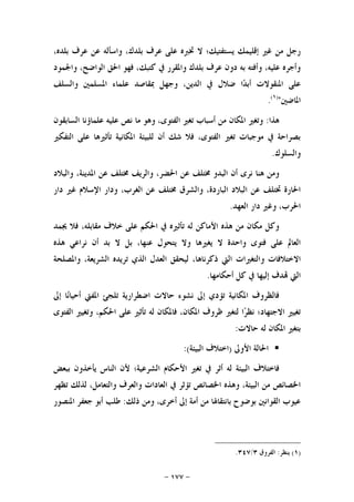 -١٧٧-
،‫ﺑﻠﺪﻩ‬ ‫ﻋﺮﻑ‬ ‫ﻋﻦ‬ ‫ﻭﺍﺳﺄﻟﻪ‬ ،‫ﺑﻠﺪﻙ‬ ‫ﻋﺮﻑ‬ ‫ﻋﻠﻰ‬ ‫ﲣﱪﻩ‬ ‫ﻻ‬ ‫ﻳﺴﺘﻔﺘﻴﻚ؛‬ ‫ﺇﻗﻠﻴﻤﻚ‬ ‫ﻏﲑ‬ ‫ﻣﻦ‬ ‫ﺭﺟﻞ‬
‫ﻭﺍﳉﻤﻮﺩ‬ ،‫ﺍﻟﻮﺍﺿﺢ‬ ‫ﺍﳊﻖ‬ ‫ﻓﻬﻮ‬ ،‫ﻛﺘﺒﻚ‬ ‫ﰲ‬ ‫ﻭﺍﳌﻘﺮﺭ‬ ‫ﺑﻠﺪﻙ‬ ‫ﻋﺮﻑ‬ ‫ﺩﻭﻥ‬ ‫ﺑﻪ‬ ‫ﻭﺃﻓﺘﻪ‬ ،‫ﻋﻠﻴﻪ‬ ‫ﻭﺃﺟﺮﻩ‬
‫ﲟﻘﺎﺻﺪ‬ ‫ﻭﺟﻬﻞ‬ ،‫ﺍﻟﺪﻳﻦ‬ ‫ﰲ‬ ‫ﺿﻼﻝ‬ ‫ﺍ‬‫ﺪ‬‫ﺃﺑ‬ ‫ﺍﳌﻨﻘﻮﻻﺕ‬ ‫ﻋﻠﻰ‬‫ﻭﺍﻟﺴﻠﻒ‬ ‫ﺍﳌﺴﻠﻤﲔ‬ ‫ﻋﻠﻤﺎﺀ‬
‫ﺍﳌﺎﺿﲔ‬")١(
.
‫ﻫﺬﺍ‬:‫ﺍﻟﺴﺎﺑﻘﻮﻥ‬ ‫ﻋﻠﻤﺎﺅﻧﺎ‬ ‫ﻋﻠﻴﻪ‬ ‫ﻧﺺ‬ ‫ﻣﺎ‬ ‫ﻭﻫﻮ‬ ،‫ﺍﻟﻔﺘﻮﻯ‬ ‫ﺗﻐﲑ‬ ‫ﺃﺳﺒﺎﺏ‬ ‫ﻣﻦ‬ ‫ﺍﳌﻜﺎﻥ‬ ‫ﻭﺗﻐﲑ‬
‫ﺍﻟﺘﻔﻜﲑ‬ ‫ﻋﻠﻰ‬ ‫ﺗﺄﺛﲑﻫﺎ‬ ‫ﺍﳌﻜﺎﻧﻴﺔ‬ ‫ﻟﻠﺒﻴﺌﺔ‬ ‫ﺃﻥ‬ ‫ﺷﻚ‬ ‫ﻓﻼ‬ ،‫ﺍﻟﻔﺘﻮﻯ‬ ‫ﺗﻐﲑ‬ ‫ﻣﻮﺟﺒﺎﺕ‬ ‫ﰲ‬ ‫ﺑﺼﺮﺍﺣﺔ‬
‫ﻭﺍﻟﺴﻠﻮﻙ‬.
‫ﻭﺍ‬ ،‫ﺍﳌﺪﻳﻨﺔ‬ ‫ﻋﻦ‬ ‫ﳐﺘﻠﻒ‬ ‫ﻭﺍﻟﺮﻳﻒ‬ ،‫ﺍﳊﻀﺮ‬ ‫ﻋﻦ‬ ‫ﳐﺘﻠﻒ‬ ‫ﺍﻟﺒﺪﻭ‬ ‫ﺃﻥ‬ ‫ﻧﺮﻯ‬ ‫ﻫﻨﺎ‬ ‫ﻭﻣﻦ‬‫ﻟﺒﻼﺩ‬
‫ﺩﺍﺭ‬ ‫ﻏﲑ‬ ‫ﺍﻹﺳﻼﻡ‬ ‫ﻭﺩﺍﺭ‬ ،‫ﺍﻟﻐﺮﺏ‬ ‫ﻋﻦ‬ ‫ﳐﺘﻠﻒ‬ ‫ﻭﺍﻟﺸﺮﻕ‬ ،‫ﺍﻟﺒﺎﺭﺩﺓ‬ ‫ﺍﻟﺒﻼﺩ‬ ‫ﻋﻦ‬ ‫ﲣﺘﻠﻒ‬ ‫ﺍﳊﺎﺭﺓ‬
‫ﺍﻟﻌﻬﺪ‬ ‫ﺩﺍﺭ‬ ‫ﻭﻏﲑ‬ ،‫ﺍﳊﺮﺏ‬.
‫ﳚﻤﺪ‬ ‫ﻓﻼ‬ ،‫ﻣﻘﺎﺑﻠﻪ‬ ‫ﺧﻼﻑ‬ ‫ﻋﻠﻰ‬ ‫ﺍﳊﻜﻢ‬ ‫ﰲ‬ ‫ﺗﺄﺛﲑﻩ‬ ‫ﻟﻪ‬ ‫ﺍﻷﻣﺎﻛﻦ‬ ‫ﻫﺬﻩ‬ ‫ﻣﻦ‬ ‫ﻣﻜﺎﻥ‬ ‫ﻭﻛﻞ‬
‫ﻫﺬﻩ‬ ‫ﻧﺮﺍﻋﻲ‬ ‫ﺃﻥ‬ ‫ﺑﺪ‬ ‫ﻻ‬ ‫ﺑﻞ‬ ،‫ﻋﻨﻬﺎ‬ ‫ﻳﺘﺤﻮﻝ‬ ‫ﻭﻻ‬ ‫ﻳﻐﲑﻫﺎ‬ ‫ﻻ‬ ‫ﻭﺍﺣﺪﺓ‬ ‫ﻓﺘﻮﻯ‬ ‫ﻋﻠﻰ‬ ‫ﺍﻟﻌﺎﱂ‬
‫ﻭ‬ ‫ﺍﻻﺧﺘﻼﻓﺎﺕ‬‫ﻭﺍﳌﺼﻠﺤﺔ‬ ،‫ﺍﻟﺸﺮﻳﻌﺔ‬ ‫ﺗﺮﻳﺪﻩ‬ ‫ﺍﻟﺬﻱ‬ ‫ﺍﻟﻌﺪﻝ‬ ‫ﻟﻴﺤﻘﻖ‬ ،‫ﺫﻛﺮﻧﺎﻫﺎ‬ ‫ﺍﻟﱵ‬ ‫ﺍﻟﺘﻐﲑﺍﺕ‬
‫ﺃﺣﻜﺎﻣﻬﺎ‬ ‫ﻛﻞ‬ ‫ﰲ‬ ‫ﺇﻟﻴﻬﺎ‬ ‫ﺪﻑ‬ ‫ﺍﻟﱵ‬.
‫ﺇﱃ‬ ‫ﺎ‬‫ﻧ‬‫ﺃﺣﻴﺎ‬ ‫ﺍﳌﻔﱵ‬ ‫ﺗﻠﺠﺊ‬ ‫ﺍﺿﻄﺮﺍﺭﻳﺔ‬ ‫ﺣﺎﻻﺕ‬ ‫ﻧﺸﻮﺀ‬ ‫ﺇﱃ‬ ‫ﺗﺆﺩﻱ‬ ‫ﺍﳌﻜﺎﻧﻴﺔ‬ ‫ﻓﺎﻟﻈﺮﻭﻑ‬
‫ﺍﻟﻔﺘﻮﻯ‬ ‫ﻭﺗﻐﻴﲑ‬ ،‫ﺍﳊﻜﻢ‬ ‫ﻋﻠﻰ‬ ‫ﺗﺄﺛﲑ‬ ‫ﻟﻪ‬ ‫ﻓﺎﳌﻜﺎﻥ‬ ،‫ﺍﳌﻜﺎﻥ‬ ‫ﻇﺮﻭﻑ‬ ‫ﻟﺘﻐﲑ‬ ‫ﺍ‬‫ﺮ‬‫ﻧﻈ‬ ‫ﺍﻻﺟﺘﻬﺎﺩ؛‬ ‫ﺗﻐﻴﲑ‬
‫ﺍﳌ‬ ‫ﺑﺘﻐﲑ‬‫ﺣﺎﻻﺕ‬ ‫ﻟﻪ‬ ‫ﻜﺎﻥ‬:
‫ﺍﻷﻭﱃ‬ ‫ﺍﳊﺎﻟﺔ‬)‫ﺍﻟﺒﻴﺌﺔ‬ ‫ﺍﺧﺘﻼﻑ‬:(
‫ﺑﺒﻌﺾ‬ ‫ﻳﺄﺧﺬﻭﻥ‬ ‫ﺍﻟﻨﺎﺱ‬ ‫ﻷﻥ‬ ‫ﺍﻟﺸﺮﻋﻴﺔ؛‬ ‫ﺍﻷﺣﻜﺎﻡ‬ ‫ﺗﻐﲑ‬ ‫ﰲ‬ ‫ﺃﺛﺮ‬ ‫ﻟﻪ‬ ‫ﺍﻟﺒﻴﺌﺔ‬ ‫ﻓﺎﺧﺘﻼﻑ‬
‫ﺗﻈﻬﺮ‬ ‫ﻟﺬﻟﻚ‬ ،‫ﻭﺍﻟﺘﻌﺎﻣﻞ‬ ‫ﻭﺍﻟﻌﺮﻑ‬ ‫ﺍﻟﻌﺎﺩﺍﺕ‬ ‫ﰲ‬ ‫ﺗﺆﺛﺮ‬ ‫ﺍﳋﺼﺎﺋﺺ‬ ‫ﻭﻫﺬﻩ‬ ،‫ﺍﻟﺒﻴﺌﺔ‬ ‫ﻣﻦ‬ ‫ﺍﳋﺼﺎﺋﺺ‬
‫ﺫﻟﻚ‬ ‫ﻭﻣﻦ‬ ،‫ﺃﺧﺮﻯ‬ ‫ﺇﱃ‬ ‫ﺃﻣﺔ‬ ‫ﻣﻦ‬ ‫ﺑﺎﻧﺘﻘﺎﳍﺎ‬ ‫ﺑﻮﺿﻮﺡ‬ ‫ﺍﻟﻘﻮﺍﻧﲔ‬ ‫ﻋﻴﻮﺏ‬:‫ﺟﻌ‬ ‫ﺃﺑﻮ‬ ‫ﻃﻠﺐ‬‫ﺍﳌﻨﺼﻮﺭ‬ ‫ﻔﺮ‬
)١(‫ﻳﻨﻈﺮ‬:‫ﺍﻟﻔﺮﻭﻕ‬٣/٣٤٧.
 