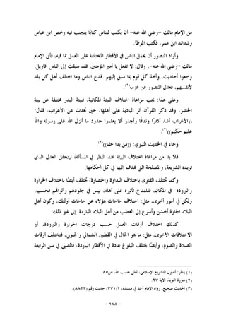 -١٧٨-
‫ﻣﺎﻟﻚ‬ ‫ﺍﻹﻣﺎﻡ‬ ‫ﻣﻦ‬-‫ﻋﻨﻪ‬ ‫ﺍﷲ‬ ‫ﺭﺿﻲ‬-‫ﻋﺒﺎﺱ‬ ‫ﺍﺑﻦ‬ ‫ﺭﺧﺺ‬ ‫ﻓﻴﻪ‬ ‫ﻳﺘﺠﻨﺐ‬ ‫ﺎ‬‫ﺑ‬‫ﻛﺘﺎ‬ ‫ﻟﻠﻨﺎﺱ‬ ‫ﻳﻜﺘﺐ‬ ‫ﺃﻥ‬
‫ﺍﳌﻮﻃﺄ‬ ‫ﻓﻜﺘﺐ‬ ،‫ﻋﻤﺮ‬ ‫ﺍﺑﻦ‬ ‫ﻭﺷﺪﺍﺋﺪ‬.
‫ﺍﻹﻣﺎﻡ‬ ‫ﻓﺄﰉ‬ ،‫ﻓﻴﻪ‬ ‫ﲟﺎ‬ ‫ﺍﻟﻌﻤﻞ‬ ‫ﻋﻠﻰ‬ ‫ﺍﳌﺨﺘﻠﻔﺔ‬ ‫ﺍﻷﻗﻄﺎﺭ‬ ‫ﰲ‬ ‫ﺍﻟﻨﺎﺱ‬ ‫ﳛﻤﻞ‬ ‫ﺃﻥ‬ ‫ﺍﳌﻨﺼﻮﺭ‬ ‫ﻭﺃﺭﺍﺩ‬
‫ﻣﺎﻟﻚ‬–‫ﻋﻨﻪ‬ ‫ﺍﷲ‬ ‫ﺭﺿﻲ‬-‫ﻭﻗﺎﻝ‬ ،:‫ﺇ‬ ‫ﺳﺒﻘﺖ‬ ‫ﻓﻘﺪ‬ ،‫ﺍﳌﺆﻣﻨﲔ‬ ‫ﺃﻣﲑ‬ ‫ﻳﺎ‬ ‫ﺗﻔﻌﻞ‬ ‫ﻻ‬،‫ﺃﻗﺎﻭﻳﻞ‬ ‫ﺍﻟﻨﺎﺱ‬ ‫ﱃ‬
‫ﺑﻠﺪ‬ ‫ﻛﻞ‬ ‫ﺃﻫﻞ‬ ‫ﺍﺧﺘﻠﻒ‬ ‫ﻭﻣﺎ‬ ‫ﺍﻟﻨﺎﺱ‬ ‫ﻓﺪﻉ‬ ،‫ﺇﻟﻴﻬﻢ‬ ‫ﺳﺒﻖ‬ ‫ﲟﺎ‬ ‫ﻗﻮﻡ‬ ‫ﻛﻞ‬ ‫ﻭﺃﺧﺬ‬ ،‫ﺃﺣﺎﺩﻳﺚ‬ ‫ﻭﲰﻌﻮﺍ‬
‫ﻋﺰﻣﻪ‬ ‫ﻋﻦ‬ ‫ﺍﳌﻨﺼﻮﺭ‬ ‫ﻓﻌﺪﻝ‬ ،‫ﻷﻧﻔﺴﻬﻢ‬)١(
.
‫ﻫﺬﺍ‬ ‫ﻭﻋﻠﻰ‬:‫ﺑﻴﺌﺔ‬ ‫ﻋﻦ‬ ‫ﳐﺘﻠﻔﺔ‬ ‫ﺍﻟﺒﺪﻭ‬ ‫ﻓﺒﻴﺌﺔ‬ ،‫ﺍﳌﻜﺎﻧﻴﺔ‬ ‫ﺍﻟﺒﻴﺌﺔ‬ ‫ﺍﺧﺘﻼﻑ‬ ‫ﻣﺮﺍﻋﺎﺓ‬ ‫ﳚﺐ‬
‫ﺍﻷ‬ ‫ﻋﻦ‬ ‫ﲢﺪﺙ‬ ‫ﺣﲔ‬ ،‫ﺃﻫﻠﻬﺎ‬ ‫ﻋﻠﻰ‬ ‫ﺍﻟﺒﺎﺩﻳﺔ‬ ‫ﺃﺛﺮ‬ ‫ﺍﻟﻘﺮﺁﻥ‬ ‫ﺫﻛﺮ‬ ‫ﻭﻗﺪ‬ ،‫ﺍﳊﻀﺮ‬‫ﻓﻘﺎﻝ‬ ،‫ﻋﺮﺍﺏ‬:
))‫ﻭﺍﷲ‬ ‫ﺭﺳﻮﻟﻪ‬ ‫ﻋﻠﻰ‬ ‫ﺍﷲ‬ ‫ﺃﻧﺰﻝ‬ ‫ﻣﺎ‬ ‫ﺣﺪﻭﺩ‬ ‫ﻳﻌﻠﻤﻮﺍ‬ ‫ﺃﻻ‬ ‫ﻭﺃﺟﺪﺭ‬ ‫ﹰﺎ‬‫ﻗ‬‫ﻭﻧﻔﺎ‬ ‫ﺍ‬‫ﺮ‬‫ﻛﻔ‬ ‫ﺃﺷﺪ‬ ‫ﺍﻷﻋﺮﺍﺏ‬
‫ﺣﻜﻴﻢ‬ ‫ﻋﻠﻴﻢ‬(()٢(
.
‫ﺍﻟﻨﺒﻮﻱ‬ ‫ﺍﳊﺪﻳﺚ‬ ‫ﰲ‬ ‫ﻭﺟﺎﺀ‬)) :‫ﺟﻔﺎ‬ ‫ﺑﺪﺍ‬ ‫ﻣﻦ‬(()٣(
.
‫ﺍﻟﺬﻱ‬ ‫ﺍﻟﻌﺪﻝ‬ ‫ﻟﻴﺘﺤﻘﻖ‬ ‫ﺍﳌﺴﺄﻟﺔ؛‬ ‫ﰲ‬ ‫ﺍﻟﻨﻈﺮ‬ ‫ﻋﻨﺪ‬ ‫ﺍﻟﺒﻴﺌﺔ‬ ‫ﺍﺧﺘﻼﻑ‬ ‫ﻣﺮﺍﻋﺎﺓ‬ ‫ﻣﻦ‬ ‫ﺑﺪ‬ ‫ﻓﻼ‬
‫ﺇﻟ‬ ‫ﺪﻑ‬ ‫ﺍﻟﱵ‬ ‫ﻭﺍﳌﺼﻠﺤﺔ‬ ،‫ﺍﻟﺸﺮﻳﻌﺔ‬ ‫ﺗﺮﻳﺪﻩ‬‫ﺃﺣﻜﺎﻣﻬﺎ‬ ‫ﻛﻞ‬ ‫ﰲ‬ ‫ﻴﻬﺎ‬.
‫ﺍﳊﺮﺍﺭﺓ‬ ‫ﺑﺎﺧﺘﻼﻑ‬ ‫ﺎ‬‫ﻀ‬‫ﺃﻳ‬ ‫ﲣﺘﻠﻒ‬ ،‫ﻭﺍﳊﻀﺎﺭﺓ‬ ‫ﺍﻟﺒﺪﺍﻭﺓ‬ ‫ﺑﺎﺧﺘﻼﻑ‬ ‫ﺍﻟﻔﺘﻮﻯ‬ ‫ﲣﺘﻠﻒ‬ ‫ﻭﻛﻤﺎ‬
،‫ﻓﺤﺴﺐ‬ ‫ﻢ‬‫ﻭﺃﻟﻮﺍ‬ ‫ﺟﻠﻮﺩﻫﻢ‬ ‫ﰲ‬ ‫ﻟﻴﺲ‬ ،‫ﺃﻫﻠﻪ‬ ‫ﻋﻠﻰ‬ ‫ﺗﺄﺛﲑﻩ‬ ‫ﻓﻠﻠﻤﻨﺎﺥ‬ ،‫ﺍﳌﻜﺎﻥ‬ ‫ﰲ‬ ‫ﻭﺍﻟﱪﻭﺩﺓ‬
‫ﻣﺜﻞ‬ ،‫ﺃﺧﺮﻯ‬ ‫ﺃﻣﻮﺭ‬ ‫ﰲ‬ ‫ﻭﻟﻜﻦ‬:‫ﺃﻫﻞ‬ ‫ﻭﻛﻮﻥ‬ ،‫ﺃﻭﻟﺌﻚ‬ ‫ﺣﺎﺟﺎﺕ‬ ‫ﻋﻦ‬ ‫ﻫﺆﻻﺀ‬ ‫ﺣﺎﺟﺎﺕ‬ ‫ﺍﺧﺘﻼﻑ‬
‫ﻭﺃﺳ‬ ‫ﺃﺧﺸﻦ‬ ‫ﺍﳊﺎﺭﺓ‬ ‫ﺍﻟﺒﻼﺩ‬‫ﺫﻟﻚ‬ ‫ﻏﲑ‬ ‫ﺇﱃ‬ ،‫ﺍﻟﺒﺎﺭﺩﺓ‬ ‫ﺍﻟﺒﻼﺩ‬ ‫ﺃﻫﻞ‬ ‫ﻣﻦ‬ ‫ﺍﻟﻐﻀﺐ‬ ‫ﺇﱃ‬ ‫ﺮﻉ‬.
‫ﺃﻭ‬ ،‫ﻭﺍﻟﱪﻭﺩﺓ‬ ‫ﺍﳊﺮﺍﺭﺓ‬ ‫ﺩﺭﺟﺎﺕ‬ ‫ﺣﺴﺐ‬ ‫ﺍﻟﻌﻤﻞ‬ ‫ﺃﻭﻗﺎﺕ‬ ‫ﺍﺧﺘﻼﻑ‬ ‫ﻛﺬﻟﻚ‬
‫ﻣﺜﻞ‬ ،‫ﺍﻷﺧﺮﻯ‬ ‫ﺍﻻﺧﺘﻼﻓﺎﺕ‬:‫ﺃﻭﻗﺎﺕ‬ ‫ﻓﺘﺨﺘﻠﻒ‬ ،‫ﻭﺍﳉﻨﻮﰊ‬ ‫ﺍﻟﺸﻤﺎﱄ‬ ‫ﺍﻟﻘﻄﺒﲔ‬ ‫ﰲ‬ ‫ﺍﳊﺎﻝ‬ ‫ﻫﻮ‬ ‫ﻣﺎ‬
‫ﺍ‬ ‫ﺳﻦ‬ ‫ﰲ‬ ‫ﻓﺎﻟﺼﱯ‬ ،‫ﺍﻟﺒﺎﺭﺩﺓ‬ ‫ﺍﻷﻗﻄﺎﺭ‬ ‫ﰲ‬ ‫ﻋﺎﺩﺓ‬ ‫ﺍﻟﺒﻠﻮﻍ‬ ‫ﳜﺘﻠﻒ‬ ‫ﺎ‬‫ﻀ‬‫ﻭﺃﻳ‬ ،‫ﻭﺍﻟﺼﻮﻡ‬ ‫ﺍﻟﺼﻼﺓ‬‫ﻟﺮﺍﺑﻌﺔ‬
)١(‫ﻳﻨﻈﺮ‬:‫ﺍﻟﺘﺸﺮﻳﻊ‬ ‫ﺃﺻﻮﻝ‬‫ﺹ‬ ،‫ﺍﷲ‬ ‫ﺣﺴﺐ‬ ‫ﻟﻌﻠﻲ‬ ،‫ﺍﻹﺳﻼﻣﻲ‬٨٥.
)٢(‫ﺍﻵﻳﺔ‬ ،‫ﺍﻟﺘﻮﺑﺔ‬ ‫ﺳﻮﺭﺓ‬٩٧.
)٣(،‫ﻣﺴﻨﺪﻩ‬ ‫ﰲ‬ ‫ﺃﲪﺪ‬ ‫ﺍﻹﻣﺎﻡ‬ ‫ﺭﻭﺍﻩ‬ ،‫ﺻﺤﻴﺢ‬ ‫ﺍﳊﺪﻳﺚ‬٢/٣٧١‫ﺭﻗﻢ‬ ‫ﺣﺪﻳﺚ‬ ،)٨٨٢٣.(
 