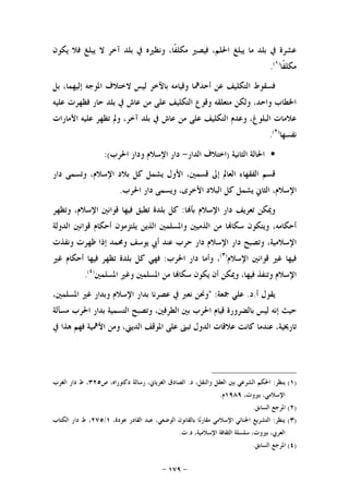 -١٧٩-
‫ﻳﻜﻮﻥ‬ ‫ﻓﻼ‬ ‫ﻳﺒﻠﻎ‬ ‫ﻻ‬ ‫ﺁﺧﺮ‬ ‫ﺑﻠﺪ‬ ‫ﰲ‬ ‫ﻭﻧﻈﲑﻩ‬ ،‫ﹰﺎ‬‫ﻔ‬‫ﻣﻜﻠ‬ ‫ﻓﻴﺼﲑ‬ ،‫ﺍﳊﻠﻢ‬ ‫ﻳﺒﻠﻎ‬ ‫ﻣﺎ‬ ‫ﺑﻠﺪ‬ ‫ﰲ‬ ‫ﻋﺸﺮﺓ‬
‫ﹰﺎ‬‫ﻔ‬‫ﻣﻜﻠ‬)١(
.
‫ﺑﻞ‬ ،‫ﺇﻟﻴﻬﻤﺎ‬ ‫ﺍﳌﻮﺟﻪ‬ ‫ﻻﺧﺘﻼﻑ‬ ‫ﻟﻴﺲ‬ ‫ﺑﺎﻵﺧﺮ‬ ‫ﻭﻗﻴﺎﻣﻪ‬ ‫ﺃﺣﺪﳘﺎ‬ ‫ﻋﻦ‬ ‫ﺍﻟﺘﻜﻠﻴﻒ‬ ‫ﻓﺴﻘﻮﻁ‬
‫ﻋﻠﻴﻪ‬ ‫ﻓﻈﻬﺮﺕ‬ ‫ﺣﺎﺭ‬ ‫ﺑﻠﺪ‬ ‫ﰲ‬ ‫ﻋﺎﺵ‬ ‫ﻣﻦ‬ ‫ﻋﻠﻰ‬ ‫ﺍﻟﺘﻜﻠﻴﻒ‬ ‫ﻭﻗﻮﻉ‬ ‫ﻣﺘﻌﻠﻘﻪ‬ ‫ﻭﻟﻜﻦ‬ ،‫ﻭﺍﺣﺪ‬ ‫ﺍﳋﻄﺎﺏ‬
‫ﺍﻟﺘ‬ ‫ﻭﻋﺪﻡ‬ ،‫ﺍﻟﺒﻠﻮﻍ‬ ‫ﻋﻼﻣﺎﺕ‬‫ﺍﻷﻣﺎﺭﺍﺕ‬ ‫ﻋﻠﻴﻪ‬ ‫ﺗﻈﻬﺮ‬ ‫ﻭﱂ‬ ،‫ﺁﺧﺮ‬ ‫ﺑﻠﺪ‬ ‫ﰲ‬ ‫ﻋﺎﺵ‬ ‫ﻣﻦ‬ ‫ﻋﻠﻰ‬ ‫ﻜﻠﻴﻒ‬
‫ﻧﻔﺴﻬﺎ‬)٢(
.
‫ﺍﻟﺜﺎﻧﻴﺔ‬ ‫ﺍﳊﺎﻟﺔ‬)‫ﺍﻟﺪﺍﺭ‬ ‫ﺍﺧﺘﻼﻑ‬-‫ﺍﳊﺮﺏ‬ ‫ﻭﺩﺍﺭ‬ ‫ﺍﻹﺳﻼﻡ‬ ‫ﺩﺍﺭ‬:(
‫ﺩﺍﺭ‬ ‫ﻭﺗﺴﻤﻰ‬ ،‫ﺍﻹﺳﻼﻡ‬ ‫ﺑﻼﺩ‬ ‫ﻛﻞ‬ ‫ﻳﺸﻤﻞ‬ ‫ﺍﻷﻭﻝ‬ ،‫ﻗﺴﻤﲔ‬ ‫ﺇﱃ‬ ‫ﺍﻟﻌﺎﱂ‬ ‫ﺍﻟﻔﻘﻬﺎﺀ‬ ‫ﻗﺴﻢ‬
‫ﺍﳊﺮﺏ‬ ‫ﺩﺍﺭ‬ ‫ﻭﻳﺴﻤﻰ‬ ،‫ﺍﻷﺧﺮﻯ‬ ‫ﺍﻟﺒﻼﺩ‬ ‫ﻛﻞ‬ ‫ﻳﺸﻤﻞ‬ ‫ﺍﻟﺜﺎﱐ‬ ،‫ﺍﻹﺳﻼﻡ‬.
‫ﺩﺍﺭ‬ ‫ﺗﻌﺮﻳﻒ‬ ‫ﻭﳝﻜﻦ‬‫ﺎ‬‫ﺑﺄ‬ ‫ﺍﻹﺳﻼﻡ‬:‫ﻭﺗﻈﻬﺮ‬ ،‫ﺍﻹﺳﻼﻡ‬ ‫ﻗﻮﺍﻧﲔ‬ ‫ﻓﻴﻬﺎ‬ ‫ﺗﻄﺒﻖ‬ ‫ﺑﻠﺪﺓ‬ ‫ﻛﻞ‬
‫ﺍﻟﺪﻭﻟﺔ‬ ‫ﻗﻮﺍﻧﲔ‬ ‫ﺃﺣﻜﺎﻡ‬ ‫ﻳﻠﺘﺰﻣﻮﻥ‬ ‫ﺍﻟﺬﻳﻦ‬ ‫ﻭﺍﳌﺴﻠﻤﲔ‬ ‫ﺍﻟﺬﻣﻴﲔ‬ ‫ﻣﻦ‬ ‫ﺎ‬‫ﺳﻜﺎ‬ ‫ﻭﻳﺘﻜﻮﻥ‬ ،‫ﺃﺣﻜﺎﻣﻪ‬
‫ﻭﻧﻔﺬﺕ‬ ‫ﻇﻬﺮﺕ‬ ‫ﺇﺫﺍ‬ ‫ﻭﳏﻤﺪ‬ ‫ﻳﻮﺳﻒ‬ ‫ﺃﰊ‬ ‫ﻋﻨﺪ‬ ‫ﺣﺮﺏ‬ ‫ﺩﺍﺭ‬ ‫ﺍﻹﺳﻼﻡ‬ ‫ﺩﺍﺭ‬ ‫ﻭﺗﺼﺒﺢ‬ ،‫ﺍﻹﺳﻼﻣﻴﺔ‬
‫ﺍﻹﺳﻼﻡ‬ ‫ﻗﻮﺍﻧﲔ‬ ‫ﻏﲑ‬ ‫ﻓﻴﻬﺎ‬)٣(
‫ﺍﳊﺮﺏ‬ ‫ﺩﺍﺭ‬ ‫ﻭﺃﻣﺎ‬ ،:‫ﺑﻠ‬ ‫ﻛﻞ‬ ‫ﻓﻬﻲ‬‫ﻏﲑ‬ ‫ﺃﺣﻜﺎﻡ‬ ‫ﻓﻴﻬﺎ‬ ‫ﺗﻈﻬﺮ‬ ‫ﺪﺓ‬
‫ﺍﳌﺴﻠﻤﲔ‬ ‫ﻭﻏﲑ‬ ‫ﺍﳌﺴﻠﻤﲔ‬ ‫ﻣﻦ‬ ‫ﺎ‬‫ﺳﻜﺎ‬ ‫ﻳﻜﻮﻥ‬ ‫ﺃﻥ‬ ‫ﻭﳝﻜﻦ‬ ،‫ﻓﻴﻬﺎ‬ ‫ﻭﺗﻨﻔﺬ‬ ‫ﺍﻹﺳﻼﻡ‬)٤(
.
‫ﺃ‬ ‫ﻳﻘﻮﻝ‬.‫ﺩ‬.‫ﲨﻌﺔ‬ ‫ﻋﻠﻲ‬" :،‫ﺍﳌﺴﻠﻤﲔ‬ ‫ﻏﲑ‬ ‫ﻭﺑﺪﺍﺭ‬ ‫ﺍﻹﺳﻼﻡ‬ ‫ﺑﺪﺍﺭ‬ ‫ﻋﺼﺮﻧﺎ‬ ‫ﰲ‬ ‫ﻧﻌﱪ‬ ‫ﻭﳓﻦ‬
‫ﻣﺴﺄﻟﺔ‬ ‫ﺍﳊﺮﺏ‬ ‫ﺑﺪﺍﺭ‬ ‫ﺍﻟﺘﺴﻤﻴﺔ‬ ‫ﻭﺗﺼﺒﺢ‬ ،‫ﺍﻟﻄﺮﻓﲔ‬ ‫ﺑﲔ‬ ‫ﺍﳊﺮﺏ‬ ‫ﻗﻴﺎﻡ‬ ‫ﺑﺎﻟﻀﺮﻭﺭﺓ‬ ‫ﻟﻴﺲ‬ ‫ﺇﻧﻪ‬ ‫ﺣﻴﺚ‬
‫ﻋﻨﺪﻣ‬ ،‫ﺗﺎﺭﳜﻴﺔ‬‫ﰲ‬ ‫ﻫﺬﺍ‬ ‫ﻓﻬﻢ‬ ‫ﺍﻷﳘﻴﺔ‬ ‫ﻭﻣﻦ‬ ،‫ﺍﻟﺪﻳﲏ‬ ‫ﺍﳌﻮﻗﻒ‬ ‫ﻋﻠﻰ‬ ‫ﺗﺒﲎ‬ ‫ﺍﻟﺪﻭﻝ‬ ‫ﻋﻼﻗﺎﺕ‬ ‫ﻛﺎﻧﺖ‬ ‫ﺎ‬
)١(‫ﻳﻨﻈﺮ‬:‫ﺩ‬ ،‫ﻭﺍﻟﻨﻘﻞ‬ ‫ﺍﻟﻌﻘﻞ‬ ‫ﺑﲔ‬ ‫ﺍﻟﺸﺮﻋﻲ‬ ‫ﺍﳊﻜﻢ‬.‫ﺹ‬ ،‫ﺩﻛﺘﻮﺭﺍﻩ‬ ‫ﺭﺳﺎﻟﺔ‬ ،‫ﺍﻟﻐﺮﻳﺎﱐ‬ ‫ﺍﻟﺼﺎﺩﻕ‬٣٢٥‫ﺍﻟﻐﺮﺏ‬ ‫ﺩﺍﺭ‬ ‫ﻁ‬ ،
،‫ﺑﲑﻭﺕ‬ ،‫ﺍﻹﺳﻼﻣﻲ‬١٩٨٩‫ﻡ‬.
)٢(‫ﺍﻟ‬ ‫ﺍﳌﺮﺟﻊ‬‫ﺴﺎﺑﻖ‬.
)٣(‫ﻳﻨﻈﺮ‬:،‫ﻋﻮﺩﺓ‬ ‫ﺍﻟﻘﺎﺩﺭ‬ ‫ﻋﺒﺪ‬ ،‫ﺍﻟﻮﺿﻌﻲ‬ ‫ﺑﺎﻟﻘﺎﻧﻮﻥ‬ ‫ﺎ‬‫ﻧ‬‫ﻣﻘﺎﺭ‬ ‫ﺍﻹﺳﻼﻣﻲ‬ ‫ﺍﳉﻨﺎﺋﻲ‬ ‫ﺍﻟﺘﺸﺮﻳﻊ‬١/٢٧٥‫ﺍﻟﻜﺘﺎﺏ‬ ‫ﺩﺍﺭ‬ ‫ﻁ‬ ،
‫ﺩ‬ ،‫ﺍﻹﺳﻼﻣﻴﺔ‬ ‫ﺍﻟﺜﻘﺎﻓﺔ‬ ‫ﺳﻠﺴﻠﺔ‬ ،‫ﺑﲑﻭﺕ‬ ،‫ﺍﻟﻌﺮﰊ‬.‫ﺕ‬.
)٤(‫ﺍﻟﺴﺎﺑﻖ‬ ‫ﺍﳌﺮﺟﻊ‬.
 