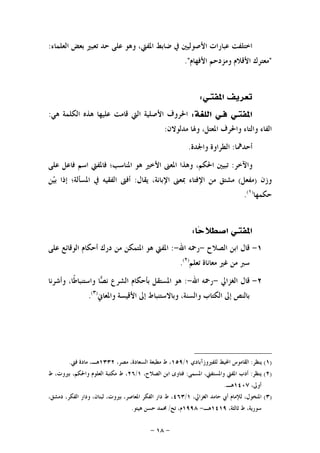 -١٨-
‫ﺍﻟﻌﻠﻤﺎﺀ‬ ‫ﺑﻌﺾ‬ ‫ﺗﻌﺒﲑ‬ ‫ﺣﺪ‬ ‫ﻋﻠﻰ‬ ‫ﻭﻫﻮ‬ ،‫ﺍﳌﻔﱵ‬ ‫ﺿﺎﺑﻂ‬ ‫ﰲ‬ ‫ﺍﻷﺻﻮﻟﻴﲔ‬ ‫ﻋﺒﺎﺭﺍﺕ‬ ‫ﺍﺧﺘﻠﻔﺖ‬:
"‫ﻣﻌﺘﺮ‬‫ﺍﻷﻓﻬﺎﻡ‬ ‫ﻭﻣﺰﺩﺣﻢ‬ ‫ﺍﻷﻗﻼﻡ‬ ‫ﻙ‬."
‫ﺍﳌﻔﺘـ‬ ‫ﺗﻌﺮﻳﻒ‬‫ﻲ‬:
‫ﺍﳌﻔﺘ‬‫ـ‬‫ﻓ‬ ‫ﻲ‬‫ـ‬‫ﺍﻟﻠﻐﺔ‬ ‫ﻲ‬:‫ﻫﻲ‬ ‫ﺍﻟﻜﻠﻤﺔ‬ ‫ﻫﺬﻩ‬ ‫ﻋﻠﻴﻬﺎ‬ ‫ﻗﺎﻣﺖ‬ ‫ﺍﻟﱵ‬ ‫ﺍﻷﺻﻠﻴﺔ‬ ‫ﺍﳊﺮﻭﻑ‬:
‫ﻣﺪﻟﻮﻻﻥ‬ ‫ﻭﳍﺎ‬ ،‫ﺍﳌﻌﺘﻞ‬ ‫ﻭﺍﳊﺮﻑ‬ ‫ﻭﺍﻟﺘﺎﺀ‬ ‫ﺍﻟﻔﺎﺀ‬:
‫ﺃﺣﺪﳘﺎ‬:‫ﻭﺍﳉﺪﺓ‬ ‫ﺍﻟﻄﺮﺍﻭﺓ‬.
‫ﻭﺍﻵﺧﺮ‬:‫ﻋﻠﻰ‬ ‫ﻓﺎﻋﻞ‬ ‫ﺍﺳﻢ‬ ‫ﻓﺎﳌﻔﱵ‬ ‫ﺍﳌﻨﺎﺳﺐ؛‬ ‫ﻫﻮ‬ ‫ﺍﻷﺧﲑ‬ ‫ﺍﳌﻌﲎ‬ ‫ﻭﻫﺬﺍ‬ ،‫ﺍﳊﻜﻢ‬ ‫ﺗﺒﻴﲔ‬
‫ﻭﺯﻥ‬)‫ﻣﻔﻌﻞ‬(‫ﻳﻘﺎﻝ‬ ،‫ﺍﻹﺑﺎﻧﺔ‬ ‫ﲟﻌﲎ‬ ‫ﺍﻹﻓﺘﺎﺀ‬ ‫ﻣﻦ‬ ‫ﻣﺸﺘﻖ‬:‫ﻦ‬‫ﻴ‬‫ﺑ‬ ‫ﺇﺫﺍ‬ ‫ﺍﳌﺴﺄﻟﺔ؛‬ ‫ﰲ‬ ‫ﺍﻟﻔﻘﻴﻪ‬ ‫ﺃﻓﱴ‬
‫ﺣﻜﻤﻬﺎ‬)١(
.
‫ﺍﳌﻔﺘ‬‫ـ‬‫ﺎ‬‫ﺣ‬‫ﺍﺻﻄﻼ‬ ‫ﻲ‬:
١-‫ﺍﻟﺼﻼﺡ‬ ‫ﺍﺑﻦ‬ ‫ﻗﺎﻝ‬-‫ﺍﷲ‬ ‫ﺭﲪﻪ‬-:‫ﻋﻠﻰ‬ ‫ﺍﻟﻮﻗﺎﺋﻊ‬ ‫ﺃﺣﻜﺎﻡ‬ ‫ﺩﺭﻙ‬ ‫ﻣﻦ‬ ‫ﺍﳌﺘﻤﻜﻦ‬ ‫ﻫﻮ‬ ‫ﺍﳌﻔﱵ‬
‫ﺗﻌﻠﻢ‬ ‫ﻣﻌﺎﻧﺎﺓ‬ ‫ﻏﲑ‬ ‫ﻣﻦ‬ ‫ﺳﱪ‬)٢(
.
٢-‫ﺍﻟﻐﺰﺍﱄ‬ ‫ﻗﺎﻝ‬-‫ﺍﷲ‬ ‫ﺭﲪﻪ‬-:‫ﻭﺍ‬ ‫ﺎ‬‫ﺼ‬‫ﻧ‬ ‫ﺍﻟﺸﺮﻉ‬ ‫ﺑﺄﺣﻜﺎﻡ‬ ‫ﺍﳌﺴﺘﻘﻞ‬ ‫ﻫﻮ‬‫ﻭﺃﺷﺮﻧﺎ‬ ،‫ﹰﺎ‬‫ﻃ‬‫ﺳﺘﻨﺒﺎ‬
‫ﻭﺍﳌﻌﺎﱐ‬ ‫ﺍﻷﻗﻴﺴﺔ‬ ‫ﺇﱃ‬ ‫ﻭﺑﺎﻻﺳﺘﻨﺒﺎﻁ‬ ،‫ﻭﺍﻟﺴﻨﺔ‬ ‫ﺍﻟﻜﺘﺎﺏ‬ ‫ﺇﱃ‬ ‫ﺑﺎﻟﻨﺺ‬)٣(
.
)١(‫ﻳﻨﻈﺮ‬:‫ﻟﻠﻔﲑﻭﺯﺁﺑﺎﺩﻱ‬ ‫ﺍﶈﻴﻂ‬ ‫ﺍﻟﻘﺎﻣﻮﺱ‬١/١٥٩،‫ﻣﺼﺮ‬ ،‫ﺍﻟﺴﻌﺎﺩﺓ‬ ‫ﻣﻄﺒﻌﺔ‬ ‫ﻁ‬ ،١٣٣٢‫ﻓﱵ‬ ‫ﻣﺎﺩﺓ‬ ،‫ﻫـ‬.
)٢(‫ﻳﻨﻈﺮ‬:‫ﺍﳌﺴﻤﻰ‬ ،‫ﻭﺍﳌﺴﺘﻔﱵ‬ ‫ﺍﳌﻔﱵ‬ ‫ﺃﺩﺏ‬:،‫ﺍﻟﺼﻼﺡ‬ ‫ﺍﺑﻦ‬ ‫ﻓﺘﺎﻭﻯ‬١/٢٦‫ﻁ‬ ،‫ﺑﲑﻭﺕ‬ ،‫ﻭﺍﳊﻜﻢ‬ ‫ﺍﻟﻌﻠﻮﻡ‬ ‫ﻣﻜﺘﺒﺔ‬ ‫ﻁ‬ ،
،‫ﺃﻭﱃ‬١٤٠٧‫ﻫـ‬.
)٣(،‫ﺍﳌﻨﺨﻮﻝ‬،‫ﺍﻟﻐﺰﺍﱄ‬ ‫ﺣﺎﻣﺪ‬ ‫ﺃﰊ‬ ‫ﻟﻺﻣﺎﻡ‬١/٤٦٣،‫ﺩﻣﺸﻖ‬ ،‫ﺍﻟﻔﻜﺮ‬ ‫ﻭﺩﺍﺭ‬ ،‫ﻟﺒﻨﺎﻥ‬ ،‫ﺑﲑﻭﺕ‬ ،‫ﺍﳌﻌﺎﺻﺮ‬ ‫ﺍﻟﻔﻜﺮ‬ ‫ﺩﺍﺭ‬ ‫ﻁ‬ ،
،‫ﺛﺎﻟﺜﺔ‬ ‫ﻁ‬ ،‫ﺳﻮﺭﻳﺔ‬١٤١٩‫ﻫـ‬-١٩٩٨‫ﺗﺢ‬ ،‫ﻡ‬/‫ﻫﻴﺘﻮ‬ ‫ﺣﺴﻦ‬ ‫ﳏﻤﺪ‬.
 