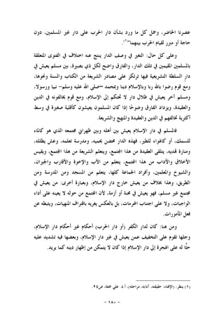 -١٨٠-
‫ﺩﻭﻥ‬ ،‫ﺍﳌﺴﻠﻤﲔ‬ ‫ﻏﲑ‬ ‫ﺩﺍﺭ‬ ‫ﻋﻠﻰ‬ ‫ﺍﳊﺮﺏ‬ ‫ﺩﺍﺭ‬ ‫ﺑﺸﺄﻥ‬ ‫ﻭﺭﺩ‬ ‫ﻣﺎ‬ ‫ﻛﻞ‬ ‫ﻭﲪﻞ‬ ،‫ﺍﳊﺎﺿﺮ‬ ‫ﻋﺼﺮﻧﺎ‬
‫ﺑﻴﻨﻬﻤﺎ‬ ‫ﺍﳊﺮﺏ‬ ‫ﻟﻘﻴﺎﻡ‬ ‫ﻣﱪﺭ‬ ‫ﺃﻭ‬ ‫ﺣﺎﺟﺔ‬")١(
.
‫ﺣﺎﻝ‬ ‫ﻛﻞ‬ ‫ﻭﻋﻠﻰ‬:‫ﺍﳌﺘﻌﻠﻘﺔ‬ ‫ﺍﻟﻔﺘﻮﻯ‬ ‫ﰲ‬ ‫ﺍﺧﺘﻼﻑ‬ ‫ﻋﻨﻪ‬ ‫ﻳﻨﺘﺞ‬ ‫ﺍﻟﺪﺍﺭ‬ ‫ﻭﺻﻒ‬ ‫ﰲ‬ ‫ﺍﻟﺘﻐﲑ‬
‫ﺍﳌﻘ‬ ‫ﺑﺎﳌﺴﻠﻤﲔ‬‫ﰲ‬ ‫ﻳﻌﻴﺶ‬ ‫ﻣﺴﻠﻢ‬ ‫ﺑﲔ‬ ،‫ﺑﺼﲑﺓ‬ ‫ﺫﻱ‬ ‫ﻟﻜﻞ‬ ‫ﻭﺍﺿﺢ‬ ‫ﻭﺍﻟﻔﺎﺭﻕ‬ ،‫ﺍﻟﺪﺍﺭ‬ ‫ﺗﻠﻚ‬ ‫ﰲ‬ ‫ﻴﻤﲔ‬
،‫ﻭﳓﻮﻫﺎ‬ ‫ﻭﺍﻟﺴﻨﺔ‬ ‫ﺍﻟﻜﺘﺎﺏ‬ ‫ﻣﻦ‬ ‫ﺍﻟﺸﺮﻳﻌﺔ‬ ‫ﻣﺼﺎﺩﺭ‬ ‫ﻋﻠﻰ‬ ‫ﺗﺮﺗﻜﺰ‬ ‫ﻓﻴﻬﺎ‬ ‫ﺍﻟﺘﺸﺮﻳﻌﻴﺔ‬ ‫ﺍﻟﺴﻠﻄﺔ‬ ‫ﹴ‬‫ﺭ‬‫ﺩﺍ‬
‫ﻭﲟﺤﻤﺪ‬ ‫ﺩﻳﻨﺎ‬ ‫ﻭﺑﺎﻹﺳﻼﻡ‬ ‫ﺭﺑﺎ‬ ‫ﺑﺎﷲ‬ ‫ﺭﺿﻮﺍ‬ ‫ﻗﻮﻡ‬ ‫ﻭﻣﻊ‬–‫ﻭﺳﻠﻢ‬ ‫ﻋﻠﻴﻪ‬ ‫ﺍﷲ‬ ‫ﺻﻠﻰ‬-،‫ﻭﺭﺳﻮﻻ‬ ‫ﻧﺒﻴﺎ‬
‫ﺇﱃ‬ ‫ﲢﺘﻜﻢ‬ ‫ﻻ‬ ‫ﺩﺍﺭ‬ ‫ﻇﻼﻝ‬ ‫ﰲ‬ ‫ﻳﻌﻴﺶ‬ ‫ﺁﺧﺮ‬ ‫ﻭﻣﺴﻠﻢ‬‫ﺍﻟﺪﻳﻦ‬ ‫ﰲ‬ ‫ﳜﺎﻟﻔﻮﻧﻪ‬ ‫ﻗﻮﻡ‬ ‫ﻭﻣﻊ‬ ،‫ﺍﻹﺳﻼﻡ‬
‫ﻭﺳﻂ‬ ‫ﰲ‬ ‫ﺻﻐﲑﺓ‬ ‫ﻛﺄﻗﻠﻴﺔ‬ ‫ﻳﻌﻴﺸﻮﻥ‬ ‫ﺍﳌﺴﻠﻤﻮﻥ‬ ‫ﻛﺎﻥ‬ ‫ﺇﺫﺍ‬ ‫ﺎ‬‫ﺣ‬‫ﻭﺿﻮ‬ ‫ﺍﻟﻔﺎﺭﻕ‬ ‫ﻭﻳﺰﺩﺍﺩ‬ ،‫ﻭﺍﻟﻌﻘﻴﺪﺓ‬
‫ﻭﺍﻟﺸﺮﻳﻌﺔ‬ ‫ﻭﺍﳌﻨﻬﺞ‬ ‫ﻭﺍﻟﻌﻘﻴﺪﺓ‬ ‫ﺍﻟﺪﻳﻦ‬ ‫ﰲ‬ ‫ﲣﺎﻟﻔﻬﻢ‬ ‫ﺃﻛﺜﺮﻳﺔ‬.
‫ﻛﺎﳌﺎﺀ‬ ‫ﻫﻮ‬ ‫ﺍﻟﺬﻱ‬ ‫ﳎﺘﻤﻌﻪ‬ ‫ﻇﻬﺮﺍﱐ‬ ‫ﻭﺑﲔ‬ ‫ﺃﻫﻠﻪ‬ ‫ﺑﲔ‬ ‫ﻳﻌﻴﺶ‬ ‫ﺍﻹﺳﻼﻡ‬ ‫ﺩﺍﺭ‬ ‫ﰲ‬ ‫ﻓﺎﳌﺴﻠﻢ‬
‫ﻟﻠﻄﲑ‬ ‫ﻛﺎﳍﻮﺍﺀ‬ ‫ﺃﻭ‬ ،‫ﻟﻠﺴﻤﻚ‬،‫ﻳﻈﻠﻠﻪ‬ ‫ﻭﻋﺶ‬ ،‫ﺗﻌﻠﻤﻪ‬ ‫ﻭﻣﺪﺭﺳﺔ‬ ،‫ﳛﻤﻴﻪ‬ ‫ﳏﻀﻦ‬ ‫ﺍﻟﺪﺍﺭ‬ ‫ﻓﻬﺬﻩ‬ ،
‫ﻭﻳﻘﻴﺲ‬ ،‫ﺘﻤﻊ‬‫ﺍ‬ ‫ﻫﺬﺍ‬ ‫ﻣﻦ‬ ‫ﺍﻟﺸﺮﻳﻌﺔ‬ ‫ﻭﻳﺘﻌﻠﻢ‬ ،‫ﺘﻤﻊ‬‫ﺍ‬ ‫ﻫﺬﺍ‬ ‫ﻣﻦ‬ ‫ﺍﻟﻌﻘﻴﺪﺓ‬ ‫ﻳﺘﻠﻘﻰ‬ ،‫ﺪﻳﻪ‬ ‫ﻭﻣﻨﺎﺭﺓ‬
،‫ﻭﺍﳉﲑﺍﻥ‬ ‫ﻭﺍﻷﻗﺎﺭﺏ‬ ‫ﻭﺍﻹﺧﻮﺓ‬ ‫ﺍﻷﺏ‬ ‫ﻣﻦ‬ ‫ﻳﺘﻌﻠﻢ‬ ،‫ﺘﻤﻊ‬‫ﺍ‬ ‫ﻫﺬﺍ‬ ‫ﻣﻦ‬ ‫ﻭﺍﻵﺩﺍﺏ‬ ‫ﺍﻷﺧﻼﻕ‬
‫ﺍﳌ‬ ‫ﻣﻦ‬ ‫ﻳﺘﻌﻠﻢ‬ ،‫ﻛﻠﻬﺎ‬ ‫ﺍﳉﻤﺎﻋﺔ‬ ‫ﻭﺃﻓﺮﺍﺩ‬ ،‫ﻭﺍﳌﻌﻠﻤﲔ‬ ‫ﻭﺍﻟﺸﻴﻮﺥ‬‫ﻭﻣﻦ‬ ‫ﺍﳌﺪﺭﺳﺔ‬ ‫ﻭﻣﻦ‬ ‫ﺴﺠﺪ‬
‫ﺃﺧﺮﻯ‬ ‫ﻭﺑﻌﺒﺎﺭﺓ‬ ،‫ﺍﻹﺳﻼﻡ‬ ‫ﺩﺍﺭ‬ ‫ﺧﺎﺭﺝ‬ ‫ﻳﻌﻴﺶ‬ ‫ﻣﻦ‬ ‫ﲞﻼﻑ‬ ‫ﻭﻫﺬﺍ‬ ،‫ﺍﻟﻄﺮﻳﻖ‬:‫ﰲ‬ ‫ﻳﻌﻴﺶ‬ ‫ﻣﻦ‬
‫ﺃﺩﺍﺀ‬ ‫ﻋﻠﻰ‬ ‫ﻳﻌﻴﻨﻪ‬ ‫ﻻ‬ ‫ﺣﻮﻟﻪ‬ ‫ﻣﻦ‬ ‫ﺘﻤﻊ‬‫ﺍ‬ ‫ﻷﻥ‬ ،‫ﺃﺯﻣﺔ‬ ‫ﺃﻭ‬ ‫ﳏﻨﺔ‬ ‫ﰲ‬ ‫ﻳﻌﻴﺶ‬ ‫ﻓﻬﻮ‬ ،‫ﻣﺴﻠﻢ‬ ‫ﻏﲑ‬ ‫ﳎﺘﻤﻊ‬
‫ﻋﻦ‬ ‫ﻭﻳﺜﺒﻄﻪ‬ ،‫ﺍﳌﻨﻬﻴﺎﺕ‬ ‫ﺑﺎﻗﺘﺮﺍﻑ‬ ‫ﻳﻐﺮﻳﻪ‬ ‫ﺑﺎﻟﻌﻜﺲ‬ ‫ﺑﻞ‬ ،‫ﺍﶈﺮﻣﺎﺕ‬ ‫ﺍﺟﺘﻨﺎﺏ‬ ‫ﻋﻠﻰ‬ ‫ﻭﻻ‬ ،‫ﺍﻟﻮﺍﺟﺒﺎﺕ‬
‫ﺍﳌ‬ ‫ﻓﻌﻞ‬‫ﺄﻣﻮﺭﺍﺕ‬.
‫ﻫﻨﺎ‬ ‫ﻭﻣﻦ‬:‫ﺍﻟﻜﻔﺮ‬ ‫ﻟﺪﺍﺭ‬ ‫ﻛﺎﻥ‬)‫ﺍﳊﺮﺏ‬ ‫ﺩﺍﺭ‬ ‫ﺃﻭ‬(،‫ﺍﻹﺳﻼﻡ‬ ‫ﺩﺍﺭ‬ ‫ﺃﺣﻜﺎﻡ‬ ‫ﻏﲑ‬ ‫ﺃﺣﻜﺎﻡ‬
‫ﻋﻠﻴﻪ‬ ‫ﺗﺸﺪﻳﺪ‬ ‫ﻓﻴﻪ‬ ‫ﻭﺑﻌﻀﻬﺎ‬ ،‫ﺍﻹﺳﻼﻡ‬ ‫ﺩﺍﺭ‬ ‫ﻏﲑ‬ ‫ﰲ‬ ‫ﻳﻌﻴﺶ‬ ‫ﻋﻤﻦ‬ ‫ﺍﻟﺘﺨﻔﻴﻒ‬ ‫ﻋﻠﻰ‬ ‫ﺗﻘﻮﻡ‬ ‫ﻭﺟﻠﻬﺎ‬
‫ﻳﺮﻳﺪ‬ ‫ﻛﻤﺎ‬ ‫ﺩﻳﻨﻪ‬ ‫ﺇﻇﻬﺎﺭ‬ ‫ﻣﻦ‬ ‫ﻳﺘﻤﻜﻦ‬ ‫ﻻ‬ ‫ﻛﺎﻥ‬ ‫ﺇﺫﺍ‬ ‫ﺍﻹﺳﻼﻡ‬ ‫ﺩﺍﺭ‬ ‫ﺇﱃ‬ ‫ﺍﳍﺠﺮﺓ‬ ‫ﻋﻠﻰ‬ ‫ﻟﻪ‬ ‫ﺎ‬‫ﺜ‬‫ﺣ‬.
)١(‫ﻳﻨﻈﺮ‬) :‫ﺍﻹﻓﺘﺎﺀ‬:‫ﻣﺮﺍﺣﻠﻪ‬ ،‫ﺁﺩﺍﺑﻪ‬ ،‫ﺣﻘﻴﻘﺘﻪ‬(‫ﺃ‬ ،.‫ﺩ‬.‫ﺹ‬ ،‫ﲨﻌﺔ‬ ‫ﻋﻠﻲ‬٢٤.
 