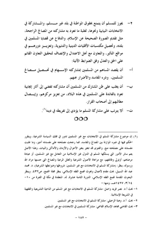 -١٨٢-
٢-‫ﰲ‬ ‫ﻭﺍﳌـﺸﺎﺭﻛﺔ‬ ،‫ﻣـﺴﻠﻢ‬ ‫ﻏﲑ‬ ‫ﺑﻠﺪ‬ ‫ﰲ‬ ‫ﺍﳌﻮﺍﻃﻨﺔ‬ ‫ﲝﻘﻮﻕ‬ ‫ﻳﺘﻤﺘﻊ‬ ‫ﺃﻥ‬ ‫ﻟﻠﻤﺴﻠﻢ‬ ‫ﳚﻮﺯ‬
،‫ﺍﻟﺮﺍﺟﺤﺔ‬ ‫ﺍﳌﺼﺎﱀ‬ ‫ﻣﻦ‬ ‫ﻣﺸﺎﺭﻛﺘﻪ‬ ‫ﺑﻪ‬ ‫ﺗﻌﻮﺩ‬ ‫ﻣﺎ‬ ‫ﻟﻐﻠﺒﺔ‬ ،‫ﻭﳓﻮﻫﺎ‬ ‫ﺍﻟﻨﻴﺎﺑﻴﺔ‬ ‫ﺍﻻﻧﺘﺨﺎﺑﺎﺕ‬
‫ﻗﻀﺎ‬ ‫ﻋﻦ‬ ‫ﻭﺍﻟﺪﻓﺎﻉ‬ ،‫ﺍﻹﺳﻼﻡ‬ ‫ﻋﻦ‬ ‫ﺍﻟﺼﺤﻴﺤﺔ‬ ‫ﺍﻟﺼﻮﺭﺓ‬ ‫ﺗﻘﺪﱘ‬ ‫ﻣﺜﻞ‬‫ﰲ‬ ‫ﺍﳌﺴﻠﻤﲔ‬ ‫ﻳﺎ‬
‫ﰲ‬ ‫ﺩﻭﺭﻫـﻢ‬ ‫ﻭﺗﻌﺰﻳـﺰ‬ ،‫ﻭﺍﻟﺪﻧﻴﻮﻳﺔ‬ ‫ﺍﻟﺪﻳﻨﻴﺔ‬ ‫ﺍﻷﻗﻠﻴﺎﺕ‬ ‫ﻣﻜﺘﺴﺒﺎﺕ‬ ‫ﻭﲢﺼﻴﻞ‬ ،‫ﺑﻠﺪﻩ‬
‫ﺍﻟﻘﺎﺋﻢ‬ ‫ﺍﻟﺘﻌﺎﻭﻥ‬ ‫ﻟﺘﺤﻘﻴﻖ‬ ‫ﻭﺍﻹﻧﺼﺎﻑ‬ ‫ﺍﻻﻋﺘﺪﺍﻝ‬ ‫ﺃﻫﻞ‬ ‫ﻣﻊ‬ ‫ﻭﺍﻟﺘﻌﺎﻭﻥ‬ ،‫ﺍﻟﺘﺄﺛﲑ‬ ‫ﻣﻮﺍﻗﻊ‬
‫ﺍﻵﺗﻴﺔ‬ ‫ﺍﻟﻀﻮﺍﺑﻂ‬ ‫ﻭﻓﻖ‬ ‫ﻭﺍﻟﻌﺪﻝ‬ ‫ﺍﳊﻖ‬ ‫ﻋﻠﻰ‬:
‫ﺃ‬-‫ﻣـﺼﺎﱀ‬ ‫ﲢـﺼﻴﻞ‬ ‫ﰲ‬ ‫ﺍﻹﺳـﻬﺎﻡ‬ ‫ﲟﺸﺎﺭﻛﺘﻪ‬ ‫ﺍﳌﺴﻠﻤﲔ‬ ‫ﻣﻦ‬ ‫ﺍﳌﺴﺎﻫﻢ‬ ‫ﻳﻘﺼﺪ‬ ‫ﺃﻥ‬
،‫ﺍﳌﺴﻠﻤﲔ‬‫ﻋﻨﻬﻢ‬ ‫ﻭﺍﻷﺿﺮﺍﺭ‬ ‫ﺍﳌﻔﺎﺳﺪ‬ ‫ﻭﺩﺭﺀ‬.
‫ﺏ‬-‫ﺇﳚﺎﺑﻴﺔ‬ ‫ﺁﺛﺎﺭ‬ ‫ﺇﱃ‬ ‫ﺗﻔﻀﻲ‬ ‫ﻣﺸﺎﺭﻛﺘﻪ‬ ‫ﺃﻥ‬ ‫ﺍﳌﺴﻠﻤﲔ‬ ‫ﻣﻦ‬ ‫ﺍﳌﺸﺎﺭﻙ‬ ‫ﻇﻦ‬ ‫ﻋﻠﻰ‬ ‫ﻳﻐﻠﺐ‬ ‫ﺃﻥ‬
‫ﻭﺇﻳـﺼﺎﻝ‬ ،‫ﻣﺮﻛﺰﻫﻢ‬ ‫ﺗﻌﺰﻳﺰ‬ ‫ﻣﻦ‬ ،‫ﺍﻟﺒﻼﺩ‬ ‫ﻫﺬﻩ‬ ‫ﰲ‬ ‫ﺍﳌﺴﻠﻤﲔ‬ ‫ﻋﻠﻰ‬ ‫ﺑﺎﻟﻔﺎﺋﺪﺓ‬ ‫ﺗﻌﻮﺩ‬
‫ﺍﻟﻘﺮﺍﺭ‬ ‫ﺃﺻﺤﺎﺏ‬ ‫ﺇﱃ‬ ‫ﻣﻄﺎﻟﺒﻬﻢ‬.
‫ﺕ‬-‫ﺩﻳﻨﻪ‬ ‫ﰲ‬ ‫ﺗﻔﺮﻳﻄﻪ‬ ‫ﺇﱃ‬ ‫ﻳﺆﺩﻱ‬ ‫ﻣﺎ‬ ‫ﺍﳌﺴﻠﻢ‬ ‫ﻣﺸﺎﺭﻛﺔ‬ ‫ﻋﻠﻰ‬ ‫ﻳﺘﺮﺗﺐ‬ ‫ﺃﻻ‬)١(
.

)١(‫ﻭﻳﺘﻘﺮﺭ‬ ،‫ﺍﻟﺸﺮﻋﻴﺔ‬ ‫ﺍﻟﺴﻴﺎﺳﺔ‬ ‫ﻓﻠﻚ‬ ‫ﰲ‬ ‫ﺗﺪﻭﺭ‬ ‫ﺍﳌﺴﻠﻤﲔ‬ ‫ﻏﲑ‬ ‫ﻣﻊ‬ ‫ﺍﻻﻧﺘﺨﺎﺑﺎﺕ‬ ‫ﰲ‬ ‫ﺍﳌﺴﻠﻢ‬ ‫ﻣﺸﺎﺭﻛﺔ‬ ‫ﻣﻮﺿﻮﻉ‬ ‫ﺇﻥ‬
‫ﻭﻣﺎ‬ ،‫ﺃﺟﻴﺰ‬ ‫ﻣﻔﺴﺪﺗﻪ‬ ‫ﻋﻠﻰ‬ ‫ﻣﺼﻠﺤﺘﻪ‬ ‫ﺭﺟﺤﺖ‬ ‫ﻓﻤﺎ‬ ،‫ﻭﺍﳌﻔﺎﺳﺪ‬ ‫ﺍﳌﺼﺎﱀ‬ ‫ﺑﲔ‬ ‫ﺍﳌﻮﺍﺯﻧﺔ‬ ‫ﺿﻮﺀ‬ ‫ﰲ‬ ‫ﻓﻴﻬﺎ‬ ‫ﺍﳊﻜﻢ‬‫ﻏﻠﺒﺖ‬
‫ﺍﻷﺻﻞ‬ ‫ﻭﻫﺬﺍ‬ ،‫ﻭﺍﻟﻨﻴﺎﺕ‬ ‫ﻭﺍﻷﻣﺎﻛﻦ‬ ‫ﻭﺍﻷﺯﻣﺎﻥ‬ ‫ﺍﻷﺣﻮﺍﻝ‬ ‫ﺑﺘﻐﲑ‬ ‫ﺗﺘﻐﲑ‬ ‫ﻗﺪ‬ ‫ﻭﺍﻟﻔﺘﻮﻯ‬ ،‫ﻣﻨﻊ‬ ‫ﻣﺼﻠﺤﺘﻪ‬ ‫ﻋﻠﻰ‬ ‫ﻣﻔﺴﺪﺗﻪ‬
‫ﻋﻴﺎﺩﺓ‬ ‫ﺃﻭ‬ ،‫ﺍﳌﺴﻠﻤﲔ‬ ‫ﻏﲑ‬ ‫ﻣﻊ‬ ‫ﺍﻟﺘﻌﺎﻣﻞ‬ ‫ﻣﻦ‬ ‫ﺍﻹﺳﻼﻣﻴﺔ‬ ‫ﻏﲑ‬ ‫ﺍﻟﺪﻭﻝ‬ ‫ﰲ‬ ‫ﺍﳌﺴﻠﻢ‬ ‫ﻳﺴﻠﻜﻬﺎ‬ ‫ﺍﻟﱵ‬ ‫ﺍﻷﻣﻮﺭ‬ ‫ﺳﺎﺋﺮ‬ ‫ﻳﻌﻢ‬
‫ﺍﳌﺮﻋﻴ‬ ‫ﻭﺍﻟﻌﻠﻞ‬ ‫ﺍﻟﺸﺮﻋﻴﺔ‬ ‫ﺍﻷﺻﻮﻝ‬ ‫ﻣﺮﺍﻋﺎﺓ‬ ‫ﻣﻊ‬ ،‫ﻭﻇﺎﺋﻔﻬﻢ‬ ‫ﺃﻭﺗﻮﱄ‬ ،‫ﻣﺮﺿﺎﻫﻢ‬‫ﺍﷲ‬ ‫ﻣﺮﺍﺩ‬ ‫ﺟﻨﺴﻬﺎ‬ ‫ﺍﻟﱵ‬ ‫ﻭﺍﳌﺼﺎﱀ‬ ‫ﺔ‬
‫ﻳﻨﻈﺮ‬ ،‫ﻭﺭﺳﻮﻟﻪ‬) :‫ﺍﳌﺴﻠﻤﲔ‬ ‫ﻏﲑ‬ ‫ﻣﻊ‬ ‫ﺍﻻﻧﺘﺨﺎﺑﺎﺕ‬ ‫ﰲ‬ ‫ﺍﳌﺴﻠﻢ‬ ‫ﻣﺸﺎﺭﻛﺔ‬:‫ﺍﻟﺸﺮﻋﻴﺔ‬ ‫ﻭﺿﻮﺍﺑﻄﻬﺎ‬ ‫ﺷﺮﻭﻃﻬﺎ‬(‫ﺩ‬ ،.‫ﳏﻤﺪ‬
‫ﺹ‬ ،‫ﻤﻊ‬‫ﺍ‬ ‫ﳎﻠﺔ‬ ‫ﻳﻨﻈﺮ‬ ،‫ﺍﻹﺳﻼﻣﻲ‬ ‫ﺍﻟﻔﻘﻪ‬ ‫ﳎﻤﻊ‬ ‫ﻭﲝﻮﺙ‬ ‫ﻷﻋﻤﺎﻝ‬ ‫ﻣﻘﺪﻡ‬ ‫ﲝﺚ‬ ،‫ﺍﻟﺴﺒﻴﻞ‬ ‫ﺍﷲ‬ ‫ﻋﺒﺪ‬٤٣٢‫ﻭﻳﻨﻈﺮ‬ ،
‫ﺍﻟﺪ‬ ،‫ﺍﻹﺳﻼﻣﻲ‬ ‫ﺍﻟﻔﻘﻪ‬ ‫ﻤﻊ‬ ‫ﺍﳌﻘﺪﻣﺔ‬ ‫ﺍﻟﺒﺤﻮﺙ‬‫ﻣﻦ‬ ‫ﺍﻟﻔﺘﺮﺓ‬ ‫ﰲ‬ ‫ﻣﻜﺔ‬ ‫ﰲ‬ ‫ﺍﳌﻨﻌﻘﺪﺓ‬ ،‫ﻟﻪ‬ ،‫ﻋﺸﺮﺓ‬ ‫ﺍﻟﺜﺎﻣﻨﺔ‬ ‫ﻭﺭﺓ‬١٠-
١٤/٣،١٤٢٧‫ﻭﻣﻨﻬﺎ‬ ،‫ﻫـ‬:-
١-‫ﺃ‬ ‫ﲝﺚ‬.‫ﺩ‬.‫ﻭﺍﺻﻞ‬ ‫ﻓﺮﻳﺪ‬ ‫ﻧﺼﺮ‬:‫ﻭﺍﻟﻔﻘﻬﻴﺔ‬ ‫ﺍﻟﺘﺸﺮﻳﻌﻴﺔ‬ ‫ﺍﻟﻨﺎﺣﻴﺔ‬ ‫ﻣﻦ‬ ‫ﺍﳌﺴﻠﻢ‬ ‫ﻏﲑ‬ ‫ﻣﻊ‬ ‫ﺍﻻﻧﺘﺨﺎﺑﺎﺕ‬ ‫ﰲ‬ ‫ﺍﳌﺴﻠﻢ‬ ‫ﻣﺸﺎﺭﻛﺔ‬
‫ﺍﻹﺳﻼﻣﻴﺔ‬ ‫ﺍﻟﺸﺮﻳﻌﺔ‬ ‫ﰲ‬.
٢-‫ﺃ‬ ‫ﲝﺚ‬.‫ﺩ‬.‫ﺍﻟﺰﺣﻴﻠﻲ‬ ‫ﻭﻫﺒﺔ‬:‫ﺍﳌ‬ ‫ﻏﲑ‬ ‫ﻣﻊ‬ ‫ﺍﻻﻧﺘﺨﺎﺑﺎﺕ‬ ‫ﰲ‬ ‫ﺍﳌﺴﻠﻢ‬ ‫ﻣﺸﺎﺭﻛﺔ‬‫ﺴﻠﻤﲔ‬.
٣-‫ﺍﻟﻘﺎﲰﻲ‬ ‫ﺍﻹﺳﻼﻡ‬ ‫ﳎﺎﻫﺪ‬ ‫ﺍﻟﻘﺎﺿﻲ‬ ‫ﲝﺚ‬:‫ﺍﳌﺴﻠﻤﲔ‬ ‫ﻏﲑ‬ ‫ﻣﻊ‬ ‫ﺍﻻﻧﺘﺨﺎﺑﺎﺕ‬ ‫ﰲ‬ ‫ﺍﳌﺴﻠﻤﲔ‬ ‫ﻣﺸﺎﺭﻛﺔ‬.
 