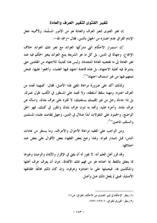 -١٨٣-
‫ﺗﻐ‬‫ﻭﺍﻟﻌﺎﺩﺓ‬ ‫ﺍﻟﻌﺮﻑ‬ ‫ﻟﺘﻐﲑ‬ ‫ﺍﻟﻔﺘﻮﻯ‬ ‫ﲑ‬
‫ﺟﻌﻞ‬ ‫ﻭﻷﳘﻴﺘﻪ‬ ،‫ﹼﻤﺔ‬‫ﻠ‬‫ﺍﳌﺴ‬ ‫ﺍﻷﻣﻮﺭ‬ ‫ﻣﻦ‬ ‫ﻫﻮ‬ ‫ﻭﺍﻟﻌﺎﺩﺓ‬ ‫ﺍﻟﻌﺮﻑ‬ ‫ﻟﺘﻐﲑ‬ ‫ﺍﻟﻔﺘﻮﻯ‬ ‫ﺗﻐﲑ‬ ‫ﺇﻥ‬
‫ﻓﻘﺎﻝ‬ ،‫ﺑﺎﻟﺪﻳﻦ‬ ‫ﺍﳉﻬﻞ‬ ‫ﻣﻦ‬ ‫ﺍﻋﺘﺒﺎﺭﻩ‬ ‫ﻋﺪﻡ‬ ‫ﺍﻟﻘﺮﺍﰲ‬ ‫ﺍﻹﻣﺎﻡ‬–‫ﺍﷲ‬ ‫ﺭﲪﻪ‬-:
"‫ﺧﻼﻑ‬ ‫ﺍﻟﻌﻮﺍﺋﺪ‬ ‫ﺗﻠﻚ‬ ‫ﺗﻐﲑ‬ ‫ﻣﻊ‬ ‫ﺍﻟﻌﻮﺍﺋﺪ‬ ‫ﻣﺪﺭﻛﻬﺎ‬ ‫ﺍﻟﱵ‬ ‫ﺍﻷﺣﻜﺎﻡ‬ ‫ﺍﺳﺘﻤﺮﺍﺭ‬ ‫ﺇﻥ‬
‫ﺑﻞ‬ ،‫ﺍﻟﺪﻳﻦ‬ ‫ﰲ‬ ‫ﻭﺟﻬﺎﻟﺔ‬ ،‫ﺍﻹﲨﺎﻉ‬‫ﻋﻨﺪ‬ ‫ﻓﻴﻪ‬ ‫ﺍﳊﻜﻢ‬ ‫ﻳﺘﻐﲑ‬ ‫ﺍﻟﻌﻮﺍﺋﺪ‬ ‫ﻳﺘﺒﻊ‬ ‫ﺍﻟﺸﺮﻳﻌﺔ‬ ‫ﻫﻮ‬ ‫ﻣﺎ‬ ‫ﻛﻞ‬
‫ﺣﱴ‬ ‫ﺍﳌﻘﻠﺪﻳﻦ‬ ‫ﻣﻦ‬ ‫ﻟﻼﺟﺘﻬﺎﺩ‬ ‫ﺍ‬‫ﺪ‬‫ﲡﺪﻳ‬ ‫ﻫﺬﺍ‬ ‫ﻭﻟﻴﺲ‬ ،‫ﺍﳌﺘﺠﺪﺩﺓ‬ ‫ﺍﻟﻌﺎﺩﺓ‬ ‫ﺗﻘﺘﻀﻴﻪ‬ ‫ﻣﺎ‬ ‫ﺇﱃ‬ ‫ﺍﻟﻌﺎﺩﺓ‬ ‫ﺗﻐﲑ‬
‫ﻓﻨﺤﻦ‬ ،‫ﻋﻠﻴﻬﺎ‬ ‫ﻭﺃﲨﻌﻮﺍ‬ ،‫ﺍﻟﻌﻠﻤﺎﺀ‬ ‫ﻓﻴﻬﺎ‬ ‫ﺍﺟﺘﻬﺪ‬ ‫ﻗﺎﻋﺪﺓ‬ ‫ﻫﺬﻩ‬ ‫ﺑﻞ‬ ،‫ﺍﻻﺟﺘﻬﺎﺩ‬ ‫ﺃﻫﻠﻴﺔ‬ ‫ﻓﻴﻪ‬ ‫ﻳﺸﺘﺮﻁ‬
‫ﺍﺟﺘﻬﺎﺩ‬ ‫ﺍﺳﺘﺌﻨﺎﻑ‬ ‫ﻏﲑ‬ ‫ﻣﻦ‬ ‫ﻓﻴﻬﺎ‬ ‫ﻧﺘﺒﻌﻬﻢ‬")١(
.
‫ﻭﻟ‬‫ﻓﻘﺎﻝ‬ ،‫ﺍﻷﺻﻞ‬ ‫ﳍﺬﺍ‬ ‫ﺍﳌﻔﱵ‬ ‫ﻣﺮﺍﻋﺎﺓ‬ ‫ﺿﺮﻭﺭﺓ‬ ‫ﻋﻠﻰ‬ ‫ﺃﻛﺪ‬ ‫ﺬﻟﻚ‬" :‫ﻣﻦ‬ ‫ﲡﺪﺩ‬ ‫ﻓﻤﻬﻤﺎ‬
،‫ﻋﻤﺮﻙ‬ ‫ﻃﻮﻝ‬ ‫ﺍﻟﻜﺘﺐ‬ ‫ﰲ‬ ‫ﺍﳌﺴﻄﻮﺭ‬ ‫ﻋﻠﻰ‬ ‫ﲡﻤﺪ‬ ‫ﻭﻻ‬ ،‫ﺃﺳﻘﻄﺘﻪ‬ ‫ﺳﻘﻂ‬ ‫ﻭﻣﻬﻤﺎ‬ ،‫ﺍﻋﺘﱪﻩ‬ ‫ﺍﻟﻌﺮﻑ‬
‫ﻋﻦ‬ ‫ﻭﺍﺳﺄﻟﻪ‬ ،‫ﺑﻠﺪﻙ‬ ‫ﻋﺮﻑ‬ ‫ﻋﻠﻰ‬ ‫ﲣﱪﻩ‬ ‫ﻻ‬ ‫ﻳﺴﺘﻔﺘﻴﻚ؛‬ ‫ﺇﻗﻠﻴﻤﻚ‬ ‫ﻏﲑ‬ ‫ﻣﻦ‬ ‫ﺭﺟﻞ‬ ‫ﺟﺎﺀﻙ‬ ‫ﺇﺫﺍ‬ ‫ﺑﻞ‬
‫ﻭﺍﳌ‬ ‫ﺑﻠﺪﻙ‬ ‫ﻋﺮﻑ‬ ‫ﺩﻭﻥ‬ ‫ﺑﻪ‬ ‫ﻭﺃﻓﺘﻪ‬ ،‫ﻋﻠﻴﻪ‬ ‫ﻭﺃﺟﺮﻩ‬ ،‫ﺑﻠﺪﻩ‬ ‫ﻋﺮﻑ‬‫ﺍﳊﻖ‬ ‫ﻓﻬﻮ‬ ،‫ﻛﺘﺒﻚ‬ ‫ﰲ‬ ‫ﻘﺮﺭ‬
‫ﺍﳌﺴﻠﻤﲔ‬ ‫ﻋﻠﻤﺎﺀ‬ ‫ﲟﻘﺎﺻﺪ‬ ‫ﻭﺟﻬﻞ‬ ،‫ﺍﻟﺪﻳﻦ‬ ‫ﰲ‬ ‫ﺿﻼﻝ‬ ‫ﺍ‬‫ﺪ‬‫ﺃﺑ‬ ‫ﺍﳌﻨﻘﻮﻻﺕ‬ ‫ﻋﻠﻰ‬ ‫ﻭﺍﳉﻤﻮﺩ‬ ،‫ﺍﻟﻮﺍﺿﺢ‬
‫ﺍﳌﺎﺿﲔ‬ ‫ﻭﺍﻟﺴﻠﻒ‬")٢(
.
‫ﻋﺎﺩﺍﺕ‬ ‫ﻣﻦ‬ ‫ﻳﺴﺘﻘﺮ‬ ‫ﻭﻣﺎ‬ ،‫ﻭﺍﻷﻋﺮﺍﻑ‬ ‫ﺍﻷﺣﻮﺍﻝ‬ ‫ﻣﺮﺍﻋﺎﺓ‬ ‫ﺍﻟﻔﻘﻴﻪ‬ ‫ﻋﻠﻰ‬ ‫ﺍﻟﻮﺍﺟﺐ‬ ‫ﻭﻣﻦ‬
‫ﻋﻨﺪ‬ ‫ﺑﻌﺾ‬ ‫ﻋﻠﻰ‬ ‫ﺍﻷﻗﻮﺍﻝ‬ ‫ﺑﻌﺾ‬ ‫ﺍﻟﻔﻘﻬﺎﺀ‬ ‫ﺑﻌﺾ‬ ‫ﺭﺟﺢ‬ ‫ﻭﳍﺬﺍ‬ ،‫ﻓﺘﻮﺍﻩ‬ ‫ﺇﺻﺪﺍﺭ‬ ‫ﻗﺒﻞ‬ ‫ﺍﻟﻨﺎﺱ؛‬
‫ﺍﺧﺘﻼﻓﻬﺎ‬.
‫ﺃﻧﻪ‬ ‫ﺍﻟﻌﻠﻢ‬ ‫ﺃﻫﻞ‬ ‫ﻗﺮﺭ‬ ‫ﻭﻗﺪ‬:‫ﻭﻏﲑﻫﺎ‬ ‫ﻭﺍﻟﻮﺻﺎﻳﺎ‬ ‫ﻭﺍﻷﳝﺎﻥ‬ ‫ﺍﻹﻗﺮﺍﺭ‬ ‫ﰲ‬ ‫ﻳﻔﱵ‬ ‫ﺃﻥ‬ ‫ﻟﻪ‬ ‫ﳚﻮﺯ‬ ‫ﻻ‬
‫ﺃﻫﻠﻬﺎ‬ ‫ﻋﺮﻑ‬ ‫ﻳﻌﺮﻑ‬ ‫ﺃﻥ‬ ‫ﺩﻭﻥ‬ ،‫ﺍﻷﻟﻔﺎﻅ‬ ‫ﺗﻠﻚ‬ ‫ﻓﻬﻢ‬ ‫ﻣﻦ‬ ‫ﻫﻮ‬ ‫ﺍﻋﺘﺎﺩﻩ‬ ‫ﲟﺎ‬ ‫ﺑﺎﻟﻠﻔﻆ‬ ‫ﻳﺘﻌﻠﻖ‬ ‫ﳑﺎ‬
‫ﳊﻘﺎﺋﻘﻬﺎ‬ ‫ﹰﺎ‬‫ﻔ‬‫ﳐﺎﻟ‬ ‫ﺫﻟﻚ‬ ‫ﻛﺎﻥ‬ ‫ﻭﺇﻥ‬ ،‫ﻭﻋﺮﻓﻮﻩ‬ ‫ﺍﻋﺘﺎﺩﻭﻩ‬ ‫ﻣﺎ‬ ‫ﻋﻠﻰ‬ ‫ﻓﻴﺤﻤﻠﻬﺎ‬ ،‫ﺎ‬ ‫ﻭﺍﳌﺘﻜﻠﻤﲔ‬
‫ﻳ‬ ‫ﱂ‬ ‫ﻓﻤﱴ‬ ،‫ﺍﻷﺻﻠﻴﺔ‬‫ﻭﺃﺿﻞ‬ ‫ﺿﻞ‬ ‫ﺫﻟﻚ‬ ‫ﻔﻌﻞ‬.
)١(‫ﻳﻨﻈﺮ‬:‫ﺹ‬ ،‫ﻟﻠﻘﺮﺍﰲ‬ ،‫ﺍﻷﺣﻜﺎﻡ‬ ‫ﻣﻦ‬ ‫ﺍﻟﻔﺘﺎﻭﻯ‬ ‫ﲤﻴﻴﺰ‬ ‫ﰲ‬ ‫ﺍﻹﺣﻜﺎﻡ‬١١.
)٢(‫ﻳﻨﻈﺮ‬:،‫ﻟﻠﻘﺮﺍﰲ‬ ‫ﺍﻟﻔﺮﻭﻕ‬١/١٧٦-١٧٧.
 