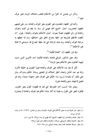 -١٨٤-
‫ﻋﺮﻑ‬ ‫ﻟﺘﻐﲑ‬ ‫ﺍﻟﺰﻣﺎﻥ‬ ‫ﺑﺎﺧﺘﻼﻑ‬ ‫ﲣﺘﻠﻒ‬ ‫ﺍﻷﺣﻜﺎﻡ‬ ‫ﻣﻦ‬ ‫ﺍ‬‫ﲑ‬‫ﻛﺜ‬ ‫ﺃﻥ‬ ‫ﻋﺎﺑﺪﻳﻦ‬ ‫ﺍﺑﻦ‬ ‫ﻭﺫﻛﺮ‬
‫ﺃﻫﻠﻪ‬)١(
.
‫ﺠﻬﻢ‬ ‫ﻋﻠﻰ‬ ‫ﺳﺎﺭ‬ ‫ﻭﺍﻟﻌﺎﺩﺓ؛‬ ‫ﺍﻟﻌﺮﻑ‬ ‫ﺑﺘﻐﲑ‬ ‫ﺍﻟﻔﺘﻮﻯ‬ ‫ﺗﻐﲑ‬ ‫ﺍﳌﺘﻘﺪﻣﻮﻥ‬ ‫ﺍﻟﻔﻘﻬﺎﺀ‬ ‫ﻗﺮﺭ‬ ‫ﻭﻛﻤﺎ‬
‫ﺃﻣﺜﺎﻝ‬ ،‫ﺍﳌﻌﺎﺻﺮﻭﻥ‬ ‫ﺍﻟﻔﻘﻬﺎﺀ‬:‫ﻛﺘﺎﺑﻪ‬ ‫ﰲ‬ ‫ﻋﻘﺪ‬ ‫ﺇﺫ‬ ،‫ﺳﻨﺔ‬ ‫ﺃﺑﻮ‬ ‫ﻓﻬﻤﻲ‬ ‫ﺃﲪﺪ‬ ‫ﺍﻟﺸﻴﺦ‬)‫ﺍﻟﻌﺮﻑ‬
‫ﺭﺃﻱ‬ ‫ﰲ‬ ‫ﻭﺍﻟﻌﺎﺩﺓ‬‫ﺍﻟﻔﻘﻬﺎﺀ‬(‫ﺑﻌﻨﻮﺍﻥ‬ ‫ﹰ‬‫ﻼ‬‫ﻓﺼ‬" :‫ﻭﺍﻟﻌﺎﺩﺓ‬ ‫ﺑﺎﻟﻌﺮﻑ‬ ‫ﺍﻷﺣﻜﺎﻡ‬ ‫ﺗﺒﺪﻝ‬"‫ﻳﻘﻮﻝ‬ ،" :‫ﺇﻥ‬
‫ﺑﻪ‬ ‫ﺣﻔﻈﻬﺎ‬ ‫ﳑﺎ‬ ‫ﻭﺇﻥ‬ ،‫ﺍﺧﺘﻼﻓﻬﺎ‬ ‫ﻋﻠﻰ‬ ‫ﺍﳋﻠﻖ‬ ‫ﻣﺼﺎﱀ‬ ‫ﺣﻔﻆ‬ ‫ﻫﻮ‬ ‫ﻟﻠﺸﺮﻳﻌﺔ‬ ‫ﺍﻷﻋﻈﻢ‬ ‫ﺍﳌﻘﺼﺪ‬
‫ﳏﺎﻟﺔ‬ ‫ﻻ‬ ‫ﺗﺴﺘﺪﻋﻲ‬ ‫ﻗﺪ‬ ‫ﺍﳌﺼﺎﱀ‬ ‫ﺣﻔﻆ‬ ‫ﺎ‬ ‫ﺍﻟﱵ‬ ‫ﺍﳌﺮﺍﻋﺎﺓ‬ ‫ﻫﺬﻩ‬ ‫ﻭﺇﻥ‬ ،‫ﻭﺍﻟﻌﺎﺩﺓ‬ ‫ﺍﻟﻌﺮﻑ‬ ‫ﻣﺮﺍﻋﺎﺓ‬
‫ﺍﻷﺣﻜﺎﻡ‬ ‫ﺗﻐﲑ‬")٢(
.
‫ﺃﻥ‬ ‫ﺍﻟﻔﻘﻬﺎﺀ‬ ‫ﻗﺮﺭ‬ ‫ﻭﻗﺪ‬" :‫ﺍ‬‫ﳏﻜﻤﺔ‬ ‫ﻟﻌﺎﺩﺓ‬")٣(
.
‫ﻗﺎﻋﺪﺓ‬ ‫ﺍﻟﺒﻮﻃﻲ‬ ‫ﺍﻟﺪﻛﺘﻮﺭ‬ ‫ﺟﻌﻞ‬ ‫ﻭﻗﺪ‬)‫ﳏﻜﻤﺔ‬ ‫ﺍﻟﻌﺎﺩﺓ‬(‫ﺍﺳﺘﻨﺪ‬ ‫ﺍﻟﺬﻳﻦ‬ ‫ﺍﻷﻣﺮﻳﻦ‬ ‫ﺃﺣﺪ‬
‫ﺍﻟﺰﻣﺎﻥ‬ ‫ﺑﺘﻐﲑ‬ ‫ﺍﻷﺣﻜﺎﻡ‬ ‫ﺑﺘﻐﲑ‬ ‫ﺍﻟﻘﺎﺋﻠﻮﻥ‬ ‫ﺇﻟﻴﻬﻤﺎ‬)٤(
.
‫ﺍﻷﻣﺮﻥ‬ ‫ﺣﻘﻴﻘﺔ‬ ‫ﰲ‬ ‫ﻟﻠﻔﺘﻮﻯ‬ ‫ﺍ‬‫ﲑ‬‫ﺗﻐﻴ‬ ‫ﻭﺍﻟﻌﺎﺩﺓ‬ ‫ﺍﻟﻌﺮﻑ‬ ‫ﻋﻠﻰ‬ ‫ﺍﻷﺣﻜﺎﻡ‬ ‫ﺑﻨﺎﺀ‬ ‫ﻳﻌﺪ‬ ‫ﻻ‬ ‫ﻟﻜﻦ‬
‫ﺍﻟﺘﻄﺒﻴﻖ‬ ‫ﰲ‬ ‫ﺍﺧﺘﻼﻑ‬ ‫ﺍﻟﻨﻈﺮ‬ ‫ﻭﺇﻣﻌﺎﻥ‬ ‫ﺍﻟﺘﺄﻣﻞ‬ ‫ﻋﻨﺪ‬ ‫ﻫﻮ‬ ‫ﻭﺇﳕﺎ‬‫ﻳﺪﻝ‬ ،‫ﻭﻣﺪﺭﻛﻪ‬ ‫ﺍﳊﻜﻢ‬ ‫ﻭﻣﻨﺎﻁ‬
‫ﺫﻟﻚ‬ ‫ﻋﻠﻰ‬:‫ﻫﻮ‬ ‫ﻭﺇﳕﺎ‬ ،‫ﺍ‬‫ﺪ‬‫ﺟﺪﻳ‬ ‫ﺍ‬‫ﺩ‬‫ﺍﺟﺘﻬﺎ‬ ‫ﺍﳌﻐﲑ‬ ‫ﺍﻟﻌﺮﻑ‬ ‫ﻋﻠﻰ‬ ‫ﺍﳊﻜﻢ‬ ‫ﺑﻨﺎﺀ‬ ‫ﻳﺮﻭﺍ‬ ‫ﱂ‬ ‫ﻋﻠﻤﺎﺀﻧﺎ‬ ‫ﺃﻥ‬
‫ﻣﻘﺮﺭﺓ‬ ‫ﻭﻗﺎﻋﺪﺓ‬ ‫ﺳﺎﺑﻖ‬ ‫ﻻﺟﺘﻬﺎﺩ‬ ‫ﺗﻄﺒﻴﻖ‬.
،‫ﺍﻟﻔﺘﻮﻯ‬ ‫ﺑﺘﻐﲑ‬ ‫ﺍﻟﻘﻮﻝ‬ ‫ﻓﻘﻬﺎﺅﻧﺎ‬ ‫ﺎ‬ ‫ﻗﻴﺪ‬ ‫ﺍﻟﱵ‬ ‫ﺍﻟﻀﻮﺍﺑﻂ‬ ‫ﺃﺣﺪ‬ ‫ﺍﻟﺴﺒﺐ‬ ‫ﻫﺬﺍ‬ ‫ﻭﻳﻌﺘﱪ‬
‫ﺍ‬ ‫ﻣﻨﺎﻁ‬ ‫ﻛﺎﻥ‬ ‫ﲟﺎ‬ ‫ﺍ‬‫ﺪ‬‫ﻣﻘﻴ‬ ‫ﺑﻪ‬ ‫ﺍﻟﻘﻮﻝ‬ ‫ﻋﻠﻰ‬ ‫ﺍﻟﺘﻐﲑ‬ ‫ﻓﻴﻜﻮﻥ‬‫ﻳﺘﺠﺎﻭﺯﻩ‬ ‫ﻻ‬ ‫ﻭﺍﻟﻌﺎﺩﺓ‬ ‫ﺍﻟﻌﺮﻑ‬ ‫ﻓﻴﻪ‬ ‫ﳊﻜﻢ‬
)١(‫ﻳﻨﻈﺮ‬:‫ﻋﺎ‬ ‫ﺍﺑﻦ‬ ‫ﺭﺳﺎﺋﻞ‬ ‫ﳎﻤﻮﻋﺔ‬ ،‫ﺍﻟﻌﺮﻑ‬ ‫ﻋﻠﻰ‬ ‫ﺍﻷﺣﻜﺎﻡ‬ ‫ﺑﻌﺾ‬ ‫ﺑﻨﺎﺀ‬ ‫ﰲ‬ ‫ﺍﻟﻌﺮﻑ‬ ‫ﻧﺸﺮ‬،‫ﺑﺪﻳﻦ‬٢/١٢٣‫ﺇﺣﻴﺎﺀ‬ ‫ﺩﺍﺭ‬ ‫ﻁ‬ ،
‫ﺑﲑﻭﺕ‬ ،‫ﺍﻟﺘﺮﺍﺙ‬.
)٢(‫ﻳﻨﻈﺮ‬:‫ﻟﻠﺸﻴﺦ‬ ،‫ﺍﻟﻔﻘﻬﺎﺀ‬ ‫ﺭﺃﻱ‬ ‫ﰲ‬ ‫ﻭﺍﻟﻌﺎﺩﺓ‬ ‫ﺍﻟﻌﺮﻑ‬/‫ﺹ‬ ،‫ﺳﻨﺔ‬ ‫ﺃﺑﻮ‬ ‫ﻓﻬﻤﻲ‬ ‫ﺃﲪﺪ‬٨٣‫ﺩ‬ ،‫ﺃﻭﱃ‬ ‫ﻁ‬ ،.‫ﺕ‬.
)٣(‫ﻳﻨﻈﺮ‬:‫ﺹ‬ ،‫ﻟﻠﺴﻴﻮﻃﻲ‬ ‫ﻭﺍﻟﻨﻈﺎﺋﺮ‬ ‫ﺍﻷﺷﺒﺎﻩ‬٨٩‫ﺹ‬ ،‫ﳒﻴﻢ‬ ‫ﻻﺑﻦ‬ ‫ﻭﺍﻟﻨﻈﺎﺋﺮ‬ ‫ﻭﺍﻷﺷﺒﺎﻩ‬ ،٩٣.
)٤(‫ﻳﻨﻈﺮ‬:‫ﺹ‬ ،‫ﺍﻟﺒﻮﻃﻲ‬ ‫ﺭﻣﻀﺎﻥ‬ ‫ﺳﻌﻴﺪ‬ ‫ﳏﻤﺪ‬ ،‫ﺍﳌﺼﻠﺤﺔ‬ ‫ﺿﻮﺍﺑﻂ‬٢٨٠-٢٨١.
 