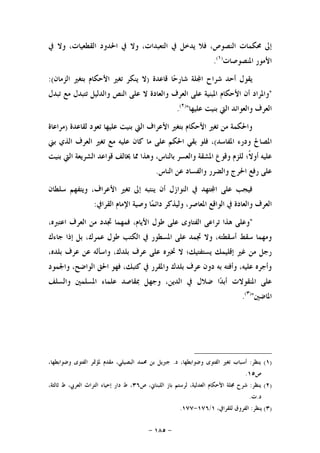 -١٨٥-
‫ﰲ‬ ‫ﻭﻻ‬ ،‫ﺍﻟﻘﻄﻌﻴﺎﺕ‬ ‫ﺍﳊﺪﻭﺩ‬ ‫ﰲ‬ ‫ﻭﻻ‬ ،‫ﺍﻟﺘﻌﺒﺪﺍﺕ‬ ‫ﰲ‬ ‫ﻳﺪﺧﻞ‬ ‫ﻓﻼ‬ ،‫ﺍﻟﻨﺼﻮﺹ‬ ‫ﳏﻜﻤﺎﺕ‬ ‫ﺇﱃ‬
‫ﺍﳌﻨﺼﻮﺻﺎﺕ‬ ‫ﺍﻷﻣﻮﺭ‬)١(
.
‫ﻗﺎﻋﺪﺓ‬ ‫ﺎ‬‫ﺣ‬‫ﺷﺎﺭ‬ ‫ﻠﺔ‬‫ﺍ‬ ‫ﺷﺮﺍﺡ‬ ‫ﺃﺣﺪ‬ ‫ﻳﻘﻮﻝ‬)‫ﺍﻟﺰﻣﺎﻥ‬ ‫ﺑﺘﻐﲑ‬ ‫ﺍﻷﺣﻜﺎﻡ‬ ‫ﺗﻐﲑ‬ ‫ﻳﻨﻜﺮ‬ ‫ﻻ‬:(
"‫ﺍﻟﻨﺺ‬ ‫ﻋﻠﻰ‬ ‫ﻻ‬ ‫ﻭﺍﻟﻌﺎﺩﺓ‬ ‫ﺍﻟﻌﺮﻑ‬ ‫ﻋﻠﻰ‬ ‫ﺍﳌﺒﻨﻴﺔ‬ ‫ﺍﻷﺣﻜﺎﻡ‬ ‫ﺃﻥ‬ ‫ﻭﺍﳌﺮﺍﺩ‬‫ﺗﺒﺪﻝ‬ ‫ﻣﻊ‬ ‫ﺗﺘﺒﺪﻝ‬ ‫ﻭﺍﻟﺪﻟﻴﻞ‬
‫ﻋﻠﻴﻬﺎ‬ ‫ﺑﻨﻴﺖ‬ ‫ﺍﻟﱵ‬ ‫ﻭﺍﻟﻌﻮﺍﺋﺪ‬ ‫ﺍﻟﻌﺮﻑ‬")٢(
.
‫ﻟﻘﺎﻋﺪﺓ‬ ‫ﺗﻌﻮﺩ‬ ‫ﻋﻠﻴﻬﺎ‬ ‫ﺑﻨﻴﺖ‬ ‫ﺍﻟﱵ‬ ‫ﺍﻷﻋﺮﺍﻑ‬ ‫ﺑﺘﻐﲑ‬ ‫ﺍﻷﺣﻜﺎﻡ‬ ‫ﺗﻐﲑ‬ ‫ﻣﻦ‬ ‫ﻭﺍﳊﻜﻤﺔ‬)‫ﻣﺮﺍﻋﺎﺓ‬
‫ﺍﳌﻔﺎﺳﺪ‬ ‫ﻭﺩﺭﺀ‬ ‫ﺍﳌﺼﺎﱀ‬(‫ﺑﲏ‬ ‫ﺍﻟﺬﻱ‬ ‫ﺍﻟﻌﺮﻑ‬ ‫ﺗﻐﲑ‬ ‫ﻣﻊ‬ ‫ﻋﻠﻴﻪ‬ ‫ﻛﺎﻥ‬ ‫ﻣﺎ‬ ‫ﻋﻠﻰ‬ ‫ﺍﳊﻜﻢ‬ ‫ﺑﻘﻲ‬ ‫ﻓﻠﻮ‬ ،
‫ﻭﻫﺬﺍ‬ ،‫ﺑﺎﻟﻨﺎﺱ‬ ‫ﻭﺍﻟﻌﺴﺮ‬ ‫ﺍﳌﺸﻘﺔ‬ ‫ﻭﻗﻮﻉ‬ ‫ﻟﻠﺰﻡ‬ ‫ﹰ؛‬‫ﻻ‬‫ﺃﻭ‬ ‫ﻋﻠﻴﻪ‬‫ﺑﻨﻴﺖ‬ ‫ﺍﻟﱵ‬ ‫ﺍﻟﺸﺮﻳﻌﺔ‬ ‫ﻗﻮﺍﻋﺪ‬ ‫ﳜﺎﻟﻒ‬ ‫ﳑﺎ‬
‫ﺍﻟﻨﺎﺱ‬ ‫ﻋﻦ‬ ‫ﻭﺍﻟﻔﺴﺎﺩ‬ ‫ﻭﺍﻟﻀﺮﺭ‬ ‫ﺍﳊﺮﺝ‬ ‫ﺭﻓﻊ‬ ‫ﻋﻠﻰ‬.
‫ﺳﻠﻄﺎﻥ‬ ‫ﻭﻳﺘﻔﻬﻢ‬ ،‫ﺍﻷﻋﺮﺍﻑ‬ ‫ﺗﻐﲑ‬ ‫ﺇﱃ‬ ‫ﻳﻨﺘﺒﻪ‬ ‫ﺃﻥ‬ ‫ﺍﻟﻨﻮﺍﺯﻝ‬ ‫ﰲ‬ ‫ﺘﻬﺪ‬‫ﺍ‬ ‫ﻋﻠﻰ‬ ‫ﻓﻴﺠﺐ‬
‫ﺍﻟﻘﺮﺍﰲ‬ ‫ﺍﻹﻣﺎﻡ‬ ‫ﻭﺻﻴﺔ‬ ‫ﺎ‬‫ﻤ‬‫ﺩﺍﺋ‬ ‫ﻭﻟﻴﺬﻛﺮ‬ ،‫ﺍﳌﻌﺎﺻﺮ‬ ‫ﺍﻟﻮﺍﻗﻊ‬ ‫ﰲ‬ ‫ﻭﺍﻟﻌﺎﺩﺓ‬ ‫ﺍﻟﻌﺮﻑ‬:
"‫ﻓﻤﻬﻤﺎ‬ ،‫ﺍﻷﻳﺎﻡ‬ ‫ﻃﻮﻝ‬ ‫ﻋﻠﻰ‬ ‫ﺍﻟﻔﺘﺎﻭﻯ‬ ‫ﺗﺮﺍﻋﻰ‬ ‫ﻫﺬﺍ‬ ‫ﻭﻋﻠﻰ‬،‫ﺍﻋﺘﱪﻩ‬ ‫ﺍﻟﻌﺮﻑ‬ ‫ﻣﻦ‬ ‫ﲡﺪﺩ‬
‫ﺟﺎﺀﻙ‬ ‫ﺇﺫﺍ‬ ‫ﺑﻞ‬ ،‫ﻋﻤﺮﻙ‬ ‫ﻃﻮﻝ‬ ‫ﺍﻟﻜﺘﺐ‬ ‫ﰲ‬ ‫ﺍﳌﺴﻄﻮﺭ‬ ‫ﻋﻠﻰ‬ ‫ﲡﻤﺪ‬ ‫ﻭﻻ‬ ،‫ﺃﺳﻘﻄﺘﻪ‬ ‫ﺳﻘﻂ‬ ‫ﻭﻣﻬﻤﺎ‬
،‫ﺑﻠﺪﻩ‬ ‫ﻋﺮﻑ‬ ‫ﻋﻦ‬ ‫ﻭﺍﺳﺄﻟﻪ‬ ،‫ﺑﻠﺪﻙ‬ ‫ﻋﺮﻑ‬ ‫ﻋﻠﻰ‬ ‫ﲣﱪﻩ‬ ‫ﻻ‬ ‫ﻳﺴﺘﻔﺘﻴﻚ؛‬ ‫ﺇﻗﻠﻴﻤﻚ‬ ‫ﻏﲑ‬ ‫ﻣﻦ‬ ‫ﺭﺟﻞ‬
‫ﻭﺍﳉﻤﻮﺩ‬ ،‫ﺍﻟﻮﺍﺿﺢ‬ ‫ﺍﳊﻖ‬ ‫ﻓﻬﻮ‬ ،‫ﻛﺘﺒﻚ‬ ‫ﰲ‬ ‫ﻭﺍﳌﻘﺮﺭ‬ ‫ﺑﻠﺪﻙ‬ ‫ﻋﺮﻑ‬ ‫ﺩﻭﻥ‬ ‫ﺑﻪ‬ ‫ﻭﺃﻓﺘﻪ‬ ،‫ﻋﻠﻴﻪ‬ ‫ﻭﺃﺟﺮﻩ‬
‫ﺪ‬‫ﺃﺑ‬ ‫ﺍﳌﻨﻘﻮﻻﺕ‬ ‫ﻋﻠﻰ‬‫ﻭﺍﻟﺴﻠﻒ‬ ‫ﺍﳌﺴﻠﻤﲔ‬ ‫ﻋﻠﻤﺎﺀ‬ ‫ﲟﻘﺎﺻﺪ‬ ‫ﻭﺟﻬﻞ‬ ،‫ﺍﻟﺪﻳﻦ‬ ‫ﰲ‬ ‫ﺿﻼﻝ‬ ‫ﺍ‬
‫ﺍﳌﺎﺿﲔ‬")٣(
.
)١(‫ﻳﻨﻈﺮ‬:‫ﺩ‬ ،‫ﻭﺿﻮﺍﺑﻄﻬﺎ‬ ‫ﺍﻟﻔﺘﻮﻯ‬ ‫ﺗﻐﲑ‬ ‫ﺃﺳﺒﺎﺏ‬.،‫ﻭﺿﻮﺍﺑﻄﻬﺎ‬ ‫ﺍﻟﻔﺘﻮﻯ‬ ‫ﳌﺆﲤﺮ‬ ‫ﻣﻘﺪﻡ‬ ،‫ﺍﻟﺒﺼﻴﻠﻲ‬ ‫ﳏﻤﺪ‬ ‫ﺑﻦ‬ ‫ﺟﱪﻳﻞ‬
‫ﺹ‬١٥.
)٢(‫ﻳﻨﻈﺮ‬:‫ﺹ‬ ،‫ﺍﻟﻠﺒﻨﺎﱐ‬ ‫ﺑﺎﺯ‬ ‫ﻟﺮﺳﺘﻢ‬ ،‫ﺍﻟﻌﺪﻟﻴﺔ‬ ‫ﺍﻷﺣﻜﺎﻡ‬ ‫ﳎﻠﺔ‬ ‫ﺷﺮﺡ‬٣٦،‫ﺛﺎﻟﺜﺔ‬ ‫ﻁ‬ ،‫ﺍﻟﻌﺮﰊ‬ ‫ﺍﻟﺘﺮﺍﺙ‬ ‫ﺇﺣﻴﺎﺀ‬ ‫ﺩﺍﺭ‬ ‫ﻁ‬ ،
‫ﺩ‬.‫ﺕ‬.
)٣(‫ﻳﻨﻈﺮ‬:،‫ﻟﻠﻘﺮﺍﰲ‬ ‫ﺍﻟﻔﺮﻭﻕ‬١/١٧٦-١٧٧.
 