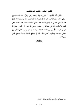 -١٨٧-
‫ﺍﻷﺷﺨﺎﺹ‬ ‫ﺑﺘﻐﲑ‬ ‫ﺍﻟﻔﺘﻮﻯ‬ ‫ﺗﻐﲑ‬
‫ﺍﻟﺸﺎﺭﻉ‬ ‫ﻓﺈﻥ‬ ‫ﻟﺬﺍ؛‬ ،‫ﺍ‬‫ﺮ‬‫ﻭﻓﻘ‬ ‫ﻭﻏﲎ‬ ‫ﹰﺎ‬‫ﻔ‬‫ﻭﺿﻌ‬ ‫ﻗﻮﺓ‬ ‫ﻳﺴﺘﻮﻭﻥ‬ ‫ﻻ‬ ‫ﺍﳌﻜﻠﻔﲔ‬ ‫ﺃﻥ‬ ‫ﺍﳌﻌﻠﻮﻡ‬
‫ﻛﺎﻧﺖ‬ ‫ﻓﺈﺫﺍ‬ ،‫ﻟﻮﺻﻔﻪ‬ ‫ﻭﺇﳕﺎ‬ ،‫ﻟﺸﺨﺼﻪ‬ ‫ﺍ‬‫ﺪ‬‫ﺃﺣ‬ ‫ﳜﺺ‬ ‫ﱂ‬ ‫ﺃﻧﻪ‬ ‫ﻏﲑ‬ ،‫ﺍﳉﺎﻧﺐ‬ ‫ﺫﻟﻚ‬ ‫ﺭﺍﻋﻰ‬ ‫ﺍﳊﻜﻴﻢ‬
‫ﺗ‬ ‫ﺍﳌﺴﺘﻔﱵ‬ ‫ﺣﺎﻝ‬‫ﺍﻟﻨﺺ‬ ‫ﺫﻟﻚ‬ ‫ﳜﺎﻟﻒ‬ ‫ﱂ‬ ‫ﻣﺎ‬ ،‫ﲟﻘﺘﻀﺎﻫﺎ‬ ‫ﻋﻤﻞ‬ ‫ﺧﺎﺻﺔ‬ ‫ﻣﻌﺎﻣﻠﺔ‬ ‫ﻳﻌﺎﻣﻞ‬ ‫ﺃﻥ‬ ‫ﻘﺘﻀﻲ‬
‫ﺍﳊﺼﲔ‬ ‫ﺑﻦ‬ ‫ﻋﻤﺮﺍﻥ‬ ‫ﺃﺗﻰ‬ ‫ﻭﻗﺪ‬ ،‫ﻟﻸﺣﻜﺎﻡ‬ ‫ﺍﳌﻘﺮﺭ‬–‫ﻋﻨﻪ‬ ‫ﺍﷲ‬ ‫ﺭﺿﻲ‬-‫ﺍﻟﻨﱯ‬ ‫ﺇﱃ‬–‫ﺍﷲ‬ ‫ﺻﻠﻰ‬
‫ﻭﺳﻠﻢ‬ ‫ﻋﻠﻴﻪ‬-‫ﺍﻟﺮﺳﻮﻝ‬ ‫ﻟﻪ‬ ‫ﻓﻘﺎﻝ‬ ،‫ﺑﻮﺍﺳﲑ‬ ‫ﻣﻦ‬ ‫ﺃﺻﺎﺑﻪ‬ ‫ﻣﺎ‬ ‫ﻣﻊ‬ ‫ﻟﻠﺼﻼﺓ‬ ‫ﺃﺩﺍﺋﻪ‬ ‫ﻛﻴﻔﻴﺔ‬ ‫ﻋﻦ‬ ‫ﹰ‬‫ﻼ‬‫ﺳﺎﺋ‬
–‫ﻭﺳﻠﻢ‬ ‫ﻋﻠﻴﻪ‬ ‫ﺍﷲ‬ ‫ﺻﻠﻰ‬-" :‫ﺗ‬ ‫ﱂ‬ ‫ﻓﺈﻥ‬ ،‫ﺎ‬‫ﻤ‬‫ﻗﺎﺋ‬ ‫ﺻﻞ‬‫ﻓﻌﻠﻰ‬ ‫ﺗﺴﺘﻄﻊ‬ ‫ﱂ‬ ‫ﻓﺈﻥ‬ ،‫ﺍ‬‫ﺪ‬‫ﻓﻘﺎﻋ‬ ‫ﺴﺘﻄﻊ‬
‫ﺟﻨﺐ‬")١(
.

)١(‫ﺃﺧﺮﺟﻪ‬ ‫ﺍﳊﺪﻳﺚ‬،‫ﺍﻟﺼﻼﺓ‬ ‫ﻛﺘﺎﺏ‬ ‫ﰲ‬ ‫ﺍﻟﺒﺨﺎﺭﻱ‬١/٣٧٦.
 