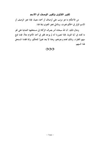 -١٨٨-
‫ﺍﻻﺳﻢ‬ ‫ﺃﻭ‬ ‫ﺍﻟﻮﺻﻒ‬ ‫ﺑﺘﻐﲑ‬ ‫ﺍﻟﻔﺘﻮﻯ‬ ‫ﺗﻐﲑ‬
‫ﺃﻭ‬ ‫ﺍﻟﻮﺻﻒ‬ ‫ﺗﻐﲑ‬ ‫ﻓﺈﺫﺍ‬ ،‫ﻣﻌﻴﻨﺔ‬ ‫ﺃﲰﺎﺀ‬ ‫ﺃﻭ‬ ‫ﺃﻭﺻﺎﻑ‬ ‫ﻋﻠﻰ‬ ‫ﻣﺮﺗﺐ‬ ‫ﻫﻮ‬ ‫ﻣﺎ‬ ‫ﺍﻷﺣﻜﺎﻡ‬ ‫ﻣﻦ‬
‫ﳍﺬﺍ‬ ‫ﺎ‬‫ﻌ‬‫ﺗﺒ‬ ‫ﺍﻟﻔﺘﻮﻯ‬ ‫ﺗﺘﻐﲑ‬ ‫ﻭﺑﺎﻟﺘﺎﱄ‬ ،‫ﺗﻐﲑﺕ‬ ‫ﺍﳊﻜﻢ‬ ‫ﰲ‬ ‫ﺍﳌﺆﺛﺮ‬ ‫ﺍﻻﺳﻢ‬.
‫ﺫﻟﻚ‬ ‫ﻭﻣﺜﺎﻝ‬:‫ﻣ‬ ‫ﺇﱃ‬ ‫ﺍﻟﺰﻛﺎﺓ‬ ‫ﺑﺼﺮﻑ‬ ‫ﺃﻣﺮ‬ ‫ﺳﺒﺤﺎﻧﻪ‬ ‫ﺍﷲ‬ ‫ﺃﻥ‬‫ﳓﻮ‬ ‫ﻋﻠﻰ‬ ‫ﺍﻟﺜﻤﺎﻧﻴﺔ‬ ‫ﺴﺘﺤﻘﻴﻬﺎ‬
‫ﳕﻨﻊ‬ ‫ﻓﺈﻧﻨﺎ‬ ،‫ﹰ‬‫ﻼ‬‫ﻣﺜ‬ ‫ﺍﻷﻋﻮﺍﻡ‬ ‫ﺃﺣﺪ‬ ‫ﰲ‬ ‫ﻓﻘﲑ‬ ‫ﻳﻮﺟﺪ‬ ‫ﱂ‬ ‫ﺃﻧﻪ‬ ‫ﺗﺼﻮﺭﻧﺎ‬ ‫ﻓﺈﺫﺍ‬ ،‫ﺍﻟﺘﻮﺑﺔ‬ ‫ﺁﻳﺔ‬ ‫ﰲ‬ ‫ﲢﺪﺩ‬ ‫ﻣﺎ‬
‫ﺍﳌﺴﺘﺤﻖ‬ ‫ﻓﻘﺪﻧﺎ‬ ‫ﻭﺇﳕﺎ‬ ،‫ﻟﻠﺤﻜﻢ‬ ‫ﺍ‬‫ﲑ‬‫ﺗﻐﻴ‬ ‫ﻳﻌﺪ‬ ‫ﻻ‬ ‫ﻭﻫﺬﺍ‬ ،‫ﻭﺟﻮﺩﻫﻢ‬ ‫ﻟﻌﺪﻡ‬ ‫ﻭﺫﻟﻚ‬ ،‫ﺍﻟﻔﻘﺮﺍﺀ‬ ‫ﺳﻬﻢ‬
‫ﺍﻟﺴﻬﻢ‬ ‫ﳍﺬﺍ‬.

 