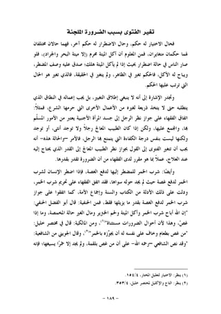 -١٨٩-
‫ﺍﳌﻠﺠﺌﺔ‬ ‫ﺍﻟﻀﺮﻭﺭﺓ‬ ‫ﺑﺴﺒﺐ‬ ‫ﺍﻟﻔﺘﻮﻯ‬ ‫ﺗﻐﲑ‬
‫ﺣ‬ ‫ﻟﻪ‬ ‫ﺍﻻﺧﺘﻴﺎﺭ‬ ‫ﻓﺤﺎﻝ‬‫ﳐﺘﻠﻔﺎﻥ‬ ‫ﺣﺎﻻﻥ‬ ‫ﻓﻬﻤﺎ‬ ،‫ﺁﺧﺮ‬ ‫ﺣﻜﻢ‬ ‫ﻟﻪ‬ ‫ﺍﻻﺿﻄﺮﺍﺭ‬ ‫ﻭﺣﺎﻝ‬ ،‫ﻜﻢ‬
‫ﳏﺮﻡ‬ ‫ﺍﳌﻴﺘﺔ‬ ‫ﺃﻛﻞ‬ ‫ﺃﻥ‬ ‫ﺍﳌﻌﻠﻮﻡ‬ ‫ﻓﻤﻦ‬ ،‫ﻣﺘﻐﺎﻳﺮﺍﻥ‬ ‫ﺣﻜﻤﺎﻥ‬ ‫ﳍﻤﺎ‬)‫ﻭﺍﳉﺮﺍﺩ‬ ‫ﺍﻟﺒﺤﺮ‬ ‫ﻣﻴﺘﺔ‬ ‫ﺇﻻ‬(‫ﻓﻠﻮ‬ ،
،‫ﺍﳌﻀﻄﺮ‬ ‫ﻭﺻﻒ‬ ‫ﻋﻠﻴﻪ‬ ‫ﺻﺪﻕ‬ ‫ﻫﻠﻚ؛‬ ‫ﺍﳌﻴﺘﺔ‬ ‫ﻳﺄﻛﻞ‬ ‫ﱂ‬ ‫ﺇﺫﺍ‬ ‫ﲝﻴﺚ‬ ‫ﺍﺿﻄﺮﺍﺭ‬ ‫ﺣﺎﻟﺔ‬ ‫ﰲ‬ ‫ﺍﻟﻨﺎﺱ‬ ‫ﺻﺎﺭ‬
‫ﰲ‬ ‫ﻳﺘﻐﲑ‬ ‫ﻭﱂ‬ ،‫ﺍﻟﻈﺎﻫﺮ‬ ‫ﰲ‬ ‫ﺗﻐﲑ‬ ‫ﻓﺎﳊﻜﻢ‬ ،‫ﺍﻷﻛﻞ‬ ‫ﻟﻪ‬ ‫ﻭﻳﺒﺎﺡ‬‫ﺍﳊﺎﻝ‬ ‫ﻫﻮ‬ ‫ﺗﻐﲑ‬ ‫ﻓﺎﻟﺬﻱ‬ ،‫ﺍﳊﻘﻴﻘﺔ‬
‫ﺍﳊﻜﻢ‬ ‫ﻋﻠﻴﻬﺎ‬ ‫ﺗﺮﺗﺐ‬ ‫ﺍﻟﱵ‬.
‫ﺍﻟﺬﻱ‬ ‫ﺍﻟﻨﻄﺎﻕ‬ ‫ﰲ‬ ‫ﺇﻋﻤﺎﻟﻪ‬ ‫ﳚﺐ‬ ‫ﺑﻞ‬ ،‫ﺍﻟﺘﻐﻴﲑ‬ ‫ﺇﻃﻼﻕ‬ ‫ﻳﻨﺒﻐﻲ‬ ‫ﻻ‬ ‫ﺃﻧﻪ‬ ‫ﺇﱃ‬ ‫ﺍﻹﺷﺎﺭﺓ‬ ‫ﻭﲡﺪﺭ‬
‫ﹰ‬‫ﻼ‬‫ﻓﻤﺜ‬ ،‫ﺍﻟﺸﺮﻉ‬ ‫ﺣﺮﻣﻬﺎ‬ ‫ﺍﻟﱵ‬ ‫ﺍﻷﺧﺮﻯ‬ ‫ﺍﻷﻋﻤﺎﻝ‬ ‫ﻣﻦ‬ ‫ﻟﻐﲑﻩ‬ ‫ﺫﺭﻳﻌﺔ‬ ‫ﻳﺘﺨﺬ‬ ‫ﻻ‬ ‫ﺣﱴ‬ ‫ﻳﺘﻄﻠﺒﻪ‬:
‫ﺍﻷﺟ‬ ‫ﺍﳌﺮﺃﺓ‬ ‫ﺟﺴﺪ‬ ‫ﺇﱃ‬ ‫ﺍﻟﺮﺟﻞ‬ ‫ﻧﻈﺮ‬ ‫ﺟﻮﺍﺯ‬ ‫ﻋﻠﻰ‬ ‫ﺍﻟﻔﻘﻬﺎﺀ‬ ‫ﺍﺗﻔﺎﻕ‬‫ﹼﻢ‬‫ﻠ‬‫ﺍﳌﺴ‬ ‫ﺍﻷﻣﻮﺭ‬ ‫ﻣﻦ‬ ‫ﻳﻌﺘﱪ‬ ‫ﻨﺒﻴﺔ‬
‫ﺗﻮﺟﺪ‬ ‫ﺃﻭ‬ ،‫ﺃﻧﺜﻰ‬ ‫ﺗﻮﺟﺪ‬ ‫ﻭﻻ‬ ‫ﹰ‬‫ﻼ‬‫ﺭﺟ‬ ‫ﺍﳌﻌﺎﰿ‬ ‫ﺍﻟﻄﺒﻴﺐ‬ ‫ﻛﺎﻥ‬ ‫ﺇﺫﺍ‬ ‫ﻭﻟﻜﻦ‬ ،‫ﻋﻠﻴﻬﺎ‬ ‫ﻤﻊ‬‫ﻭﺍ‬ ،‫ﺎ‬
‫ﻓﺎﻷﻣﺮ‬ ،‫ﺍﻟﺮﺟﻞ‬ ‫ﺎ‬ ‫ﻳﺘﻤﺘﻊ‬ ‫ﺍﻟﱵ‬ ‫ﺍﻟﻜﻔﺎﺀﺓ‬ ‫ﺩﺭﺟﺔ‬ ‫ﺑﻨﻔﺲ‬ ‫ﻟﻴﺴﺖ‬ ‫ﻭﻟﻜﻨﻬﺎ‬–‫ﻫﺬﻩ‬ ‫ﻭﺍﳊﺎﻟﺔ‬-‫ﺃﻧﻪ‬
‫ﳛﺘ‬ ‫ﺍﻟﺬﻱ‬ ‫ﺍﻟﻘﺪﺭ‬ ‫ﺇﱃ‬ ‫ﺍﳌﻌﺎﰿ‬ ‫ﺍﻟﻄﺒﻴﺐ‬ ‫ﻧﻈﺮ‬ ‫ﲜﻮﺍﺯ‬ ‫ﺍﻟﻘﻮﻝ‬ ‫ﺇﱃ‬ ‫ﺍﻟﻔﺘﻮﻯ‬ ‫ﺗﺘﻐﲑ‬ ‫ﺃﻥ‬ ‫ﳚﺐ‬‫ﺇﻟﻴﻪ‬ ‫ﺎﺝ‬
‫ﺑﻘﺪﺭﻫﺎ‬ ‫ﺗﻘﺪﺭ‬ ‫ﺍﻟﻀﺮﻭﺭﺓ‬ ‫ﺃﻥ‬ ‫ﻣﻦ‬ ‫ﺍﻟﻔﻘﻬﺎﺀ‬ ‫ﻟﺪﻯ‬ ‫ﻣﻘﺮﺭ‬ ‫ﻫﻮ‬ ‫ﲟﺎ‬ ‫ﹰ‬‫ﻼ‬‫ﻋﻤ‬ ،‫ﺍﻟﻌﻼﺝ‬ ‫ﻋﻨﺪ‬.
‫ﺎ‬‫ﻀ‬‫ﻭﺃﻳ‬:‫ﻟﺸﺮﺏ‬ ‫ﺍﻹﻧﺴﺎﻥ‬ ‫ﺍﺿﻄﺮ‬ ‫ﻓﺈﺫﺍ‬ ،‫ﺍﻟﻐﺼﺔ‬ ‫ﻟﺪﻓﻊ‬ ‫ﺇﻟﻴﻬﺎ‬ ‫ﻟﻠﻤﻀﻄﺮ‬ ‫ﺍﳋﻤﺮ‬ ‫ﺷﺮﺏ‬
،‫ﺍﳋﻤﺮ‬ ‫ﺷﺮﺏ‬ ‫ﲢﺮﱘ‬ ‫ﻋﻠﻰ‬ ‫ﺍﻟﻔﻘﻬﺎﺀ‬ ‫ﺍﺗﻔﻖ‬ ‫ﻓﻘﺪ‬ ،‫ﺳﻮﺍﻫﺎ‬ ‫ﺣﻮﻟﻪ‬ ‫ﳚﺪ‬ ‫ﱂ‬ ‫ﺣﻴﺚ‬ ‫ﻏﺼﺔ‬ ‫ﻟﺪﻓﻊ‬ ‫ﺍﳋﻤﺮ‬
‫ﻭﺍﻟﺴﻨﺔ‬ ‫ﺍﻟﻜﺘﺎﺏ‬ ‫ﻣﻦ‬ ‫ﺍﻷﺩﻟﺔ‬ ‫ﺫﻟﻚ‬ ‫ﻋﻠﻰ‬ ‫ﻭﺩﻟﺖ‬‫ﺟﻮﺍﺯ‬ ‫ﻋﻠﻰ‬ ‫ﺍﺗﻔﻘﻮﺍ‬ ‫ﻛﻤﺎ‬ ،‫ﺍﻷﻣﺔ‬ ‫ﻭﺇﲨﺎﻉ‬
‫ﺍﳊﻨﻔﻴﺔ‬ ‫ﻓﻤﻦ‬ ،‫ﻓﻘﻂ‬ ‫ﻳﺰﻳﻠﻬﺎ‬ ‫ﻣﺎ‬ ‫ﺑﻘﺪﺭ‬ ‫ﺍﻟﻐﺼﺔ‬ ‫ﻟﺪﻓﻊ‬ ‫ﺍﳋﻤﺮ‬ ‫ﺷﺮﺏ‬:‫ﺍﳊﻨﻔﻲ‬ ‫ﺍﻟﻔﻀﻞ‬ ‫ﺃﺑﻮ‬ ‫ﻗﺎﻝ‬:
"‫ﺇﺫﺍ‬ ‫ﻭﻣﺎ‬ ،‫ﺍﳌﺨﻤﺼﺔ‬ ‫ﺣﺎﻟﺔ‬ ‫ﺍﻟﻐﲑ‬ ‫ﻭﻣﺎﻝ‬ ‫ﺍﳋﱰﻳﺮ‬ ‫ﻭﳊﻢ‬ ‫ﺍﳌﻴﺘﺔ‬ ‫ﻭﺃﻛﻞ‬ ‫ﺍﳋﻤﺮ‬ ‫ﺷﺮﺏ‬ ‫ﺃﺑﺎﺡ‬ ‫ﺍﷲ‬ ‫ﺇﻥ‬
‫ﻣﺴﺘﺜﻨﺎﺓ‬ ‫ﺍﻟﻀﺮﻭﺭﺍﺕ‬ ‫ﺃﺣﻮﺍﻝ‬ ‫ﻷﻥ‬ ‫ﻭﻫﺬﺍ‬ ،‫ﺺ‬‫ﻏ‬")١(
،‫ﻭﻣﻦ‬‫ﺍﳌﺎﻟﻜﻴﺔ‬:‫ﻗﺎﻝ‬‫ﰲ‬‫ﳐ‬‫ﺘﺼﺮ‬‫ﺧﻠﻴﻞ‬:
"‫ﻣﻦ‬‫ﻏﺺ‬‫ﺑﻄﻌﺎﻡ‬‫ﻭﺧﺎﻑ‬‫ﻋﻠﻰ‬‫ﻧﻔﺴﻪ‬‫ﻟﻪ‬‫ﺃﻥ‬‫ﺯﻩ‬‫ﻮ‬‫ﳚ‬‫ﺑﺎﳋﻤﺮ‬")٢(
،‫ﻭﻗﺎﻝ‬‫ﺍﳉﻮﻳﲏ‬‫ﻣﻦ‬‫ﺍﻟﺸﺎﻓﻌﻴﺔ‬:
"‫ﻭﻗﺪ‬‫ﻧﺺ‬‫ﺍﻟﺸﺎﻓﻌﻲ‬–‫ﺭﲪﻪ‬‫ﺍﷲ‬-‫ﻋﻠﻰ‬‫ﺃﻥ‬‫ﻣﻦ‬‫ﻏﺺ‬،‫ﺑﻠﻘﻤﺔ‬‫ﻭﱂ‬‫ﳚﺪ‬‫ﺇﻻ‬‫ﺍ‬‫ﺮ‬‫ﲬ‬‫ﻳﺴﻴﻐﻬﺎ؛‬‫ﻓﺈﻧﻪ‬
)١(‫ﻳﻨﻈﺮ‬:،‫ﺍﳌﺨﺘﺎﺭ‬ ‫ﻟﺘﻌﻠﻴﻞ‬ ‫ﺍﻻﺧﺘﻴﺎﺭ‬٤/١٥٤.
)٢(‫ﻳﻨﻈﺮ‬:،‫ﺧﻠﻴﻞ‬ ‫ﳌﺨﺘﺼﺮ‬ ‫ﻭﺍﻹﻛﻠﻴﻞ‬ ‫ﺍﻟﺘﺎﺝ‬٤/٣٥٣.
 